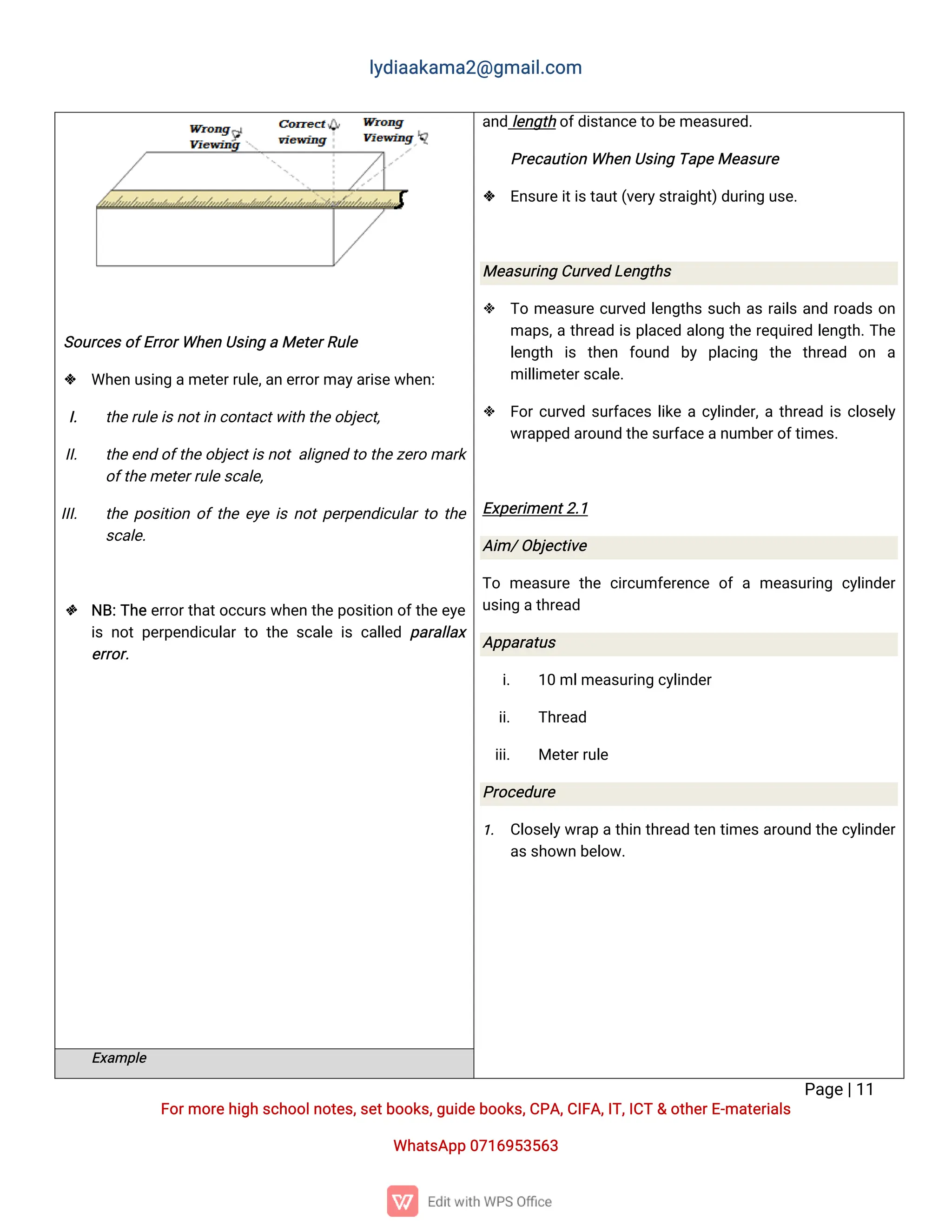 l
y
d
i
a
a
k
a
ma
2
@g
ma
i
l
.
c
o
m
P
a
g
e
|
1
1
F
o
r
mo
r
e
h
i
g
hs
c
h
o
o
l
n
o
t
e
s
,
s
e
t
b
o
o
k
s
,
g
u
i
d
e
b
o
o
k
s
,
C
P
A
,
C
I
F
A
,
I
T
,
I
C
T&o
t
h
e
r
E
-
ma
t
e
r
i
a
l
s
Wh
a
t
s
A
p
p0
7
1
6
9
5
3
5
6
3
S
o
u
r
c
e
s
o
f
E
r
r
o
r
Wh
e
nU
s
i
n
gaMe
t
e
r
R
u
l
e
 Wh
e
nu
s
i
n
ga
me
t
e
r
r
u
l
e
,
a
ne
r
r
o
r
ma
y
a
r
i
s
e
w
h
e
n
:
I
. t
h
e
r
u
l
e
i
s
n
o
t
i
nc
o
n
t
a
c
t
w
i
t
ht
h
e
o
b
j
e
c
t
,
I
I
. t
h
e
e
n
do
f
t
h
e
o
b
j
e
c
t
i
s
n
o
ta
l
i
g
n
e
dt
ot
h
e
z
e
r
oma
r
k
o
f
t
h
e
me
t
e
r
r
u
l
e
s
c
a
l
e
,
I
I
I
. t
h
ep
o
s
i
t
i
o
no
f
t
h
ee
y
ei
sn
o
t
p
e
r
p
e
n
d
i
c
u
l
a
r
t
ot
h
e
s
c
a
l
e
.
 N
B
:
T
h
ee
r
r
o
r
t
h
a
t
o
c
c
u
r
s
w
h
e
nt
h
e
p
o
s
i
t
i
o
no
f
t
h
e
e
y
e
i
sn
o
tp
e
r
p
e
n
d
i
c
u
l
a
rt
ot
h
es
c
a
l
ei
sc
a
l
l
e
dp
a
r
a
l
l
a
x
e
r
r
o
r
.
a
n
dl
e
n
g
t
ho
f
d
i
s
t
a
n
c
e
t
ob
e
me
a
s
u
r
e
d
.
P
r
e
c
a
u
t
i
o
nWh
e
nU
s
i
n
gT
a
p
e
Me
a
s
u
r
e
 E
n
s
u
r
e
i
t
i
s
t
a
u
t
(
v
e
r
y
s
t
r
a
i
g
h
t
)
d
u
r
i
n
gu
s
e
.
Me
a
s
u
r
i
n
gC
u
r
v
e
dL
e
n
g
t
h
s
 T
ome
a
s
u
r
ec
u
r
v
e
dl
e
n
g
t
h
ss
u
c
ha
sr
a
i
l
sa
n
dr
o
a
d
so
n
ma
p
s
,
at
h
r
e
a
di
sp
l
a
c
e
da
l
o
n
gt
h
er
e
q
u
i
r
e
dl
e
n
g
t
h
.
T
h
e
l
e
n
g
t
h i
s t
h
e
n f
o
u
n
d b
y p
l
a
c
i
n
g t
h
e t
h
r
e
a
d o
n a
mi
l
l
i
me
t
e
r
s
c
a
l
e
.
 F
o
r
c
u
r
v
e
ds
u
r
f
a
c
e
sl
i
k
eac
y
l
i
n
d
e
r
,
at
h
r
e
a
di
sc
l
o
s
e
l
y
w
r
a
p
p
e
da
r
o
u
n
dt
h
e
s
u
r
f
a
c
e
a
n
u
mb
e
r
o
f
t
i
me
s
.
E
x
p
e
r
i
me
n
t
2
.
1
A
i
m/
O
b
j
e
c
t
i
v
e
T
ome
a
s
u
r
et
h
ec
i
r
c
u
mf
e
r
e
n
c
eo
fame
a
s
u
r
i
n
gc
y
l
i
n
d
e
r
u
s
i
n
ga
t
h
r
e
a
d
A
p
p
a
r
a
t
u
s
i
. 1
0ml
me
a
s
u
r
i
n
gc
y
l
i
n
d
e
r
i
i
. T
h
r
e
a
d
i
i
i
. Me
t
e
r
r
u
l
e
P
r
o
c
e
d
u
r
e
1
. C
l
o
s
e
l
y
w
r
a
pat
h
i
nt
h
r
e
a
dt
e
nt
i
me
s
a
r
o
u
n
dt
h
ec
y
l
i
n
d
e
r
a
s
s
h
o
w
nb
e
l
o
w
.
E
x
a
mp
l
e
 