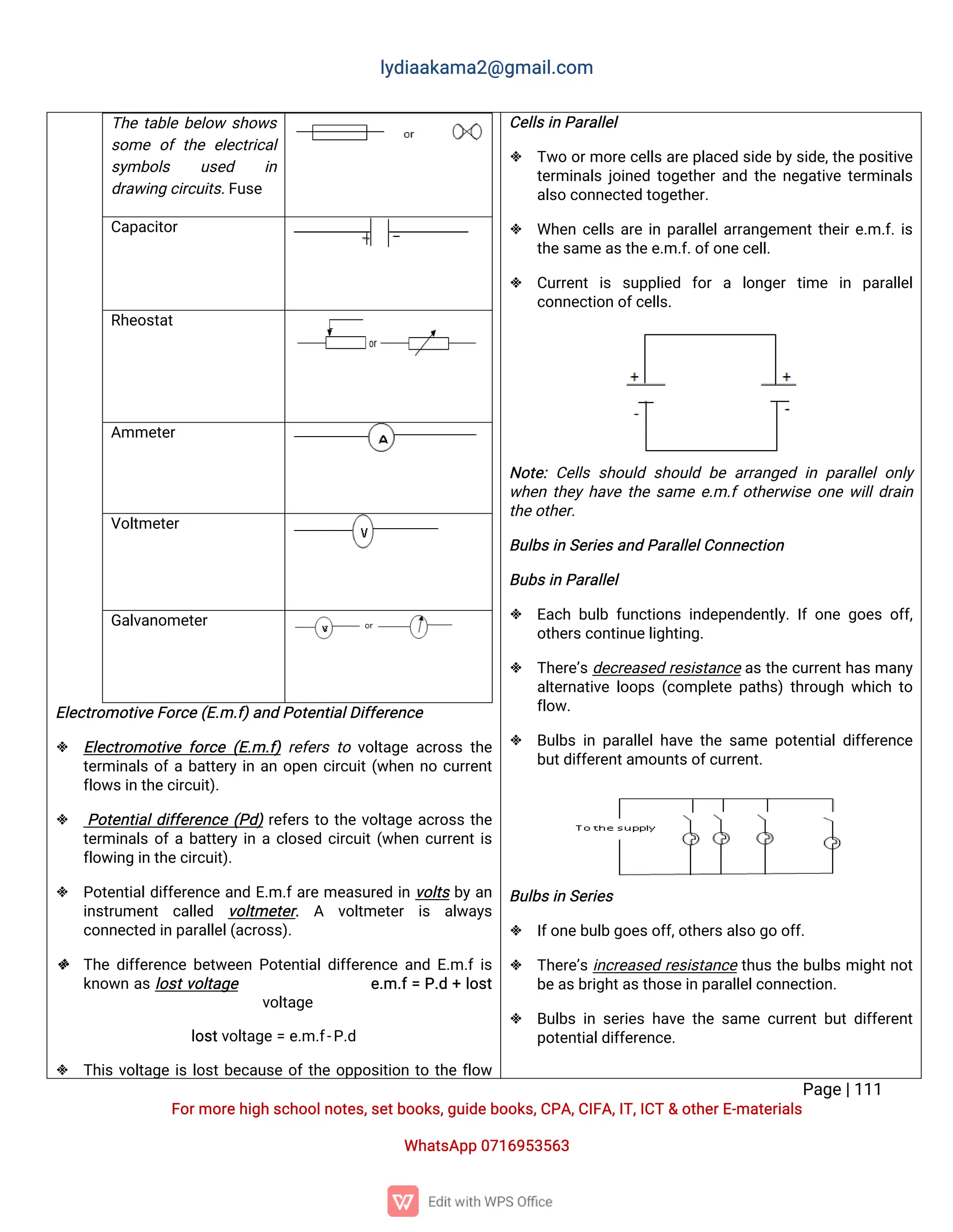 l
y
d
i
a
a
k
a
ma
2
@g
ma
i
l
.
c
o
m
P
a
g
e
|
1
1
1
F
o
r
mo
r
e
h
i
g
hs
c
h
o
o
l
n
o
t
e
s
,
s
e
t
b
o
o
k
s
,
g
u
i
d
e
b
o
o
k
s
,
C
P
A
,
C
I
F
A
,
I
T
,
I
C
T&o
t
h
e
r
E
-
ma
t
e
r
i
a
l
s
Wh
a
t
s
A
p
p0
7
1
6
9
5
3
5
6
3
E
l
e
c
t
r
o
mo
t
i
v
e
F
o
r
c
e
(
E
.
m.
f
)
a
n
dP
o
t
e
n
t
i
a
l
D
i
f
f
e
r
e
n
c
e
 E
l
e
c
t
r
o
mo
t
i
v
ef
o
r
c
e(
E
.
m.
f
)r
e
f
e
r
st
ov
o
l
t
a
g
ea
c
r
o
s
st
h
e
t
e
r
mi
n
a
l
so
f
ab
a
t
t
e
r
yi
na
no
p
e
nc
i
r
c
u
i
t
(
w
h
e
nn
oc
u
r
r
e
n
t
f
l
o
w
s
i
nt
h
e
c
i
r
c
u
i
t
)
.
 P
o
t
e
n
t
i
a
l
d
i
f
f
e
r
e
n
c
e(
P
d
)
r
e
f
e
r
st
ot
h
ev
o
l
t
a
g
ea
c
r
o
s
st
h
e
t
e
r
mi
n
a
l
so
f
ab
a
t
t
e
r
yi
nac
l
o
s
e
dc
i
r
c
u
i
t
(
w
h
e
nc
u
r
r
e
n
t
i
s
f
l
o
w
i
n
gi
nt
h
e
c
i
r
c
u
i
t
)
.
 P
o
t
e
n
t
i
a
l
d
i
f
f
e
r
e
n
c
ea
n
dE
.
m.
f
a
r
eme
a
s
u
r
e
di
nv
o
l
t
sb
y
a
n
i
n
s
t
r
u
me
n
t c
a
l
l
e
d v
o
l
t
me
t
e
r
. A v
o
l
t
me
t
e
r i
s a
l
w
a
y
s
c
o
n
n
e
c
t
e
di
np
a
r
a
l
l
e
l
(
a
c
r
o
s
s
)
.
 T
h
ed
i
f
f
e
r
e
n
c
eb
e
t
w
e
e
nP
o
t
e
n
t
i
a
l
d
i
f
f
e
r
e
n
c
ea
n
dE
.
m.
f
i
s
k
n
o
w
na
sl
o
s
t
v
o
l
t
a
g
e e
.
m.
f
=P
.
d+l
o
s
t
v
o
l
t
a
g
e
l
o
s
t
v
o
l
t
a
g
e=e
.
m.
f
-
P
.
d
 T
h
i
sv
o
l
t
a
g
ei
sl
o
s
t
b
e
c
a
u
s
eo
f
t
h
eo
p
p
o
s
i
t
i
o
nt
ot
h
ef
l
o
w
C
e
l
l
s
i
nP
a
r
a
l
l
e
l
 T
w
oo
r
mo
r
ec
e
l
l
s
a
r
ep
l
a
c
e
ds
i
d
eb
y
s
i
d
e
,
t
h
ep
o
s
i
t
i
v
e
t
e
r
mi
n
a
l
sj
o
i
n
e
dt
o
g
e
t
h
e
r
a
n
dt
h
en
e
g
a
t
i
v
et
e
r
mi
n
a
l
s
a
l
s
oc
o
n
n
e
c
t
e
dt
o
g
e
t
h
e
r
.
 Wh
e
nc
e
l
l
sa
r
ei
np
a
r
a
l
l
e
l
a
r
r
a
n
g
e
me
n
t
t
h
e
i
r
e
.
m.
f
.
i
s
t
h
e
s
a
me
a
s
t
h
e
e
.
m.
f
.
o
f
o
n
e
c
e
l
l
.
 C
u
r
r
e
n
ti
s s
u
p
p
l
i
e
d f
o
ra l
o
n
g
e
rt
i
me i
n p
a
r
a
l
l
e
l
c
o
n
n
e
c
t
i
o
no
f
c
e
l
l
s
.
N
o
t
e
:C
e
l
l
ss
h
o
u
l
ds
h
o
u
l
db
ea
r
r
a
n
g
e
di
np
a
r
a
l
l
e
lo
n
l
y
w
h
e
nt
h
e
yh
a
v
et
h
es
a
mee
.
m.
f
o
t
h
e
r
w
i
s
eo
n
ew
i
l
l
d
r
a
i
n
t
h
e
o
t
h
e
r
.
B
u
l
b
s
i
nS
e
r
i
e
s
a
n
dP
a
r
a
l
l
e
l
C
o
n
n
e
c
t
i
o
n
B
u
b
s
i
nP
a
r
a
l
l
e
l
 E
a
c
hb
u
l
bf
u
n
c
t
i
o
n
si
n
d
e
p
e
n
d
e
n
t
l
y
.
I
fo
n
eg
o
e
so
f
f
,
o
t
h
e
r
s
c
o
n
t
i
n
u
e
l
i
g
h
t
i
n
g
.
 T
h
e
r
e
’
s
d
e
c
r
e
a
s
e
dr
e
s
i
s
t
a
n
c
ea
st
h
ec
u
r
r
e
n
t
h
a
s
ma
n
y
a
l
t
e
r
n
a
t
i
v
el
o
o
p
s(
c
o
mp
l
e
t
ep
a
t
h
s
)t
h
r
o
u
g
hw
h
i
c
ht
o
f
l
o
w
.
 B
u
l
b
si
np
a
r
a
l
l
e
l
h
a
v
et
h
es
a
mep
o
t
e
n
t
i
a
l
d
i
f
f
e
r
e
n
c
e
b
u
t
d
i
f
f
e
r
e
n
t
a
mo
u
n
t
s
o
f
c
u
r
r
e
n
t
.
B
u
l
b
s
i
nS
e
r
i
e
s
 I
f
o
n
e
b
u
l
bg
o
e
s
o
f
f
,
o
t
h
e
r
s
a
l
s
og
oo
f
f
.
 T
h
e
r
e
’
si
n
c
r
e
a
s
e
dr
e
s
i
s
t
a
n
c
et
h
u
st
h
eb
u
l
b
smi
g
h
t
n
o
t
b
e
a
s
b
r
i
g
h
t
a
s
t
h
o
s
e
i
np
a
r
a
l
l
e
l
c
o
n
n
e
c
t
i
o
n
.
 B
u
l
b
si
ns
e
r
i
e
sh
a
v
et
h
es
a
mec
u
r
r
e
n
tb
u
td
i
f
f
e
r
e
n
t
p
o
t
e
n
t
i
a
l
d
i
f
f
e
r
e
n
c
e
.
T
h
et
a
b
l
eb
e
l
o
ws
h
o
w
s
s
o
meo
ft
h
ee
l
e
c
t
r
i
c
a
l
s
y
mb
o
l
s u
s
e
d i
n
d
r
a
w
i
n
gc
i
r
c
u
i
t
s
.
F
u
s
e
C
a
p
a
c
i
t
o
r
R
h
e
o
s
t
a
t
A
mme
t
e
r
V
o
l
t
me
t
e
r
G
a
l
v
a
n
o
me
t
e
r
 
