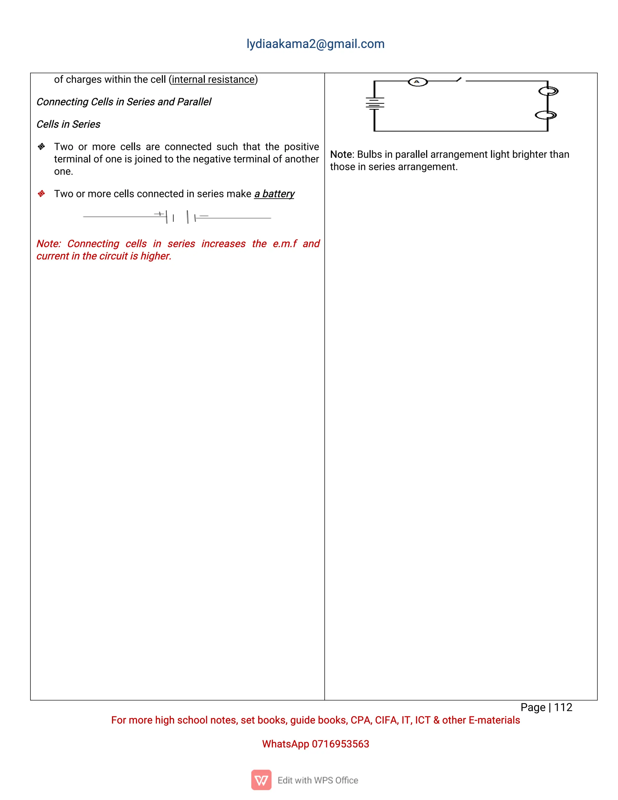 l
y
d
i
a
a
k
a
ma
2
@g
ma
i
l
.
c
o
m
P
a
g
e
|
1
1
2
F
o
r
mo
r
e
h
i
g
hs
c
h
o
o
l
n
o
t
e
s
,
s
e
t
b
o
o
k
s
,
g
u
i
d
e
b
o
o
k
s
,
C
P
A
,
C
I
F
A
,
I
T
,
I
C
T&o
t
h
e
r
E
-
ma
t
e
r
i
a
l
s
Wh
a
t
s
A
p
p0
7
1
6
9
5
3
5
6
3
o
f
c
h
a
r
g
e
s
w
i
t
h
i
nt
h
e
c
e
l
l
(
i
n
t
e
r
n
a
l
r
e
s
i
s
t
a
n
c
e
)
C
o
n
n
e
c
t
i
n
gC
e
l
l
s
i
nS
e
r
i
e
s
a
n
dP
a
r
a
l
l
e
l
C
e
l
l
s
i
nS
e
r
i
e
s
 T
w
oo
rmo
r
ec
e
l
l
sa
r
ec
o
n
n
e
c
t
e
ds
u
c
ht
h
a
t
t
h
ep
o
s
i
t
i
v
e
t
e
r
mi
n
a
l
o
f
o
n
e
i
s
j
o
i
n
e
dt
ot
h
e
n
e
g
a
t
i
v
e
t
e
r
mi
n
a
l
o
f
a
n
o
t
h
e
r
o
n
e
.
 T
w
oo
r
mo
r
e
c
e
l
l
s
c
o
n
n
e
c
t
e
di
ns
e
r
i
e
s
ma
k
e
ab
a
t
t
e
r
y
N
o
t
e
:C
o
n
n
e
c
t
i
n
g c
e
l
l
s i
n s
e
r
i
e
si
n
c
r
e
a
s
e
s t
h
e e
.
m.
fa
n
d
c
u
r
r
e
n
t
i
nt
h
e
c
i
r
c
u
i
t
i
s
h
i
g
h
e
r
.
N
o
t
e
:
B
u
l
b
s
i
np
a
r
a
l
l
e
l
a
r
r
a
n
g
e
me
n
t
l
i
g
h
t
b
r
i
g
h
t
e
r
t
h
a
n
t
h
o
s
e
i
ns
e
r
i
e
s
a
r
r
a
n
g
e
me
n
t
.
 