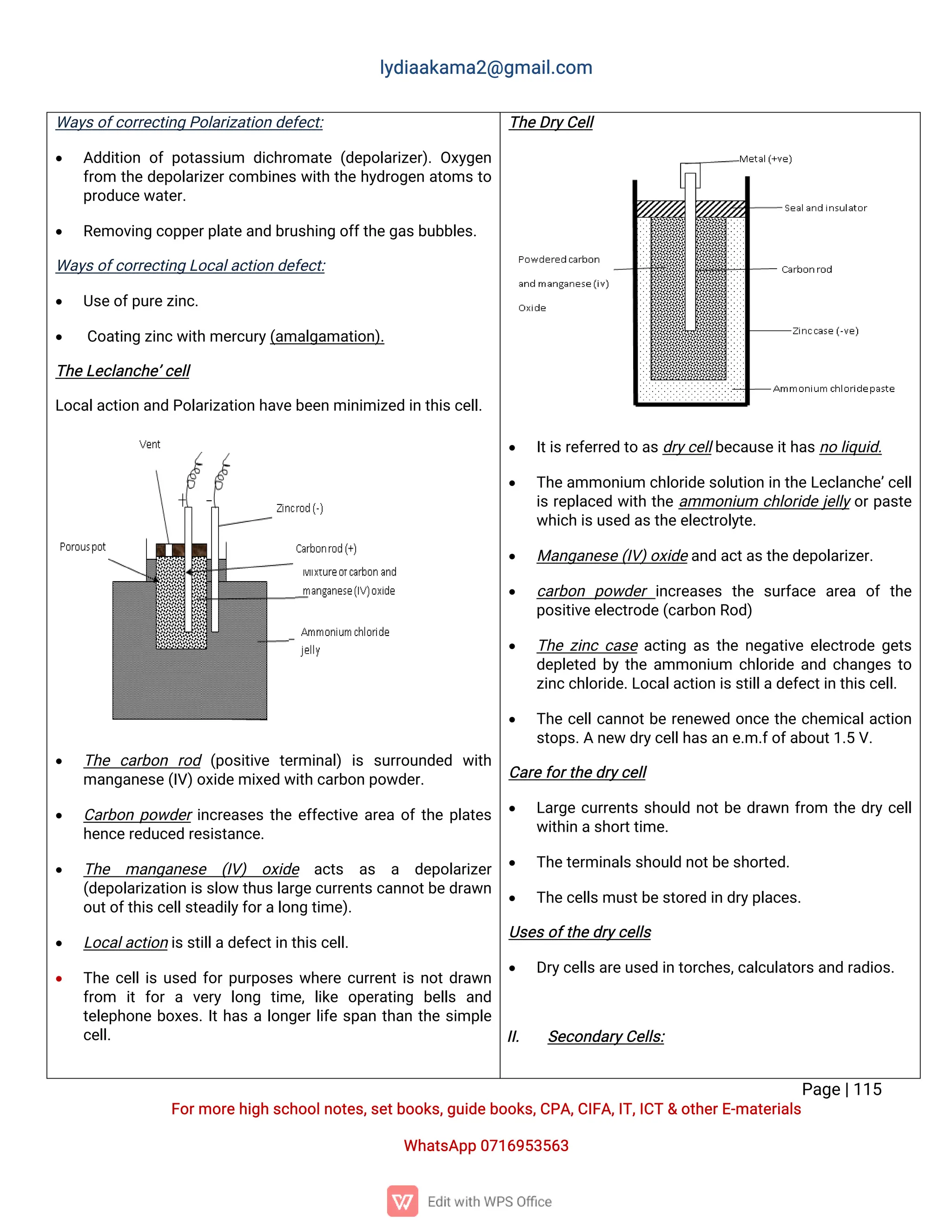 l
y
d
i
a
a
k
a
ma
2
@g
ma
i
l
.
c
o
m
P
a
g
e
|
1
1
5
F
o
r
mo
r
e
h
i
g
hs
c
h
o
o
l
n
o
t
e
s
,
s
e
t
b
o
o
k
s
,
g
u
i
d
e
b
o
o
k
s
,
C
P
A
,
C
I
F
A
,
I
T
,
I
C
T&o
t
h
e
r
E
-
ma
t
e
r
i
a
l
s
Wh
a
t
s
A
p
p0
7
1
6
9
5
3
5
6
3
Wa
y
s
o
f
c
o
r
r
e
c
t
i
n
gP
o
l
a
r
i
z
a
t
i
o
nd
e
f
e
c
t
:
 A
d
d
i
t
i
o
no
fp
o
t
a
s
s
i
u
m d
i
c
h
r
o
ma
t
e(
d
e
p
o
l
a
r
i
z
e
r
)
.
O
x
y
g
e
n
f
r
o
m t
h
ed
e
p
o
l
a
r
i
z
e
r
c
o
mb
i
n
e
sw
i
t
ht
h
eh
y
d
r
o
g
e
na
t
o
mst
o
p
r
o
d
u
c
e
w
a
t
e
r
.
 R
e
mo
v
i
n
gc
o
p
p
e
r
p
l
a
t
e
a
n
db
r
u
s
h
i
n
go
f
f
t
h
e
g
a
s
b
u
b
b
l
e
s
.
Wa
y
s
o
f
c
o
r
r
e
c
t
i
n
gL
o
c
a
l
a
c
t
i
o
nd
e
f
e
c
t
:
 U
s
e
o
f
p
u
r
e
z
i
n
c
.
 C
o
a
t
i
n
gz
i
n
c
w
i
t
h
me
r
c
u
r
y
(
a
ma
l
g
a
ma
t
i
o
n
)
.
T
h
e
L
e
c
l
a
n
c
h
e
’
c
e
l
l
L
o
c
a
l
a
c
t
i
o
na
n
dP
o
l
a
r
i
z
a
t
i
o
nh
a
v
e
b
e
e
nmi
n
i
mi
z
e
di
nt
h
i
s
c
e
l
l
.
 T
h
e c
a
r
b
o
n r
o
d (
p
o
s
i
t
i
v
e t
e
r
mi
n
a
l
)i
s s
u
r
r
o
u
n
d
e
d w
i
t
h
ma
n
g
a
n
e
s
e
(
I
V
)
o
x
i
d
e
mi
x
e
dw
i
t
hc
a
r
b
o
np
o
w
d
e
r
.
 C
a
r
b
o
np
o
w
d
e
r
i
n
c
r
e
a
s
e
st
h
ee
f
f
e
c
t
i
v
ea
r
e
ao
f
t
h
ep
l
a
t
e
s
h
e
n
c
e
r
e
d
u
c
e
dr
e
s
i
s
t
a
n
c
e
.
 T
h
e ma
n
g
a
n
e
s
e (
I
V
) o
x
i
d
e a
c
t
s a
s a d
e
p
o
l
a
r
i
z
e
r
(
d
e
p
o
l
a
r
i
z
a
t
i
o
ni
s
s
l
o
wt
h
u
s
l
a
r
g
e
c
u
r
r
e
n
t
s
c
a
n
n
o
t
b
e
d
r
a
w
n
o
u
t
o
f
t
h
i
s
c
e
l
l
s
t
e
a
d
i
l
y
f
o
r
a
l
o
n
gt
i
me
)
.
 L
o
c
a
l
a
c
t
i
o
ni
s
s
t
i
l
l
a
d
e
f
e
c
t
i
nt
h
i
s
c
e
l
l
.
 T
h
ec
e
l
l
i
su
s
e
df
o
r
p
u
r
p
o
s
e
sw
h
e
r
ec
u
r
r
e
n
t
i
sn
o
t
d
r
a
w
n
f
r
o
m i
tf
o
ra v
e
r
yl
o
n
g t
i
me
,l
i
k
e o
p
e
r
a
t
i
n
g b
e
l
l
s a
n
d
t
e
l
e
p
h
o
n
eb
o
x
e
s
.
I
t
h
a
sal
o
n
g
e
r
l
i
f
es
p
a
nt
h
a
nt
h
es
i
mp
l
e
c
e
l
l
.
T
h
e
D
r
y
C
e
l
l
 I
t
i
s
r
e
f
e
r
r
e
dt
oa
s
d
r
y
c
e
l
l
b
e
c
a
u
s
e
i
t
h
a
s
n
ol
i
q
u
i
d
.
 T
h
e
a
mmo
n
i
u
mc
h
l
o
r
i
d
e
s
o
l
u
t
i
o
ni
nt
h
e
L
e
c
l
a
n
c
h
e
’
c
e
l
l
i
sr
e
p
l
a
c
e
dw
i
t
ht
h
ea
mmo
n
i
u
m c
h
l
o
r
i
d
ej
e
l
l
y
o
r
p
a
s
t
e
w
h
i
c
hi
s
u
s
e
da
s
t
h
e
e
l
e
c
t
r
o
l
y
t
e
.
 Ma
n
g
a
n
e
s
e
(
I
V
)
o
x
i
d
e
a
n
da
c
t
a
s
t
h
e
d
e
p
o
l
a
r
i
z
e
r
.
 c
a
r
b
o
n p
o
w
d
e
ri
n
c
r
e
a
s
e
st
h
e s
u
r
f
a
c
e a
r
e
a o
ft
h
e
p
o
s
i
t
i
v
e
e
l
e
c
t
r
o
d
e
(
c
a
r
b
o
nR
o
d
)
 T
h
ez
i
n
cc
a
s
ea
c
t
i
n
ga
st
h
en
e
g
a
t
i
v
ee
l
e
c
t
r
o
d
eg
e
t
s
d
e
p
l
e
t
e
db
yt
h
ea
mmo
n
i
u
m c
h
l
o
r
i
d
ea
n
dc
h
a
n
g
e
st
o
z
i
n
c
c
h
l
o
r
i
d
e
.
L
o
c
a
l
a
c
t
i
o
ni
s
s
t
i
l
l
a
d
e
f
e
c
t
i
nt
h
i
s
c
e
l
l
.
 T
h
ec
e
l
l
c
a
n
n
o
t
b
er
e
n
e
w
e
do
n
c
et
h
ec
h
e
mi
c
a
l
a
c
t
i
o
n
s
t
o
p
s
.
An
e
wd
r
y
c
e
l
l
h
a
s
a
ne
.
m.
f
o
f
a
b
o
u
t
1
.
5V
.
C
a
r
e
f
o
r
t
h
e
d
r
y
c
e
l
l
 L
a
r
g
ec
u
r
r
e
n
t
ss
h
o
u
l
dn
o
t
b
ed
r
a
w
nf
r
o
m t
h
ed
r
yc
e
l
l
w
i
t
h
i
na
s
h
o
r
t
t
i
me
.
 T
h
e
t
e
r
mi
n
a
l
s
s
h
o
u
l
dn
o
t
b
e
s
h
o
r
t
e
d
.
 T
h
e
c
e
l
l
s
mu
s
t
b
e
s
t
o
r
e
di
nd
r
y
p
l
a
c
e
s
.
U
s
e
s
o
f
t
h
e
d
r
y
c
e
l
l
s
 D
r
y
c
e
l
l
s
a
r
e
u
s
e
di
nt
o
r
c
h
e
s
,
c
a
l
c
u
l
a
t
o
r
s
a
n
dr
a
d
i
o
s
.
I
I
. S
e
c
o
n
d
a
r
y
C
e
l
l
s
:
 