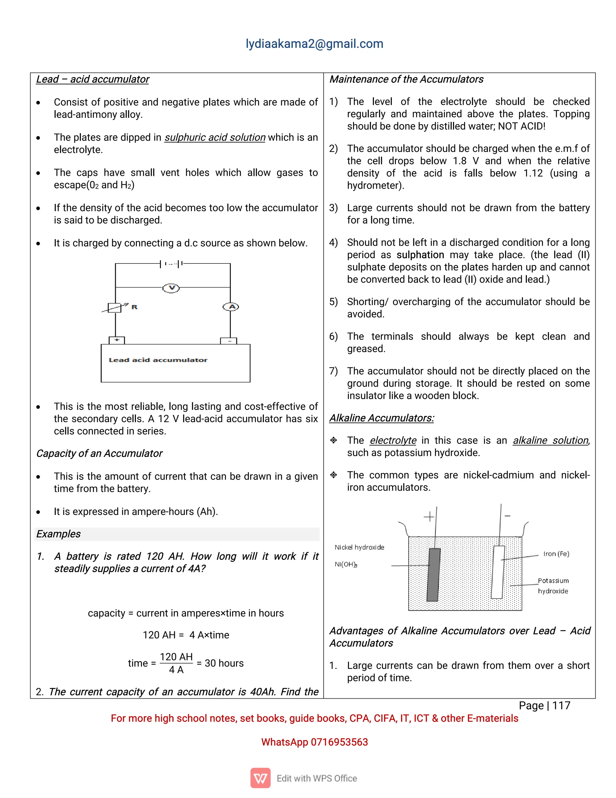 l
y
d
i
a
a
k
a
ma
2
@g
ma
i
l
.
c
o
m
P
a
g
e
|
1
1
7
F
o
r
mo
r
e
h
i
g
hs
c
h
o
o
l
n
o
t
e
s
,
s
e
t
b
o
o
k
s
,
g
u
i
d
e
b
o
o
k
s
,
C
P
A
,
C
I
F
A
,
I
T
,
I
C
T&o
t
h
e
r
E
-
ma
t
e
r
i
a
l
s
Wh
a
t
s
A
p
p0
7
1
6
9
5
3
5
6
3
L
e
a
d–a
c
i
da
c
c
u
mu
l
a
t
o
r
 C
o
n
s
i
s
t
o
f
p
o
s
i
t
i
v
ea
n
dn
e
g
a
t
i
v
ep
l
a
t
e
sw
h
i
c
ha
r
ema
d
eo
f
l
e
a
d
-
a
n
t
i
mo
n
y
a
l
l
o
y
.
 T
h
ep
l
a
t
e
s
a
r
ed
i
p
p
e
di
ns
u
l
p
h
u
r
i
c
a
c
i
ds
o
l
u
t
i
o
nw
h
i
c
hi
s
a
n
e
l
e
c
t
r
o
l
y
t
e
.
 T
h
ec
a
p
sh
a
v
es
ma
l
lv
e
n
th
o
l
e
sw
h
i
c
ha
l
l
o
w g
a
s
e
st
o
e
s
c
a
p
e
(
0
2a
n
dH
2
)
 I
f
t
h
ed
e
n
s
i
t
y
o
f
t
h
ea
c
i
db
e
c
o
me
s
t
o
ol
o
wt
h
ea
c
c
u
mu
l
a
t
o
r
i
s
s
a
i
dt
ob
e
d
i
s
c
h
a
r
g
e
d
.
 I
t
i
s
c
h
a
r
g
e
db
y
c
o
n
n
e
c
t
i
n
ga
d
.
c
s
o
u
r
c
e
a
s
s
h
o
w
nb
e
l
o
w
.
 T
h
i
si
st
h
emo
s
t
r
e
l
i
a
b
l
e
,
l
o
n
gl
a
s
t
i
n
ga
n
dc
o
s
t
-
e
f
f
e
c
t
i
v
eo
f
t
h
es
e
c
o
n
d
a
r
yc
e
l
l
s
.
A1
2Vl
e
a
d
-
a
c
i
da
c
c
u
mu
l
a
t
o
r
h
a
ss
i
x
c
e
l
l
s
c
o
n
n
e
c
t
e
di
ns
e
r
i
e
s
.
C
a
p
a
c
i
t
y
o
f
a
nA
c
c
u
mu
l
a
t
o
r
 T
h
i
si
st
h
ea
mo
u
n
t
o
f
c
u
r
r
e
n
t
t
h
a
t
c
a
nb
ed
r
a
w
ni
nag
i
v
e
n
t
i
me
f
r
o
mt
h
e
b
a
t
t
e
r
y
.
 I
t
i
s
e
x
p
r
e
s
s
e
di
na
mp
e
r
e
-
h
o
u
r
s
(
A
h
)
.
E
x
a
mp
l
e
s
1
. A b
a
t
t
e
r
yi
sr
a
t
e
d1
2
0A
H
.H
o
w l
o
n
gw
i
l
l
i
tw
o
r
ki
fi
t
s
t
e
a
d
i
l
y
s
u
p
p
l
i
e
s
ac
u
r
r
e
n
t
o
f
4
A
?
c
a
p
a
c
i
t
y
=c
u
r
r
e
n
t
i
na
mp
e
r
e
s
×
t
i
me
i
n
h
o
u
r
s
1
2
0A
H=4A
×
t
i
me
t
i
me=
1
2
0A
H
4A
=3
0h
o
u
r
s
2
.
T
h
ec
u
r
r
e
n
t
c
a
p
a
c
i
t
yo
f
a
na
c
c
u
mu
l
a
t
o
r
i
s4
0
A
h
.
F
i
n
dt
h
e
Ma
i
n
t
e
n
a
n
c
e
o
f
t
h
e
A
c
c
u
mu
l
a
t
o
r
s
1
) T
h
e l
e
v
e
lo
f t
h
e e
l
e
c
t
r
o
l
y
t
e s
h
o
u
l
d b
e c
h
e
c
k
e
d
r
e
g
u
l
a
r
l
ya
n
dma
i
n
t
a
i
n
e
da
b
o
v
et
h
ep
l
a
t
e
s
.
T
o
p
p
i
n
g
s
h
o
u
l
db
e
d
o
n
e
b
y
d
i
s
t
i
l
l
e
dw
a
t
e
r
;
N
O
TA
C
I
D
!
2
) T
h
ea
c
c
u
mu
l
a
t
o
r
s
h
o
u
l
db
ec
h
a
r
g
e
dw
h
e
nt
h
ee
.
m.
f
o
f
t
h
ec
e
l
ld
r
o
p
sb
e
l
o
w 1
.
8V a
n
dw
h
e
nt
h
er
e
l
a
t
i
v
e
d
e
n
s
i
t
y o
ft
h
e a
c
i
d i
s f
a
l
l
s b
e
l
o
w 1
.
1
2 (
u
s
i
n
g a
h
y
d
r
o
me
t
e
r
)
.
3
) L
a
r
g
ec
u
r
r
e
n
t
ss
h
o
u
l
dn
o
t
b
ed
r
a
w
nf
r
o
m t
h
eb
a
t
t
e
r
y
f
o
r
a
l
o
n
gt
i
me
.
4
) S
h
o
u
l
dn
o
t
b
el
e
f
t
i
nad
i
s
c
h
a
r
g
e
dc
o
n
d
i
t
i
o
nf
o
r
al
o
n
g
p
e
r
i
o
da
ss
u
l
p
h
a
t
i
o
nma
yt
a
k
ep
l
a
c
e
.
(
t
h
el
e
a
d(
I
I
)
s
u
l
p
h
a
t
ed
e
p
o
s
i
t
so
nt
h
ep
l
a
t
e
sh
a
r
d
e
nu
pa
n
dc
a
n
n
o
t
b
e
c
o
n
v
e
r
t
e
db
a
c
k
t
ol
e
a
d(
I
I
)
o
x
i
d
e
a
n
dl
e
a
d
.
)
5
) S
h
o
r
t
i
n
g
/
o
v
e
r
c
h
a
r
g
i
n
go
f
t
h
ea
c
c
u
mu
l
a
t
o
r
s
h
o
u
l
db
e
a
v
o
i
d
e
d
.
6
) T
h
e t
e
r
mi
n
a
l
s s
h
o
u
l
d a
l
w
a
y
s b
e k
e
p
tc
l
e
a
n a
n
d
g
r
e
a
s
e
d
.
7
) T
h
ea
c
c
u
mu
l
a
t
o
r
s
h
o
u
l
dn
o
t
b
ed
i
r
e
c
t
l
yp
l
a
c
e
do
nt
h
e
g
r
o
u
n
dd
u
r
i
n
gs
t
o
r
a
g
e
.
I
t
s
h
o
u
l
db
er
e
s
t
e
do
ns
o
me
i
n
s
u
l
a
t
o
r
l
i
k
e
a
w
o
o
d
e
nb
l
o
c
k
.
A
l
k
a
l
i
n
e
A
c
c
u
mu
l
a
t
o
r
s
:
 T
h
ee
l
e
c
t
r
o
l
y
t
ei
nt
h
i
sc
a
s
ei
sa
na
l
k
a
l
i
n
es
o
l
u
t
i
o
n
,
s
u
c
ha
s
p
o
t
a
s
s
i
u
mh
y
d
r
o
x
i
d
e
.
 T
h
ec
o
mmo
nt
y
p
e
sa
r
en
i
c
k
e
l
-
c
a
d
mi
u
m a
n
dn
i
c
k
e
l
-
i
r
o
na
c
c
u
mu
l
a
t
o
r
s
.
A
d
v
a
n
t
a
g
e
so
f
A
l
k
a
l
i
n
eA
c
c
u
mu
l
a
t
o
r
so
v
e
r
L
e
a
d–A
c
i
d
A
c
c
u
mu
l
a
t
o
r
s
1
. L
a
r
g
ec
u
r
r
e
n
t
sc
a
nb
ed
r
a
w
nf
r
o
m t
h
e
m o
v
e
r
as
h
o
r
t
p
e
r
i
o
do
f
t
i
me
.
 
