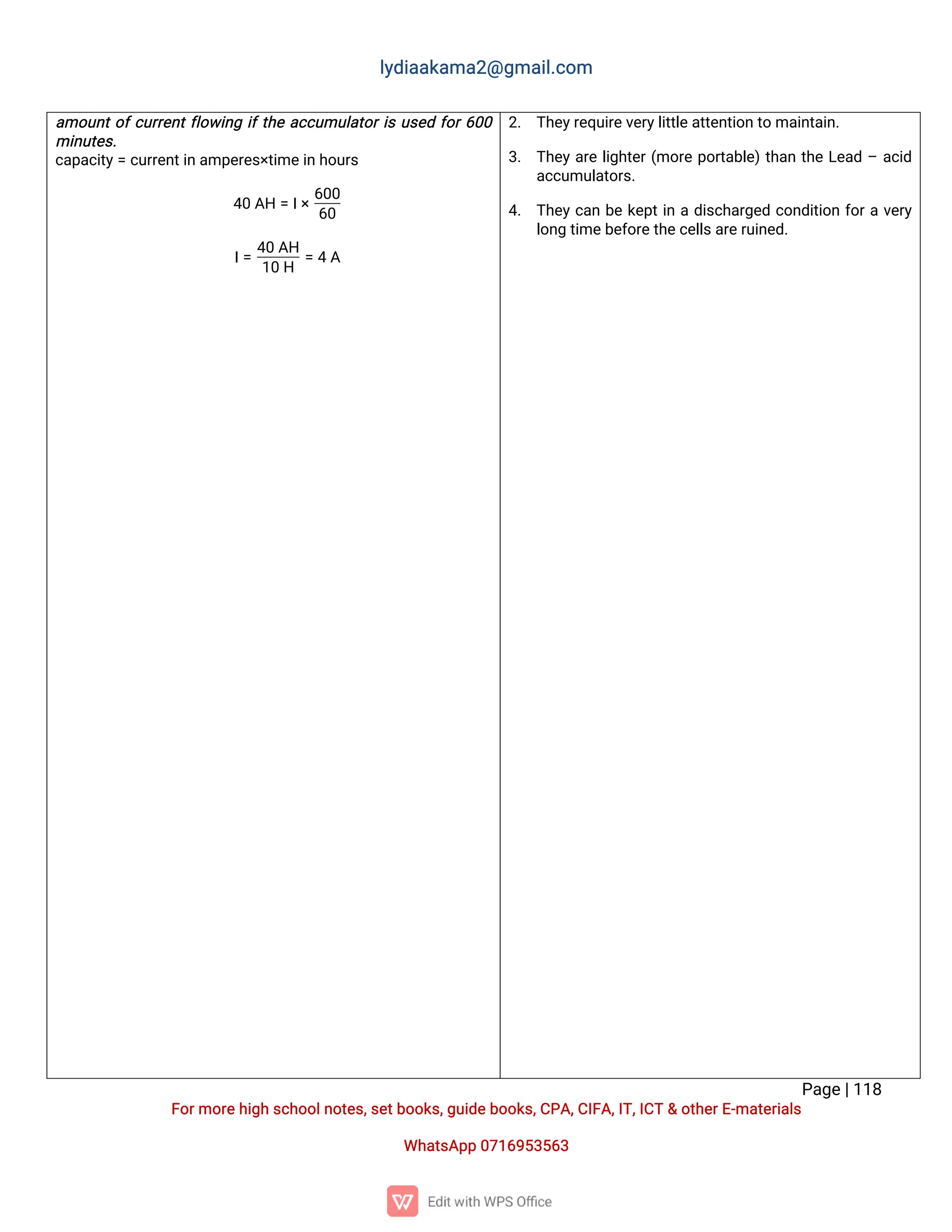 l
y
d
i
a
a
k
a
ma
2
@g
ma
i
l
.
c
o
m
P
a
g
e
|
1
1
8
F
o
r
mo
r
e
h
i
g
hs
c
h
o
o
l
n
o
t
e
s
,
s
e
t
b
o
o
k
s
,
g
u
i
d
e
b
o
o
k
s
,
C
P
A
,
C
I
F
A
,
I
T
,
I
C
T&o
t
h
e
r
E
-
ma
t
e
r
i
a
l
s
Wh
a
t
s
A
p
p0
7
1
6
9
5
3
5
6
3
a
mo
u
n
t
o
f
c
u
r
r
e
n
t
f
l
o
w
i
n
gi
f
t
h
ea
c
c
u
mu
l
a
t
o
r
i
su
s
e
df
o
r
6
0
0
mi
n
u
t
e
s
.
c
a
p
a
c
i
t
y
=c
u
r
r
e
n
t
i
n
a
mp
e
r
e
s
×
t
i
me
i
nh
o
u
r
s
4
0A
H=I
×
6
0
0
6
0
I
=
4
0A
H
1
0H
=4A
2
. T
h
e
y
r
e
q
u
i
r
e
v
e
r
y
l
i
t
t
l
e
a
t
t
e
n
t
i
o
nt
oma
i
n
t
a
i
n
.
3
. T
h
e
ya
r
el
i
g
h
t
e
r
(
mo
r
ep
o
r
t
a
b
l
e
)
t
h
a
nt
h
eL
e
a
d–a
c
i
d
a
c
c
u
mu
l
a
t
o
r
s
.
4
. T
h
e
yc
a
nb
ek
e
p
t
i
nad
i
s
c
h
a
r
g
e
dc
o
n
d
i
t
i
o
nf
o
r
av
e
r
y
l
o
n
gt
i
me
b
e
f
o
r
e
t
h
e
c
e
l
l
s
a
r
e
r
u
i
n
e
d
.
 