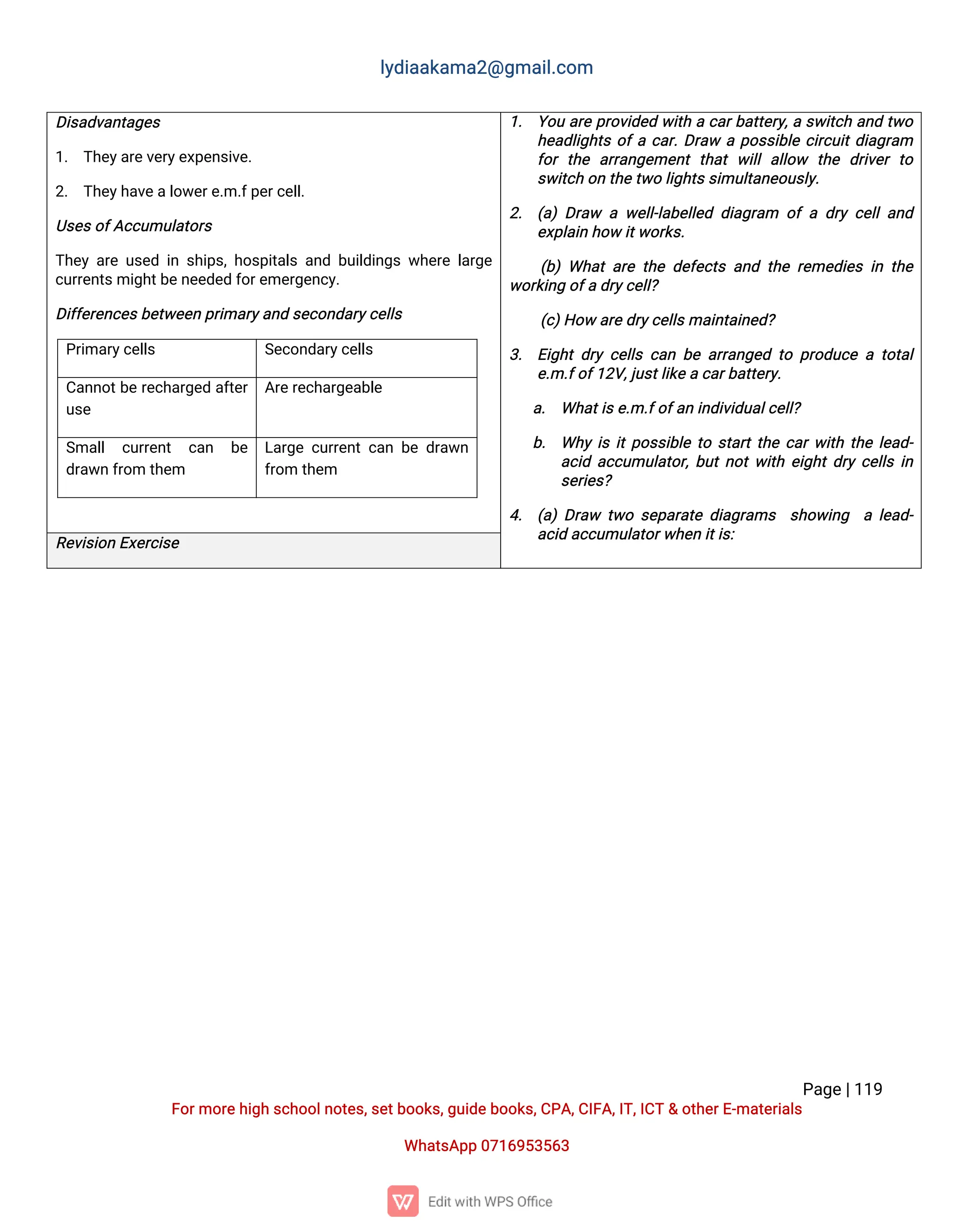 l
y
d
i
a
a
k
a
ma
2
@g
ma
i
l
.
c
o
m
P
a
g
e
|
1
1
9
F
o
r
mo
r
e
h
i
g
hs
c
h
o
o
l
n
o
t
e
s
,
s
e
t
b
o
o
k
s
,
g
u
i
d
e
b
o
o
k
s
,
C
P
A
,
C
I
F
A
,
I
T
,
I
C
T&o
t
h
e
r
E
-
ma
t
e
r
i
a
l
s
Wh
a
t
s
A
p
p0
7
1
6
9
5
3
5
6
3
D
i
s
a
d
v
a
n
t
a
g
e
s
1
. T
h
e
y
a
r
e
v
e
r
y
e
x
p
e
n
s
i
v
e
.
2
. T
h
e
y
h
a
v
e
a
l
o
w
e
r
e
.
m.
f
p
e
r
c
e
l
l
.
U
s
e
s
o
f
A
c
c
u
mu
l
a
t
o
r
s
T
h
e
ya
r
eu
s
e
di
ns
h
i
p
s
,
h
o
s
p
i
t
a
l
sa
n
db
u
i
l
d
i
n
g
sw
h
e
r
el
a
r
g
e
c
u
r
r
e
n
t
s
mi
g
h
t
b
e
n
e
e
d
e
df
o
r
e
me
r
g
e
n
c
y
.
D
i
f
f
e
r
e
n
c
e
s
b
e
t
w
e
e
np
r
i
ma
r
y
a
n
ds
e
c
o
n
d
a
r
y
c
e
l
l
s
P
r
i
ma
r
y
c
e
l
l
s S
e
c
o
n
d
a
r
y
c
e
l
l
s
C
a
n
n
o
t
b
er
e
c
h
a
r
g
e
da
f
t
e
r
u
s
e
A
r
e
r
e
c
h
a
r
g
e
a
b
l
e
S
ma
l
l c
u
r
r
e
n
t c
a
n b
e
d
r
a
w
nf
r
o
mt
h
e
m
L
a
r
g
ec
u
r
r
e
n
tc
a
nb
ed
r
a
w
n
f
r
o
mt
h
e
m
1
. Y
o
ua
r
ep
r
o
v
i
d
e
dw
i
t
hac
a
r
b
a
t
t
e
r
y
,
as
w
i
t
c
ha
n
dt
w
o
h
e
a
d
l
i
g
h
t
so
f
ac
a
r
.
D
r
a
wap
o
s
s
i
b
l
ec
i
r
c
u
i
t
d
i
a
g
r
a
m
f
o
rt
h
e a
r
r
a
n
g
e
me
n
tt
h
a
tw
i
l
la
l
l
o
w t
h
e d
r
i
v
e
rt
o
s
w
i
t
c
ho
nt
h
e
t
w
ol
i
g
h
t
s
s
i
mu
l
t
a
n
e
o
u
s
l
y
.
2
. (
a
)D
r
a
w aw
e
l
l
-
l
a
b
e
l
l
e
dd
i
a
g
r
a
m o
fad
r
yc
e
l
l
a
n
d
e
x
p
l
a
i
nh
o
wi
t
w
o
r
k
s
.
(
b
)Wh
a
ta
r
et
h
ed
e
f
e
c
t
sa
n
dt
h
er
e
me
d
i
e
si
nt
h
e
w
o
r
k
i
n
go
f
ad
r
y
c
e
l
l
?
(
c
)
H
o
wa
r
e
d
r
y
c
e
l
l
s
ma
i
n
t
a
i
n
e
d
?
3
. E
i
g
h
td
r
yc
e
l
l
sc
a
nb
ea
r
r
a
n
g
e
dt
op
r
o
d
u
c
eat
o
t
a
l
e
.
m.
f
o
f
1
2
V
,
j
u
s
t
l
i
k
e
ac
a
r
b
a
t
t
e
r
y
.
a
. Wh
a
t
i
s
e
.
m.
f
o
f
a
ni
n
d
i
v
i
d
u
a
l
c
e
l
l
?
b
. Wh
yi
si
t
p
o
s
s
i
b
l
et
os
t
a
r
t
t
h
ec
a
r
w
i
t
ht
h
el
e
a
d
-
a
c
i
da
c
c
u
mu
l
a
t
o
r
,
b
u
t
n
o
t
w
i
t
he
i
g
h
t
d
r
yc
e
l
l
si
n
s
e
r
i
e
s
?
4
. (
a
)D
r
a
w t
w
os
e
p
a
r
a
t
ed
i
a
g
r
a
ms s
h
o
w
i
n
g al
e
a
d
-
a
c
i
da
c
c
u
mu
l
a
t
o
r
w
h
e
ni
t
i
s
:
R
e
v
i
s
i
o
nE
x
e
r
c
i
s
e
 