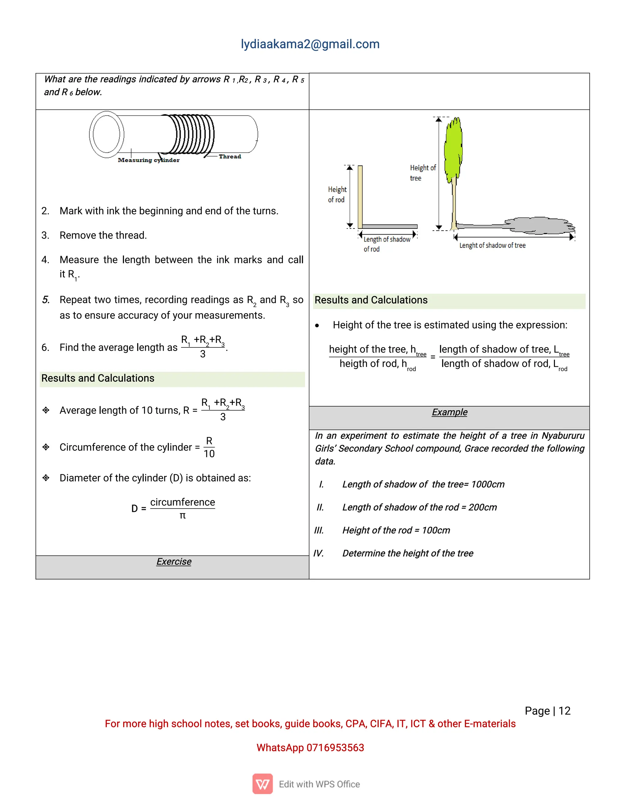 l
y
d
i
a
a
k
a
ma
2
@g
ma
i
l
.
c
o
m
P
a
g
e
|
1
2
F
o
r
mo
r
e
h
i
g
hs
c
h
o
o
l
n
o
t
e
s
,
s
e
t
b
o
o
k
s
,
g
u
i
d
e
b
o
o
k
s
,
C
P
A
,
C
I
F
A
,
I
T
,
I
C
T&o
t
h
e
r
E
-
ma
t
e
r
i
a
l
s
Wh
a
t
s
A
p
p0
7
1
6
9
5
3
5
6
3
Wh
a
t
a
r
et
h
er
e
a
d
i
n
g
si
n
d
i
c
a
t
e
db
ya
r
r
o
w
sR1,
R
2,
R3,
R4,
R5
a
n
dR6b
e
l
o
w
.
2
. Ma
r
k
w
i
t
hi
n
k
t
h
e
b
e
g
i
n
n
i
n
ga
n
de
n
do
f
t
h
e
t
u
r
n
s
.
3
. R
e
mo
v
e
t
h
e
t
h
r
e
a
d
.
4
. Me
a
s
u
r
et
h
el
e
n
g
t
hb
e
t
w
e
e
nt
h
ei
n
kma
r
k
sa
n
dc
a
l
l
i
t
R
1
.
5
. R
e
p
e
a
t
t
w
ot
i
me
s
,
r
e
c
o
r
d
i
n
gr
e
a
d
i
n
g
sa
sR
2
a
n
dR
3
s
o
a
s
t
oe
n
s
u
r
e
a
c
c
u
r
a
c
y
o
f
y
o
u
r
me
a
s
u
r
e
me
n
t
s
.
6
. F
i
n
dt
h
e
a
v
e
r
a
g
e
l
e
n
g
t
ha
s
R
1
+
R
2
+
R
3
3
.
R
e
s
u
l
t
s
a
n
dC
a
l
c
u
l
a
t
i
o
n
s
 A
v
e
r
a
g
e
l
e
n
g
t
ho
f
1
0t
u
r
n
s
,
R=
R
1
+
R
2
+
R
3
3
 C
i
r
c
u
mf
e
r
e
n
c
e
o
f
t
h
e
c
y
l
i
n
d
e
r
=
R
1
0
 D
i
a
me
t
e
r
o
f
t
h
e
c
y
l
i
n
d
e
r
(
D
)
i
s
o
b
t
a
i
n
e
da
s
:
D=
c
i
r
c
u
mf
e
r
e
n
c
e
π
R
e
s
u
l
t
s
a
n
dC
a
l
c
u
l
a
t
i
o
n
s
 H
e
i
g
h
t
o
f
t
h
e
t
r
e
e
i
s
e
s
t
i
ma
t
e
du
s
i
n
gt
h
e
e
x
p
r
e
s
s
i
o
n
:
h
e
i
g
h
t
o
f
t
h
e
t
r
e
e
,
h
t
r
e
e
h
e
i
g
t
ho
f
r
o
d
,
h
r
o
d
=
l
e
n
g
t
ho
f
s
h
a
d
o
wo
f
t
r
e
e
,
L
t
r
e
e
l
e
n
g
t
ho
f
s
h
a
d
o
wo
f
r
o
d
,
L
r
o
d
E
x
a
mp
l
e
I
na
ne
x
p
e
r
i
me
n
t
t
oe
s
t
i
ma
t
et
h
eh
e
i
g
h
t
o
f
at
r
e
ei
nN
y
a
b
u
r
u
r
u
G
i
r
l
s
’
S
e
c
o
n
d
a
r
y
S
c
h
o
o
l
c
o
mp
o
u
n
d
,
G
r
a
c
er
e
c
o
r
d
e
dt
h
ef
o
l
l
o
w
i
n
g
d
a
t
a
.
I
. L
e
n
g
t
ho
f
s
h
a
d
o
wo
ft
h
e
t
r
e
e
=1
0
0
0
c
m
I
I
. L
e
n
g
t
ho
f
s
h
a
d
o
wo
f
t
h
e
r
o
d=2
0
0
c
m
I
I
I
. H
e
i
g
h
t
o
f
t
h
e
r
o
d=1
0
0
c
m
I
V
. D
e
t
e
r
mi
n
e
t
h
eh
e
i
g
h
t
o
f
t
h
et
r
e
e
E
x
e
r
c
i
s
e
 