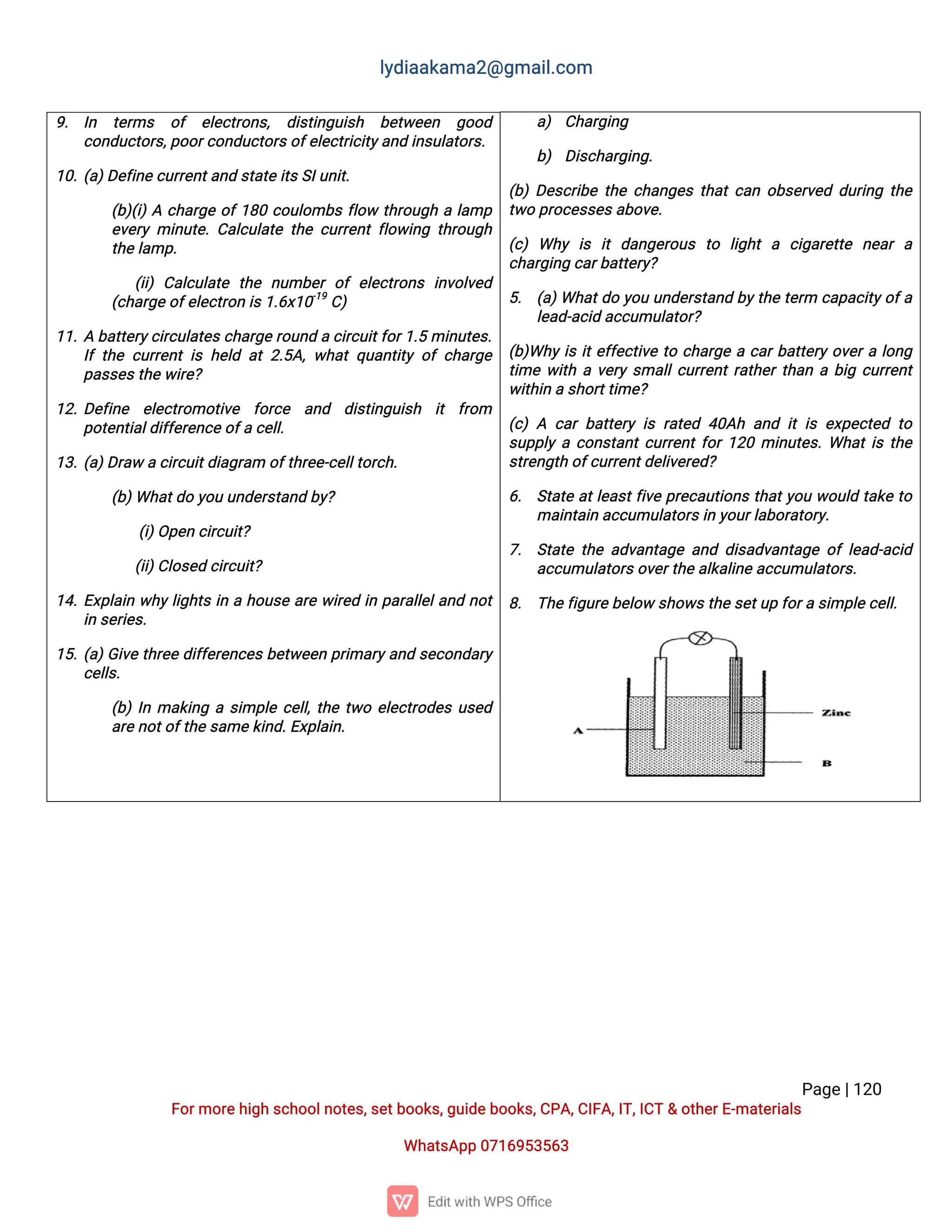 l
y
d
i
a
a
k
a
ma
2
@g
ma
i
l
.
c
o
m
P
a
g
e
|
1
2
0
F
o
r
mo
r
e
h
i
g
hs
c
h
o
o
l
n
o
t
e
s
,
s
e
t
b
o
o
k
s
,
g
u
i
d
e
b
o
o
k
s
,
C
P
A
,
C
I
F
A
,
I
T
,
I
C
T&o
t
h
e
r
E
-
ma
t
e
r
i
a
l
s
Wh
a
t
s
A
p
p0
7
1
6
9
5
3
5
6
3
a
) C
h
a
r
g
i
n
g
b
) D
i
s
c
h
a
r
g
i
n
g
.
(
b
)D
e
s
c
r
i
b
et
h
ec
h
a
n
g
e
st
h
a
t
c
a
no
b
s
e
r
v
e
dd
u
r
i
n
gt
h
e
t
w
op
r
o
c
e
s
s
e
s
a
b
o
v
e
.
(
c
)Wh
yi
s i
td
a
n
g
e
r
o
u
s t
o l
i
g
h
ta c
i
g
a
r
e
t
t
e n
e
a
ra
c
h
a
r
g
i
n
gc
a
r
b
a
t
t
e
r
y
?
5
. (
a
)
Wh
a
t
d
oy
o
uu
n
d
e
r
s
t
a
n
db
y
t
h
et
e
r
m c
a
p
a
c
i
t
y
o
f
a
l
e
a
d
-
a
c
i
da
c
c
u
mu
l
a
t
o
r
?
(
b
)
Wh
yi
si
t
e
f
f
e
c
t
i
v
et
oc
h
a
r
g
eac
a
r
b
a
t
t
e
r
yo
v
e
r
al
o
n
g
t
i
mew
i
t
hav
e
r
ys
ma
l
l
c
u
r
r
e
n
t
r
a
t
h
e
r
t
h
a
nab
i
gc
u
r
r
e
n
t
w
i
t
h
i
nas
h
o
r
t
t
i
me
?
(
c
)A c
a
rb
a
t
t
e
r
yi
sr
a
t
e
d4
0
A
ha
n
di
ti
se
x
p
e
c
t
e
dt
o
s
u
p
p
l
yac
o
n
s
t
a
n
t
c
u
r
r
e
n
t
f
o
r
1
2
0mi
n
u
t
e
s
.
Wh
a
t
i
st
h
e
s
t
r
e
n
g
t
ho
f
c
u
r
r
e
n
t
d
e
l
i
v
e
r
e
d
?
6
. S
t
a
t
ea
t
l
e
a
s
t
f
i
v
ep
r
e
c
a
u
t
i
o
n
st
h
a
t
y
o
uw
o
u
l
dt
a
k
et
o
ma
i
n
t
a
i
na
c
c
u
mu
l
a
t
o
r
s
i
ny
o
u
r
l
a
b
o
r
a
t
o
r
y
.
7
. S
t
a
t
et
h
ea
d
v
a
n
t
a
g
ea
n
dd
i
s
a
d
v
a
n
t
a
g
eo
fl
e
a
d
-
a
c
i
d
a
c
c
u
mu
l
a
t
o
r
s
o
v
e
r
t
h
e
a
l
k
a
l
i
n
e
a
c
c
u
mu
l
a
t
o
r
s
.
8
. T
h
e
f
i
g
u
r
e
b
e
l
o
ws
h
o
w
s
t
h
e
s
e
t
u
pf
o
r
as
i
mp
l
e
c
e
l
l
.
9
. I
n t
e
r
ms o
f e
l
e
c
t
r
o
n
s
, d
i
s
t
i
n
g
u
i
s
h b
e
t
w
e
e
n g
o
o
d
c
o
n
d
u
c
t
o
r
s
,
p
o
o
r
c
o
n
d
u
c
t
o
r
s
o
f
e
l
e
c
t
r
i
c
i
t
y
a
n
di
n
s
u
l
a
t
o
r
s
.
1
0
.
(
a
)
D
e
f
i
n
e
c
u
r
r
e
n
t
a
n
ds
t
a
t
e
i
t
s
S
I
u
n
i
t
.
(
b
)
(
i
)
Ac
h
a
r
g
eo
f
1
8
0c
o
u
l
o
mb
sf
l
o
wt
h
r
o
u
g
hal
a
mp
e
v
e
r
ymi
n
u
t
e
.
C
a
l
c
u
l
a
t
et
h
ec
u
r
r
e
n
tf
l
o
w
i
n
gt
h
r
o
u
g
h
t
h
e
l
a
mp
.
(
i
i
)C
a
l
c
u
l
a
t
e t
h
e n
u
mb
e
ro
fe
l
e
c
t
r
o
n
si
n
v
o
l
v
e
d
(
c
h
a
r
g
e
o
f
e
l
e
c
t
r
o
ni
s
1
.
6
x
1
0
-
1
9
C
)
1
1
.
Ab
a
t
t
e
r
y
c
i
r
c
u
l
a
t
e
s
c
h
a
r
g
e
r
o
u
n
dac
i
r
c
u
i
t
f
o
r
1
.
5mi
n
u
t
e
s
.
I
ft
h
ec
u
r
r
e
n
ti
sh
e
l
da
t2
.
5
A
,
w
h
a
tq
u
a
n
t
i
t
yo
fc
h
a
r
g
e
p
a
s
s
e
s
t
h
e
w
i
r
e
?
1
2
.
D
e
f
i
n
e e
l
e
c
t
r
o
mo
t
i
v
e f
o
r
c
e a
n
d d
i
s
t
i
n
g
u
i
s
h i
t f
r
o
m
p
o
t
e
n
t
i
a
l
d
i
f
f
e
r
e
n
c
e
o
f
ac
e
l
l
.
1
3
.
(
a
)
D
r
a
wac
i
r
c
u
i
t
d
i
a
g
r
a
mo
f
t
h
r
e
e
-
c
e
l
l
t
o
r
c
h
.
(
b
)
Wh
a
t
d
oy
o
uu
n
d
e
r
s
t
a
n
db
y
?
(
i
)
O
p
e
nc
i
r
c
u
i
t
?
(
i
i
)
C
l
o
s
e
dc
i
r
c
u
i
t
?
1
4
.
E
x
p
l
a
i
nw
h
y
l
i
g
h
t
si
nah
o
u
s
ea
r
ew
i
r
e
di
np
a
r
a
l
l
e
l
a
n
dn
o
t
i
ns
e
r
i
e
s
.
1
5
.
(
a
)
G
i
v
et
h
r
e
ed
i
f
f
e
r
e
n
c
e
sb
e
t
w
e
e
np
r
i
ma
r
y
a
n
ds
e
c
o
n
d
a
r
y
c
e
l
l
s
.
(
b
)
I
nma
k
i
n
gas
i
mp
l
ec
e
l
l
,
t
h
et
w
oe
l
e
c
t
r
o
d
e
su
s
e
d
a
r
e
n
o
t
o
f
t
h
e
s
a
me
k
i
n
d
.
E
x
p
l
a
i
n
.
 