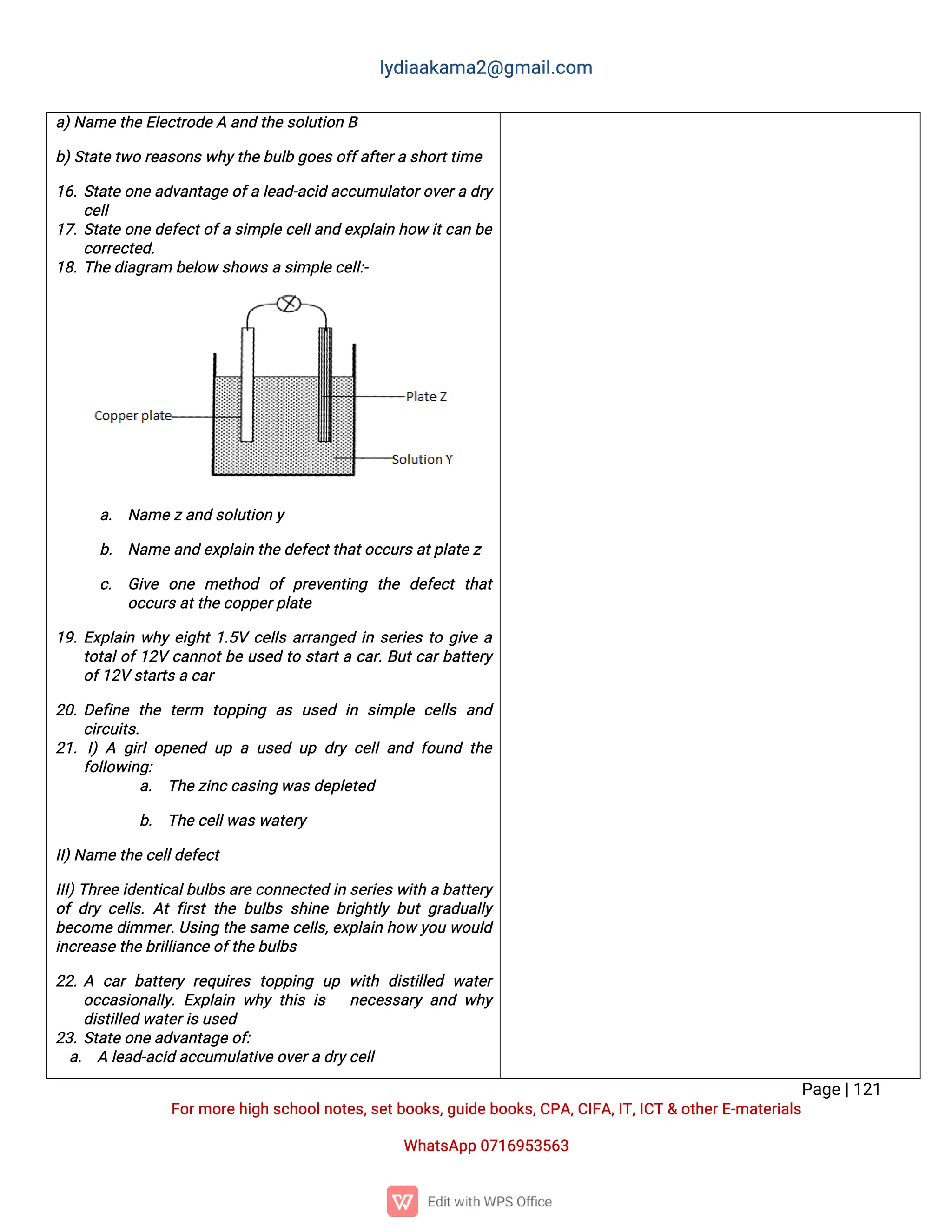 l
y
d
i
a
a
k
a
ma
2
@g
ma
i
l
.
c
o
m
P
a
g
e
|
1
2
1
F
o
r
mo
r
e
h
i
g
hs
c
h
o
o
l
n
o
t
e
s
,
s
e
t
b
o
o
k
s
,
g
u
i
d
e
b
o
o
k
s
,
C
P
A
,
C
I
F
A
,
I
T
,
I
C
T&o
t
h
e
r
E
-
ma
t
e
r
i
a
l
s
Wh
a
t
s
A
p
p0
7
1
6
9
5
3
5
6
3
a
)
N
a
me
t
h
e
E
l
e
c
t
r
o
d
e
Aa
n
dt
h
e
s
o
l
u
t
i
o
nB
b
)
S
t
a
t
e
t
w
or
e
a
s
o
n
s
w
h
y
t
h
e
b
u
l
bg
o
e
s
o
f
f
a
f
t
e
r
as
h
o
r
t
t
i
me
1
6
.
S
t
a
t
eo
n
ea
d
v
a
n
t
a
g
eo
f
al
e
a
d
-
a
c
i
da
c
c
u
mu
l
a
t
o
r
o
v
e
r
ad
r
y
c
e
l
l
1
7
.
S
t
a
t
eo
n
ed
e
f
e
c
t
o
f
as
i
mp
l
ec
e
l
l
a
n
de
x
p
l
a
i
nh
o
wi
t
c
a
nb
e
c
o
r
r
e
c
t
e
d
.
1
8
.
T
h
e
d
i
a
g
r
a
mb
e
l
o
ws
h
o
w
s
as
i
mp
l
e
c
e
l
l
:
-
a
. N
a
me
z
a
n
ds
o
l
u
t
i
o
ny
b
. N
a
me
a
n
de
x
p
l
a
i
nt
h
e
d
e
f
e
c
t
t
h
a
t
o
c
c
u
r
s
a
t
p
l
a
t
e
z
c
. G
i
v
e o
n
e me
t
h
o
d o
fp
r
e
v
e
n
t
i
n
g t
h
e d
e
f
e
c
tt
h
a
t
o
c
c
u
r
s
a
t
t
h
e
c
o
p
p
e
r
p
l
a
t
e
1
9
.
E
x
p
l
a
i
nw
h
ye
i
g
h
t
1
.
5
Vc
e
l
l
sa
r
r
a
n
g
e
di
ns
e
r
i
e
st
og
i
v
ea
t
o
t
a
l
o
f
1
2
Vc
a
n
n
o
t
b
eu
s
e
dt
os
t
a
r
t
ac
a
r
.
B
u
t
c
a
r
b
a
t
t
e
r
y
o
f
1
2
Vs
t
a
r
t
s
ac
a
r
2
0
.
D
e
f
i
n
et
h
et
e
r
m t
o
p
p
i
n
g a
su
s
e
d i
n s
i
mp
l
ec
e
l
l
sa
n
d
c
i
r
c
u
i
t
s
.
2
1
.I
)A g
i
r
l
o
p
e
n
e
du
pau
s
e
du
pd
r
yc
e
l
l
a
n
df
o
u
n
dt
h
e
f
o
l
l
o
w
i
n
g
:
a
. T
h
e
z
i
n
c
c
a
s
i
n
gw
a
s
d
e
p
l
e
t
e
d
b
. T
h
e
c
e
l
l
w
a
s
w
a
t
e
r
y
I
I
)
N
a
me
t
h
e
c
e
l
l
d
e
f
e
c
t
I
I
I
)
T
h
r
e
ei
d
e
n
t
i
c
a
l
b
u
l
b
s
a
r
ec
o
n
n
e
c
t
e
di
ns
e
r
i
e
s
w
i
t
hab
a
t
t
e
r
y
o
fd
r
yc
e
l
l
s
.
A
tf
i
r
s
tt
h
eb
u
l
b
ss
h
i
n
eb
r
i
g
h
t
l
yb
u
tg
r
a
d
u
a
l
l
y
b
e
c
o
med
i
mme
r
.
U
s
i
n
gt
h
es
a
mec
e
l
l
s
,
e
x
p
l
a
i
nh
o
wy
o
uw
o
u
l
d
i
n
c
r
e
a
s
e
t
h
e
b
r
i
l
l
i
a
n
c
e
o
f
t
h
e
b
u
l
b
s
2
2
.
A c
a
rb
a
t
t
e
r
yr
e
q
u
i
r
e
st
o
p
p
i
n
g u
p w
i
t
hd
i
s
t
i
l
l
e
d w
a
t
e
r
o
c
c
a
s
i
o
n
a
l
l
y
.E
x
p
l
a
i
nw
h
yt
h
i
si
s n
e
c
e
s
s
a
r
ya
n
dw
h
y
d
i
s
t
i
l
l
e
dw
a
t
e
r
i
s
u
s
e
d
2
3
.
S
t
a
t
e
o
n
e
a
d
v
a
n
t
a
g
e
o
f
:
a
. Al
e
a
d
-
a
c
i
da
c
c
u
mu
l
a
t
i
v
e
o
v
e
r
ad
r
y
c
e
l
l
 