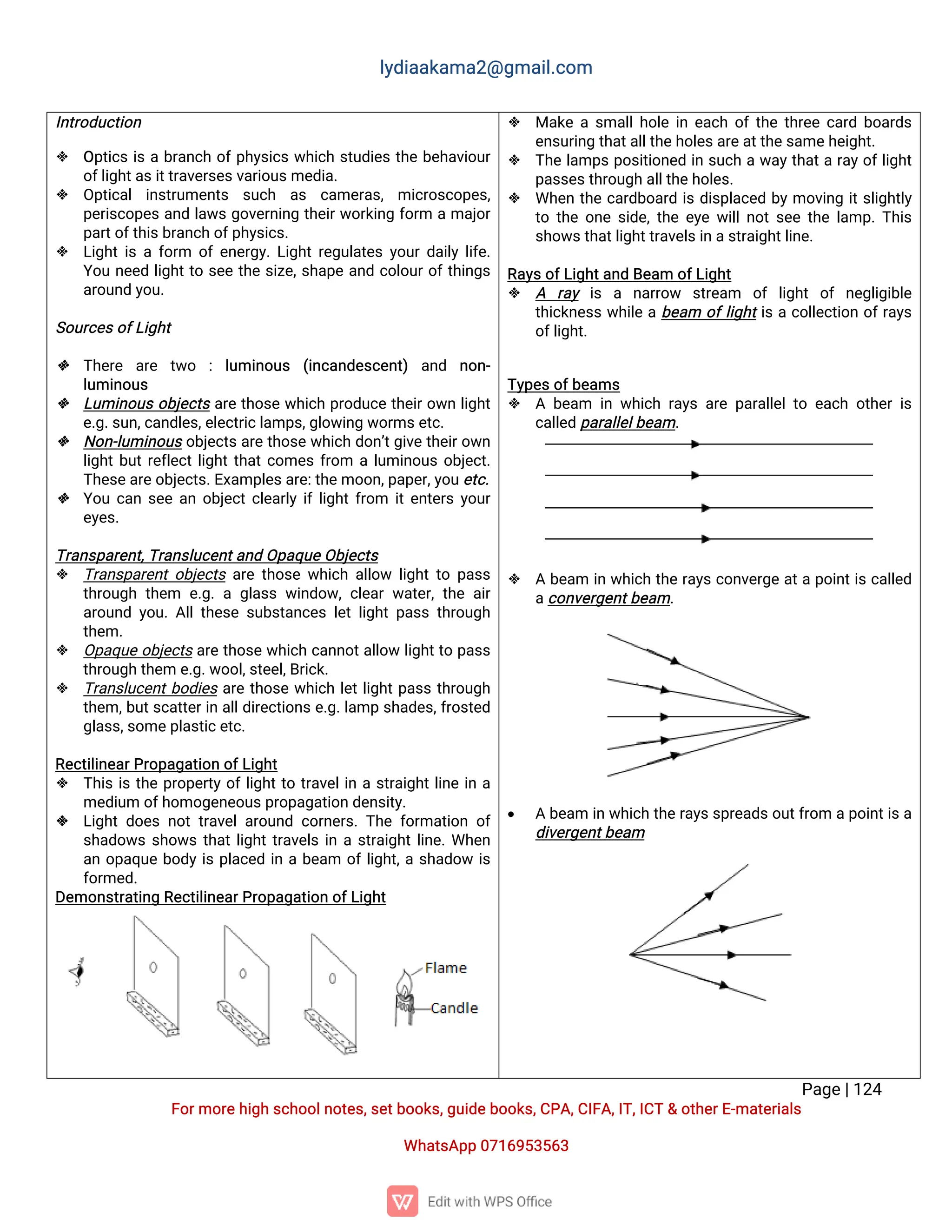 l
y
d
i
a
a
k
a
ma
2
@g
ma
i
l
.
c
o
m
P
a
g
e
|
1
2
4
F
o
r
mo
r
e
h
i
g
hs
c
h
o
o
l
n
o
t
e
s
,
s
e
t
b
o
o
k
s
,
g
u
i
d
e
b
o
o
k
s
,
C
P
A
,
C
I
F
A
,
I
T
,
I
C
T&o
t
h
e
r
E
-
ma
t
e
r
i
a
l
s
Wh
a
t
s
A
p
p0
7
1
6
9
5
3
5
6
3
I
n
t
r
o
d
u
c
t
i
o
n
 O
p
t
i
c
si
sab
r
a
n
c
ho
f
p
h
y
s
i
c
sw
h
i
c
hs
t
u
d
i
e
st
h
eb
e
h
a
v
i
o
u
r
o
f
l
i
g
h
t
a
s
i
t
t
r
a
v
e
r
s
e
s
v
a
r
i
o
u
s
me
d
i
a
.
 O
p
t
i
c
a
li
n
s
t
r
u
me
n
t
s s
u
c
h a
s c
a
me
r
a
s
,mi
c
r
o
s
c
o
p
e
s
,
p
e
r
i
s
c
o
p
e
sa
n
dl
a
w
sg
o
v
e
r
n
i
n
gt
h
e
i
r
w
o
r
k
i
n
gf
o
r
m ama
j
o
r
p
a
r
t
o
f
t
h
i
s
b
r
a
n
c
ho
f
p
h
y
s
i
c
s
.
 L
i
g
h
t
i
saf
o
r
m o
f
e
n
e
r
g
y
.
L
i
g
h
t
r
e
g
u
l
a
t
e
sy
o
u
r
d
a
i
l
yl
i
f
e
.
Y
o
un
e
e
dl
i
g
h
t
t
os
e
et
h
es
i
z
e
,
s
h
a
p
ea
n
dc
o
l
o
u
r
o
f
t
h
i
n
g
s
a
r
o
u
n
dy
o
u
.
S
o
u
r
c
e
s
o
f
L
i
g
h
t
 T
h
e
r
e a
r
e t
w
o :l
u
mi
n
o
u
s (
i
n
c
a
n
d
e
s
c
e
n
t
) a
n
d n
o
n
-
l
u
mi
n
o
u
s
 L
u
mi
n
o
u
so
b
j
e
c
t
sa
r
et
h
o
s
ew
h
i
c
hp
r
o
d
u
c
et
h
e
i
r
o
w
nl
i
g
h
t
e
.
g
.
s
u
n
,
c
a
n
d
l
e
s
,
e
l
e
c
t
r
i
c
l
a
mp
s
,
g
l
o
w
i
n
gw
o
r
ms
e
t
c
.
 N
o
n
-
l
u
mi
n
o
u
so
b
j
e
c
t
s
a
r
et
h
o
s
ew
h
i
c
hd
o
n
’
t
g
i
v
et
h
e
i
r
o
w
n
l
i
g
h
t
b
u
t
r
e
f
l
e
c
t
l
i
g
h
t
t
h
a
t
c
o
me
sf
r
o
m al
u
mi
n
o
u
so
b
j
e
c
t
.
T
h
e
s
e
a
r
e
o
b
j
e
c
t
s
.
E
x
a
mp
l
e
s
a
r
e
:
t
h
e
mo
o
n
,
p
a
p
e
r
,
y
o
u
e
t
c
.
 Y
o
uc
a
ns
e
ea
no
b
j
e
c
t
c
l
e
a
r
l
yi
f
l
i
g
h
t
f
r
o
m i
t
e
n
t
e
r
sy
o
u
r
e
y
e
s
.
T
r
a
n
s
p
a
r
e
n
t
,
T
r
a
n
s
l
u
c
e
n
t
a
n
dO
p
a
q
u
e
O
b
j
e
c
t
s
 T
r
a
n
s
p
a
r
e
n
t
o
b
j
e
c
t
sa
r
et
h
o
s
ew
h
i
c
ha
l
l
o
w l
i
g
h
t
t
op
a
s
s
t
h
r
o
u
g
ht
h
e
m e
.
g
.ag
l
a
s
sw
i
n
d
o
w
,
c
l
e
a
rw
a
t
e
r
,
t
h
ea
i
r
a
r
o
u
n
dy
o
u
.
A
l
l
t
h
e
s
es
u
b
s
t
a
n
c
e
sl
e
tl
i
g
h
tp
a
s
st
h
r
o
u
g
h
t
h
e
m.
 O
p
a
q
u
eo
b
j
e
c
t
sa
r
et
h
o
s
ew
h
i
c
hc
a
n
n
o
t
a
l
l
o
wl
i
g
h
t
t
op
a
s
s
t
h
r
o
u
g
ht
h
e
me
.
g
.
w
o
o
l
,
s
t
e
e
l
,
B
r
i
c
k
.
 T
r
a
n
s
l
u
c
e
n
t
b
o
d
i
e
sa
r
et
h
o
s
ew
h
i
c
hl
e
t
l
i
g
h
t
p
a
s
st
h
r
o
u
g
h
t
h
e
m,
b
u
t
s
c
a
t
t
e
r
i
na
l
l
d
i
r
e
c
t
i
o
n
s
e
.
g
.
l
a
mps
h
a
d
e
s
,
f
r
o
s
t
e
d
g
l
a
s
s
,
s
o
me
p
l
a
s
t
i
c
e
t
c
.
R
e
c
t
i
l
i
n
e
a
r
P
r
o
p
a
g
a
t
i
o
no
f
L
i
g
h
t
 T
h
i
si
st
h
ep
r
o
p
e
r
t
yo
f
l
i
g
h
t
t
ot
r
a
v
e
l
i
nas
t
r
a
i
g
h
t
l
i
n
ei
na
me
d
i
u
mo
f
h
o
mo
g
e
n
e
o
u
s
p
r
o
p
a
g
a
t
i
o
nd
e
n
s
i
t
y
.
 L
i
g
h
td
o
e
sn
o
tt
r
a
v
e
l
a
r
o
u
n
dc
o
r
n
e
r
s
.
T
h
ef
o
r
ma
t
i
o
no
f
s
h
a
d
o
w
ss
h
o
w
st
h
a
t
l
i
g
h
t
t
r
a
v
e
l
si
nas
t
r
a
i
g
h
t
l
i
n
e
.
Wh
e
n
a
no
p
a
q
u
eb
o
d
yi
sp
l
a
c
e
di
nab
e
a
m o
f
l
i
g
h
t
,
as
h
a
d
o
wi
s
f
o
r
me
d
.
D
e
mo
n
s
t
r
a
t
i
n
gR
e
c
t
i
l
i
n
e
a
r
P
r
o
p
a
g
a
t
i
o
no
f
L
i
g
h
t
 Ma
k
eas
ma
l
l
h
o
l
ei
ne
a
c
ho
f
t
h
et
h
r
e
ec
a
r
db
o
a
r
d
s
e
n
s
u
r
i
n
gt
h
a
t
a
l
l
t
h
e
h
o
l
e
s
a
r
e
a
t
t
h
e
s
a
me
h
e
i
g
h
t
.
 T
h
el
a
mp
sp
o
s
i
t
i
o
n
e
di
ns
u
c
haw
a
y
t
h
a
t
ar
a
y
o
f
l
i
g
h
t
p
a
s
s
e
s
t
h
r
o
u
g
ha
l
l
t
h
e
h
o
l
e
s
.
 Wh
e
nt
h
ec
a
r
d
b
o
a
r
di
sd
i
s
p
l
a
c
e
db
ymo
v
i
n
gi
t
s
l
i
g
h
t
l
y
t
ot
h
eo
n
es
i
d
e
,
t
h
ee
y
ew
i
l
l
n
o
t
s
e
et
h
el
a
mp
.
T
h
i
s
s
h
o
w
s
t
h
a
t
l
i
g
h
t
t
r
a
v
e
l
s
i
na
s
t
r
a
i
g
h
t
l
i
n
e
.
R
a
y
s
o
f
L
i
g
h
t
a
n
dB
e
a
mo
f
L
i
g
h
t
 A r
a
y i
s a n
a
r
r
o
w s
t
r
e
a
m o
fl
i
g
h
to
fn
e
g
l
i
g
i
b
l
e
t
h
i
c
k
n
e
s
sw
h
i
l
eab
e
a
m o
f
l
i
g
h
t
i
sac
o
l
l
e
c
t
i
o
no
f
r
a
y
s
o
f
l
i
g
h
t
.
T
y
p
e
s
o
f
b
e
a
ms
 Ab
e
a
m i
nw
h
i
c
hr
a
y
sa
r
ep
a
r
a
l
l
e
l
t
oe
a
c
ho
t
h
e
ri
s
c
a
l
l
e
dp
a
r
a
l
l
e
l
b
e
a
m.
 Ab
e
a
m i
nw
h
i
c
ht
h
er
a
y
sc
o
n
v
e
r
g
ea
t
ap
o
i
n
t
i
sc
a
l
l
e
d
a
c
o
n
v
e
r
g
e
n
t
b
e
a
m.
 Ab
e
a
mi
nw
h
i
c
ht
h
e
r
a
y
s
s
p
r
e
a
d
s
o
u
t
f
r
o
map
o
i
n
t
i
s
a
d
i
v
e
r
g
e
n
t
b
e
a
m
 