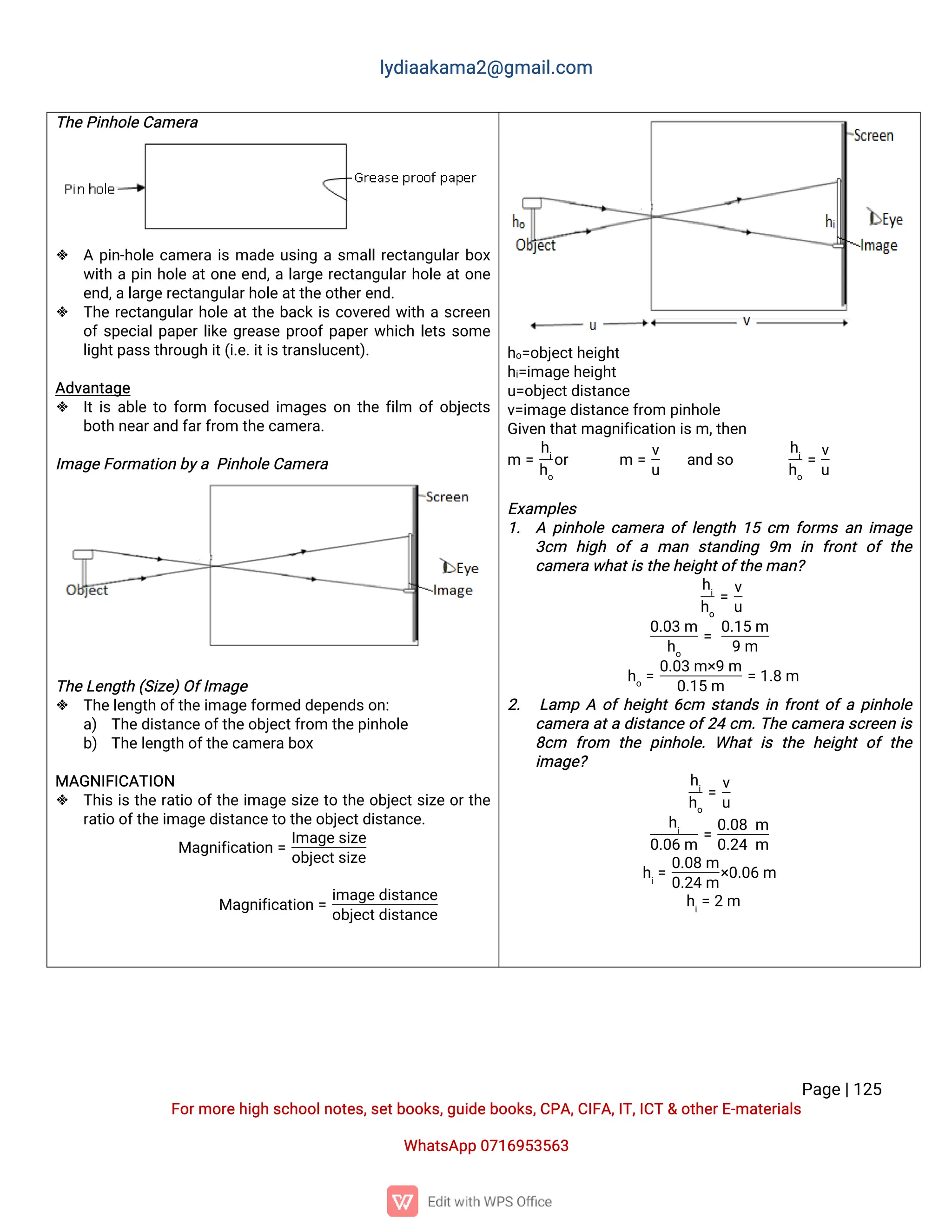 l
y
d
i
a
a
k
a
ma
2
@g
ma
i
l
.
c
o
m
P
a
g
e
|
1
2
5
F
o
r
mo
r
e
h
i
g
hs
c
h
o
o
l
n
o
t
e
s
,
s
e
t
b
o
o
k
s
,
g
u
i
d
e
b
o
o
k
s
,
C
P
A
,
C
I
F
A
,
I
T
,
I
C
T&o
t
h
e
r
E
-
ma
t
e
r
i
a
l
s
Wh
a
t
s
A
p
p0
7
1
6
9
5
3
5
6
3
T
h
e
P
i
n
h
o
l
e
C
a
me
r
a
 Ap
i
n
-
h
o
l
ec
a
me
r
ai
sma
d
eu
s
i
n
gas
ma
l
l
r
e
c
t
a
n
g
u
l
a
r
b
o
x
w
i
t
hap
i
nh
o
l
ea
t
o
n
ee
n
d
,
al
a
r
g
er
e
c
t
a
n
g
u
l
a
r
h
o
l
ea
t
o
n
e
e
n
d
,
a
l
a
r
g
e
r
e
c
t
a
n
g
u
l
a
r
h
o
l
e
a
t
t
h
e
o
t
h
e
r
e
n
d
.
 T
h
er
e
c
t
a
n
g
u
l
a
r
h
o
l
ea
t
t
h
eb
a
c
ki
sc
o
v
e
r
e
dw
i
t
has
c
r
e
e
n
o
f
s
p
e
c
i
a
l
p
a
p
e
r
l
i
k
eg
r
e
a
s
ep
r
o
o
f
p
a
p
e
r
w
h
i
c
hl
e
t
ss
o
me
l
i
g
h
t
p
a
s
s
t
h
r
o
u
g
hi
t
(
i
.
e
.
i
t
i
s
t
r
a
n
s
l
u
c
e
n
t
)
.
A
d
v
a
n
t
a
g
e
 I
t
i
sa
b
l
et
of
o
r
m f
o
c
u
s
e
di
ma
g
e
so
nt
h
ef
i
l
m o
f
o
b
j
e
c
t
s
b
o
t
hn
e
a
r
a
n
df
a
r
f
r
o
mt
h
e
c
a
me
r
a
.
I
ma
g
e
F
o
r
ma
t
i
o
nb
y
aP
i
n
h
o
l
e
C
a
me
r
a
T
h
e
L
e
n
g
t
h(
S
i
z
e
)
O
f
I
ma
g
e
 T
h
e
l
e
n
g
t
ho
f
t
h
e
i
ma
g
e
f
o
r
me
dd
e
p
e
n
d
s
o
n
:
a
) T
h
e
d
i
s
t
a
n
c
e
o
f
t
h
e
o
b
j
e
c
t
f
r
o
mt
h
e
p
i
n
h
o
l
e
b
) T
h
e
l
e
n
g
t
ho
f
t
h
e
c
a
me
r
a
b
o
x
MA
G
N
I
F
I
C
A
T
I
O
N
 T
h
i
si
st
h
er
a
t
i
oo
f
t
h
ei
ma
g
es
i
z
et
ot
h
eo
b
j
e
c
t
s
i
z
eo
r
t
h
e
r
a
t
i
oo
f
t
h
e
i
ma
g
e
d
i
s
t
a
n
c
e
t
ot
h
e
o
b
j
e
c
t
d
i
s
t
a
n
c
e
.
Ma
g
n
i
f
i
c
a
t
i
o
n=
I
ma
g
e
s
i
z
e
o
b
j
e
c
t
s
i
z
e
Ma
g
n
i
f
i
c
a
t
i
o
n=
i
ma
g
e
d
i
s
t
a
n
c
e
o
b
j
e
c
t
d
i
s
t
a
n
c
e
h
o
=
o
b
j
e
c
t
h
e
i
g
h
t
h
i
=
i
ma
g
e
h
e
i
g
h
t
u
=
o
b
j
e
c
t
d
i
s
t
a
n
c
e
v
=
i
ma
g
e
d
i
s
t
a
n
c
e
f
r
o
mp
i
n
h
o
l
e
G
i
v
e
nt
h
a
t
ma
g
n
i
f
i
c
a
t
i
o
ni
s
m,
t
h
e
n
m =
h
i
h
o
o
r m =
v
u
a
n
ds
o
h
i
h
o
=
v
u
E
x
a
mp
l
e
s
1
. Ap
i
n
h
o
l
ec
a
me
r
ao
f
l
e
n
g
t
h1
5c
m f
o
r
msa
ni
ma
g
e
3
c
m h
i
g
h o
fama
n s
t
a
n
d
i
n
g 9
m i
n f
r
o
n
to
ft
h
e
c
a
me
r
aw
h
a
t
i
s
t
h
e
h
e
i
g
h
t
o
f
t
h
e
ma
n
?
h
i
h
o
=
v
u
0
.
0
3m
h
o
=
0
.
1
5m
9m
h
o
=
0
.
0
3m×
9m
0
.
1
5m
=1
.
8m
2
. L
a
mpAo
f
h
e
i
g
h
t
6
c
m s
t
a
n
d
si
nf
r
o
n
t
o
f
ap
i
n
h
o
l
e
c
a
me
r
aa
t
ad
i
s
t
a
n
c
eo
f
2
4c
m.
T
h
ec
a
me
r
as
c
r
e
e
ni
s
8
c
m f
r
o
m t
h
ep
i
n
h
o
l
e
.Wh
a
ti
st
h
eh
e
i
g
h
to
ft
h
e
i
ma
g
e
?
h
i
h
o
=
v
u
h
i
0
.
0
6m
=
0
.
0
8m
0
.
2
4m
h
i
=
0
.
0
8m
0
.
2
4m
×
0
.
0
6m
h
i
=2m
 