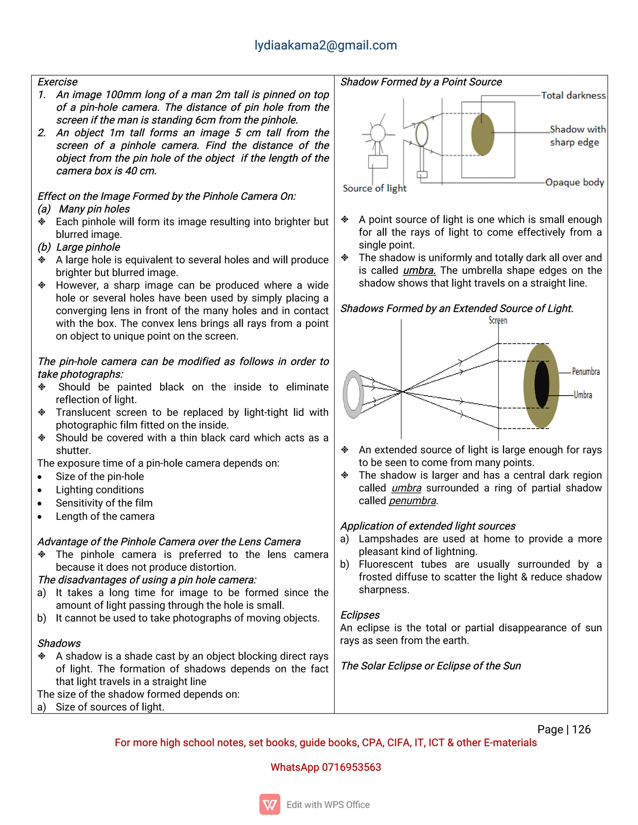 l
y
d
i
a
a
k
a
ma
2
@g
ma
i
l
.
c
o
m
P
a
g
e
|
1
2
6
F
o
r
mo
r
e
h
i
g
hs
c
h
o
o
l
n
o
t
e
s
,
s
e
t
b
o
o
k
s
,
g
u
i
d
e
b
o
o
k
s
,
C
P
A
,
C
I
F
A
,
I
T
,
I
C
T&o
t
h
e
r
E
-
ma
t
e
r
i
a
l
s
Wh
a
t
s
A
p
p0
7
1
6
9
5
3
5
6
3
E
x
e
r
c
i
s
e
1
. A
ni
ma
g
e1
0
0
mm l
o
n
go
f
ama
n2
m t
a
l
l
i
sp
i
n
n
e
do
nt
o
p
o
f
ap
i
n
-
h
o
l
ec
a
me
r
a
.
T
h
ed
i
s
t
a
n
c
eo
f
p
i
nh
o
l
ef
r
o
m t
h
e
s
c
r
e
e
ni
f
t
h
e
ma
ni
s
s
t
a
n
d
i
n
g6
c
mf
r
o
mt
h
e
p
i
n
h
o
l
e
.
2
. A
no
b
j
e
c
t1
m t
a
l
l
f
o
r
msa
ni
ma
g
e5c
m t
a
l
l
f
r
o
m t
h
e
s
c
r
e
e
no
fap
i
n
h
o
l
ec
a
me
r
a
.F
i
n
dt
h
ed
i
s
t
a
n
c
eo
ft
h
e
o
b
j
e
c
t
f
r
o
m t
h
ep
i
nh
o
l
eo
f
t
h
eo
b
j
e
c
ti
f
t
h
el
e
n
g
t
ho
f
t
h
e
c
a
me
r
ab
o
x
i
s
4
0c
m.
E
f
f
e
c
t
o
nt
h
e
I
ma
g
e
F
o
r
me
db
y
t
h
e
P
i
n
h
o
l
e
C
a
me
r
aO
n
:
(
a
)Ma
n
y
p
i
nh
o
l
e
s
 E
a
c
hp
i
n
h
o
l
ew
i
l
l
f
o
r
m i
t
si
ma
g
er
e
s
u
l
t
i
n
gi
n
t
ob
r
i
g
h
t
e
r
b
u
t
b
l
u
r
r
e
di
ma
g
e
.
(
b
)L
a
r
g
e
p
i
n
h
o
l
e
 Al
a
r
g
eh
o
l
ei
se
q
u
i
v
a
l
e
n
t
t
os
e
v
e
r
a
l
h
o
l
e
sa
n
dw
i
l
l
p
r
o
d
u
c
e
b
r
i
g
h
t
e
r
b
u
t
b
l
u
r
r
e
di
ma
g
e
.
 H
o
w
e
v
e
r
,
as
h
a
r
pi
ma
g
ec
a
nb
ep
r
o
d
u
c
e
dw
h
e
r
eaw
i
d
e
h
o
l
eo
r
s
e
v
e
r
a
l
h
o
l
e
sh
a
v
eb
e
e
nu
s
e
db
ys
i
mp
l
yp
l
a
c
i
n
ga
c
o
n
v
e
r
g
i
n
gl
e
n
si
nf
r
o
n
t
o
f
t
h
ema
n
yh
o
l
e
sa
n
di
nc
o
n
t
a
c
t
w
i
t
ht
h
eb
o
x
.
T
h
ec
o
n
v
e
xl
e
n
sb
r
i
n
g
sa
l
l
r
a
y
sf
r
o
m ap
o
i
n
t
o
no
b
j
e
c
t
t
ou
n
i
q
u
e
p
o
i
n
t
o
nt
h
e
s
c
r
e
e
n
.
T
h
ep
i
n
-
h
o
l
ec
a
me
r
ac
a
nb
emo
d
i
f
i
e
da
sf
o
l
l
o
w
si
no
r
d
e
r
t
o
t
a
k
e
p
h
o
t
o
g
r
a
p
h
s
:
 S
h
o
u
l
d b
e p
a
i
n
t
e
d b
l
a
c
k o
n t
h
e i
n
s
i
d
e t
o e
l
i
mi
n
a
t
e
r
e
f
l
e
c
t
i
o
no
f
l
i
g
h
t
.
 T
r
a
n
s
l
u
c
e
n
ts
c
r
e
e
nt
ob
er
e
p
l
a
c
e
db
yl
i
g
h
t
-
t
i
g
h
tl
i
dw
i
t
h
p
h
o
t
o
g
r
a
p
h
i
c
f
i
l
mf
i
t
t
e
do
nt
h
e
i
n
s
i
d
e
.
 S
h
o
u
l
db
ec
o
v
e
r
e
dw
i
t
hat
h
i
nb
l
a
c
kc
a
r
dw
h
i
c
ha
c
t
sa
sa
s
h
u
t
t
e
r
.
T
h
e
e
x
p
o
s
u
r
e
t
i
me
o
f
a
p
i
n
-
h
o
l
e
c
a
me
r
a
d
e
p
e
n
d
s
o
n
:
 S
i
z
e
o
f
t
h
e
p
i
n
-
h
o
l
e
 L
i
g
h
t
i
n
gc
o
n
d
i
t
i
o
n
s
 S
e
n
s
i
t
i
v
i
t
y
o
f
t
h
e
f
i
l
m
 L
e
n
g
t
ho
f
t
h
e
c
a
me
r
a
A
d
v
a
n
t
a
g
e
o
f
t
h
e
P
i
n
h
o
l
e
C
a
me
r
ao
v
e
r
t
h
e
L
e
n
s
C
a
me
r
a
 T
h
e p
i
n
h
o
l
e c
a
me
r
a i
s p
r
e
f
e
r
r
e
d t
o t
h
e l
e
n
s c
a
me
r
a
b
e
c
a
u
s
e
i
t
d
o
e
s
n
o
t
p
r
o
d
u
c
e
d
i
s
t
o
r
t
i
o
n
.
T
h
e
d
i
s
a
d
v
a
n
t
a
g
e
s
o
f
u
s
i
n
gap
i
nh
o
l
e
c
a
me
r
a
:
a
) I
tt
a
k
e
sal
o
n
gt
i
mef
o
ri
ma
g
et
ob
ef
o
r
me
ds
i
n
c
et
h
e
a
mo
u
n
t
o
f
l
i
g
h
t
p
a
s
s
i
n
gt
h
r
o
u
g
ht
h
e
h
o
l
e
i
s
s
ma
l
l
.
b
) I
t
c
a
n
n
o
t
b
e
u
s
e
dt
ot
a
k
e
p
h
o
t
o
g
r
a
p
h
s
o
f
mo
v
i
n
go
b
j
e
c
t
s
.
S
h
a
d
o
w
s
 As
h
a
d
o
wi
sas
h
a
d
ec
a
s
t
b
y
a
no
b
j
e
c
t
b
l
o
c
k
i
n
gd
i
r
e
c
t
r
a
y
s
o
f
l
i
g
h
t
.
T
h
ef
o
r
ma
t
i
o
no
fs
h
a
d
o
w
sd
e
p
e
n
d
so
nt
h
ef
a
c
t
t
h
a
t
l
i
g
h
t
t
r
a
v
e
l
s
i
na
s
t
r
a
i
g
h
t
l
i
n
e
T
h
e
s
i
z
e
o
f
t
h
e
s
h
a
d
o
wf
o
r
me
dd
e
p
e
n
d
s
o
n
:
a
) S
i
z
e
o
f
s
o
u
r
c
e
s
o
f
l
i
g
h
t
.
S
h
a
d
o
wF
o
r
me
db
y
aP
o
i
n
t
S
o
u
r
c
e
 Ap
o
i
n
t
s
o
u
r
c
eo
f
l
i
g
h
t
i
so
n
ew
h
i
c
hi
ss
ma
l
l
e
n
o
u
g
h
f
o
r
a
l
l
t
h
er
a
y
so
f
l
i
g
h
t
t
oc
o
mee
f
f
e
c
t
i
v
e
l
yf
r
o
m a
s
i
n
g
l
e
p
o
i
n
t
.
 T
h
e
s
h
a
d
o
wi
s
u
n
i
f
o
r
ml
y
a
n
dt
o
t
a
l
l
y
d
a
r
k
a
l
l
o
v
e
r
a
n
d
i
sc
a
l
l
e
du
mb
r
a
.
T
h
eu
mb
r
e
l
l
as
h
a
p
ee
d
g
e
so
nt
h
e
s
h
a
d
o
ws
h
o
w
s
t
h
a
t
l
i
g
h
t
t
r
a
v
e
l
s
o
na
s
t
r
a
i
g
h
t
l
i
n
e
.
S
h
a
d
o
w
s
F
o
r
me
db
y
a
nE
x
t
e
n
d
e
dS
o
u
r
c
e
o
f
L
i
g
h
t
.
 A
ne
x
t
e
n
d
e
ds
o
u
r
c
eo
f
l
i
g
h
t
i
sl
a
r
g
ee
n
o
u
g
hf
o
r
r
a
y
s
t
ob
e
s
e
e
nt
oc
o
me
f
r
o
mma
n
y
p
o
i
n
t
s
.
 T
h
es
h
a
d
o
wi
sl
a
r
g
e
r
a
n
dh
a
sac
e
n
t
r
a
l
d
a
r
kr
e
g
i
o
n
c
a
l
l
e
du
mb
r
as
u
r
r
o
u
n
d
e
dar
i
n
go
fp
a
r
t
i
a
l
s
h
a
d
o
w
c
a
l
l
e
dp
e
n
u
mb
r
a
.
A
p
p
l
i
c
a
t
i
o
no
f
e
x
t
e
n
d
e
dl
i
g
h
t
s
o
u
r
c
e
s
a
) L
a
mp
s
h
a
d
e
sa
r
eu
s
e
da
t
h
o
met
op
r
o
v
i
d
eamo
r
e
p
l
e
a
s
a
n
t
k
i
n
do
f
l
i
g
h
t
n
i
n
g
.
b
) F
l
u
o
r
e
s
c
e
n
tt
u
b
e
s a
r
e u
s
u
a
l
l
y s
u
r
r
o
u
n
d
e
d b
y a
f
r
o
s
t
e
dd
i
f
f
u
s
et
os
c
a
t
t
e
r
t
h
el
i
g
h
t
&r
e
d
u
c
es
h
a
d
o
w
s
h
a
r
p
n
e
s
s
.
E
c
l
i
p
s
e
s
A
ne
c
l
i
p
s
ei
st
h
et
o
t
a
l
o
r
p
a
r
t
i
a
l
d
i
s
a
p
p
e
a
r
a
n
c
eo
f
s
u
n
r
a
y
s
a
s
s
e
e
nf
r
o
mt
h
e
e
a
r
t
h
.
T
h
e
S
o
l
a
r
E
c
l
i
p
s
e
o
r
E
c
l
i
p
s
e
o
f
t
h
e
S
u
n
 