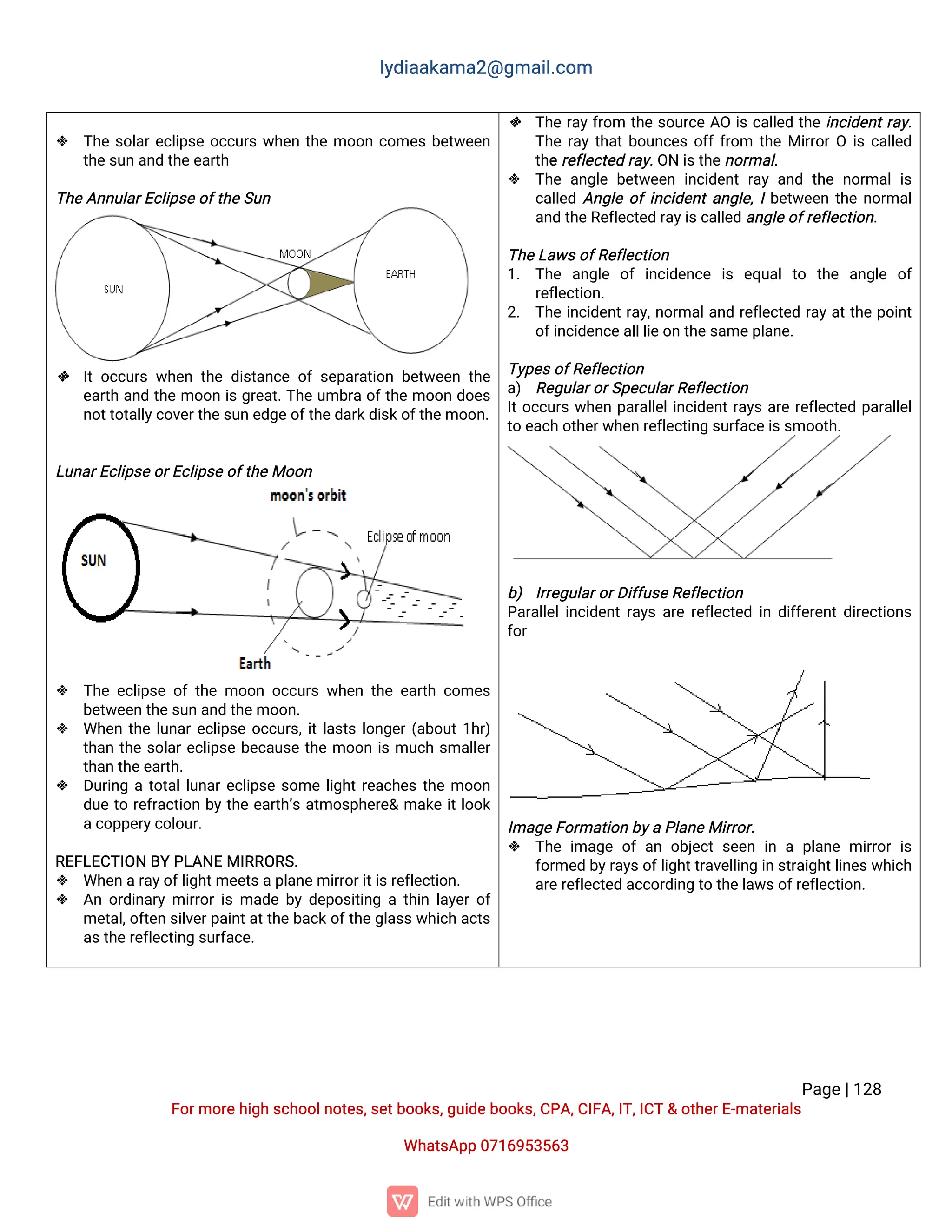 l
y
d
i
a
a
k
a
ma
2
@g
ma
i
l
.
c
o
m
P
a
g
e
|
1
2
8
F
o
r
mo
r
e
h
i
g
hs
c
h
o
o
l
n
o
t
e
s
,
s
e
t
b
o
o
k
s
,
g
u
i
d
e
b
o
o
k
s
,
C
P
A
,
C
I
F
A
,
I
T
,
I
C
T&o
t
h
e
r
E
-
ma
t
e
r
i
a
l
s
Wh
a
t
s
A
p
p0
7
1
6
9
5
3
5
6
3
 T
h
es
o
l
a
r
e
c
l
i
p
s
eo
c
c
u
r
sw
h
e
nt
h
emo
o
nc
o
me
sb
e
t
w
e
e
n
t
h
e
s
u
na
n
dt
h
e
e
a
r
t
h
T
h
e
A
n
n
u
l
a
r
E
c
l
i
p
s
e
o
f
t
h
e
S
u
n
 I
to
c
c
u
r
sw
h
e
nt
h
ed
i
s
t
a
n
c
eo
fs
e
p
a
r
a
t
i
o
nb
e
t
w
e
e
nt
h
e
e
a
r
t
ha
n
dt
h
emo
o
ni
sg
r
e
a
t
.
T
h
eu
mb
r
ao
f
t
h
emo
o
nd
o
e
s
n
o
t
t
o
t
a
l
l
y
c
o
v
e
r
t
h
e
s
u
ne
d
g
e
o
f
t
h
e
d
a
r
k
d
i
s
k
o
f
t
h
e
mo
o
n
.
L
u
n
a
r
E
c
l
i
p
s
e
o
r
E
c
l
i
p
s
e
o
f
t
h
e
Mo
o
n
 T
h
ee
c
l
i
p
s
eo
ft
h
emo
o
no
c
c
u
r
sw
h
e
nt
h
ee
a
r
t
hc
o
me
s
b
e
t
w
e
e
nt
h
e
s
u
na
n
dt
h
e
mo
o
n
.
 Wh
e
nt
h
el
u
n
a
r
e
c
l
i
p
s
eo
c
c
u
r
s
,
i
t
l
a
s
t
sl
o
n
g
e
r
(
a
b
o
u
t
1
h
r
)
t
h
a
nt
h
es
o
l
a
r
e
c
l
i
p
s
eb
e
c
a
u
s
et
h
emo
o
ni
smu
c
hs
ma
l
l
e
r
t
h
a
nt
h
e
e
a
r
t
h
.
 D
u
r
i
n
gat
o
t
a
l
l
u
n
a
r
e
c
l
i
p
s
es
o
mel
i
g
h
t
r
e
a
c
h
e
st
h
emo
o
n
d
u
et
or
e
f
r
a
c
t
i
o
nb
yt
h
ee
a
r
t
h
’
sa
t
mo
s
p
h
e
r
e
&ma
k
ei
t
l
o
o
k
a
c
o
p
p
e
r
y
c
o
l
o
u
r
.
R
E
F
L
E
C
T
I
O
NB
YP
L
A
N
EMI
R
R
O
R
S
.
 Wh
e
na
r
a
y
o
f
l
i
g
h
t
me
e
t
s
a
p
l
a
n
e
mi
r
r
o
r
i
t
i
s
r
e
f
l
e
c
t
i
o
n
.
 A
no
r
d
i
n
a
r
ymi
r
r
o
r
i
sma
d
eb
yd
e
p
o
s
i
t
i
n
gat
h
i
nl
a
y
e
r
o
f
me
t
a
l
,
o
f
t
e
ns
i
l
v
e
r
p
a
i
n
t
a
t
t
h
eb
a
c
k
o
f
t
h
e
g
l
a
s
s
w
h
i
c
ha
c
t
s
a
s
t
h
e
r
e
f
l
e
c
t
i
n
gs
u
r
f
a
c
e
.
 T
h
er
a
y
f
r
o
m t
h
es
o
u
r
c
eA
Oi
sc
a
l
l
e
dt
h
ei
n
c
i
d
e
n
t
r
a
y
.
T
h
er
a
yt
h
a
t
b
o
u
n
c
e
so
f
f
f
r
o
m t
h
eMi
r
r
o
r
Oi
sc
a
l
l
e
d
t
h
e
r
e
f
l
e
c
t
e
dr
a
y
.
O
Ni
s
t
h
e
n
o
r
ma
l
.
 T
h
ea
n
g
l
eb
e
t
w
e
e
ni
n
c
i
d
e
n
tr
a
ya
n
dt
h
en
o
r
ma
li
s
c
a
l
l
e
dA
n
g
l
eo
f
i
n
c
i
d
e
n
t
a
n
g
l
e
,
I
b
e
t
w
e
e
nt
h
en
o
r
ma
l
a
n
dt
h
e
R
e
f
l
e
c
t
e
dr
a
y
i
s
c
a
l
l
e
da
n
g
l
e
o
f
r
e
f
l
e
c
t
i
o
n
.
T
h
e
L
a
w
s
o
f
R
e
f
l
e
c
t
i
o
n
1
. T
h
e a
n
g
l
e o
fi
n
c
i
d
e
n
c
e i
s e
q
u
a
lt
o t
h
e a
n
g
l
e o
f
r
e
f
l
e
c
t
i
o
n
.
2
. T
h
ei
n
c
i
d
e
n
t
r
a
y
,
n
o
r
ma
l
a
n
dr
e
f
l
e
c
t
e
dr
a
y
a
t
t
h
ep
o
i
n
t
o
f
i
n
c
i
d
e
n
c
e
a
l
l
l
i
e
o
nt
h
e
s
a
me
p
l
a
n
e
.
T
y
p
e
s
o
f
R
e
f
l
e
c
t
i
o
n
a
) R
e
g
u
l
a
r
o
r
S
p
e
c
u
l
a
r
R
e
f
l
e
c
t
i
o
n
I
t
o
c
c
u
r
sw
h
e
np
a
r
a
l
l
e
l
i
n
c
i
d
e
n
t
r
a
y
sa
r
er
e
f
l
e
c
t
e
dp
a
r
a
l
l
e
l
t
oe
a
c
ho
t
h
e
r
w
h
e
nr
e
f
l
e
c
t
i
n
gs
u
r
f
a
c
e
i
s
s
mo
o
t
h
.
b
) I
r
r
e
g
u
l
a
r
o
r
D
i
f
f
u
s
e
R
e
f
l
e
c
t
i
o
n
P
a
r
a
l
l
e
l
i
n
c
i
d
e
n
t
r
a
y
sa
r
er
e
f
l
e
c
t
e
di
nd
i
f
f
e
r
e
n
t
d
i
r
e
c
t
i
o
n
s
f
o
r
I
ma
g
e
F
o
r
ma
t
i
o
nb
y
aP
l
a
n
e
Mi
r
r
o
r
.
 T
h
ei
ma
g
eo
fa
no
b
j
e
c
ts
e
e
ni
nap
l
a
n
emi
r
r
o
ri
s
f
o
r
me
db
y
r
a
y
s
o
f
l
i
g
h
t
t
r
a
v
e
l
l
i
n
gi
ns
t
r
a
i
g
h
t
l
i
n
e
s
w
h
i
c
h
a
r
e
r
e
f
l
e
c
t
e
da
c
c
o
r
d
i
n
gt
ot
h
e
l
a
w
s
o
f
r
e
f
l
e
c
t
i
o
n
.
 