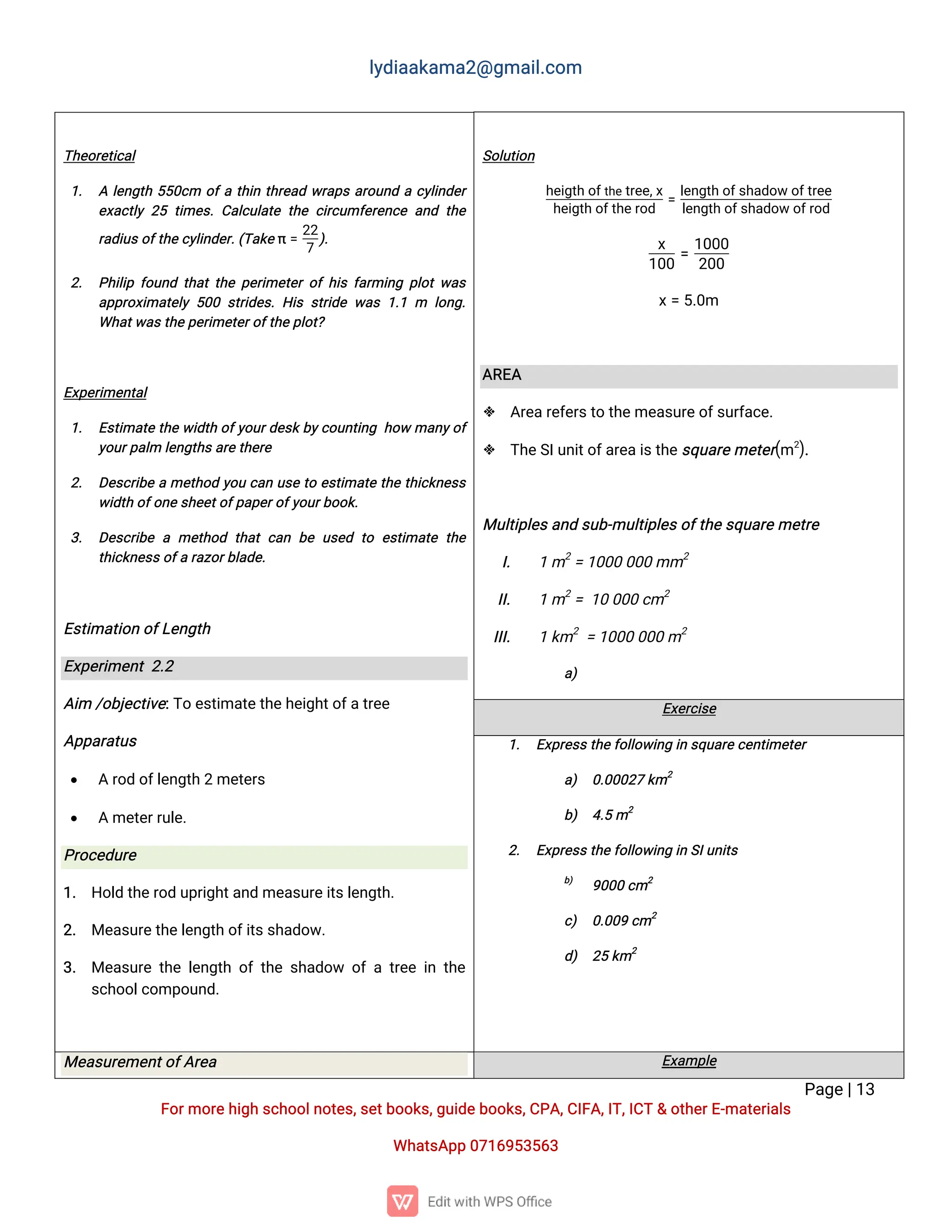 l
y
d
i
a
a
k
a
ma
2
@g
ma
i
l
.
c
o
m
P
a
g
e
|
1
3
F
o
r
mo
r
e
h
i
g
hs
c
h
o
o
l
n
o
t
e
s
,
s
e
t
b
o
o
k
s
,
g
u
i
d
e
b
o
o
k
s
,
C
P
A
,
C
I
F
A
,
I
T
,
I
C
T&o
t
h
e
r
E
-
ma
t
e
r
i
a
l
s
Wh
a
t
s
A
p
p0
7
1
6
9
5
3
5
6
3
S
o
l
u
t
i
o
n
h
e
i
g
t
ho
f
t
h
et
r
e
e
,
x
h
e
i
g
t
ho
f
t
h
e
r
o
d
=
l
e
n
g
t
ho
f
s
h
a
d
o
wo
f
t
r
e
e
l
e
n
g
t
ho
f
s
h
a
d
o
wo
f
r
o
d
x
1
0
0
=
1
0
0
0
2
0
0
x
=5
.
0
m
A
R
E
A
 A
r
e
a
r
e
f
e
r
s
t
ot
h
e
me
a
s
u
r
e
o
f
s
u
r
f
a
c
e
.
 T
h
e
S
I
u
n
i
t
o
f
a
r
e
a
i
s
t
h
e
s
q
u
a
r
e
me
t
e
r
(
m2
)
.
Mu
l
t
i
p
l
e
s
a
n
ds
u
b
-
mu
l
t
i
p
l
e
s
o
f
t
h
e
s
q
u
a
r
e
me
t
r
e
I
. 1m2
=1
0
0
00
0
0mm2
I
I
. 1m2
=1
00
0
0c
m2
I
I
I
. 1k
m2
=1
0
0
00
0
0m2
a
)
T
h
e
o
r
e
t
i
c
a
l
1
. Al
e
n
g
t
h5
5
0
c
m o
f
at
h
i
nt
h
r
e
a
dw
r
a
p
sa
r
o
u
n
dac
y
l
i
n
d
e
r
e
x
a
c
t
l
y2
5t
i
me
s
.C
a
l
c
u
l
a
t
et
h
ec
i
r
c
u
mf
e
r
e
n
c
ea
n
dt
h
e
r
a
d
i
u
s
o
f
t
h
e
c
y
l
i
n
d
e
r
.
(
T
a
k
eπ=
2
2
7
)
.
2
. P
h
i
l
i
pf
o
u
n
dt
h
a
t
t
h
ep
e
r
i
me
t
e
ro
fh
i
sf
a
r
mi
n
gp
l
o
tw
a
s
a
p
p
r
o
x
i
ma
t
e
l
y5
0
0s
t
r
i
d
e
s
.H
i
ss
t
r
i
d
ew
a
s1
.
1m l
o
n
g
.
Wh
a
t
w
a
s
t
h
e
p
e
r
i
me
t
e
r
o
f
t
h
e
p
l
o
t
?
E
x
p
e
r
i
me
n
t
a
l
1
. E
s
t
i
ma
t
et
h
ew
i
d
t
ho
f
y
o
u
r
d
e
s
k
b
y
c
o
u
n
t
i
n
gh
o
wma
n
y
o
f
y
o
u
r
p
a
l
ml
e
n
g
t
h
s
a
r
e
t
h
e
r
e
2
. D
e
s
c
r
i
b
eame
t
h
o
dy
o
uc
a
nu
s
et
oe
s
t
i
ma
t
et
h
et
h
i
c
k
n
e
s
s
w
i
d
t
ho
f
o
n
e
s
h
e
e
t
o
f
p
a
p
e
r
o
f
y
o
u
r
b
o
o
k
.
3
. D
e
s
c
r
i
b
eame
t
h
o
dt
h
a
tc
a
nb
eu
s
e
dt
o e
s
t
i
ma
t
et
h
e
t
h
i
c
k
n
e
s
s
o
f
ar
a
z
o
r
b
l
a
d
e
.
E
s
t
i
ma
t
i
o
no
f
L
e
n
g
t
h
E
x
p
e
r
i
me
n
t2
.
2
A
i
m/
o
b
j
e
c
t
i
v
e
:
T
oe
s
t
i
ma
t
e
t
h
e
h
e
i
g
h
t
o
f
a
t
r
e
e
A
p
p
a
r
a
t
u
s
 Ar
o
do
f
l
e
n
g
t
h2me
t
e
r
s
 Ame
t
e
r
r
u
l
e
.
P
r
o
c
e
d
u
r
e
1
. H
o
l
dt
h
e
r
o
du
p
r
i
g
h
t
a
n
dme
a
s
u
r
e
i
t
s
l
e
n
g
t
h
.
2
. Me
a
s
u
r
e
t
h
e
l
e
n
g
t
ho
f
i
t
s
s
h
a
d
o
w
.
3
. Me
a
s
u
r
et
h
el
e
n
g
t
ho
ft
h
es
h
a
d
o
w o
fat
r
e
ei
nt
h
e
s
c
h
o
o
l
c
o
mp
o
u
n
d
.
E
x
e
r
c
i
s
e
1
. E
x
p
r
e
s
s
t
h
e
f
o
l
l
o
w
i
n
gi
ns
q
u
a
r
e
c
e
n
t
i
me
t
e
r
a
) 0
.
0
0
0
2
7k
m2
b
) 4
.
5m2
2
. E
x
p
r
e
s
s
t
h
e
f
o
l
l
o
w
i
n
gi
nS
I
u
n
i
t
s
b
)
9
0
0
0c
m2
c
) 0
.
0
0
9c
m2
d
) 2
5k
m2
Me
a
s
u
r
e
me
n
t
o
f
A
r
e
a E
x
a
mp
l
e
 