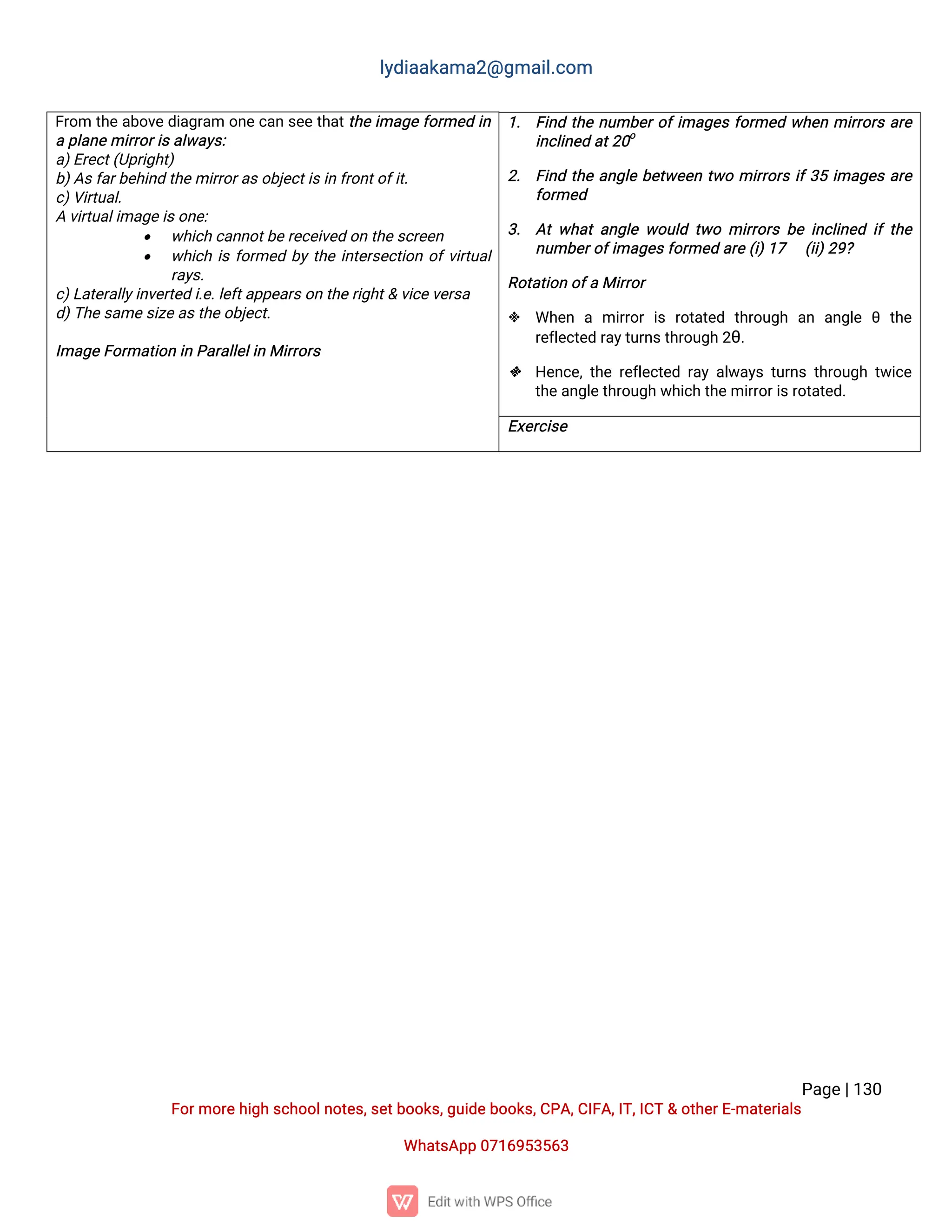 l
y
d
i
a
a
k
a
ma
2
@g
ma
i
l
.
c
o
m
P
a
g
e
|
1
3
0
F
o
r
mo
r
e
h
i
g
hs
c
h
o
o
l
n
o
t
e
s
,
s
e
t
b
o
o
k
s
,
g
u
i
d
e
b
o
o
k
s
,
C
P
A
,
C
I
F
A
,
I
T
,
I
C
T&o
t
h
e
r
E
-
ma
t
e
r
i
a
l
s
Wh
a
t
s
A
p
p0
7
1
6
9
5
3
5
6
3
F
r
o
m t
h
ea
b
o
v
e
d
i
a
g
r
a
mo
n
ec
a
ns
e
et
h
a
t
t
h
ei
ma
g
ef
o
r
me
di
n
ap
l
a
n
e
mi
r
r
o
r
i
s
a
l
w
a
y
s
:
a
)
E
r
e
c
t
(
U
p
r
i
g
h
t
)
b
)
A
s
f
a
r
b
e
h
i
n
dt
h
e
mi
r
r
o
r
a
s
o
b
j
e
c
t
i
s
i
nf
r
o
n
t
o
f
i
t
.
c
)
V
i
r
t
u
a
l
.
Av
i
r
t
u
a
l
i
ma
g
e
i
s
o
n
e
:
 w
h
i
c
hc
a
n
n
o
t
b
e
r
e
c
e
i
v
e
do
nt
h
e
s
c
r
e
e
n
 w
h
i
c
hi
sf
o
r
me
db
yt
h
ei
n
t
e
r
s
e
c
t
i
o
no
f
v
i
r
t
u
a
l
r
a
y
s
.
c
)
L
a
t
e
r
a
l
l
y
i
n
v
e
r
t
e
di
.
e
.
l
e
f
t
a
p
p
e
a
r
s
o
nt
h
e
r
i
g
h
t
&v
i
c
e
v
e
r
s
a
d
)
T
h
e
s
a
me
s
i
z
e
a
s
t
h
e
o
b
j
e
c
t
.
I
ma
g
e
F
o
r
ma
t
i
o
ni
nP
a
r
a
l
l
e
l
i
nMi
r
r
o
r
s
1
. F
i
n
dt
h
en
u
mb
e
r
o
f
i
ma
g
e
sf
o
r
me
dw
h
e
nmi
r
r
o
r
sa
r
e
i
n
c
l
i
n
e
da
t
2
0
o
2
. F
i
n
dt
h
ea
n
g
l
eb
e
t
w
e
e
nt
w
omi
r
r
o
r
si
f
3
5i
ma
g
e
sa
r
e
f
o
r
me
d
3
. A
tw
h
a
ta
n
g
l
ew
o
u
l
dt
w
omi
r
r
o
r
sb
ei
n
c
l
i
n
e
di
ft
h
e
n
u
mb
e
r
o
f
i
ma
g
e
s
f
o
r
me
da
r
e
(
i
)
1
7 (
i
i
)
2
9
?
R
o
t
a
t
i
o
no
f
aMi
r
r
o
r
 Wh
e
n a mi
r
r
o
ri
sr
o
t
a
t
e
d t
h
r
o
u
g
h a
n a
n
g
l
eθ t
h
e
r
e
f
l
e
c
t
e
dr
a
y
t
u
r
n
s
t
h
r
o
u
g
h2
θ
.
 H
e
n
c
e
,
t
h
er
e
f
l
e
c
t
e
dr
a
ya
l
w
a
y
st
u
r
n
st
h
r
o
u
g
ht
w
i
c
e
t
h
e
a
n
g
l
e
t
h
r
o
u
g
hw
h
i
c
ht
h
e
mi
r
r
o
r
i
s
r
o
t
a
t
e
d
.
E
x
e
r
c
i
s
e
 