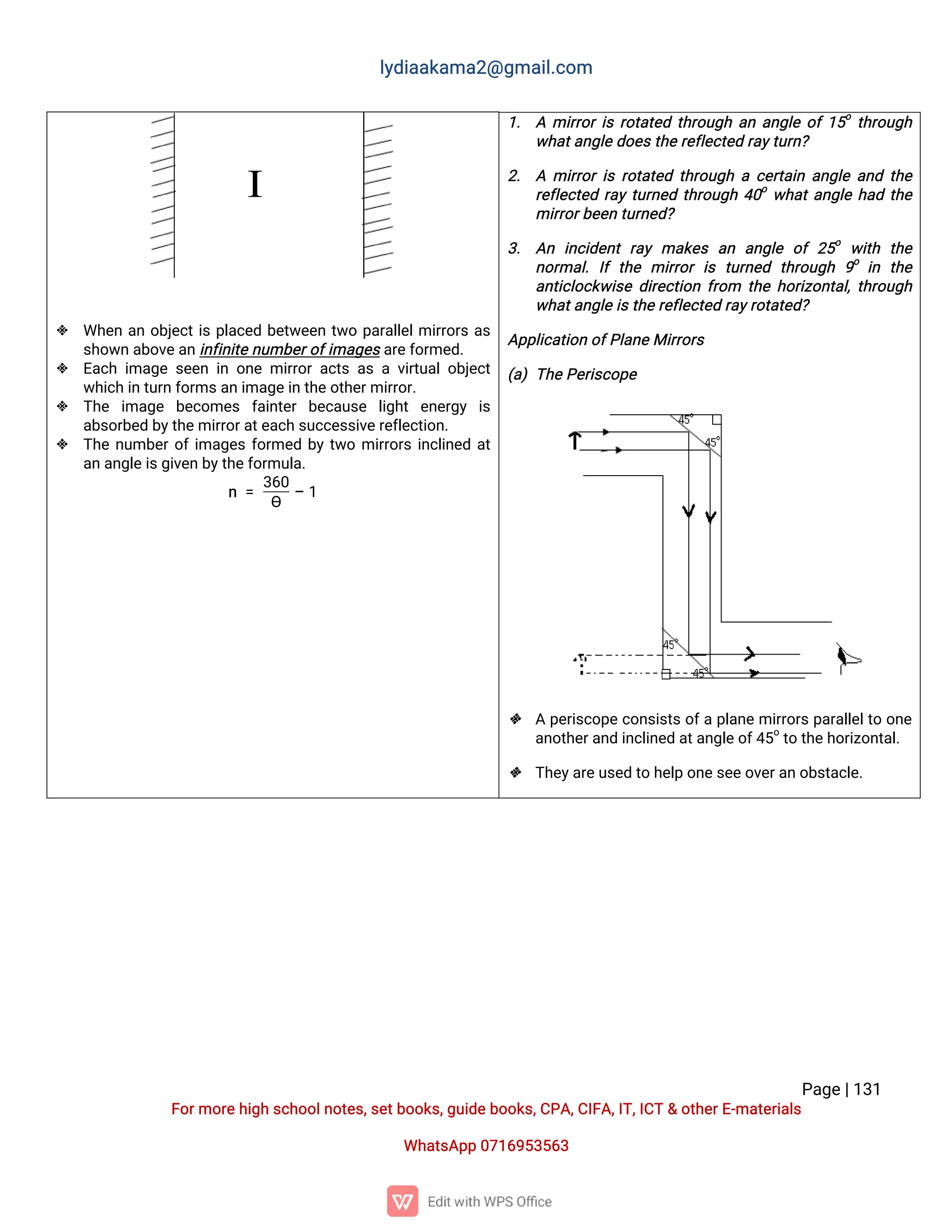 l
y
d
i
a
a
k
a
ma
2
@g
ma
i
l
.
c
o
m
P
a
g
e
|
1
3
1
F
o
r
mo
r
e
h
i
g
hs
c
h
o
o
l
n
o
t
e
s
,
s
e
t
b
o
o
k
s
,
g
u
i
d
e
b
o
o
k
s
,
C
P
A
,
C
I
F
A
,
I
T
,
I
C
T&o
t
h
e
r
E
-
ma
t
e
r
i
a
l
s
Wh
a
t
s
A
p
p0
7
1
6
9
5
3
5
6
3
 Wh
e
na
no
b
j
e
c
t
i
sp
l
a
c
e
db
e
t
w
e
e
nt
w
op
a
r
a
l
l
e
l
mi
r
r
o
r
sa
s
s
h
o
w
na
b
o
v
e
a
n
i
n
f
i
n
i
t
e
n
u
mb
e
r
o
f
i
ma
g
e
s
a
r
e
f
o
r
me
d
.
 E
a
c
hi
ma
g
es
e
e
ni
no
n
emi
r
r
o
ra
c
t
sa
sav
i
r
t
u
a
l
o
b
j
e
c
t
w
h
i
c
hi
nt
u
r
nf
o
r
ms
a
ni
ma
g
e
i
nt
h
e
o
t
h
e
r
mi
r
r
o
r
.
 T
h
e i
ma
g
e b
e
c
o
me
s f
a
i
n
t
e
rb
e
c
a
u
s
e l
i
g
h
te
n
e
r
g
y i
s
a
b
s
o
r
b
e
db
y
t
h
e
mi
r
r
o
r
a
t
e
a
c
hs
u
c
c
e
s
s
i
v
e
r
e
f
l
e
c
t
i
o
n
.
 T
h
en
u
mb
e
r
o
f
i
ma
g
e
sf
o
r
me
db
yt
w
omi
r
r
o
r
si
n
c
l
i
n
e
da
t
a
na
n
g
l
e
i
s
g
i
v
e
nb
y
t
h
e
f
o
r
mu
l
a
.
n=
3
6
0
ϴ
–1
1
. Ami
r
r
o
r
i
sr
o
t
a
t
e
dt
h
r
o
u
g
ha
na
n
g
l
eo
f
1
5
o
t
h
r
o
u
g
h
w
h
a
t
a
n
g
l
e
d
o
e
s
t
h
e
r
e
f
l
e
c
t
e
dr
a
y
t
u
r
n
?
2
. Ami
r
r
o
r
i
sr
o
t
a
t
e
dt
h
r
o
u
g
hac
e
r
t
a
i
na
n
g
l
ea
n
dt
h
e
r
e
f
l
e
c
t
e
dr
a
yt
u
r
n
e
dt
h
r
o
u
g
h4
0
o
w
h
a
t
a
n
g
l
eh
a
dt
h
e
mi
r
r
o
r
b
e
e
nt
u
r
n
e
d
?
3
. A
n i
n
c
i
d
e
n
tr
a
yma
k
e
sa
n a
n
g
l
e o
f2
5
o
w
i
t
h t
h
e
n
o
r
ma
l
.I
ft
h
e mi
r
r
o
ri
st
u
r
n
e
d t
h
r
o
u
g
h 9
o
i
n t
h
e
a
n
t
i
c
l
o
c
k
w
i
s
ed
i
r
e
c
t
i
o
nf
r
o
m t
h
eh
o
r
i
z
o
n
t
a
l
,
t
h
r
o
u
g
h
w
h
a
t
a
n
g
l
e
i
s
t
h
e
r
e
f
l
e
c
t
e
dr
a
y
r
o
t
a
t
e
d
?
A
p
p
l
i
c
a
t
i
o
no
f
P
l
a
n
e
Mi
r
r
o
r
s
(
a
)T
h
e
P
e
r
i
s
c
o
p
e
 Ap
e
r
i
s
c
o
p
ec
o
n
s
i
s
t
so
f
ap
l
a
n
emi
r
r
o
r
sp
a
r
a
l
l
e
l
t
oo
n
e
a
n
o
t
h
e
r
a
n
di
n
c
l
i
n
e
da
t
a
n
g
l
e
o
f
4
5
o
t
ot
h
e
h
o
r
i
z
o
n
t
a
l
.
 T
h
e
y
a
r
e
u
s
e
dt
oh
e
l
po
n
e
s
e
e
o
v
e
r
a
no
b
s
t
a
c
l
e
.
 