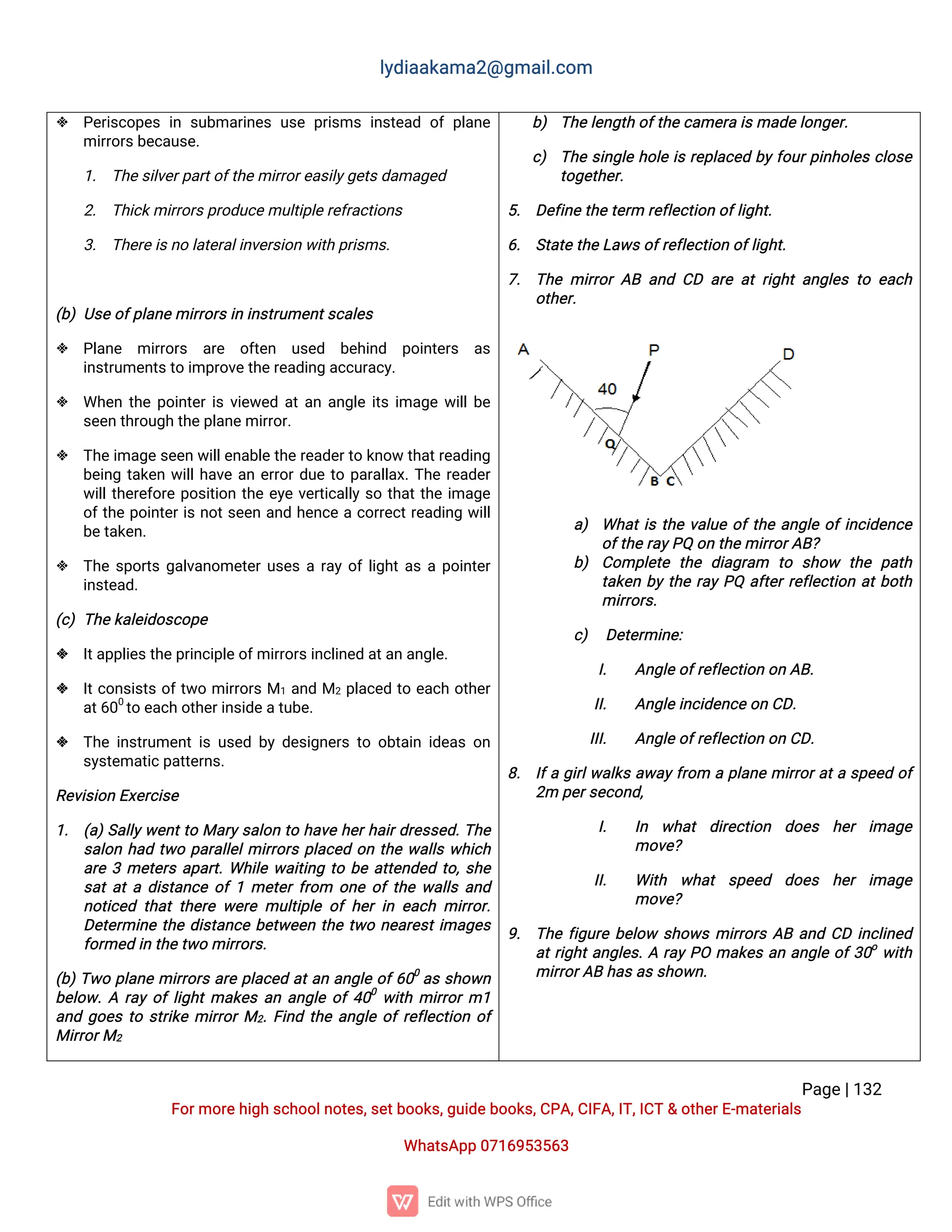 l
y
d
i
a
a
k
a
ma
2
@g
ma
i
l
.
c
o
m
P
a
g
e
|
1
3
2
F
o
r
mo
r
e
h
i
g
hs
c
h
o
o
l
n
o
t
e
s
,
s
e
t
b
o
o
k
s
,
g
u
i
d
e
b
o
o
k
s
,
C
P
A
,
C
I
F
A
,
I
T
,
I
C
T&o
t
h
e
r
E
-
ma
t
e
r
i
a
l
s
Wh
a
t
s
A
p
p0
7
1
6
9
5
3
5
6
3
 P
e
r
i
s
c
o
p
e
si
ns
u
b
ma
r
i
n
e
su
s
ep
r
i
s
msi
n
s
t
e
a
do
fp
l
a
n
e
mi
r
r
o
r
s
b
e
c
a
u
s
e
.
1
. T
h
e
s
i
l
v
e
r
p
a
r
t
o
f
t
h
e
mi
r
r
o
r
e
a
s
i
l
y
g
e
t
s
d
a
ma
g
e
d
2
. T
h
i
c
k
mi
r
r
o
r
s
p
r
o
d
u
c
e
mu
l
t
i
p
l
e
r
e
f
r
a
c
t
i
o
n
s
3
. T
h
e
r
e
i
s
n
ol
a
t
e
r
a
l
i
n
v
e
r
s
i
o
nw
i
t
hp
r
i
s
ms
.
(
b
)U
s
e
o
f
p
l
a
n
e
mi
r
r
o
r
s
i
ni
n
s
t
r
u
me
n
t
s
c
a
l
e
s
 P
l
a
n
e mi
r
r
o
r
s a
r
e o
f
t
e
n u
s
e
d b
e
h
i
n
d p
o
i
n
t
e
r
s a
s
i
n
s
t
r
u
me
n
t
s
t
oi
mp
r
o
v
e
t
h
e
r
e
a
d
i
n
ga
c
c
u
r
a
c
y
.
 Wh
e
nt
h
ep
o
i
n
t
e
r
i
sv
i
e
w
e
da
t
a
na
n
g
l
ei
t
si
ma
g
ew
i
l
l
b
e
s
e
e
nt
h
r
o
u
g
ht
h
e
p
l
a
n
e
mi
r
r
o
r
.
 T
h
e
i
ma
g
e
s
e
e
nw
i
l
l
e
n
a
b
l
e
t
h
e
r
e
a
d
e
r
t
ok
n
o
wt
h
a
t
r
e
a
d
i
n
g
b
e
i
n
gt
a
k
e
nw
i
l
l
h
a
v
ea
ne
r
r
o
r
d
u
et
op
a
r
a
l
l
a
x
.
T
h
er
e
a
d
e
r
w
i
l
l
t
h
e
r
e
f
o
r
ep
o
s
i
t
i
o
nt
h
ee
y
ev
e
r
t
i
c
a
l
l
ys
ot
h
a
t
t
h
ei
ma
g
e
o
f
t
h
ep
o
i
n
t
e
r
i
sn
o
t
s
e
e
na
n
dh
e
n
c
eac
o
r
r
e
c
t
r
e
a
d
i
n
gw
i
l
l
b
e
t
a
k
e
n
.
 T
h
es
p
o
r
t
sg
a
l
v
a
n
o
me
t
e
r
u
s
e
sar
a
yo
f
l
i
g
h
t
a
sap
o
i
n
t
e
r
i
n
s
t
e
a
d
.
(
c
)T
h
e
k
a
l
e
i
d
o
s
c
o
p
e
 I
t
a
p
p
l
i
e
s
t
h
e
p
r
i
n
c
i
p
l
e
o
f
mi
r
r
o
r
s
i
n
c
l
i
n
e
da
t
a
na
n
g
l
e
.
 I
t
c
o
n
s
i
s
t
so
f
t
w
omi
r
r
o
r
sM1a
n
dM2p
l
a
c
e
dt
oe
a
c
ho
t
h
e
r
a
t
6
0
0
t
oe
a
c
ho
t
h
e
r
i
n
s
i
d
e
a
t
u
b
e
.
 T
h
ei
n
s
t
r
u
me
n
t
i
su
s
e
db
yd
e
s
i
g
n
e
r
st
oo
b
t
a
i
ni
d
e
a
so
n
s
y
s
t
e
ma
t
i
c
p
a
t
t
e
r
n
s
.
R
e
v
i
s
i
o
nE
x
e
r
c
i
s
e
1
. (
a
)
S
a
l
l
y
w
e
n
t
t
oMa
r
y
s
a
l
o
nt
oh
a
v
eh
e
r
h
a
i
r
d
r
e
s
s
e
d
.
T
h
e
s
a
l
o
nh
a
dt
w
op
a
r
a
l
l
e
l
mi
r
r
o
r
sp
l
a
c
e
do
nt
h
ew
a
l
l
sw
h
i
c
h
a
r
e3me
t
e
r
sa
p
a
r
t
.
Wh
i
l
ew
a
i
t
i
n
gt
ob
ea
t
t
e
n
d
e
dt
o
,
s
h
e
s
a
t
a
t
ad
i
s
t
a
n
c
eo
f
1me
t
e
r
f
r
o
m o
n
eo
f
t
h
ew
a
l
l
sa
n
d
n
o
t
i
c
e
dt
h
a
tt
h
e
r
ew
e
r
emu
l
t
i
p
l
eo
fh
e
ri
ne
a
c
hmi
r
r
o
r
.
D
e
t
e
r
mi
n
et
h
ed
i
s
t
a
n
c
eb
e
t
w
e
e
nt
h
et
w
on
e
a
r
e
s
t
i
ma
g
e
s
f
o
r
me
di
nt
h
e
t
w
omi
r
r
o
r
s
.
(
b
)
T
w
op
l
a
n
emi
r
r
o
r
sa
r
ep
l
a
c
e
da
t
a
na
n
g
l
eo
f
6
0
0
a
ss
h
o
w
n
b
e
l
o
w
.
Ar
a
yo
f
l
i
g
h
t
ma
k
e
sa
na
n
g
l
eo
f
4
0
0
w
i
t
hmi
r
r
o
r
m1
a
n
dg
o
e
st
os
t
r
i
k
emi
r
r
o
r
M2
.
F
i
n
dt
h
ea
n
g
l
eo
f
r
e
f
l
e
c
t
i
o
no
f
Mi
r
r
o
r
M2
b
) T
h
e
l
e
n
g
t
ho
f
t
h
e
c
a
me
r
ai
s
ma
d
e
l
o
n
g
e
r
.
c
) T
h
es
i
n
g
l
eh
o
l
ei
sr
e
p
l
a
c
e
db
y
f
o
u
r
p
i
n
h
o
l
e
sc
l
o
s
e
t
o
g
e
t
h
e
r
.
5
. D
e
f
i
n
e
t
h
e
t
e
r
mr
e
f
l
e
c
t
i
o
no
f
l
i
g
h
t
.
6
. S
t
a
t
e
t
h
e
L
a
w
s
o
f
r
e
f
l
e
c
t
i
o
no
f
l
i
g
h
t
.
7
. T
h
emi
r
r
o
rA
Ba
n
dC
D a
r
ea
tr
i
g
h
ta
n
g
l
e
st
oe
a
c
h
o
t
h
e
r
.
a
) Wh
a
t
i
st
h
ev
a
l
u
eo
f
t
h
ea
n
g
l
eo
f
i
n
c
i
d
e
n
c
e
o
f
t
h
e
r
a
y
P
Qo
nt
h
e
mi
r
r
o
r
A
B
?
b
) C
o
mp
l
e
t
et
h
ed
i
a
g
r
a
m t
o s
h
o
w t
h
ep
a
t
h
t
a
k
e
nb
yt
h
er
a
yP
Qa
f
t
e
r
r
e
f
l
e
c
t
i
o
na
t
b
o
t
h
mi
r
r
o
r
s
.
c
) D
e
t
e
r
mi
n
e
:
I
. A
n
g
l
e
o
f
r
e
f
l
e
c
t
i
o
no
nA
B
.
I
I
. A
n
g
l
e
i
n
c
i
d
e
n
c
e
o
nC
D
.
I
I
I
. A
n
g
l
e
o
f
r
e
f
l
e
c
t
i
o
no
nC
D
.
8
. I
f
ag
i
r
l
w
a
l
k
sa
w
a
y
f
r
o
m ap
l
a
n
emi
r
r
o
r
a
t
as
p
e
e
do
f
2
mp
e
r
s
e
c
o
n
d
,
I
. I
n w
h
a
t d
i
r
e
c
t
i
o
n d
o
e
s h
e
r i
ma
g
e
mo
v
e
?
I
I
. Wi
t
h w
h
a
t s
p
e
e
d d
o
e
s h
e
r i
ma
g
e
mo
v
e
?
9
. T
h
ef
i
g
u
r
eb
e
l
o
ws
h
o
w
smi
r
r
o
r
sA
Ba
n
dC
Di
n
c
l
i
n
e
d
a
t
r
i
g
h
t
a
n
g
l
e
s
.
Ar
a
yP
Oma
k
e
sa
na
n
g
l
eo
f
3
0
o
w
i
t
h
mi
r
r
o
r
A
Bh
a
s
a
s
s
h
o
w
n
.
 
