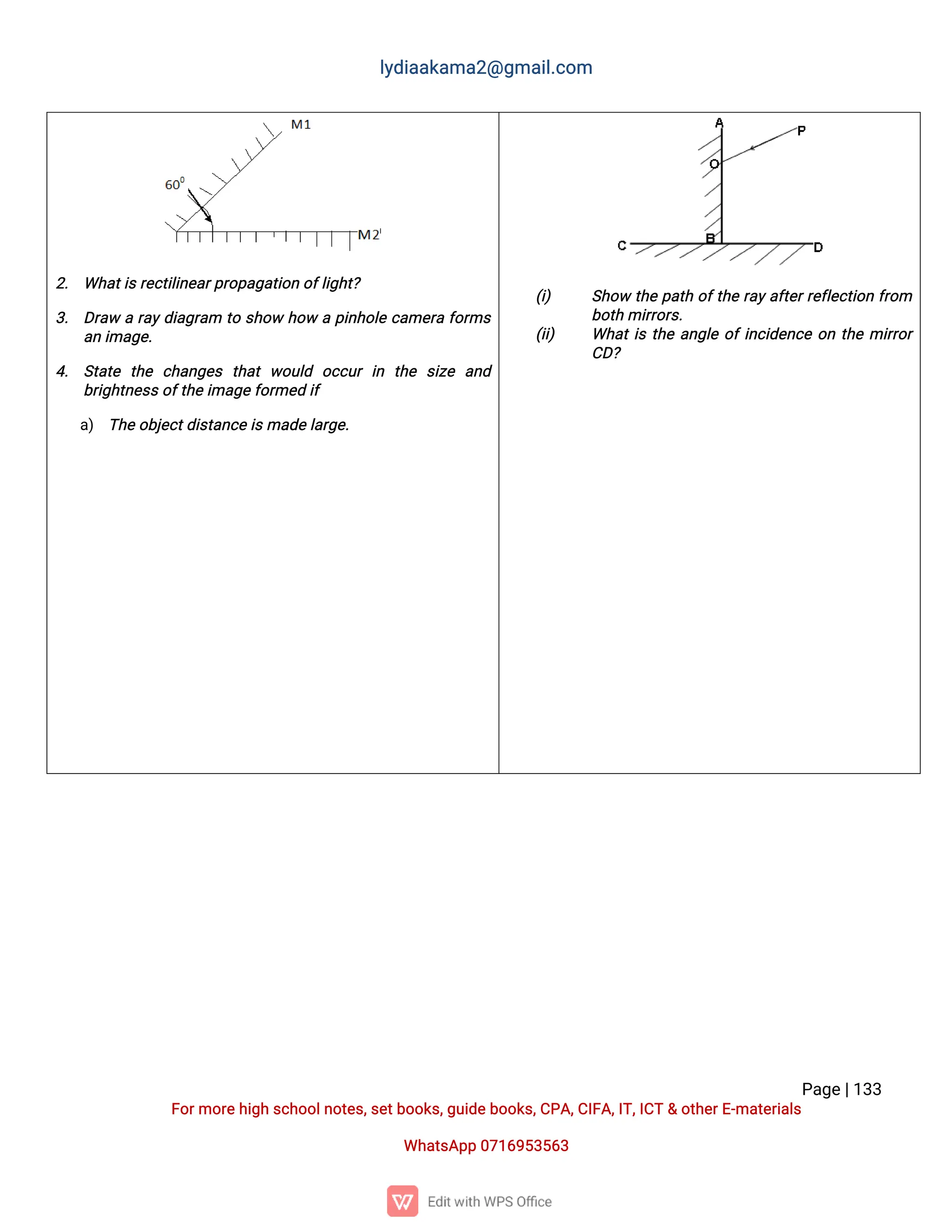 l
y
d
i
a
a
k
a
ma
2
@g
ma
i
l
.
c
o
m
P
a
g
e
|
1
3
3
F
o
r
mo
r
e
h
i
g
hs
c
h
o
o
l
n
o
t
e
s
,
s
e
t
b
o
o
k
s
,
g
u
i
d
e
b
o
o
k
s
,
C
P
A
,
C
I
F
A
,
I
T
,
I
C
T&o
t
h
e
r
E
-
ma
t
e
r
i
a
l
s
Wh
a
t
s
A
p
p0
7
1
6
9
5
3
5
6
3
2
. Wh
a
t
i
s
r
e
c
t
i
l
i
n
e
a
r
p
r
o
p
a
g
a
t
i
o
no
f
l
i
g
h
t
?
3
. D
r
a
war
a
y
d
i
a
g
r
a
m t
os
h
o
wh
o
wap
i
n
h
o
l
ec
a
me
r
af
o
r
ms
a
ni
ma
g
e
.
4
. S
t
a
t
e t
h
e c
h
a
n
g
e
s t
h
a
tw
o
u
l
d o
c
c
u
ri
n t
h
e s
i
z
e a
n
d
b
r
i
g
h
t
n
e
s
s
o
f
t
h
e
i
ma
g
e
f
o
r
me
di
f
a
) T
h
e
o
b
j
e
c
t
d
i
s
t
a
n
c
e
i
s
ma
d
e
l
a
r
g
e
.
(
i
) S
h
o
wt
h
ep
a
t
ho
f
t
h
er
a
y
a
f
t
e
r
r
e
f
l
e
c
t
i
o
nf
r
o
m
b
o
t
hmi
r
r
o
r
s
.
(
i
i
) Wh
a
t
i
st
h
ea
n
g
l
eo
f
i
n
c
i
d
e
n
c
eo
nt
h
emi
r
r
o
r
C
D
?
 