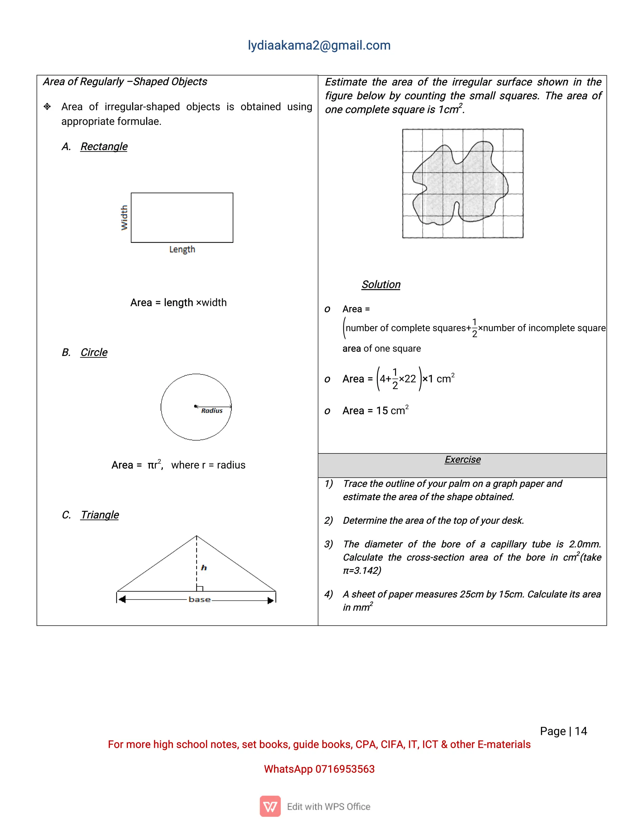 l
y
d
i
a
a
k
a
ma
2
@g
ma
i
l
.
c
o
m
P
a
g
e
|
1
4
F
o
r
mo
r
e
h
i
g
hs
c
h
o
o
l
n
o
t
e
s
,
s
e
t
b
o
o
k
s
,
g
u
i
d
e
b
o
o
k
s
,
C
P
A
,
C
I
F
A
,
I
T
,
I
C
T&o
t
h
e
r
E
-
ma
t
e
r
i
a
l
s
Wh
a
t
s
A
p
p0
7
1
6
9
5
3
5
6
3
A
r
e
ao
f
R
e
g
u
l
a
r
l
y
–
S
h
a
p
e
dO
b
j
e
c
t
s
 A
r
e
ao
fi
r
r
e
g
u
l
a
r
-
s
h
a
p
e
do
b
j
e
c
t
si
so
b
t
a
i
n
e
du
s
i
n
g
a
p
p
r
o
p
r
i
a
t
e
f
o
r
mu
l
a
e
.
A
.R
e
c
t
a
n
g
l
e
A
r
e
a=l
e
n
g
t
h×
w
i
d
t
h
B
. C
i
r
c
l
e
A
r
e
a=π
r
2
,w
h
e
r
e
r
=r
a
d
i
u
s
C
.T
r
i
a
n
g
l
e
E
s
t
i
ma
t
et
h
ea
r
e
ao
ft
h
ei
r
r
e
g
u
l
a
rs
u
r
f
a
c
es
h
o
w
ni
nt
h
e
f
i
g
u
r
eb
e
l
o
w b
yc
o
u
n
t
i
n
gt
h
es
ma
l
l
s
q
u
a
r
e
s
.
T
h
ea
r
e
ao
f
o
n
e
c
o
mp
l
e
t
e
s
q
u
a
r
e
i
s
1
c
m2
.
S
o
l
u
t
i
o
n
o A
r
e
a=
(
n
u
mb
e
r
o
f
c
o
mp
l
e
t
e
s
q
u
a
r
e
s
+
1
2
×
n
u
mb
e
r
o
f
i
n
c
o
mp
l
e
t
e
s
q
u
a
r
e
s
)
a
r
e
ao
f
o
n
e
s
q
u
a
r
e
o A
r
e
a=(
4
+
1
2
×
2
2)
×
1c
m2
o A
r
e
a=1
5c
m2
E
x
e
r
c
i
s
e
1
) T
r
a
c
e
t
h
eo
u
t
l
i
n
e
o
f
y
o
u
r
p
a
l
mo
nag
r
a
p
hp
a
p
e
r
a
n
d
e
s
t
i
ma
t
e
t
h
e
a
r
e
ao
f
t
h
e
s
h
a
p
e
o
b
t
a
i
n
e
d
.
2
) D
e
t
e
r
mi
n
e
t
h
ea
r
e
ao
f
t
h
e
t
o
po
f
y
o
u
r
d
e
s
k
.
3
) T
h
ed
i
a
me
t
e
ro
ft
h
eb
o
r
eo
fac
a
p
i
l
l
a
r
yt
u
b
ei
s2
.
0
mm.
C
a
l
c
u
l
a
t
et
h
ec
r
o
s
s
-
s
e
c
t
i
o
na
r
e
ao
ft
h
eb
o
r
ei
nc
m2
(
t
a
k
e
π
=
3
.
1
4
2
)
4
) As
h
e
e
t
o
f
p
a
p
e
r
me
a
s
u
r
e
s
2
5
c
mb
y
1
5
c
m.
C
a
l
c
u
l
a
t
e
i
t
s
a
r
e
a
i
nmm2
 