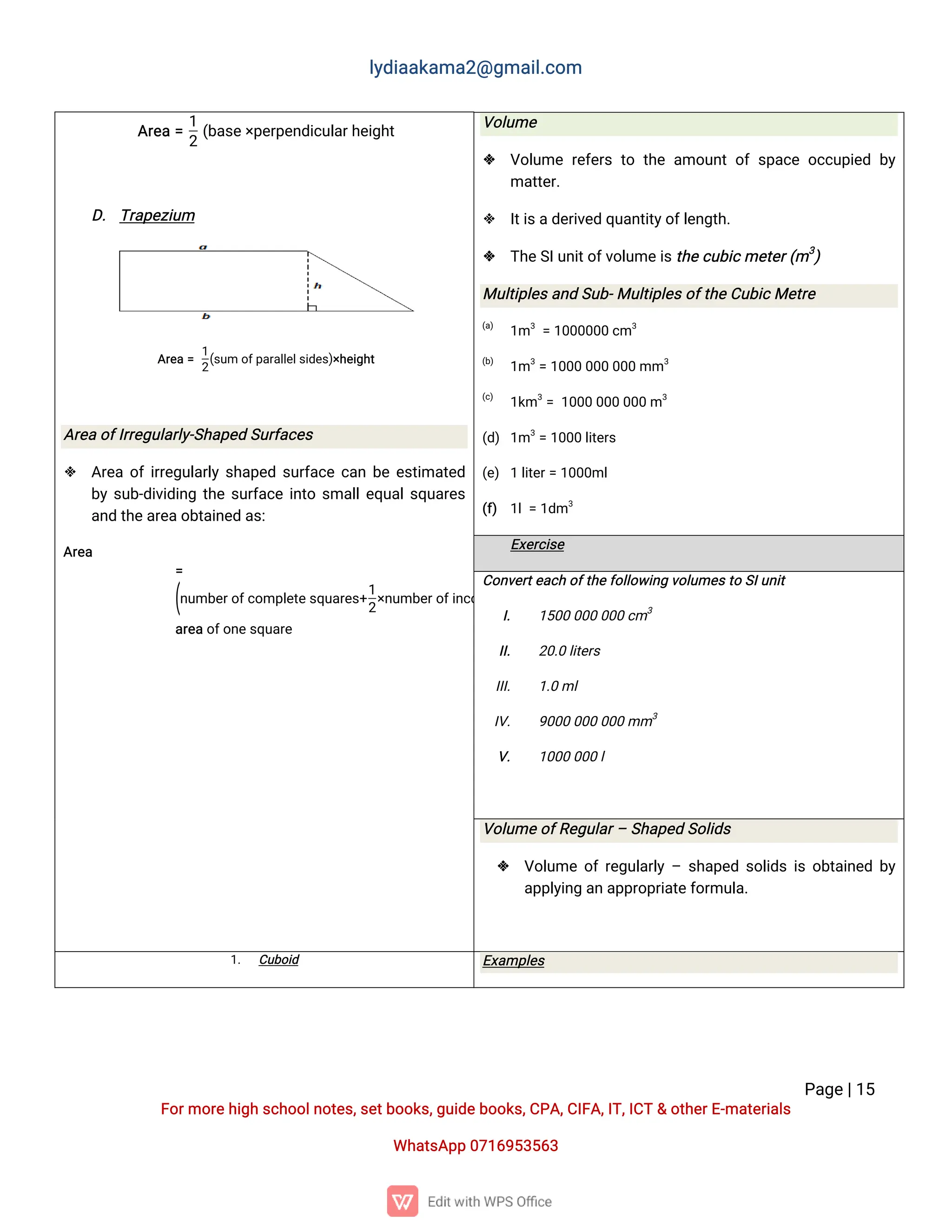 l
y
d
i
a
a
k
a
ma
2
@g
ma
i
l
.
c
o
m
P
a
g
e
|
1
5
F
o
r
mo
r
e
h
i
g
hs
c
h
o
o
l
n
o
t
e
s
,
s
e
t
b
o
o
k
s
,
g
u
i
d
e
b
o
o
k
s
,
C
P
A
,
C
I
F
A
,
I
T
,
I
C
T&o
t
h
e
r
E
-
ma
t
e
r
i
a
l
s
Wh
a
t
s
A
p
p0
7
1
6
9
5
3
5
6
3
A
r
e
a=
1
2
(
b
a
s
e
×
p
e
r
p
e
n
d
i
c
u
l
a
r
h
e
i
g
h
t
D
.T
r
a
p
e
z
i
u
m
A
r
e
a=
1
2
(
s
u
mo
f
p
a
r
a
l
l
e
l
s
i
d
e
s
)
×
h
e
i
g
h
t
A
r
e
ao
f
I
r
r
e
g
u
l
a
r
l
y
-
S
h
a
p
e
dS
u
r
f
a
c
e
s
 A
r
e
ao
f
i
r
r
e
g
u
l
a
r
l
ys
h
a
p
e
ds
u
r
f
a
c
ec
a
nb
ee
s
t
i
ma
t
e
d
b
ys
u
b
-
d
i
v
i
d
i
n
gt
h
es
u
r
f
a
c
ei
n
t
os
ma
l
l
e
q
u
a
l
s
q
u
a
r
e
s
a
n
dt
h
e
a
r
e
a
o
b
t
a
i
n
e
da
s
:
A
r
e
a
=
(
n
u
mb
e
r
o
f
c
o
mp
l
e
t
e
s
q
u
a
r
e
s
+
1
2
×
n
u
mb
e
r
o
f
i
n
c
o
mp
l
e
t
e
s
q
u
a
r
e
s
)
a
r
e
a
o
f
o
n
e
s
q
u
a
r
e
V
o
l
u
me
 V
o
l
u
mer
e
f
e
r
st
ot
h
ea
mo
u
n
to
fs
p
a
c
eo
c
c
u
p
i
e
db
y
ma
t
t
e
r
.
 I
t
i
s
a
d
e
r
i
v
e
dq
u
a
n
t
i
t
y
o
f
l
e
n
g
t
h
.
 T
h
e
S
I
u
n
i
t
o
f
v
o
l
u
me
i
s
t
h
e
c
u
b
i
c
me
t
e
r
(
m3
)
Mu
l
t
i
p
l
e
s
a
n
dS
u
b
-
Mu
l
t
i
p
l
e
s
o
f
t
h
e
C
u
b
i
c
Me
t
r
e
(
a
)
1
m3
=1
0
0
0
0
0
0c
m3
(
b
)
1
m3
=1
0
0
00
0
00
0
0mm3
(
c
)
1
k
m3
=1
0
0
00
0
00
0
0m3
(
d
)1
m3
=1
0
0
0l
i
t
e
r
s
(
e
)1l
i
t
e
r
=1
0
0
0
ml
(
f
) 1
l
=1
d
m3
E
x
e
r
c
i
s
e
C
o
n
v
e
r
t
e
a
c
ho
f
t
h
e
f
o
l
l
o
w
i
n
gv
o
l
u
me
s
t
oS
I
u
n
i
t
I
. 1
5
0
00
0
00
0
0c
m3
I
I
. 2
0
.
0l
i
t
e
r
s
I
I
I
. 1
.
0ml
I
V
. 9
0
0
00
0
00
0
0mm3
V
. 1
0
0
00
0
0l
V
o
l
u
me
o
f
R
e
g
u
l
a
r
–S
h
a
p
e
dS
o
l
i
d
s
 V
o
l
u
meo
f
r
e
g
u
l
a
r
l
y–s
h
a
p
e
ds
o
l
i
d
si
so
b
t
a
i
n
e
db
y
a
p
p
l
y
i
n
ga
na
p
p
r
o
p
r
i
a
t
e
f
o
r
mu
l
a
.
1
. C
u
b
o
i
d E
x
a
mp
l
e
s
 