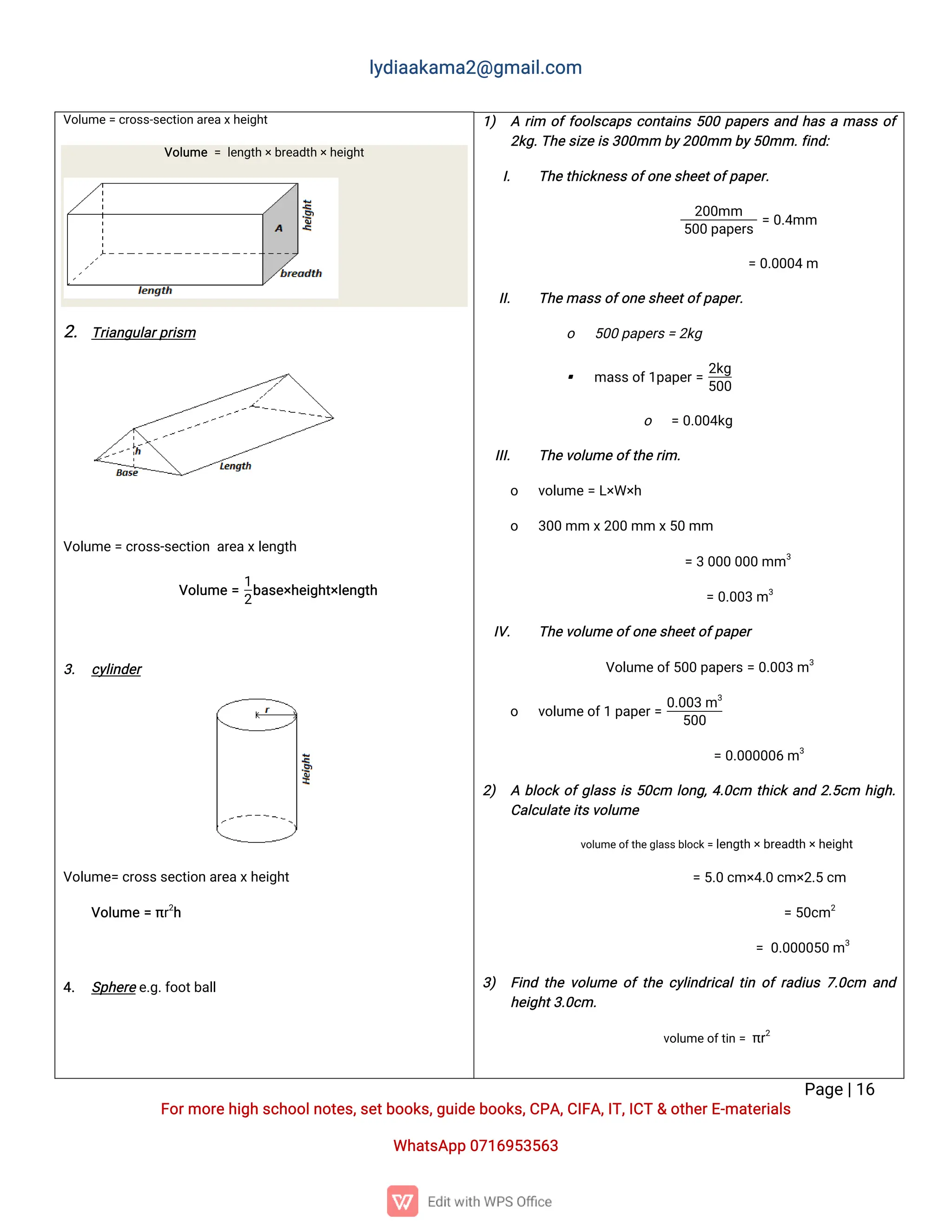 l
y
d
i
a
a
k
a
ma
2
@g
ma
i
l
.
c
o
m
P
a
g
e
|
1
6
F
o
r
mo
r
e
h
i
g
hs
c
h
o
o
l
n
o
t
e
s
,
s
e
t
b
o
o
k
s
,
g
u
i
d
e
b
o
o
k
s
,
C
P
A
,
C
I
F
A
,
I
T
,
I
C
T&o
t
h
e
r
E
-
ma
t
e
r
i
a
l
s
Wh
a
t
s
A
p
p0
7
1
6
9
5
3
5
6
3
V
o
l
u
me
=c
r
o
s
s
-
s
e
c
t
i
o
na
r
e
a
x
h
e
i
g
h
t
V
o
l
u
me=l
e
n
g
t
h
×
b
r
e
a
d
t
h
×
h
e
i
g
h
t
2
.T
r
i
a
n
g
u
l
a
r
p
r
i
s
m
V
o
l
u
me
=c
r
o
s
s
-
s
e
c
t
i
o
na
r
e
a
x
l
e
n
g
t
h
V
o
l
u
me=
1
2
b
a
s
e
×
h
e
i
g
h
t
×
l
e
n
g
t
h
3
. c
y
l
i
n
d
e
r
V
o
l
u
me
=c
r
o
s
s
s
e
c
t
i
o
na
r
e
a
x
h
e
i
g
h
t
V
o
l
u
me=π
r
2
h
4
. S
p
h
e
r
e
e
.
g
.
f
o
o
t
b
a
l
l
1
) Ar
i
m o
f
f
o
o
l
s
c
a
p
sc
o
n
t
a
i
n
s5
0
0p
a
p
e
r
sa
n
dh
a
sama
s
so
f
2
k
g
.
T
h
e
s
i
z
ei
s
3
0
0
mmb
y
2
0
0
mmb
y
5
0
mm.
f
i
n
d
:
I
. T
h
e
t
h
i
c
k
n
e
s
s
o
f
o
n
e
s
h
e
e
t
o
f
p
a
p
e
r
.
2
0
0
mm
5
0
0p
a
p
e
r
s
=0
.
4
mm
=0
.
0
0
0
4m
I
I
. T
h
e
ma
s
s
o
f
o
n
e
s
h
e
e
t
o
f
p
a
p
e
r
.
o 5
0
0p
a
p
e
r
s
=2
k
g
 ma
s
s
o
f
1
p
a
p
e
r
=
2
k
g
5
0
0
o =0
.
0
0
4
k
g
I
I
I
. T
h
e
v
o
l
u
meo
f
t
h
e
r
i
m.
o v
o
l
u
me=L
×
W×
h
o 3
0
0mmx
2
0
0mmx
5
0mm
=30
0
00
0
0mm3
=0
.
0
0
3m3
I
V
. T
h
e
v
o
l
u
meo
f
o
n
e
s
h
e
e
t
o
f
p
a
p
e
r
V
o
l
u
me
o
f
5
0
0p
a
p
e
r
s
=0
.
0
0
3m3
o v
o
l
u
me
o
f
1p
a
p
e
r
=
0
.
0
0
3m3
5
0
0
=0
.
0
0
0
0
0
6m3
2
) Ab
l
o
c
ko
f
g
l
a
s
si
s5
0
c
m l
o
n
g
,
4
.
0
c
m t
h
i
c
ka
n
d2
.
5
c
m h
i
g
h
.
C
a
l
c
u
l
a
t
ei
t
s
v
o
l
u
me
v
o
l
u
me
o
f
t
h
e
g
l
a
s
s
b
l
o
c
k
=l
e
n
g
t
h×
b
r
e
a
d
t
h
×
h
e
i
g
h
t
=5
.
0c
m×
4
.
0c
m×
2
.
5c
m
=5
0
c
m2
=0
.
0
0
0
0
5
0m3
3
) F
i
n
dt
h
ev
o
l
u
meo
ft
h
ec
y
l
i
n
d
r
i
c
a
l
t
i
no
fr
a
d
i
u
s7
.
0
c
m a
n
d
h
e
i
g
h
t
3
.
0
c
m.
v
o
l
u
me
o
f
t
i
n=π
r
2
 