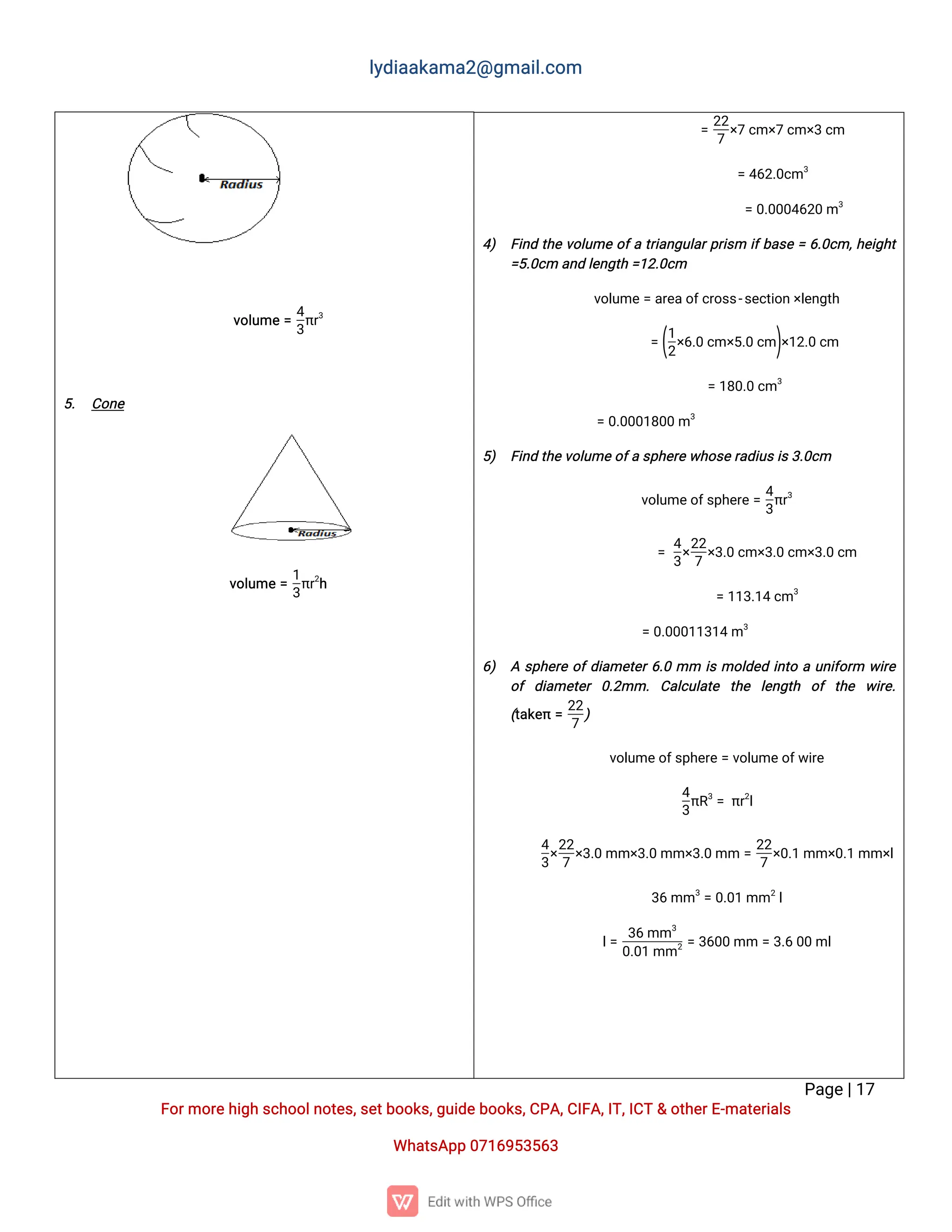 l
y
d
i
a
a
k
a
ma
2
@g
ma
i
l
.
c
o
m
P
a
g
e
|
1
7
F
o
r
mo
r
e
h
i
g
hs
c
h
o
o
l
n
o
t
e
s
,
s
e
t
b
o
o
k
s
,
g
u
i
d
e
b
o
o
k
s
,
C
P
A
,
C
I
F
A
,
I
T
,
I
C
T&o
t
h
e
r
E
-
ma
t
e
r
i
a
l
s
Wh
a
t
s
A
p
p0
7
1
6
9
5
3
5
6
3
v
o
l
u
me=
4
3
π
r
3
5
. C
o
n
e
v
o
l
u
me=
1
3
π
r
2
h
=
2
2
7
×
7c
m×
7c
m×
3c
m
=4
6
2
.
0
c
m3
=0
.
0
0
0
4
6
2
0m3
4
) F
i
n
dt
h
ev
o
l
u
meo
f
at
r
i
a
n
g
u
l
a
r
p
r
i
s
m i
f
b
a
s
e=6
.
0
c
m,
h
e
i
g
h
t
=
5
.
0
c
ma
n
dl
e
n
g
t
h=
1
2
.
0
c
m
v
o
l
u
me
=a
r
e
a
o
f
c
r
o
s
s
-
s
e
c
t
i
o
n
×
l
e
n
g
t
h
=(
1
2
×
6
.
0c
m×
5
.
0c
m)
×
1
2
.
0c
m
=1
8
0
.
0c
m3
=0
.
0
0
0
1
8
0
0m3
5
) F
i
n
dt
h
e
v
o
l
u
me
o
f
as
p
h
e
r
ew
h
o
s
e
r
a
d
i
u
s
i
s
3
.
0
c
m
v
o
l
u
me
o
f
s
p
h
e
r
e
=
4
3
π
r
3
=
4
3
×
2
2
7
×
3
.
0c
m×
3
.
0c
m×
3
.
0c
m
=1
1
3
.
1
4c
m3
=0
.
0
0
0
1
1
3
1
4m3
6
) As
p
h
e
r
eo
f
d
i
a
me
t
e
r
6
.
0mm i
smo
l
d
e
di
n
t
oau
n
i
f
o
r
m w
i
r
e
o
fd
i
a
me
t
e
r0
.
2
mm.C
a
l
c
u
l
a
t
e t
h
e l
e
n
g
t
h o
ft
h
e w
i
r
e
.
(
t
a
k
e
π=
2
2
7
)
v
o
l
u
me
o
f
s
p
h
e
r
e
=v
o
l
u
me
o
f
w
i
r
e
4
3
π
R
3
=π
r
2
l
4
3
×
2
2
7
×
3
.
0mm×
3
.
0mm×
3
.
0mm=
2
2
7
×
0
.
1mm×
0
.
1mm×
l
3
6mm3
=0
.
0
1mm2
l
l
=
3
6mm3
0
.
0
1mm2=3
6
0
0mm=3
.
60
0ml
 