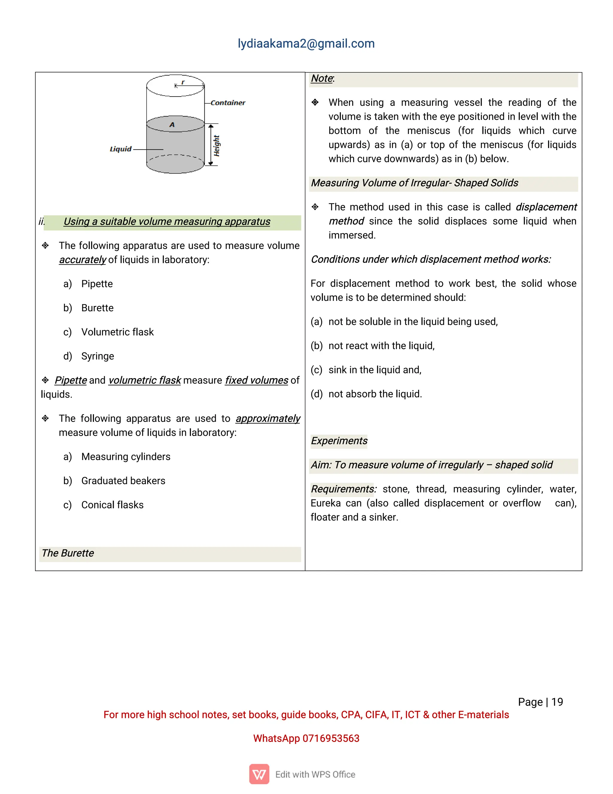 l
y
d
i
a
a
k
a
ma
2
@g
ma
i
l
.
c
o
m
P
a
g
e
|
1
9
F
o
r
mo
r
e
h
i
g
hs
c
h
o
o
l
n
o
t
e
s
,
s
e
t
b
o
o
k
s
,
g
u
i
d
e
b
o
o
k
s
,
C
P
A
,
C
I
F
A
,
I
T
,
I
C
T&o
t
h
e
r
E
-
ma
t
e
r
i
a
l
s
Wh
a
t
s
A
p
p0
7
1
6
9
5
3
5
6
3
i
i
. U
s
i
n
gas
u
i
t
a
b
l
e
v
o
l
u
me
me
a
s
u
r
i
n
ga
p
p
a
r
a
t
u
s
 T
h
ef
o
l
l
o
w
i
n
ga
p
p
a
r
a
t
u
sa
r
eu
s
e
dt
ome
a
s
u
r
ev
o
l
u
me
a
c
c
u
r
a
t
e
l
y
o
f
l
i
q
u
i
d
s
i
nl
a
b
o
r
a
t
o
r
y
:
a
) P
i
p
e
t
t
e
b
) B
u
r
e
t
t
e
c
) V
o
l
u
me
t
r
i
c
f
l
a
s
k
d
) S
y
r
i
n
g
e
 P
i
p
e
t
t
e
a
n
dv
o
l
u
me
t
r
i
c
f
l
a
s
k
me
a
s
u
r
e
f
i
x
e
dv
o
l
u
me
s
o
f
l
i
q
u
i
d
s
.
 T
h
ef
o
l
l
o
w
i
n
ga
p
p
a
r
a
t
u
sa
r
eu
s
e
dt
oa
p
p
r
o
x
i
ma
t
e
l
y
me
a
s
u
r
e
v
o
l
u
me
o
f
l
i
q
u
i
d
s
i
nl
a
b
o
r
a
t
o
r
y
:
a
) Me
a
s
u
r
i
n
gc
y
l
i
n
d
e
r
s
b
) G
r
a
d
u
a
t
e
db
e
a
k
e
r
s
c
) C
o
n
i
c
a
l
f
l
a
s
k
s
T
h
e
B
u
r
e
t
t
e
N
o
t
e
:
 Wh
e
nu
s
i
n
game
a
s
u
r
i
n
gv
e
s
s
e
lt
h
er
e
a
d
i
n
go
ft
h
e
v
o
l
u
mei
s
t
a
k
e
nw
i
t
ht
h
ee
y
ep
o
s
i
t
i
o
n
e
di
nl
e
v
e
l
w
i
t
ht
h
e
b
o
t
t
o
m o
ft
h
e me
n
i
s
c
u
s (
f
o
rl
i
q
u
i
d
s w
h
i
c
h c
u
r
v
e
u
p
w
a
r
d
s
)
a
si
n(
a
)
o
r
t
o
po
f
t
h
eme
n
i
s
c
u
s(
f
o
r
l
i
q
u
i
d
s
w
h
i
c
hc
u
r
v
e
d
o
w
n
w
a
r
d
s
)
a
s
i
n(
b
)
b
e
l
o
w
.
Me
a
s
u
r
i
n
gV
o
l
u
me
o
f
I
r
r
e
g
u
l
a
r
-
S
h
a
p
e
dS
o
l
i
d
s
 T
h
eme
t
h
o
du
s
e
di
nt
h
i
sc
a
s
ei
sc
a
l
l
e
dd
i
s
p
l
a
c
e
me
n
t
me
t
h
o
ds
i
n
c
et
h
es
o
l
i
dd
i
s
p
l
a
c
e
ss
o
mel
i
q
u
i
dw
h
e
n
i
mme
r
s
e
d
.
C
o
n
d
i
t
i
o
n
s
u
n
d
e
r
w
h
i
c
hd
i
s
p
l
a
c
e
me
n
t
me
t
h
o
dw
o
r
k
s
:
F
o
rd
i
s
p
l
a
c
e
me
n
tme
t
h
o
dt
ow
o
r
kb
e
s
t
,
t
h
es
o
l
i
dw
h
o
s
e
v
o
l
u
me
i
s
t
ob
e
d
e
t
e
r
mi
n
e
ds
h
o
u
l
d
:
(
a
)n
o
t
b
e
s
o
l
u
b
l
e
i
nt
h
e
l
i
q
u
i
db
e
i
n
gu
s
e
d
,
(
b
)n
o
t
r
e
a
c
t
w
i
t
ht
h
e
l
i
q
u
i
d
,
(
c
)s
i
n
k
i
nt
h
e
l
i
q
u
i
da
n
d
,
(
d
)n
o
t
a
b
s
o
r
bt
h
e
l
i
q
u
i
d
.
E
x
p
e
r
i
me
n
t
s
A
i
m:
T
ome
a
s
u
r
e
v
o
l
u
me
o
f
i
r
r
e
g
u
l
a
r
l
y
–s
h
a
p
e
ds
o
l
i
d
R
e
q
u
i
r
e
me
n
t
s
:s
t
o
n
e
,t
h
r
e
a
d
,me
a
s
u
r
i
n
g c
y
l
i
n
d
e
r
,w
a
t
e
r
,
E
u
r
e
k
ac
a
n(
a
l
s
oc
a
l
l
e
dd
i
s
p
l
a
c
e
me
n
t
o
ro
v
e
r
f
l
o
w c
a
n
)
,
f
l
o
a
t
e
r
a
n
da
s
i
n
k
e
r
.
 