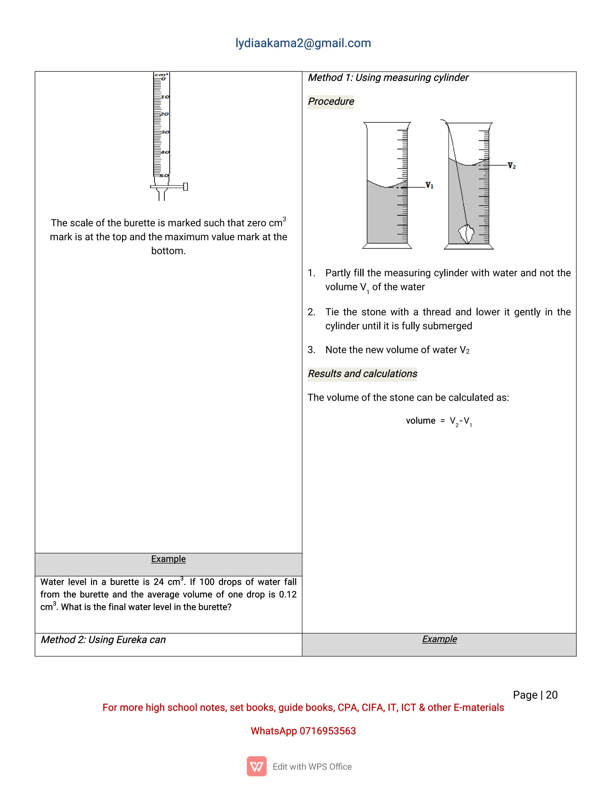l
y
d
i
a
a
k
a
ma
2
@g
ma
i
l
.
c
o
m
P
a
g
e
|
2
0
F
o
r
mo
r
e
h
i
g
hs
c
h
o
o
l
n
o
t
e
s
,
s
e
t
b
o
o
k
s
,
g
u
i
d
e
b
o
o
k
s
,
C
P
A
,
C
I
F
A
,
I
T
,
I
C
T&o
t
h
e
r
E
-
ma
t
e
r
i
a
l
s
Wh
a
t
s
A
p
p0
7
1
6
9
5
3
5
6
3
T
h
e
s
c
a
l
e
o
f
t
h
e
b
u
r
e
t
t
e
i
s
ma
r
k
e
ds
u
c
ht
h
a
t
z
e
r
oc
m3
ma
r
k
i
s
a
t
t
h
e
t
o
pa
n
dt
h
e
ma
x
i
mu
mv
a
l
u
e
ma
r
k
a
t
t
h
e
b
o
t
t
o
m.
Me
t
h
o
d1
:
U
s
i
n
gme
a
s
u
r
i
n
gc
y
l
i
n
d
e
r
P
r
o
c
e
d
u
r
e
1
. P
a
r
t
l
y
f
i
l
l
t
h
eme
a
s
u
r
i
n
gc
y
l
i
n
d
e
r
w
i
t
hw
a
t
e
r
a
n
dn
o
t
t
h
e
v
o
l
u
me
V
1
o
f
t
h
e
w
a
t
e
r
2
. T
i
et
h
es
t
o
n
ew
i
t
hat
h
r
e
a
da
n
dl
o
w
e
r
i
t
g
e
n
t
l
yi
nt
h
e
c
y
l
i
n
d
e
r
u
n
t
i
l
i
t
i
s
f
u
l
l
y
s
u
b
me
r
g
e
d
3
. N
o
t
e
t
h
e
n
e
wv
o
l
u
me
o
f
w
a
t
e
r
V
2
R
e
s
u
l
t
s
a
n
dc
a
l
c
u
l
a
t
i
o
n
s
T
h
e
v
o
l
u
me
o
f
t
h
e
s
t
o
n
e
c
a
nb
e
c
a
l
c
u
l
a
t
e
da
s
:
v
o
l
u
me=V
2
-
V
1
E
x
a
mp
l
e
Wa
t
e
r
l
e
v
e
l
i
nab
u
r
e
t
t
ei
s2
4c
m3
.
I
f
1
0
0d
r
o
p
so
f
w
a
t
e
r
f
a
l
l
f
r
o
m t
h
eb
u
r
e
t
t
ea
n
dt
h
ea
v
e
r
a
g
ev
o
l
u
meo
f
o
n
ed
r
o
pi
s0
.
1
2
c
m3
.
Wh
a
t
i
s
t
h
e
f
i
n
a
l
w
a
t
e
r
l
e
v
e
l
i
nt
h
e
b
u
r
e
t
t
e
?
Me
t
h
o
d2
:
U
s
i
n
gE
u
r
e
k
ac
a
n E
x
a
mp
l
e
 