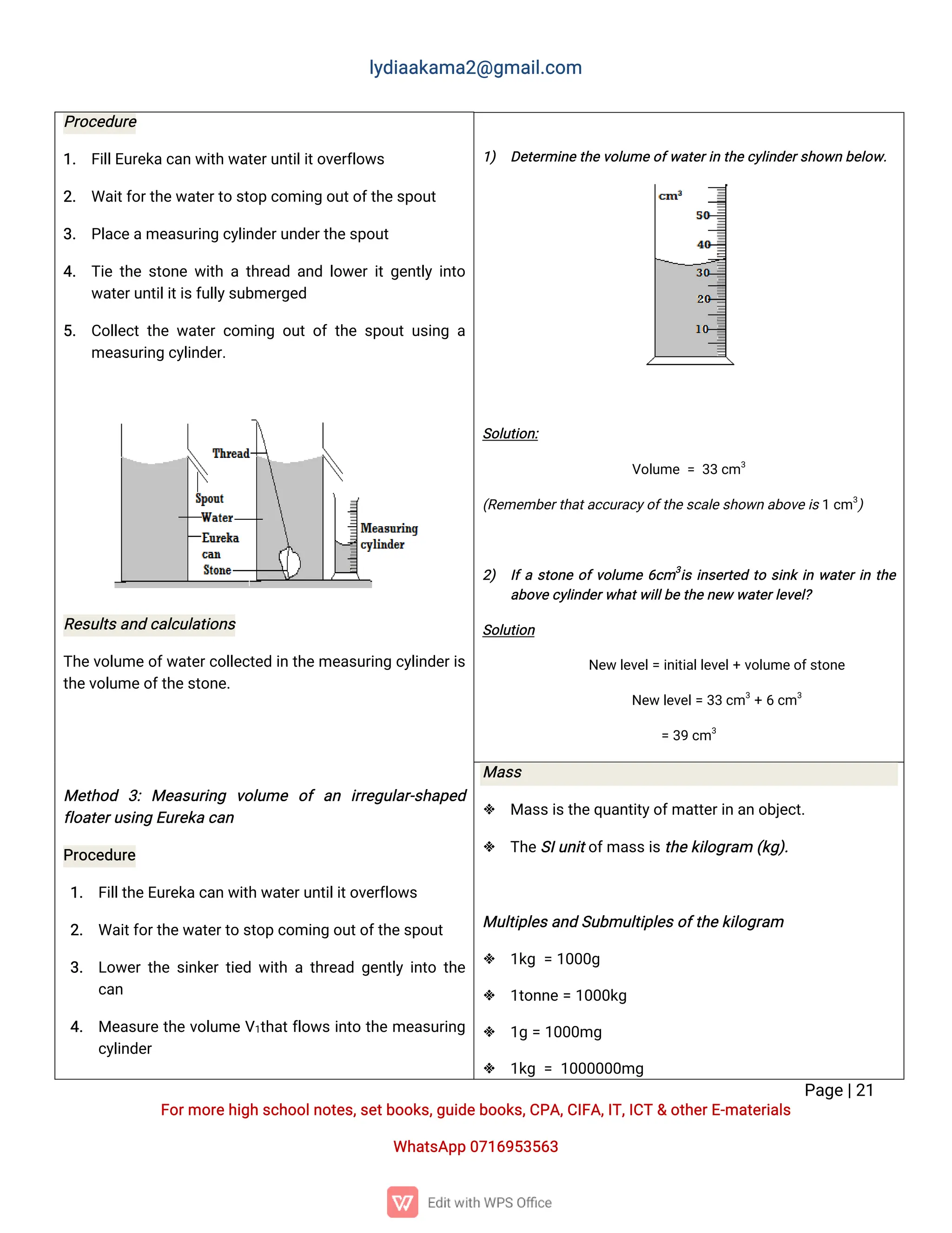 l
y
d
i
a
a
k
a
ma
2
@g
ma
i
l
.
c
o
m
P
a
g
e
|
2
1
F
o
r
mo
r
e
h
i
g
hs
c
h
o
o
l
n
o
t
e
s
,
s
e
t
b
o
o
k
s
,
g
u
i
d
e
b
o
o
k
s
,
C
P
A
,
C
I
F
A
,
I
T
,
I
C
T&o
t
h
e
r
E
-
ma
t
e
r
i
a
l
s
Wh
a
t
s
A
p
p0
7
1
6
9
5
3
5
6
3
P
r
o
c
e
d
u
r
e
1
. F
i
l
l
E
u
r
e
k
a
c
a
nw
i
t
hw
a
t
e
r
u
n
t
i
l
i
t
o
v
e
r
f
l
o
w
s
2
. Wa
i
t
f
o
r
t
h
e
w
a
t
e
r
t
os
t
o
pc
o
mi
n
go
u
t
o
f
t
h
e
s
p
o
u
t
3
. P
l
a
c
e
a
me
a
s
u
r
i
n
gc
y
l
i
n
d
e
r
u
n
d
e
r
t
h
e
s
p
o
u
t
4
. T
i
et
h
es
t
o
n
ew
i
t
hat
h
r
e
a
da
n
dl
o
w
e
r
i
t
g
e
n
t
l
yi
n
t
o
w
a
t
e
r
u
n
t
i
l
i
t
i
s
f
u
l
l
y
s
u
b
me
r
g
e
d
5
. C
o
l
l
e
c
tt
h
ew
a
t
e
rc
o
mi
n
go
u
to
ft
h
es
p
o
u
tu
s
i
n
ga
me
a
s
u
r
i
n
gc
y
l
i
n
d
e
r
.
R
e
s
u
l
t
s
a
n
dc
a
l
c
u
l
a
t
i
o
n
s
T
h
e
v
o
l
u
me
o
f
w
a
t
e
r
c
o
l
l
e
c
t
e
di
nt
h
e
me
a
s
u
r
i
n
gc
y
l
i
n
d
e
r
i
s
t
h
e
v
o
l
u
me
o
f
t
h
e
s
t
o
n
e
.
Me
t
h
o
d 3
:Me
a
s
u
r
i
n
g v
o
l
u
me o
fa
n i
r
r
e
g
u
l
a
r
-
s
h
a
p
e
d
f
l
o
a
t
e
r
u
s
i
n
gE
u
r
e
k
ac
a
n
P
r
o
c
e
d
u
r
e
1
. F
i
l
l
t
h
e
E
u
r
e
k
a
c
a
nw
i
t
hw
a
t
e
r
u
n
t
i
l
i
t
o
v
e
r
f
l
o
w
s
2
. Wa
i
t
f
o
r
t
h
e
w
a
t
e
r
t
os
t
o
pc
o
mi
n
go
u
t
o
f
t
h
e
s
p
o
u
t
3
. L
o
w
e
r
t
h
es
i
n
k
e
r
t
i
e
dw
i
t
hat
h
r
e
a
dg
e
n
t
l
yi
n
t
ot
h
e
c
a
n
4
. Me
a
s
u
r
et
h
ev
o
l
u
meV
1
t
h
a
t
f
l
o
w
si
n
t
ot
h
eme
a
s
u
r
i
n
g
c
y
l
i
n
d
e
r
1
) D
e
t
e
r
mi
n
e
t
h
ev
o
l
u
me
o
f
w
a
t
e
r
i
nt
h
e
c
y
l
i
n
d
e
r
s
h
o
w
nb
e
l
o
w
.
S
o
l
u
t
i
o
n
:
V
o
l
u
me=3
3c
m3
(
R
e
me
mb
e
r
t
h
a
t
a
c
c
u
r
a
c
y
o
f
t
h
e
s
c
a
l
e
s
h
o
w
na
b
o
v
e
i
s
1c
m3
)
2
) I
f
as
t
o
n
eo
f
v
o
l
u
me6
c
m3
i
si
n
s
e
r
t
e
dt
os
i
n
ki
nw
a
t
e
r
i
nt
h
e
a
b
o
v
e
c
y
l
i
n
d
e
r
w
h
a
t
w
i
l
l
b
e
t
h
e
n
e
ww
a
t
e
r
l
e
v
e
l
?
S
o
l
u
t
i
o
n
N
e
wl
e
v
e
l
=i
n
i
t
i
a
l
l
e
v
e
l
+v
o
l
u
me
o
f
s
t
o
n
e
N
e
wl
e
v
e
l
=3
3c
m3
+6c
m3
=3
9c
m3
Ma
s
s
 Ma
s
s
i
s
t
h
e
q
u
a
n
t
i
t
y
o
f
ma
t
t
e
r
i
na
no
b
j
e
c
t
.
 T
h
e
S
I
u
n
i
t
o
f
ma
s
s
i
s
t
h
e
k
i
l
o
g
r
a
m(
k
g
)
.
Mu
l
t
i
p
l
e
s
a
n
dS
u
b
mu
l
t
i
p
l
e
s
o
f
t
h
e
k
i
l
o
g
r
a
m
 1
k
g=1
0
0
0
g
 1
t
o
n
n
e=1
0
0
0
k
g
 1
g=1
0
0
0
mg
 1
k
g=1
0
0
0
0
0
0
mg
 