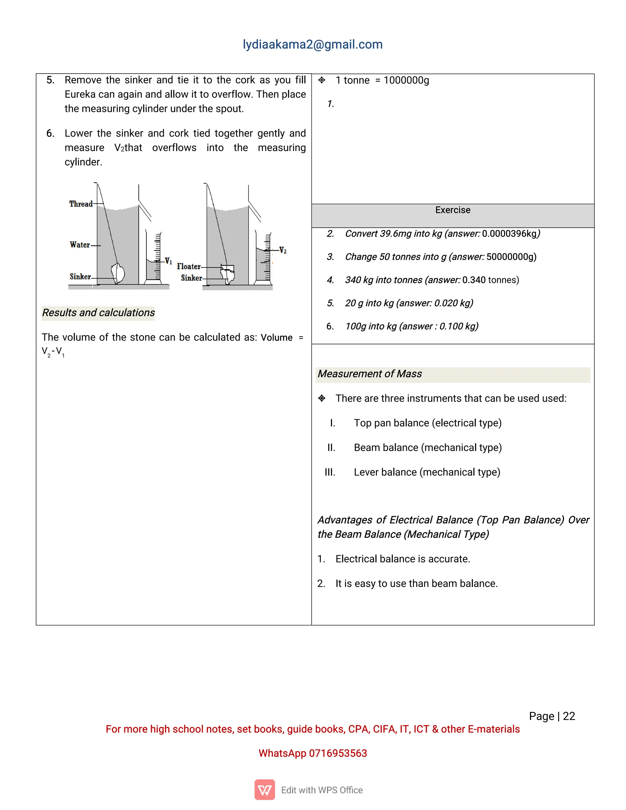 l
y
d
i
a
a
k
a
ma
2
@g
ma
i
l
.
c
o
m
P
a
g
e
|
2
2
F
o
r
mo
r
e
h
i
g
hs
c
h
o
o
l
n
o
t
e
s
,
s
e
t
b
o
o
k
s
,
g
u
i
d
e
b
o
o
k
s
,
C
P
A
,
C
I
F
A
,
I
T
,
I
C
T&o
t
h
e
r
E
-
ma
t
e
r
i
a
l
s
Wh
a
t
s
A
p
p0
7
1
6
9
5
3
5
6
3
5
. R
e
mo
v
et
h
es
i
n
k
e
r
a
n
dt
i
ei
t
t
ot
h
ec
o
r
ka
sy
o
uf
i
l
l
E
u
r
e
k
ac
a
na
g
a
i
na
n
da
l
l
o
wi
t
t
oo
v
e
r
f
l
o
w
.
T
h
e
np
l
a
c
e
t
h
e
me
a
s
u
r
i
n
gc
y
l
i
n
d
e
r
u
n
d
e
r
t
h
e
s
p
o
u
t
.
6
. L
o
w
e
r
t
h
es
i
n
k
e
r
a
n
dc
o
r
kt
i
e
dt
o
g
e
t
h
e
r
g
e
n
t
l
ya
n
d
me
a
s
u
r
e V
2
t
h
a
t o
v
e
r
f
l
o
w
s i
n
t
o t
h
e me
a
s
u
r
i
n
g
c
y
l
i
n
d
e
r
.
R
e
s
u
l
t
s
a
n
dc
a
l
c
u
l
a
t
i
o
n
s
T
h
ev
o
l
u
meo
f
t
h
es
t
o
n
ec
a
nb
ec
a
l
c
u
l
a
t
e
da
s
:
V
o
l
u
me =
V
2
-
V
1
 1t
o
n
n
e=1
0
0
0
0
0
0
g
1
.
E
x
e
r
c
i
s
e
2
. C
o
n
v
e
r
t
3
9
.
6
mgi
n
t
ok
g(
a
n
s
w
e
r
:
0
.
0
0
0
0
3
9
6
k
g
)
3
. C
h
a
n
g
e
5
0t
o
n
n
e
s
i
n
t
og(
a
n
s
w
e
r
:
5
0
0
0
0
0
0
0
g
)
4
. 3
4
0k
gi
n
t
ot
o
n
n
e
s
(
a
n
s
w
e
r
:
0
.
3
4
0t
o
n
n
e
s
)
5
. 2
0gi
n
t
ok
g(
a
n
s
w
e
r
:
0
.
0
2
0k
g
)
6
. 1
0
0
gi
n
t
ok
g(
a
n
s
w
e
r
:
0
.
1
0
0k
g
)
Me
a
s
u
r
e
me
n
t
o
f
Ma
s
s
 T
h
e
r
e
a
r
e
t
h
r
e
e
i
n
s
t
r
u
me
n
t
s
t
h
a
t
c
a
nb
e
u
s
e
du
s
e
d
:
I
. T
o
pp
a
nb
a
l
a
n
c
e
(
e
l
e
c
t
r
i
c
a
l
t
y
p
e
)
I
I
. B
e
a
mb
a
l
a
n
c
e
(
me
c
h
a
n
i
c
a
l
t
y
p
e
)
I
I
I
. L
e
v
e
r
b
a
l
a
n
c
e
(
me
c
h
a
n
i
c
a
l
t
y
p
e
)
A
d
v
a
n
t
a
g
e
so
f
E
l
e
c
t
r
i
c
a
l
B
a
l
a
n
c
e(
T
o
pP
a
nB
a
l
a
n
c
e
)
O
v
e
r
t
h
e
B
e
a
mB
a
l
a
n
c
e
(
Me
c
h
a
n
i
c
a
l
T
y
p
e
)
1
. E
l
e
c
t
r
i
c
a
l
b
a
l
a
n
c
e
i
s
a
c
c
u
r
a
t
e
.
2
. I
t
i
s
e
a
s
y
t
ou
s
e
t
h
a
nb
e
a
mb
a
l
a
n
c
e
.
 
