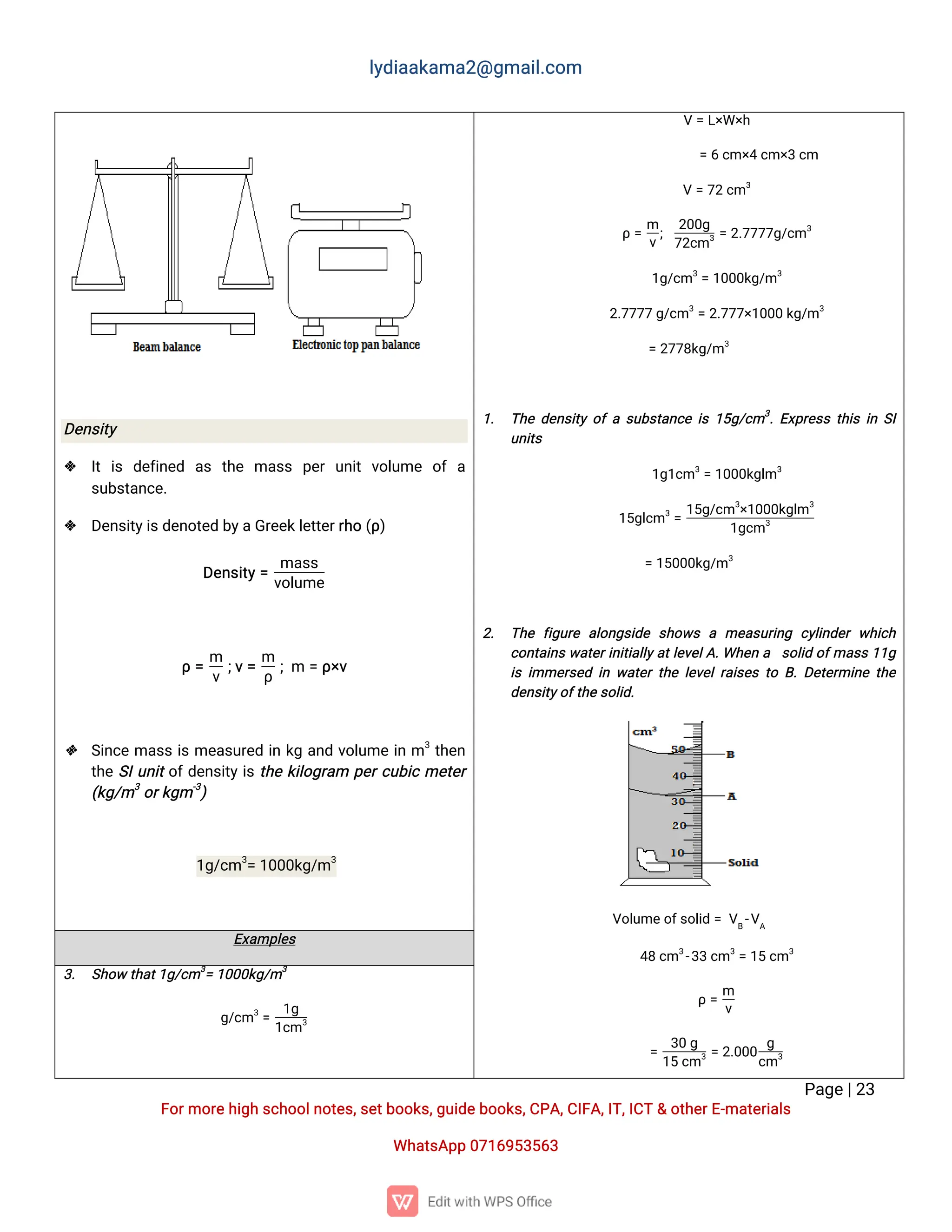 l
y
d
i
a
a
k
a
ma
2
@g
ma
i
l
.
c
o
m
P
a
g
e
|
2
3
F
o
r
mo
r
e
h
i
g
hs
c
h
o
o
l
n
o
t
e
s
,
s
e
t
b
o
o
k
s
,
g
u
i
d
e
b
o
o
k
s
,
C
P
A
,
C
I
F
A
,
I
T
,
I
C
T&o
t
h
e
r
E
-
ma
t
e
r
i
a
l
s
Wh
a
t
s
A
p
p0
7
1
6
9
5
3
5
6
3
D
e
n
s
i
t
y
 I
ti
s d
e
f
i
n
e
d a
s t
h
e ma
s
s p
e
ru
n
i
tv
o
l
u
me o
fa
s
u
b
s
t
a
n
c
e
.
 D
e
n
s
i
t
y
i
s
d
e
n
o
t
e
db
y
a
G
r
e
e
k
l
e
t
t
e
r
r
h
o(
ρ
)
D
e
n
s
i
t
y
=
ma
s
s
v
o
l
u
me
ρ=
m
v
;
v
=
m
ρ
;
m =ρ
×
v
 S
i
n
c
ema
s
si
sme
a
s
u
r
e
di
nk
ga
n
dv
o
l
u
mei
nm3
t
h
e
n
t
h
eS
I
u
n
i
t
o
f
d
e
n
s
i
t
y
i
st
h
ek
i
l
o
g
r
a
m p
e
r
c
u
b
i
cme
t
e
r
(
k
g
/
m3
o
r
k
g
m-
3
)
1
g
/
c
m3
=1
0
0
0
k
g
/
m3
V=L
×
W×
h
=6c
m×
4c
m×
3c
m
V=7
2c
m3
ρ=
m
v
;
2
0
0
g
7
2
c
m3=2
.
7
7
7
7
g
/
c
m3
1
g
/
c
m3
=1
0
0
0
k
g
/
m3
2
.
7
7
7
7g
/
c
m3
=2
.
7
7
7
×
1
0
0
0k
g
/
m3
=2
7
7
8
k
g
/
m3
1
. T
h
ed
e
n
s
i
t
yo
fas
u
b
s
t
a
n
c
ei
s1
5
g
/
c
m3
.
E
x
p
r
e
s
st
h
i
si
nS
I
u
n
i
t
s
1
g
1
c
m3
=1
0
0
0
k
g
l
m3
1
5
g
l
c
m3
=
1
5
g
/
c
m3
×
1
0
0
0
k
g
l
m3
1
g
c
m3
=1
5
0
0
0
k
g
/
m3
2
. T
h
ef
i
g
u
r
ea
l
o
n
g
s
i
d
es
h
o
w
sa me
a
s
u
r
i
n
g c
y
l
i
n
d
e
rw
h
i
c
h
c
o
n
t
a
i
n
sw
a
t
e
r
i
n
i
t
i
a
l
l
y
a
t
l
e
v
e
l
A
.
Wh
e
na s
o
l
i
do
f
ma
s
s1
1
g
i
si
mme
r
s
e
di
nw
a
t
e
rt
h
el
e
v
e
l
r
a
i
s
e
st
oB
.
D
e
t
e
r
mi
n
et
h
e
d
e
n
s
i
t
y
o
f
t
h
e
s
o
l
i
d
.
V
o
l
u
me
o
f
s
o
l
i
d=V
B
-
V
A
4
8c
m3
-
3
3c
m3
=1
5c
m3
ρ=
m
v
=
3
0g
1
5c
m3=2
.
0
0
0
g
c
m3
E
x
a
mp
l
e
s
3
. S
h
o
wt
h
a
t
1
g
/
c
m3
=1
0
0
0
k
g
/
m3
g
/
c
m3
=
1
g
1
c
m3
 