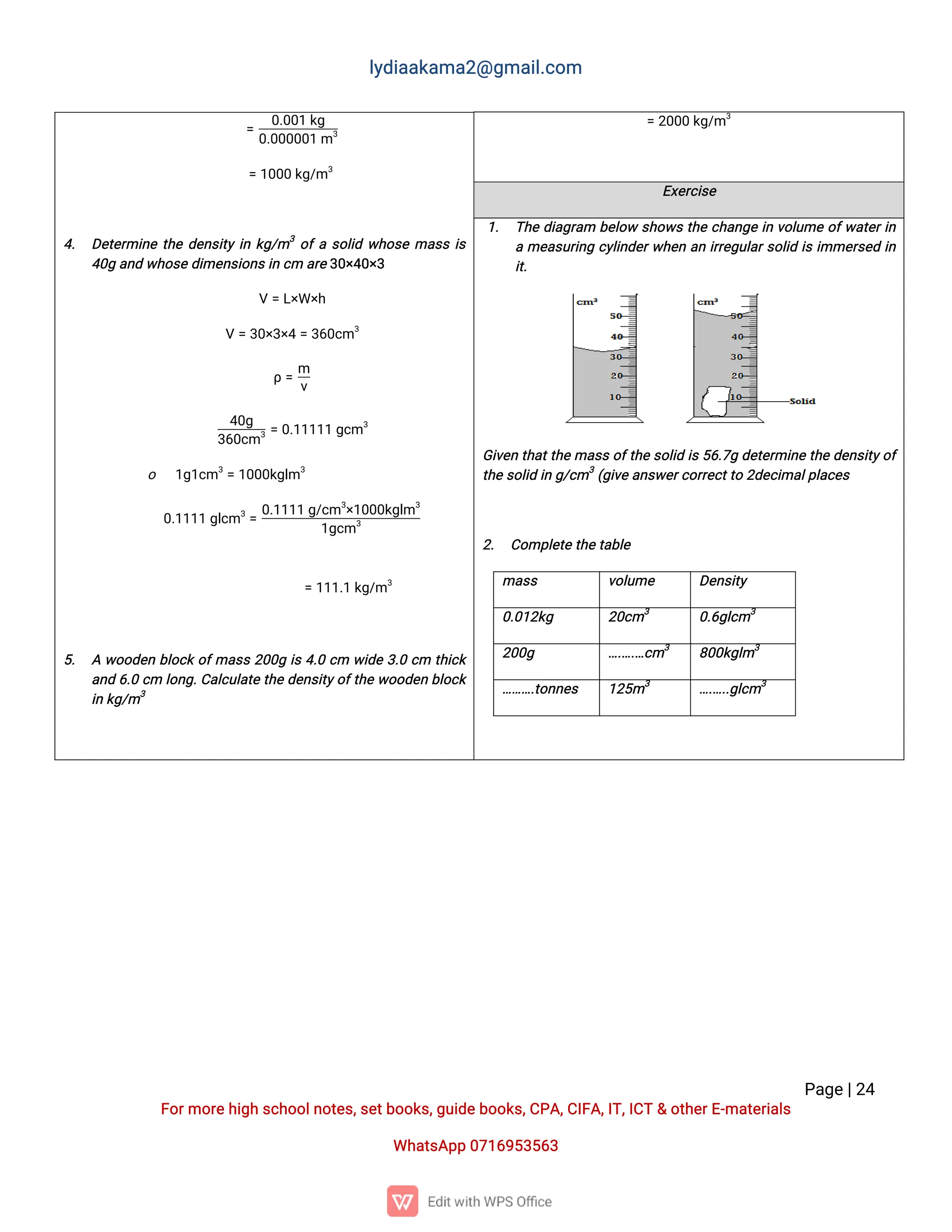 l
y
d
i
a
a
k
a
ma
2
@g
ma
i
l
.
c
o
m
P
a
g
e
|
2
4
F
o
r
mo
r
e
h
i
g
hs
c
h
o
o
l
n
o
t
e
s
,
s
e
t
b
o
o
k
s
,
g
u
i
d
e
b
o
o
k
s
,
C
P
A
,
C
I
F
A
,
I
T
,
I
C
T&o
t
h
e
r
E
-
ma
t
e
r
i
a
l
s
Wh
a
t
s
A
p
p0
7
1
6
9
5
3
5
6
3
=2
0
0
0k
g
/
m3
=
0
.
0
0
1k
g
0
.
0
0
0
0
0
1m3
=1
0
0
0k
g
/
m3
4
. D
e
t
e
r
mi
n
et
h
ed
e
n
s
i
t
yi
nk
g
/
m3
o
f
as
o
l
i
dw
h
o
s
ema
s
si
s
4
0
ga
n
dw
h
o
s
ed
i
me
n
s
i
o
n
s
i
nc
ma
r
e
3
0
×
4
0
×
3
V=L
×
W×
h
V=3
0
×
3
×
4=3
6
0
c
m3
ρ=
m
v
4
0
g
3
6
0
c
m3=0
.
1
1
1
1
1g
c
m3
o 1
g
1
c
m3
=1
0
0
0
k
g
l
m3
0
.
1
1
1
1g
l
c
m3
=
0
.
1
1
1
1g
/
c
m3
×
1
0
0
0
k
g
l
m3
1
g
c
m3
=1
1
1
.
1k
g
/
m3
5
. Aw
o
o
d
e
nb
l
o
c
ko
f
ma
s
s2
0
0
gi
s4
.
0c
m w
i
d
e3
.
0c
m t
h
i
c
k
a
n
d6
.
0c
ml
o
n
g
.
C
a
l
c
u
l
a
t
et
h
ed
e
n
s
i
t
y
o
f
t
h
ew
o
o
d
e
nb
l
o
c
k
i
nk
g
/
m3
E
x
e
r
c
i
s
e
1
. T
h
ed
i
a
g
r
a
m b
e
l
o
ws
h
o
w
st
h
ec
h
a
n
g
ei
nv
o
l
u
meo
f
w
a
t
e
r
i
n
ame
a
s
u
r
i
n
gc
y
l
i
n
d
e
r
w
h
e
na
ni
r
r
e
g
u
l
a
r
s
o
l
i
di
si
mme
r
s
e
di
n
i
t
.
G
i
v
e
nt
h
a
t
t
h
ema
s
so
f
t
h
es
o
l
i
di
s
5
6
.
7
gd
e
t
e
r
mi
n
et
h
ed
e
n
s
i
t
y
o
f
t
h
es
o
l
i
di
ng
/
c
m3
(
g
i
v
e
a
n
s
w
e
r
c
o
r
r
e
c
t
t
o2
d
e
c
i
ma
l
p
l
a
c
e
s
2
. C
o
mp
l
e
t
et
h
e
t
a
b
l
e
ma
s
s v
o
l
u
me D
e
n
s
i
t
y
0
.
0
1
2
k
g 2
0
c
m3
0
.
6
g
l
c
m3
2
0
0
g …
.
…
.
…
c
m3
8
0
0
k
g
l
m3
…
…
…
.
t
o
n
n
e
s 1
2
5
m3
…
.
…
.
.
g
l
c
m3
 