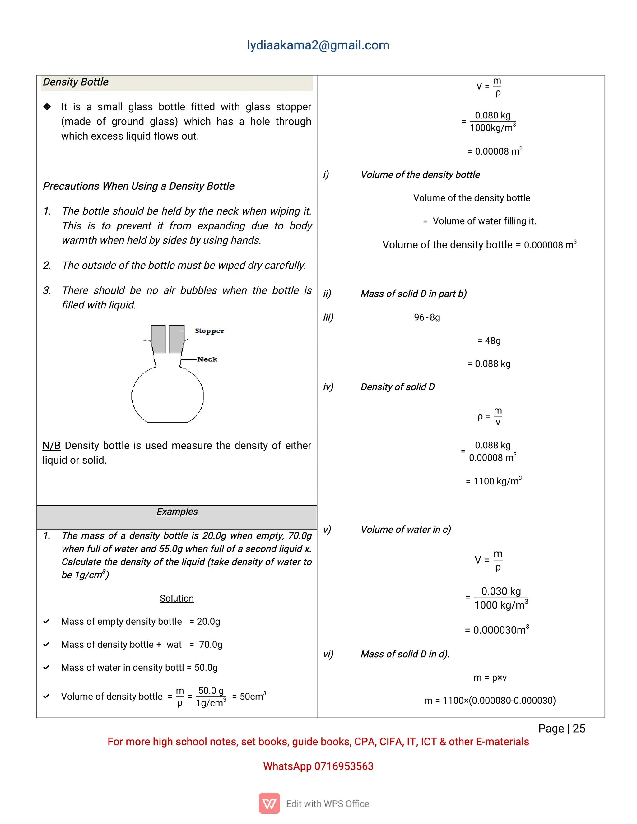 l
y
d
i
a
a
k
a
ma
2
@g
ma
i
l
.
c
o
m
P
a
g
e
|
2
5
F
o
r
mo
r
e
h
i
g
hs
c
h
o
o
l
n
o
t
e
s
,
s
e
t
b
o
o
k
s
,
g
u
i
d
e
b
o
o
k
s
,
C
P
A
,
C
I
F
A
,
I
T
,
I
C
T&o
t
h
e
r
E
-
ma
t
e
r
i
a
l
s
Wh
a
t
s
A
p
p0
7
1
6
9
5
3
5
6
3
D
e
n
s
i
t
y
B
o
t
t
l
e
 I
ti
sas
ma
l
l
g
l
a
s
sb
o
t
t
l
ef
i
t
t
e
dw
i
t
hg
l
a
s
ss
t
o
p
p
e
r
(
ma
d
eo
fg
r
o
u
n
dg
l
a
s
s
)w
h
i
c
hh
a
sah
o
l
et
h
r
o
u
g
h
w
h
i
c
he
x
c
e
s
s
l
i
q
u
i
df
l
o
w
s
o
u
t
.
P
r
e
c
a
u
t
i
o
n
s
Wh
e
nU
s
i
n
gaD
e
n
s
i
t
y
B
o
t
t
l
e
1
. T
h
eb
o
t
t
l
es
h
o
u
l
db
eh
e
l
db
y
t
h
en
e
c
kw
h
e
nw
i
p
i
n
gi
t
.
T
h
i
si
st
op
r
e
v
e
n
ti
tf
r
o
m e
x
p
a
n
d
i
n
gd
u
et
ob
o
d
y
w
a
r
mt
hw
h
e
nh
e
l
db
y
s
i
d
e
s
b
y
u
s
i
n
gh
a
n
d
s
.
2
. T
h
e
o
u
t
s
i
d
e
o
f
t
h
e
b
o
t
t
l
e
mu
s
t
b
e
w
i
p
e
dd
r
y
c
a
r
e
f
u
l
l
y
.
3
. T
h
e
r
es
h
o
u
l
db
en
oa
i
rb
u
b
b
l
e
sw
h
e
nt
h
eb
o
t
t
l
ei
s
f
i
l
l
e
dw
i
t
hl
i
q
u
i
d
.
N
/
BD
e
n
s
i
t
yb
o
t
t
l
ei
su
s
e
dme
a
s
u
r
et
h
ed
e
n
s
i
t
yo
f
e
i
t
h
e
r
l
i
q
u
i
do
r
s
o
l
i
d
.
V=
m
ρ
=
0
.
0
8
0k
g
1
0
0
0
k
g
/
m3
=0
.
0
0
0
0
8m3
i
) V
o
l
u
meo
f
t
h
e
d
e
n
s
i
t
y
b
o
t
t
l
e
V
o
l
u
me
o
f
t
h
e
d
e
n
s
i
t
y
b
o
t
t
l
e
=V
o
l
u
me
o
f
w
a
t
e
r
f
i
l
l
i
n
gi
t
.
V
o
l
u
me
o
f
t
h
e
d
e
n
s
i
t
y
b
o
t
t
l
e=0
.
0
0
0
0
0
8m3
i
i
) Ma
s
s
o
f
s
o
l
i
dDi
np
a
r
t
b
)
i
i
i
) 9
6
-
8
g
=4
8
g
=0
.
0
8
8k
g
i
v
) D
e
n
s
i
t
y
o
f
s
o
l
i
dD
ρ=
m
v
=
0
.
0
8
8k
g
0
.
0
0
0
0
8m3
=1
1
0
0k
g
/
m3
v
) V
o
l
u
meo
f
w
a
t
e
r
i
nc
)
V=
m
ρ
=
0
.
0
3
0k
g
1
0
0
0k
g
/
m3
=0
.
0
0
0
0
3
0
m3
v
i
) Ma
s
s
o
f
s
o
l
i
dDi
nd
)
.
m=ρ
×
v
m=1
1
0
0
×
(
0
.
0
0
0
0
8
0
-
0
.
0
0
0
0
3
0
)
E
x
a
mp
l
e
s
1
. T
h
ema
s
so
f
ad
e
n
s
i
t
yb
o
t
t
l
ei
s2
0
.
0
gw
h
e
ne
mp
t
y
,
7
0
.
0
g
w
h
e
nf
u
l
l
o
f
w
a
t
e
r
a
n
d5
5
.
0
gw
h
e
nf
u
l
l
o
f
as
e
c
o
n
dl
i
q
u
i
dx
.
C
a
l
c
u
l
a
t
et
h
ed
e
n
s
i
t
y
o
f
t
h
el
i
q
u
i
d(
t
a
k
ed
e
n
s
i
t
y
o
f
w
a
t
e
r
t
o
b
e
1
g
/
c
m3
)
S
o
l
u
t
i
o
n
 Ma
s
s
o
f
e
mp
t
y
d
e
n
s
i
t
y
b
o
t
t
l
e =2
0
.
0
g
 Ma
s
s
o
f
d
e
n
s
i
t
y
b
o
t
t
l
e+w
a
t=7
0
.
0
g
 Ma
s
s
o
f
w
a
t
e
r
i
nd
e
n
s
i
t
y
b
o
t
t
l
=5
0
.
0
g
 V
o
l
u
me
o
f
d
e
n
s
i
t
y
b
o
t
t
l
e=
m
ρ
=
5
0
.
0g
1
g
/
c
m3 =5
0
c
m3
 