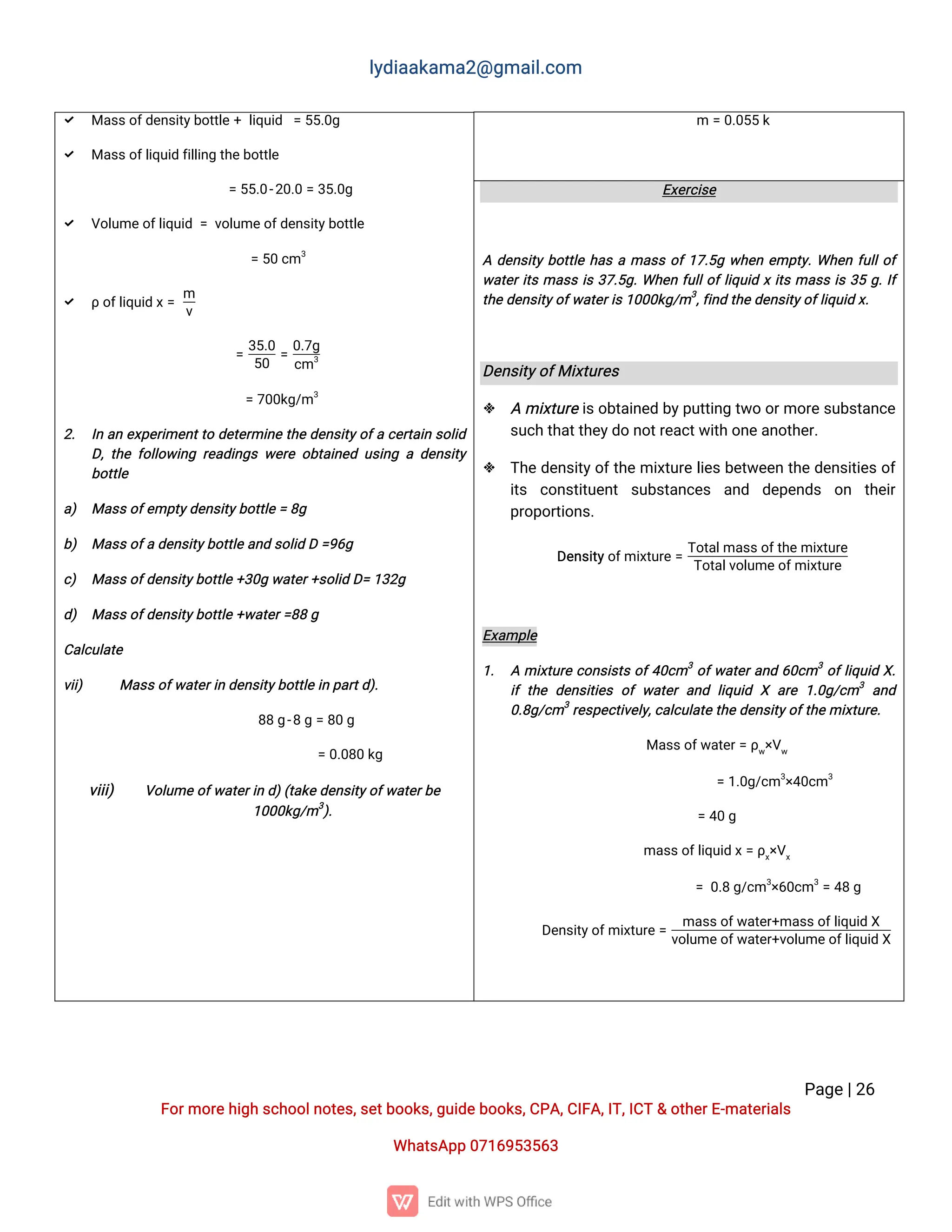l
y
d
i
a
a
k
a
ma
2
@g
ma
i
l
.
c
o
m
P
a
g
e
|
2
6
F
o
r
mo
r
e
h
i
g
hs
c
h
o
o
l
n
o
t
e
s
,
s
e
t
b
o
o
k
s
,
g
u
i
d
e
b
o
o
k
s
,
C
P
A
,
C
I
F
A
,
I
T
,
I
C
T&o
t
h
e
r
E
-
ma
t
e
r
i
a
l
s
Wh
a
t
s
A
p
p0
7
1
6
9
5
3
5
6
3
m=0
.
0
5
5k
 Ma
s
s
o
f
d
e
n
s
i
t
y
b
o
t
t
l
e+l
i
q
u
i
d =5
5
.
0
g
 Ma
s
s
o
f
l
i
q
u
i
df
i
l
l
i
n
gt
h
e
b
o
t
t
l
e
=5
5
.
0
-
2
0
.
0=3
5
.
0
g
 V
o
l
u
me
o
f
l
i
q
u
i
d=v
o
l
u
me
o
f
d
e
n
s
i
t
y
b
o
t
t
l
e
=5
0c
m3
 ρo
f
l
i
q
u
i
dx
=
m
v
=
3
5
.
0
5
0
=
0
.
7
g
c
m3
=7
0
0
k
g
/
m3
2
. I
na
ne
x
p
e
r
i
me
n
t
t
od
e
t
e
r
mi
n
et
h
ed
e
n
s
i
t
y
o
f
ac
e
r
t
a
i
ns
o
l
i
d
D
,
t
h
ef
o
l
l
o
w
i
n
gr
e
a
d
i
n
g
sw
e
r
eo
b
t
a
i
n
e
du
s
i
n
gad
e
n
s
i
t
y
b
o
t
t
l
e
a
) Ma
s
s
o
f
e
mp
t
y
d
e
n
s
i
t
y
b
o
t
t
l
e
=8
g
b
) Ma
s
s
o
f
ad
e
n
s
i
t
y
b
o
t
t
l
ea
n
ds
o
l
i
dD=
9
6
g
c
) Ma
s
s
o
f
d
e
n
s
i
t
y
b
o
t
t
l
e+
3
0
gw
a
t
e
r
+
s
o
l
i
dD
=1
3
2
g
d
) Ma
s
s
o
f
d
e
n
s
i
t
y
b
o
t
t
l
e+
w
a
t
e
r
=
8
8g
C
a
l
c
u
l
a
t
e
v
i
i
) Ma
s
s
o
f
w
a
t
e
r
i
nd
e
n
s
i
t
y
b
o
t
t
l
ei
np
a
r
t
d
)
.
8
8g
-
8g=8
0g
=0
.
0
8
0k
g
v
i
i
i
) V
o
l
u
meo
f
w
a
t
e
r
i
nd
)
(
t
a
k
e
d
e
n
s
i
t
y
o
f
w
a
t
e
r
b
e
1
0
0
0
k
g
/
m3
)
.
E
x
e
r
c
i
s
e
Ad
e
n
s
i
t
yb
o
t
t
l
eh
a
sama
s
so
f
1
7
.
5
gw
h
e
ne
mp
t
y
.
Wh
e
nf
u
l
l
o
f
w
a
t
e
r
i
t
sma
s
si
s3
7
.
5
g
.
Wh
e
nf
u
l
l
o
f
l
i
q
u
i
dxi
t
sma
s
si
s3
5g
.
I
f
t
h
ed
e
n
s
i
t
y
o
f
w
a
t
e
r
i
s
1
0
0
0
k
g
/
m3
,
f
i
n
dt
h
e
d
e
n
s
i
t
y
o
f
l
i
q
u
i
dx
.
D
e
n
s
i
t
y
o
f
Mi
x
t
u
r
e
s
 Ami
x
t
u
r
ei
s
o
b
t
a
i
n
e
db
y
p
u
t
t
i
n
gt
w
oo
r
mo
r
e
s
u
b
s
t
a
n
c
e
s
u
c
ht
h
a
t
t
h
e
y
d
on
o
t
r
e
a
c
t
w
i
t
ho
n
e
a
n
o
t
h
e
r
.
 T
h
ed
e
n
s
i
t
y
o
f
t
h
emi
x
t
u
r
el
i
e
sb
e
t
w
e
e
nt
h
ed
e
n
s
i
t
i
e
so
f
i
t
s c
o
n
s
t
i
t
u
e
n
t s
u
b
s
t
a
n
c
e
s a
n
d d
e
p
e
n
d
s o
n t
h
e
i
r
p
r
o
p
o
r
t
i
o
n
s
.
D
e
n
s
i
t
y
o
f
mi
x
t
u
r
e=
T
o
t
a
l
ma
s
s
o
f
t
h
e
mi
x
t
u
r
e
T
o
t
a
l
v
o
l
u
me
o
f
mi
x
t
u
r
e
E
x
a
mp
l
e
1
. Ami
x
t
u
r
ec
o
n
s
i
s
t
so
f
4
0
c
m3
o
f
w
a
t
e
r
a
n
d6
0
c
m3
o
f
l
i
q
u
i
dX
.
i
ft
h
ed
e
n
s
i
t
i
e
so
fw
a
t
e
ra
n
dl
i
q
u
i
dX a
r
e1
.
0
g
/
c
m3
a
n
d
0
.
8
g
/
c
m3
r
e
s
p
e
c
t
i
v
e
l
y
,
c
a
l
c
u
l
a
t
e
t
h
e
d
e
n
s
i
t
y
o
f
t
h
e
mi
x
t
u
r
e
.
Ma
s
s
o
f
w
a
t
e
r
=ρ
w
×
V
w
=1
.
0
g
/
c
m3
×
4
0
c
m3
=4
0g
ma
s
s
o
f
l
i
q
u
i
dx
=ρ
x
×
V
x
=0
.
8g
/
c
m3
×
6
0
c
m3
=4
8g
D
e
n
s
i
t
y
o
f
mi
x
t
u
r
e
=
ma
s
s
o
f
w
a
t
e
r
+
ma
s
s
o
f
l
i
q
u
i
dX
v
o
l
u
me
o
f
w
a
t
e
r
+
v
o
l
u
me
o
f
l
i
q
u
i
dX
 