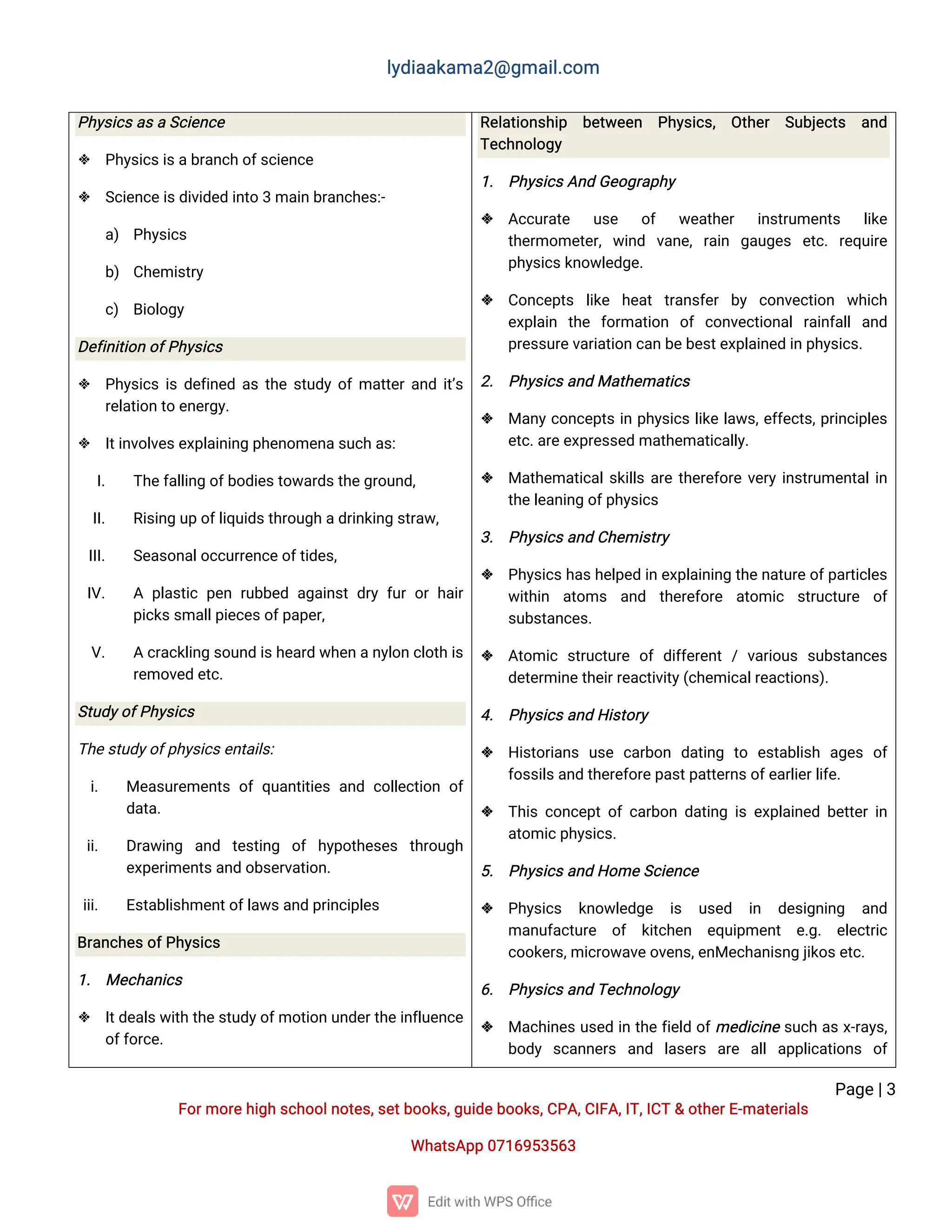 l
y
d
i
a
a
k
a
ma
2
@g
ma
i
l
.
c
o
m
P
a
g
e
|
3
F
o
r
mo
r
e
h
i
g
hs
c
h
o
o
l
n
o
t
e
s
,
s
e
t
b
o
o
k
s
,
g
u
i
d
e
b
o
o
k
s
,
C
P
A
,
C
I
F
A
,
I
T
,
I
C
T&o
t
h
e
r
E
-
ma
t
e
r
i
a
l
s
Wh
a
t
s
A
p
p0
7
1
6
9
5
3
5
6
3
P
h
y
s
i
c
s
a
s
aS
c
i
e
n
c
e
 P
h
y
s
i
c
s
i
s
a
b
r
a
n
c
ho
f
s
c
i
e
n
c
e
 S
c
i
e
n
c
e
i
s
d
i
v
i
d
e
di
n
t
o3ma
i
nb
r
a
n
c
h
e
s
:
-
a
) P
h
y
s
i
c
s
b
) C
h
e
mi
s
t
r
y
c
) B
i
o
l
o
g
y
D
e
f
i
n
i
t
i
o
no
f
P
h
y
s
i
c
s
 P
h
y
s
i
c
si
sd
e
f
i
n
e
da
st
h
es
t
u
d
yo
f
ma
t
t
e
r
a
n
di
t
’
s
r
e
l
a
t
i
o
nt
oe
n
e
r
g
y
.
 I
t
i
n
v
o
l
v
e
s
e
x
p
l
a
i
n
i
n
gp
h
e
n
o
me
n
a
s
u
c
ha
s
:
I
. T
h
e
f
a
l
l
i
n
go
f
b
o
d
i
e
s
t
o
w
a
r
d
s
t
h
e
g
r
o
u
n
d
,
I
I
. R
i
s
i
n
gu
po
f
l
i
q
u
i
d
s
t
h
r
o
u
g
ha
d
r
i
n
k
i
n
gs
t
r
a
w
,
I
I
I
. S
e
a
s
o
n
a
l
o
c
c
u
r
r
e
n
c
e
o
f
t
i
d
e
s
,
I
V
. A p
l
a
s
t
i
cp
e
nr
u
b
b
e
da
g
a
i
n
s
td
r
yf
u
ro
rh
a
i
r
p
i
c
k
s
s
ma
l
l
p
i
e
c
e
s
o
f
p
a
p
e
r
,
V
. Ac
r
a
c
k
l
i
n
gs
o
u
n
di
s
h
e
a
r
dw
h
e
na
n
y
l
o
nc
l
o
t
hi
s
r
e
mo
v
e
de
t
c
.
S
t
u
d
y
o
f
P
h
y
s
i
c
s
T
h
e
s
t
u
d
y
o
f
p
h
y
s
i
c
s
e
n
t
a
i
l
s
:
i
. Me
a
s
u
r
e
me
n
t
so
fq
u
a
n
t
i
t
i
e
sa
n
dc
o
l
l
e
c
t
i
o
no
f
d
a
t
a
.
i
i
. D
r
a
w
i
n
g a
n
d t
e
s
t
i
n
g o
fh
y
p
o
t
h
e
s
e
s t
h
r
o
u
g
h
e
x
p
e
r
i
me
n
t
s
a
n
do
b
s
e
r
v
a
t
i
o
n
.
i
i
i
. E
s
t
a
b
l
i
s
h
me
n
t
o
f
l
a
w
s
a
n
dp
r
i
n
c
i
p
l
e
s
B
r
a
n
c
h
e
s
o
f
P
h
y
s
i
c
s
1
. Me
c
h
a
n
i
c
s
 I
t
d
e
a
l
s
w
i
t
ht
h
e
s
t
u
d
y
o
f
mo
t
i
o
nu
n
d
e
r
t
h
e
i
n
f
l
u
e
n
c
e
o
f
f
o
r
c
e
.
R
e
l
a
t
i
o
n
s
h
i
p b
e
t
w
e
e
n P
h
y
s
i
c
s
, O
t
h
e
r S
u
b
j
e
c
t
s a
n
d
T
e
c
h
n
o
l
o
g
y
1
. P
h
y
s
i
c
s
A
n
dG
e
o
g
r
a
p
h
y
 A
c
c
u
r
a
t
e u
s
e o
f w
e
a
t
h
e
r i
n
s
t
r
u
me
n
t
s l
i
k
e
t
h
e
r
mo
me
t
e
r
,w
i
n
d v
a
n
e
,r
a
i
n g
a
u
g
e
s e
t
c
.r
e
q
u
i
r
e
p
h
y
s
i
c
s
k
n
o
w
l
e
d
g
e
.
 C
o
n
c
e
p
t
s l
i
k
e h
e
a
tt
r
a
n
s
f
e
rb
y c
o
n
v
e
c
t
i
o
n w
h
i
c
h
e
x
p
l
a
i
n t
h
e f
o
r
ma
t
i
o
n o
fc
o
n
v
e
c
t
i
o
n
a
lr
a
i
n
f
a
l
la
n
d
p
r
e
s
s
u
r
e
v
a
r
i
a
t
i
o
nc
a
nb
e
b
e
s
t
e
x
p
l
a
i
n
e
di
np
h
y
s
i
c
s
.
2
. P
h
y
s
i
c
s
a
n
dMa
t
h
e
ma
t
i
c
s
 Ma
n
y
c
o
n
c
e
p
t
si
np
h
y
s
i
c
sl
i
k
el
a
w
s
,
e
f
f
e
c
t
s
,
p
r
i
n
c
i
p
l
e
s
e
t
c
.
a
r
e
e
x
p
r
e
s
s
e
dma
t
h
e
ma
t
i
c
a
l
l
y
.
 Ma
t
h
e
ma
t
i
c
a
l
s
k
i
l
l
sa
r
et
h
e
r
e
f
o
r
ev
e
r
yi
n
s
t
r
u
me
n
t
a
l
i
n
t
h
e
l
e
a
n
i
n
go
f
p
h
y
s
i
c
s
3
. P
h
y
s
i
c
s
a
n
dC
h
e
mi
s
t
r
y
 P
h
y
s
i
c
s
h
a
s
h
e
l
p
e
di
ne
x
p
l
a
i
n
i
n
gt
h
e
n
a
t
u
r
e
o
f
p
a
r
t
i
c
l
e
s
w
i
t
h
i
n a
t
o
ms a
n
d t
h
e
r
e
f
o
r
e a
t
o
mi
c s
t
r
u
c
t
u
r
e o
f
s
u
b
s
t
a
n
c
e
s
.
 A
t
o
mi
cs
t
r
u
c
t
u
r
eo
fd
i
f
f
e
r
e
n
t/v
a
r
i
o
u
ss
u
b
s
t
a
n
c
e
s
d
e
t
e
r
mi
n
e
t
h
e
i
r
r
e
a
c
t
i
v
i
t
y
(
c
h
e
mi
c
a
l
r
e
a
c
t
i
o
n
s
)
.
4
. P
h
y
s
i
c
s
a
n
dH
i
s
t
o
r
y
 H
i
s
t
o
r
i
a
n
su
s
ec
a
r
b
o
n d
a
t
i
n
g t
o e
s
t
a
b
l
i
s
h a
g
e
so
f
f
o
s
s
i
l
s
a
n
dt
h
e
r
e
f
o
r
e
p
a
s
t
p
a
t
t
e
r
n
s
o
f
e
a
r
l
i
e
r
l
i
f
e
.
 T
h
i
sc
o
n
c
e
p
t
o
fc
a
r
b
o
nd
a
t
i
n
gi
se
x
p
l
a
i
n
e
db
e
t
t
e
ri
n
a
t
o
mi
c
p
h
y
s
i
c
s
.
5
. P
h
y
s
i
c
s
a
n
dH
o
me
S
c
i
e
n
c
e
 P
h
y
s
i
c
s k
n
o
w
l
e
d
g
e i
s u
s
e
d i
n d
e
s
i
g
n
i
n
g a
n
d
ma
n
u
f
a
c
t
u
r
e o
f k
i
t
c
h
e
n e
q
u
i
p
me
n
t e
.
g
. e
l
e
c
t
r
i
c
c
o
o
k
e
r
s
,
mi
c
r
o
w
a
v
e
o
v
e
n
s
,
e
n
Me
c
h
a
n
i
s
n
gj
i
k
o
s
e
t
c
.
6
. P
h
y
s
i
c
s
a
n
dT
e
c
h
n
o
l
o
g
y
 Ma
c
h
i
n
e
su
s
e
di
nt
h
ef
i
e
l
do
f
me
d
i
c
i
n
es
u
c
ha
sx
-
r
a
y
s
,
b
o
d
y s
c
a
n
n
e
r
s a
n
d l
a
s
e
r
s a
r
e a
l
la
p
p
l
i
c
a
t
i
o
n
s o
f
 