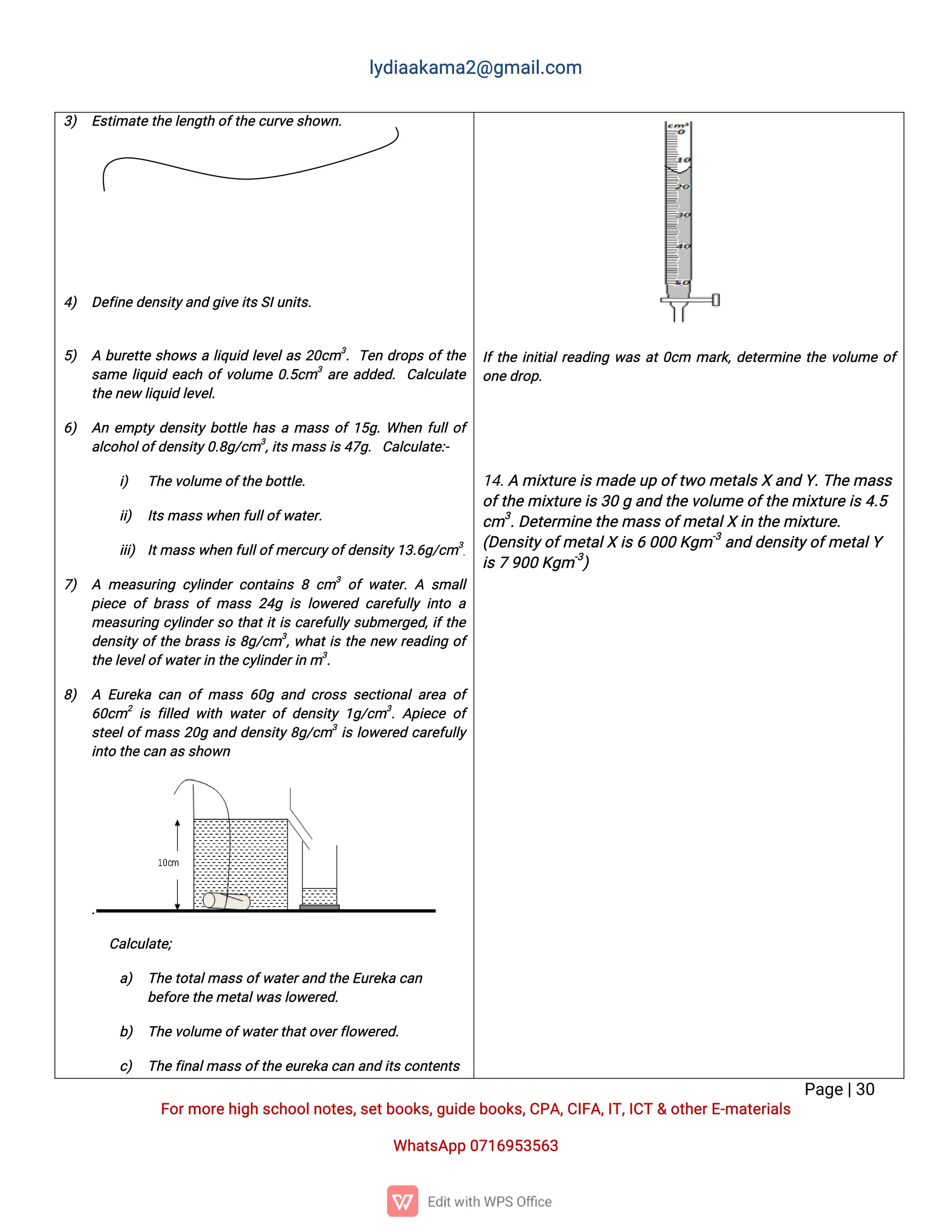 l
y
d
i
a
a
k
a
ma
2
@g
ma
i
l
.
c
o
m
P
a
g
e
|
3
0
F
o
r
mo
r
e
h
i
g
hs
c
h
o
o
l
n
o
t
e
s
,
s
e
t
b
o
o
k
s
,
g
u
i
d
e
b
o
o
k
s
,
C
P
A
,
C
I
F
A
,
I
T
,
I
C
T&o
t
h
e
r
E
-
ma
t
e
r
i
a
l
s
Wh
a
t
s
A
p
p0
7
1
6
9
5
3
5
6
3
3
) E
s
t
i
ma
t
et
h
e
l
e
n
g
t
ho
f
t
h
e
c
u
r
v
e
s
h
o
w
n
.
4
) D
e
f
i
n
ed
e
n
s
i
t
y
a
n
dg
i
v
ei
t
s
S
I
u
n
i
t
s
.
5
) Ab
u
r
e
t
t
es
h
o
w
sal
i
q
u
i
dl
e
v
e
l
a
s2
0
c
m3
.T
e
nd
r
o
p
so
f
t
h
e
s
a
mel
i
q
u
i
de
a
c
ho
f
v
o
l
u
me0
.
5
c
m3
a
r
ea
d
d
e
d
.C
a
l
c
u
l
a
t
e
t
h
e
n
e
wl
i
q
u
i
dl
e
v
e
l
.
6
) A
ne
mp
t
yd
e
n
s
i
t
yb
o
t
t
l
eh
a
sama
s
so
f
1
5
g
.
Wh
e
nf
u
l
l
o
f
a
l
c
o
h
o
l
o
f
d
e
n
s
i
t
y
0
.
8
g
/
c
m3
,
i
t
s
ma
s
s
i
s
4
7
g
.C
a
l
c
u
l
a
t
e
:
-
i
) T
h
e
v
o
l
u
meo
f
t
h
e
b
o
t
t
l
e
.
i
i
) I
t
s
ma
s
s
w
h
e
nf
u
l
l
o
f
w
a
t
e
r
.
i
i
i
) I
t
ma
s
s
w
h
e
nf
u
l
l
o
f
me
r
c
u
r
y
o
f
d
e
n
s
i
t
y
1
3
.
6
g
/
c
m3
.
7
) A me
a
s
u
r
i
n
gc
y
l
i
n
d
e
rc
o
n
t
a
i
n
s8c
m3
o
fw
a
t
e
r
.
A s
ma
l
l
p
i
e
c
eo
fb
r
a
s
so
fma
s
s2
4
gi
sl
o
w
e
r
e
dc
a
r
e
f
u
l
l
yi
n
t
oa
me
a
s
u
r
i
n
gc
y
l
i
n
d
e
r
s
ot
h
a
t
i
t
i
sc
a
r
e
f
u
l
l
ys
u
b
me
r
g
e
d
,
i
f
t
h
e
d
e
n
s
i
t
yo
f
t
h
eb
r
a
s
si
s8
g
/
c
m3
,
w
h
a
t
i
st
h
en
e
wr
e
a
d
i
n
go
f
t
h
e
l
e
v
e
l
o
f
w
a
t
e
r
i
nt
h
e
c
y
l
i
n
d
e
r
i
nm3
.
8
) A E
u
r
e
k
ac
a
no
fma
s
s6
0
ga
n
dc
r
o
s
ss
e
c
t
i
o
n
a
l
a
r
e
ao
f
6
0
c
m2
i
sf
i
l
l
e
dw
i
t
hw
a
t
e
ro
fd
e
n
s
i
t
y1
g
/
c
m3
.
A
p
i
e
c
eo
f
s
t
e
e
l
o
f
ma
s
s2
0
ga
n
dd
e
n
s
i
t
y8
g
/
c
m3
i
sl
o
w
e
r
e
dc
a
r
e
f
u
l
l
y
i
n
t
ot
h
ec
a
na
s
s
h
o
w
n
.
C
a
l
c
u
l
a
t
e
;
a
) T
h
e
t
o
t
a
l
ma
s
s
o
f
w
a
t
e
r
a
n
dt
h
eE
u
r
e
k
ac
a
n
b
e
f
o
r
e
t
h
e
me
t
a
l
w
a
s
l
o
w
e
r
e
d
.
b
) T
h
e
v
o
l
u
meo
f
w
a
t
e
r
t
h
a
t
o
v
e
r
f
l
o
w
e
r
e
d
.
c
) T
h
e
f
i
n
a
l
ma
s
s
o
f
t
h
e
e
u
r
e
k
ac
a
na
n
di
t
s
c
o
n
t
e
n
t
s
I
f
t
h
ei
n
i
t
i
a
l
r
e
a
d
i
n
gw
a
sa
t
0
c
m ma
r
k
,
d
e
t
e
r
mi
n
et
h
ev
o
l
u
meo
f
o
n
e
d
r
o
p
.
1
4
.
Ami
x
t
u
r
e
i
s
ma
d
e
u
po
f
t
w
ome
t
a
l
s
Xa
n
dY
.
T
h
e
ma
s
s
o
f
t
h
e
mi
x
t
u
r
e
i
s
3
0ga
n
dt
h
e
v
o
l
u
me
o
f
t
h
e
mi
x
t
u
r
e
i
s
4
.
5
c
m3
.
D
e
t
e
r
mi
n
e
t
h
e
ma
s
s
o
f
me
t
a
l
Xi
nt
h
e
mi
x
t
u
r
e
.
(
D
e
n
s
i
t
y
o
f
me
t
a
l
Xi
s
60
0
0K
g
m-
3
a
n
dd
e
n
s
i
t
y
o
f
me
t
a
l
Y
i
s
79
0
0K
g
m-
3
)
 