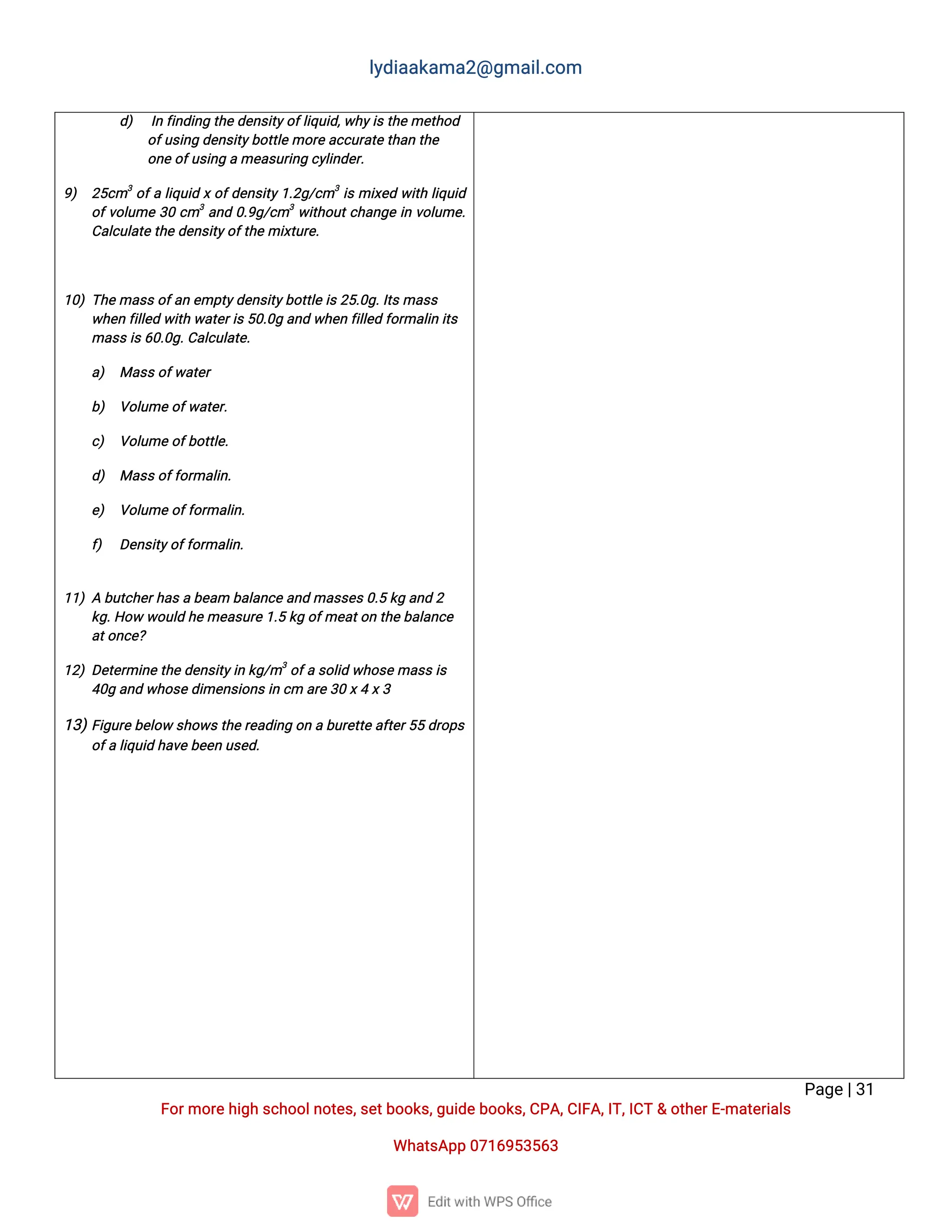 l
y
d
i
a
a
k
a
ma
2
@g
ma
i
l
.
c
o
m
P
a
g
e
|
3
1
F
o
r
mo
r
e
h
i
g
hs
c
h
o
o
l
n
o
t
e
s
,
s
e
t
b
o
o
k
s
,
g
u
i
d
e
b
o
o
k
s
,
C
P
A
,
C
I
F
A
,
I
T
,
I
C
T&o
t
h
e
r
E
-
ma
t
e
r
i
a
l
s
Wh
a
t
s
A
p
p0
7
1
6
9
5
3
5
6
3
d
) I
nf
i
n
d
i
n
gt
h
e
d
e
n
s
i
t
y
o
f
l
i
q
u
i
d
,
w
h
y
i
s
t
h
e
me
t
h
o
d
o
f
u
s
i
n
gd
e
n
s
i
t
y
b
o
t
t
l
e
mo
r
e
a
c
c
u
r
a
t
e
t
h
a
nt
h
e
o
n
eo
f
u
s
i
n
game
a
s
u
r
i
n
gc
y
l
i
n
d
e
r
.
9
) 2
5
c
m3
o
f
al
i
q
u
i
dx
o
f
d
e
n
s
i
t
y
1
.
2
g
/
c
m3
i
smi
x
e
dw
i
t
hl
i
q
u
i
d
o
f
v
o
l
u
me3
0c
m3
a
n
d0
.
9
g
/
c
m3
w
i
t
h
o
u
t
c
h
a
n
g
ei
nv
o
l
u
me
.
C
a
l
c
u
l
a
t
e
t
h
ed
e
n
s
i
t
y
o
f
t
h
emi
x
t
u
r
e
.
1
0
)T
h
e
ma
s
s
o
f
a
ne
mp
t
y
d
e
n
s
i
t
y
b
o
t
t
l
ei
s
2
5
.
0
g
.
I
t
s
ma
s
s
w
h
e
nf
i
l
l
e
dw
i
t
hw
a
t
e
r
i
s
5
0
.
0
ga
n
dw
h
e
nf
i
l
l
e
df
o
r
ma
l
i
ni
t
s
ma
s
s
i
s
6
0
.
0
g
.
C
a
l
c
u
l
a
t
e
.
a
) Ma
s
s
o
f
w
a
t
e
r
b
) V
o
l
u
meo
f
w
a
t
e
r
.
c
) V
o
l
u
meo
f
b
o
t
t
l
e
.
d
) Ma
s
s
o
f
f
o
r
ma
l
i
n
.
e
) V
o
l
u
meo
f
f
o
r
ma
l
i
n
.
f
) D
e
n
s
i
t
y
o
f
f
o
r
ma
l
i
n
.
1
1
)Ab
u
t
c
h
e
r
h
a
s
ab
e
a
mb
a
l
a
n
c
e
a
n
dma
s
s
e
s
0
.
5k
ga
n
d2
k
g
.
H
o
ww
o
u
l
dh
e
me
a
s
u
r
e
1
.
5k
go
f
me
a
t
o
nt
h
e
b
a
l
a
n
c
e
a
t
o
n
c
e
?
1
2
)D
e
t
e
r
mi
n
e
t
h
ed
e
n
s
i
t
y
i
nk
g
/
m3
o
f
as
o
l
i
dw
h
o
s
e
ma
s
s
i
s
4
0
ga
n
dw
h
o
s
e
d
i
me
n
s
i
o
n
s
i
nc
ma
r
e
3
0x
4x
3
1
3
)
F
i
g
u
r
e
b
e
l
o
ws
h
o
w
s
t
h
e
r
e
a
d
i
n
go
nab
u
r
e
t
t
e
a
f
t
e
r
5
5d
r
o
p
s
o
f
al
i
q
u
i
dh
a
v
eb
e
e
nu
s
e
d
.
 