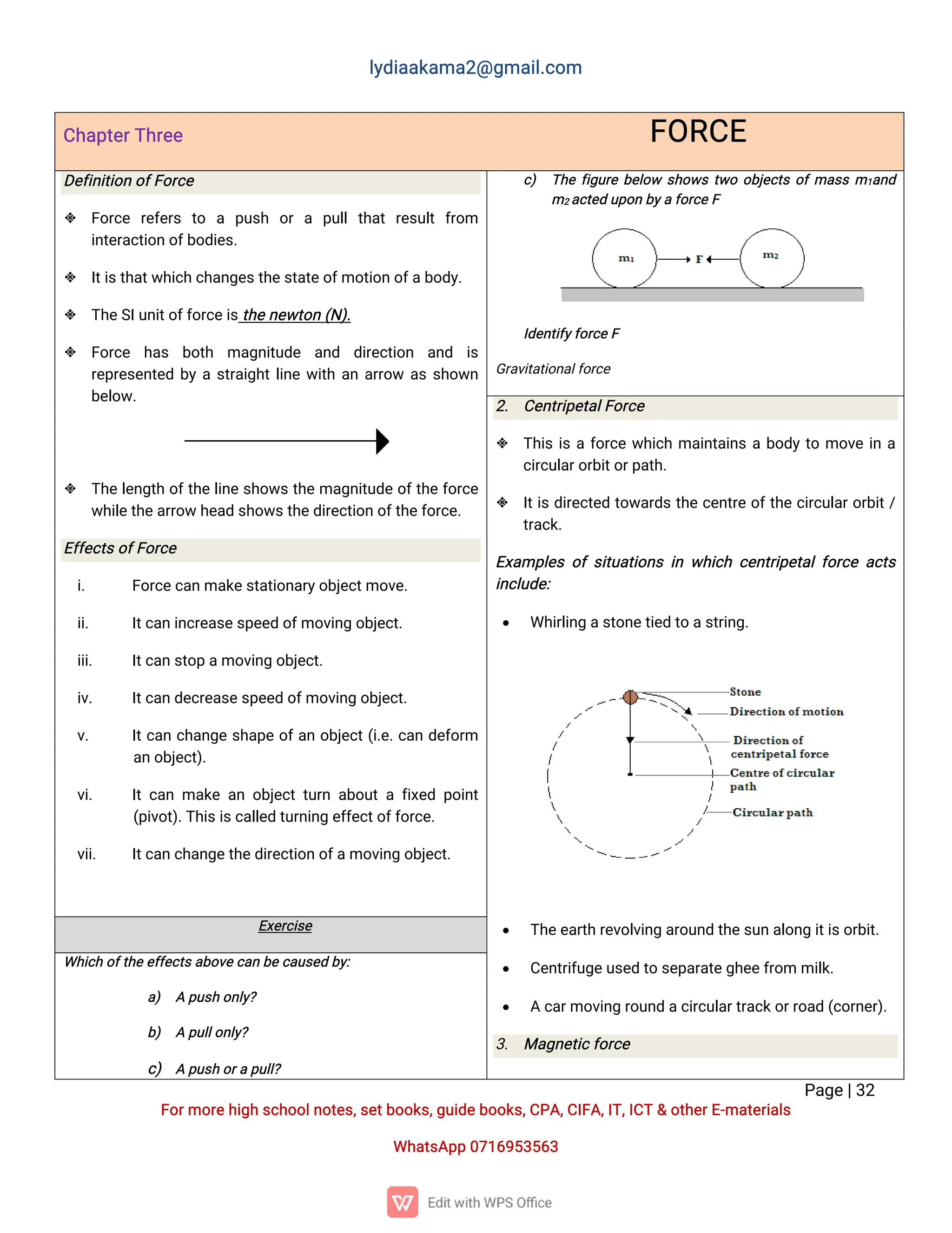 l
y
d
i
a
a
k
a
ma
2
@g
ma
i
l
.
c
o
m
P
a
g
e
|
3
2
F
o
r
mo
r
e
h
i
g
hs
c
h
o
o
l
n
o
t
e
s
,
s
e
t
b
o
o
k
s
,
g
u
i
d
e
b
o
o
k
s
,
C
P
A
,
C
I
F
A
,
I
T
,
I
C
T&o
t
h
e
r
E
-
ma
t
e
r
i
a
l
s
Wh
a
t
s
A
p
p0
7
1
6
9
5
3
5
6
3
C
h
a
p
t
e
r
T
h
r
e
e F
O
R
C
E
D
e
f
i
n
i
t
i
o
no
f
F
o
r
c
e
 F
o
r
c
e r
e
f
e
r
s t
o a p
u
s
h o
ra p
u
l
lt
h
a
tr
e
s
u
l
tf
r
o
m
i
n
t
e
r
a
c
t
i
o
no
f
b
o
d
i
e
s
.
 I
t
i
s
t
h
a
t
w
h
i
c
hc
h
a
n
g
e
s
t
h
e
s
t
a
t
e
o
f
mo
t
i
o
no
f
a
b
o
d
y
.
 T
h
e
S
I
u
n
i
t
o
f
f
o
r
c
e
i
s
t
h
e
n
e
w
t
o
n(
N
)
.
 F
o
r
c
e h
a
s b
o
t
h ma
g
n
i
t
u
d
e a
n
d d
i
r
e
c
t
i
o
n a
n
d i
s
r
e
p
r
e
s
e
n
t
e
db
yas
t
r
a
i
g
h
t
l
i
n
ew
i
t
ha
na
r
r
o
wa
ss
h
o
w
n
b
e
l
o
w
.
 T
h
el
e
n
g
t
ho
f
t
h
el
i
n
es
h
o
w
st
h
ema
g
n
i
t
u
d
eo
f
t
h
ef
o
r
c
e
w
h
i
l
e
t
h
e
a
r
r
o
wh
e
a
ds
h
o
w
s
t
h
e
d
i
r
e
c
t
i
o
no
f
t
h
e
f
o
r
c
e
.
E
f
f
e
c
t
s
o
f
F
o
r
c
e
i
. F
o
r
c
e
c
a
nma
k
e
s
t
a
t
i
o
n
a
r
y
o
b
j
e
c
t
mo
v
e
.
i
i
. I
t
c
a
ni
n
c
r
e
a
s
e
s
p
e
e
do
f
mo
v
i
n
go
b
j
e
c
t
.
i
i
i
. I
t
c
a
ns
t
o
pa
mo
v
i
n
go
b
j
e
c
t
.
i
v
. I
t
c
a
nd
e
c
r
e
a
s
e
s
p
e
e
do
f
mo
v
i
n
go
b
j
e
c
t
.
v
. I
t
c
a
nc
h
a
n
g
es
h
a
p
eo
f
a
no
b
j
e
c
t
(
i
.
e
.
c
a
nd
e
f
o
r
m
a
no
b
j
e
c
t
)
.
v
i
. I
tc
a
nma
k
ea
no
b
j
e
c
tt
u
r
na
b
o
u
taf
i
x
e
dp
o
i
n
t
(
p
i
v
o
t
)
.
T
h
i
s
i
s
c
a
l
l
e
dt
u
r
n
i
n
ge
f
f
e
c
t
o
f
f
o
r
c
e
.
v
i
i
. I
t
c
a
nc
h
a
n
g
e
t
h
e
d
i
r
e
c
t
i
o
no
f
a
mo
v
i
n
go
b
j
e
c
t
.
c
) T
h
ef
i
g
u
r
eb
e
l
o
w s
h
o
w
st
w
oo
b
j
e
c
t
so
f
ma
s
sm1
a
n
d
m2a
c
t
e
du
p
o
nb
y
af
o
r
c
eF
I
d
e
n
t
i
f
y
f
o
r
c
e
F
G
r
a
v
i
t
a
t
i
o
n
a
l
f
o
r
c
e
2
. C
e
n
t
r
i
p
e
t
a
l
F
o
r
c
e
 T
h
i
si
saf
o
r
c
ew
h
i
c
hma
i
n
t
a
i
n
sab
o
d
yt
omo
v
ei
na
c
i
r
c
u
l
a
r
o
r
b
i
t
o
r
p
a
t
h
.
 I
t
i
sd
i
r
e
c
t
e
dt
o
w
a
r
d
st
h
ec
e
n
t
r
eo
f
t
h
ec
i
r
c
u
l
a
r
o
r
b
i
t
/
t
r
a
c
k
.
E
x
a
mp
l
e
so
fs
i
t
u
a
t
i
o
n
si
nw
h
i
c
hc
e
n
t
r
i
p
e
t
a
l
f
o
r
c
ea
c
t
s
i
n
c
l
u
d
e
:
 Wh
i
r
l
i
n
ga
s
t
o
n
e
t
i
e
dt
oa
s
t
r
i
n
g
.
 T
h
e
e
a
r
t
hr
e
v
o
l
v
i
n
ga
r
o
u
n
dt
h
e
s
u
na
l
o
n
gi
t
i
s
o
r
b
i
t
.
 C
e
n
t
r
i
f
u
g
e
u
s
e
dt
os
e
p
a
r
a
t
e
g
h
e
e
f
r
o
mmi
l
k
.
 Ac
a
r
mo
v
i
n
gr
o
u
n
da
c
i
r
c
u
l
a
r
t
r
a
c
k
o
r
r
o
a
d(
c
o
r
n
e
r
)
.
3
. Ma
g
n
e
t
i
c
f
o
r
c
e
E
x
e
r
c
i
s
e
Wh
i
c
ho
f
t
h
e
e
f
f
e
c
t
s
a
b
o
v
e
c
a
nb
e
c
a
u
s
e
db
y
:
a
) Ap
u
s
ho
n
l
y
?
b
) Ap
u
l
l
o
n
l
y
?
c
) Ap
u
s
ho
r
ap
u
l
l
?
 