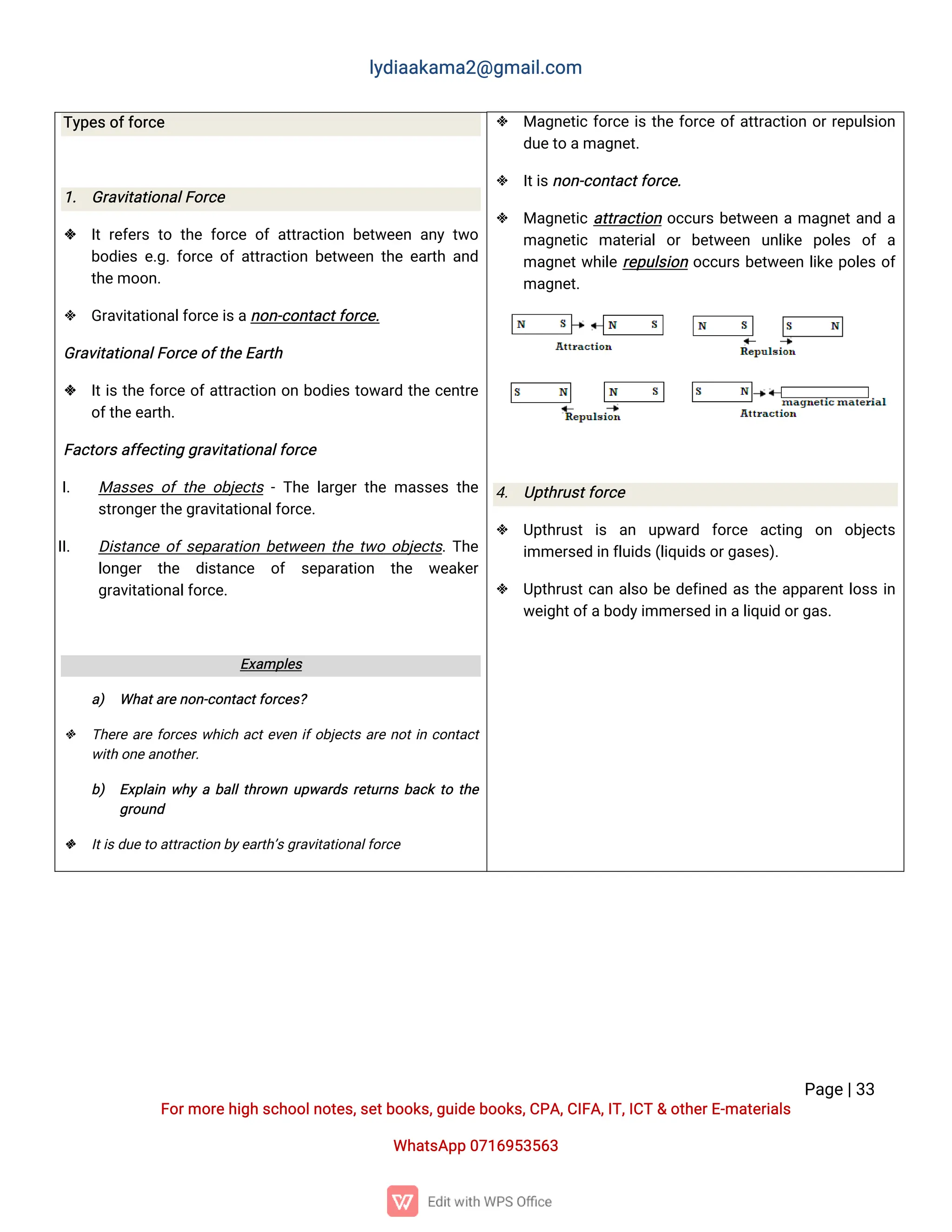 l
y
d
i
a
a
k
a
ma
2
@g
ma
i
l
.
c
o
m
P
a
g
e
|
3
3
F
o
r
mo
r
e
h
i
g
hs
c
h
o
o
l
n
o
t
e
s
,
s
e
t
b
o
o
k
s
,
g
u
i
d
e
b
o
o
k
s
,
C
P
A
,
C
I
F
A
,
I
T
,
I
C
T&o
t
h
e
r
E
-
ma
t
e
r
i
a
l
s
Wh
a
t
s
A
p
p0
7
1
6
9
5
3
5
6
3
 Ma
g
n
e
t
i
cf
o
r
c
ei
st
h
ef
o
r
c
eo
f
a
t
t
r
a
c
t
i
o
no
r
r
e
p
u
l
s
i
o
n
d
u
e
t
oa
ma
g
n
e
t
.
 I
t
i
s
n
o
n
-
c
o
n
t
a
c
t
f
o
r
c
e
.
 Ma
g
n
e
t
i
ca
t
t
r
a
c
t
i
o
no
c
c
u
r
sb
e
t
w
e
e
nama
g
n
e
t
a
n
da
ma
g
n
e
t
i
c ma
t
e
r
i
a
lo
rb
e
t
w
e
e
n u
n
l
i
k
e p
o
l
e
s o
fa
ma
g
n
e
t
w
h
i
l
er
e
p
u
l
s
i
o
no
c
c
u
r
sb
e
t
w
e
e
nl
i
k
ep
o
l
e
so
f
ma
g
n
e
t
.
4
. U
p
t
h
r
u
s
t
f
o
r
c
e
 U
p
t
h
r
u
s
ti
s a
n u
p
w
a
r
d f
o
r
c
e a
c
t
i
n
g o
n o
b
j
e
c
t
s
i
mme
r
s
e
di
nf
l
u
i
d
s
(
l
i
q
u
i
d
s
o
r
g
a
s
e
s
)
.
 U
p
t
h
r
u
s
t
c
a
na
l
s
ob
ed
e
f
i
n
e
da
st
h
ea
p
p
a
r
e
n
t
l
o
s
si
n
w
e
i
g
h
t
o
f
a
b
o
d
y
i
mme
r
s
e
di
na
l
i
q
u
i
do
r
g
a
s
.
T
y
p
e
s
o
f
f
o
r
c
e
1
. G
r
a
v
i
t
a
t
i
o
n
a
l
F
o
r
c
e
 I
tr
e
f
e
r
st
ot
h
ef
o
r
c
eo
fa
t
t
r
a
c
t
i
o
nb
e
t
w
e
e
na
n
yt
w
o
b
o
d
i
e
se
.
g
.
f
o
r
c
eo
fa
t
t
r
a
c
t
i
o
nb
e
t
w
e
e
nt
h
ee
a
r
t
ha
n
d
t
h
e
mo
o
n
.
 G
r
a
v
i
t
a
t
i
o
n
a
l
f
o
r
c
e
i
s
a
n
o
n
-
c
o
n
t
a
c
t
f
o
r
c
e
.
G
r
a
v
i
t
a
t
i
o
n
a
l
F
o
r
c
e
o
f
t
h
e
E
a
r
t
h
 I
t
i
st
h
ef
o
r
c
eo
f
a
t
t
r
a
c
t
i
o
no
nb
o
d
i
e
st
o
w
a
r
dt
h
ec
e
n
t
r
e
o
f
t
h
e
e
a
r
t
h
.
F
a
c
t
o
r
s
a
f
f
e
c
t
i
n
gg
r
a
v
i
t
a
t
i
o
n
a
l
f
o
r
c
e
I
. Ma
s
s
e
so
ft
h
eo
b
j
e
c
t
s-
T
h
el
a
r
g
e
rt
h
ema
s
s
e
st
h
e
s
t
r
o
n
g
e
r
t
h
e
g
r
a
v
i
t
a
t
i
o
n
a
l
f
o
r
c
e
.
I
I
. D
i
s
t
a
n
c
eo
f
s
e
p
a
r
a
t
i
o
nb
e
t
w
e
e
nt
h
et
w
oo
b
j
e
c
t
s
.
T
h
e
l
o
n
g
e
r t
h
e d
i
s
t
a
n
c
e o
f s
e
p
a
r
a
t
i
o
n t
h
e w
e
a
k
e
r
g
r
a
v
i
t
a
t
i
o
n
a
l
f
o
r
c
e
.
E
x
a
mp
l
e
s
a
) Wh
a
t
a
r
e
n
o
n
-
c
o
n
t
a
c
t
f
o
r
c
e
s
?
 T
h
e
r
ea
r
ef
o
r
c
e
sw
h
i
c
ha
c
t
e
v
e
ni
f
o
b
j
e
c
t
sa
r
en
o
t
i
nc
o
n
t
a
c
t
w
i
t
ho
n
e
a
n
o
t
h
e
r
.
b
) E
x
p
l
a
i
nw
h
yab
a
l
l
t
h
r
o
w
nu
p
w
a
r
d
sr
e
t
u
r
n
sb
a
c
kt
ot
h
e
g
r
o
u
n
d
 I
t
i
s
d
u
e
t
oa
t
t
r
a
c
t
i
o
nb
y
e
a
r
t
h
’
s
g
r
a
v
i
t
a
t
i
o
n
a
l
f
o
r
c
e
 