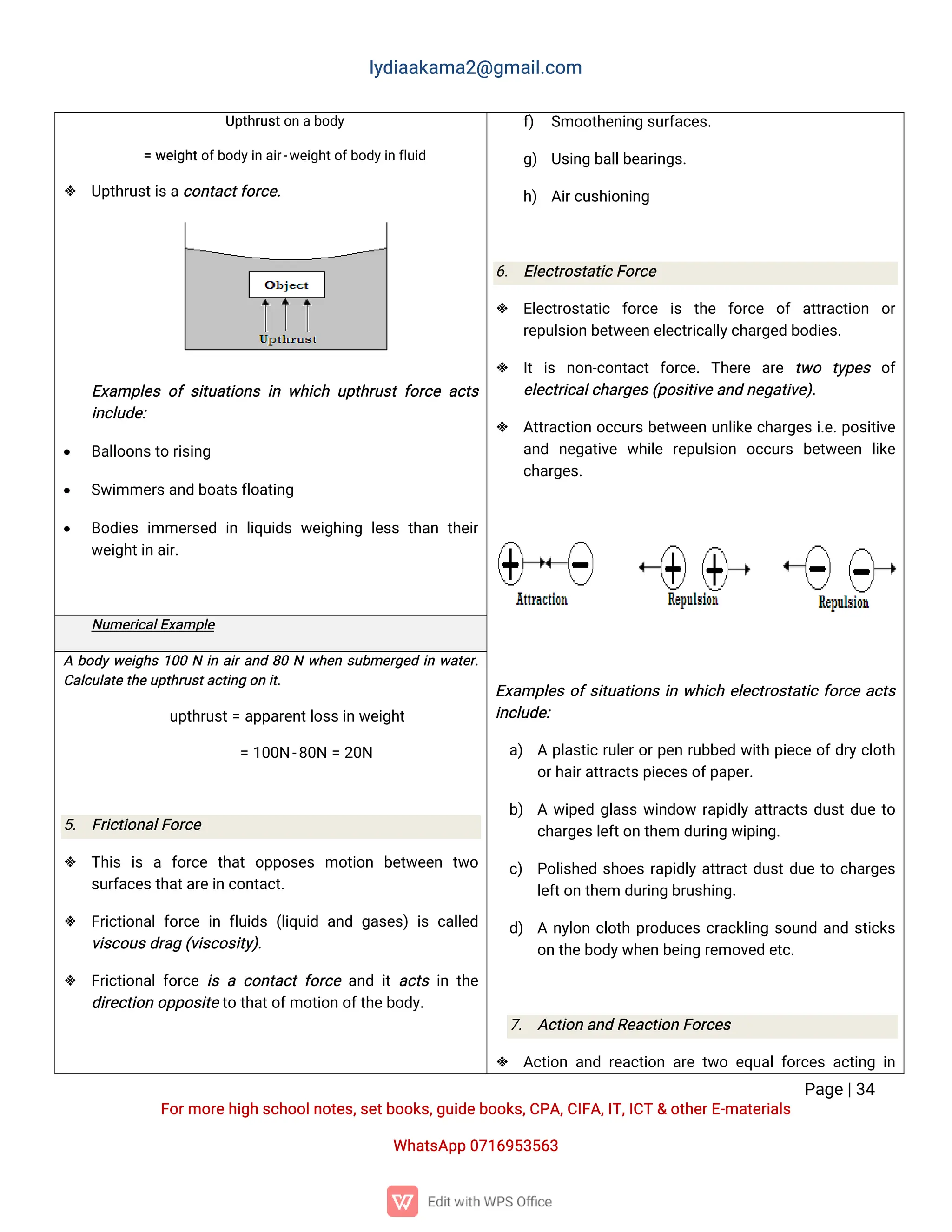 l
y
d
i
a
a
k
a
ma
2
@g
ma
i
l
.
c
o
m
P
a
g
e
|
3
4
F
o
r
mo
r
e
h
i
g
hs
c
h
o
o
l
n
o
t
e
s
,
s
e
t
b
o
o
k
s
,
g
u
i
d
e
b
o
o
k
s
,
C
P
A
,
C
I
F
A
,
I
T
,
I
C
T&o
t
h
e
r
E
-
ma
t
e
r
i
a
l
s
Wh
a
t
s
A
p
p0
7
1
6
9
5
3
5
6
3
U
p
t
h
r
u
s
t
o
na
b
o
d
y
=w
e
i
g
h
t
o
f
b
o
d
y
i
n
a
i
r
-
w
e
i
g
h
t
o
f
b
o
d
y
i
n
f
l
u
i
d
 U
p
t
h
r
u
s
t
i
s
a
c
o
n
t
a
c
t
f
o
r
c
e
.
E
x
a
mp
l
e
so
fs
i
t
u
a
t
i
o
n
si
nw
h
i
c
hu
p
t
h
r
u
s
tf
o
r
c
ea
c
t
s
i
n
c
l
u
d
e
:
 B
a
l
l
o
o
n
s
t
or
i
s
i
n
g
 S
w
i
mme
r
s
a
n
db
o
a
t
s
f
l
o
a
t
i
n
g
 B
o
d
i
e
si
mme
r
s
e
di
nl
i
q
u
i
d
sw
e
i
g
h
i
n
gl
e
s
st
h
a
nt
h
e
i
r
w
e
i
g
h
t
i
na
i
r
.
f
) S
mo
o
t
h
e
n
i
n
gs
u
r
f
a
c
e
s
.
g
) U
s
i
n
gb
a
l
l
b
e
a
r
i
n
g
s
.
h
) A
i
r
c
u
s
h
i
o
n
i
n
g
6
. E
l
e
c
t
r
o
s
t
a
t
i
c
F
o
r
c
e
 E
l
e
c
t
r
o
s
t
a
t
i
c f
o
r
c
e i
s t
h
e f
o
r
c
e o
fa
t
t
r
a
c
t
i
o
n o
r
r
e
p
u
l
s
i
o
nb
e
t
w
e
e
ne
l
e
c
t
r
i
c
a
l
l
y
c
h
a
r
g
e
db
o
d
i
e
s
.
 I
ti
s n
o
n
-
c
o
n
t
a
c
tf
o
r
c
e
.T
h
e
r
e a
r
e t
w
o t
y
p
e
s o
f
e
l
e
c
t
r
i
c
a
l
c
h
a
r
g
e
s
(
p
o
s
i
t
i
v
e
a
n
dn
e
g
a
t
i
v
e
)
.
 A
t
t
r
a
c
t
i
o
no
c
c
u
r
sb
e
t
w
e
e
nu
n
l
i
k
ec
h
a
r
g
e
si
.
e
.
p
o
s
i
t
i
v
e
a
n
d n
e
g
a
t
i
v
e w
h
i
l
e r
e
p
u
l
s
i
o
n o
c
c
u
r
s b
e
t
w
e
e
n l
i
k
e
c
h
a
r
g
e
s
.
E
x
a
mp
l
e
so
f
s
i
t
u
a
t
i
o
n
si
nw
h
i
c
he
l
e
c
t
r
o
s
t
a
t
i
cf
o
r
c
ea
c
t
s
i
n
c
l
u
d
e
:
a
) Ap
l
a
s
t
i
cr
u
l
e
r
o
r
p
e
nr
u
b
b
e
dw
i
t
hp
i
e
c
eo
f
d
r
y
c
l
o
t
h
o
r
h
a
i
r
a
t
t
r
a
c
t
s
p
i
e
c
e
s
o
f
p
a
p
e
r
.
b
) Aw
i
p
e
dg
l
a
s
sw
i
n
d
o
wr
a
p
i
d
l
ya
t
t
r
a
c
t
sd
u
s
t
d
u
et
o
c
h
a
r
g
e
s
l
e
f
t
o
nt
h
e
md
u
r
i
n
gw
i
p
i
n
g
.
c
) P
o
l
i
s
h
e
ds
h
o
e
sr
a
p
i
d
l
ya
t
t
r
a
c
t
d
u
s
t
d
u
et
oc
h
a
r
g
e
s
l
e
f
t
o
nt
h
e
md
u
r
i
n
gb
r
u
s
h
i
n
g
.
d
) An
y
l
o
nc
l
o
t
hp
r
o
d
u
c
e
sc
r
a
c
k
l
i
n
gs
o
u
n
da
n
ds
t
i
c
k
s
o
nt
h
e
b
o
d
y
w
h
e
nb
e
i
n
gr
e
mo
v
e
de
t
c
.
7
. A
c
t
i
o
na
n
dR
e
a
c
t
i
o
nF
o
r
c
e
s
 A
c
t
i
o
na
n
dr
e
a
c
t
i
o
na
r
et
w
oe
q
u
a
l
f
o
r
c
e
sa
c
t
i
n
gi
n
N
u
me
r
i
c
a
l
E
x
a
mp
l
e
Ab
o
d
yw
e
i
g
h
s1
0
0Ni
na
i
r
a
n
d8
0Nw
h
e
ns
u
b
me
r
g
e
di
nw
a
t
e
r
.
C
a
l
c
u
l
a
t
e
t
h
e
u
p
t
h
r
u
s
t
a
c
t
i
n
go
ni
t
.
u
p
t
h
r
u
s
t
=a
p
p
a
r
e
n
t
l
o
s
s
i
nw
e
i
g
h
t
=1
0
0
N-
8
0
N=2
0
N
5
. F
r
i
c
t
i
o
n
a
l
F
o
r
c
e
 T
h
i
s i
s a f
o
r
c
e t
h
a
to
p
p
o
s
e
s mo
t
i
o
n b
e
t
w
e
e
n t
w
o
s
u
r
f
a
c
e
s
t
h
a
t
a
r
e
i
nc
o
n
t
a
c
t
.
 F
r
i
c
t
i
o
n
a
l
f
o
r
c
ei
nf
l
u
i
d
s(
l
i
q
u
i
da
n
dg
a
s
e
s
)i
sc
a
l
l
e
d
v
i
s
c
o
u
s
d
r
a
g(
v
i
s
c
o
s
i
t
y
)
.
 F
r
i
c
t
i
o
n
a
l
f
o
r
c
ei
sac
o
n
t
a
c
tf
o
r
c
ea
n
di
ta
c
t
si
nt
h
e
d
i
r
e
c
t
i
o
no
p
p
o
s
i
t
e
t
ot
h
a
t
o
f
mo
t
i
o
no
f
t
h
e
b
o
d
y
.
 