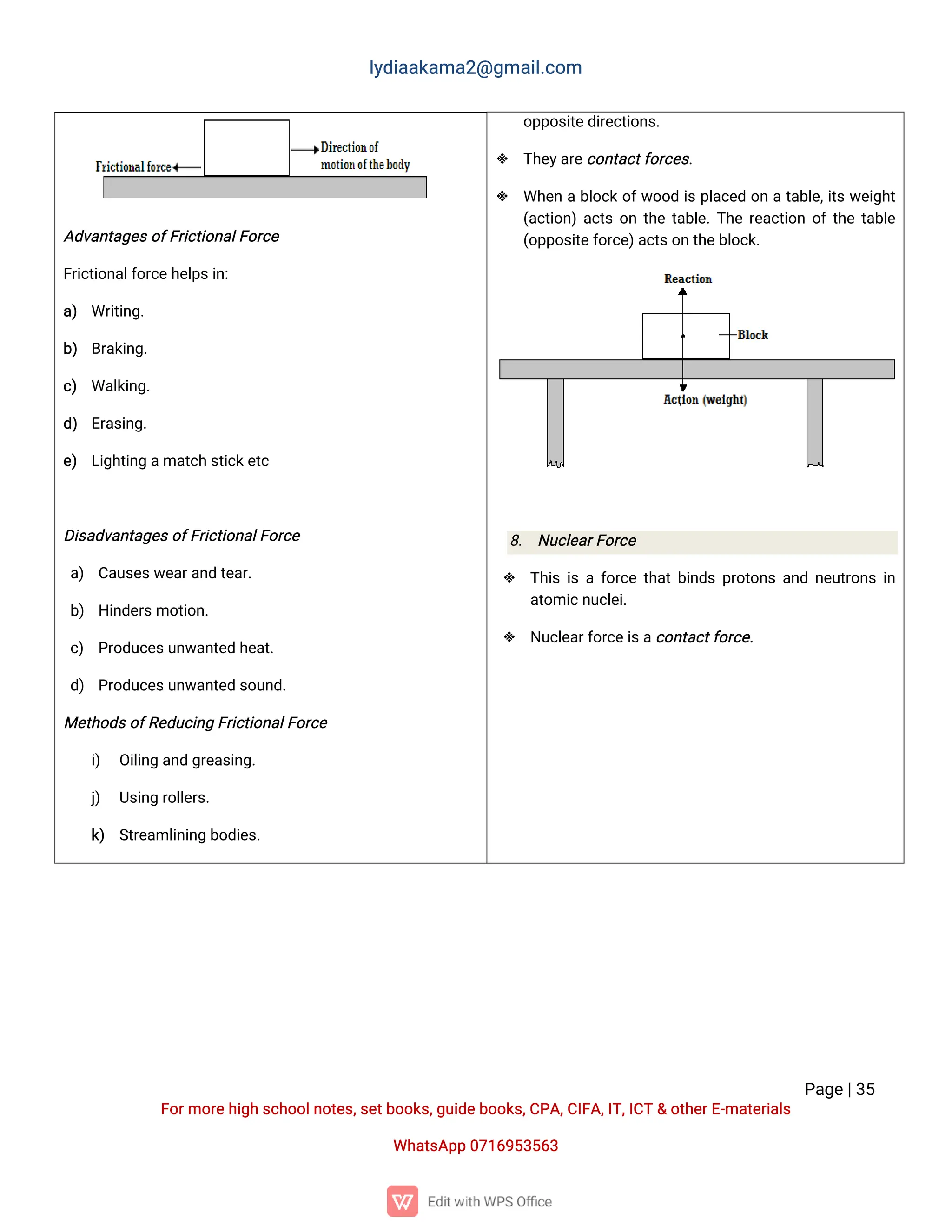 l
y
d
i
a
a
k
a
ma
2
@g
ma
i
l
.
c
o
m
P
a
g
e
|
3
5
F
o
r
mo
r
e
h
i
g
hs
c
h
o
o
l
n
o
t
e
s
,
s
e
t
b
o
o
k
s
,
g
u
i
d
e
b
o
o
k
s
,
C
P
A
,
C
I
F
A
,
I
T
,
I
C
T&o
t
h
e
r
E
-
ma
t
e
r
i
a
l
s
Wh
a
t
s
A
p
p0
7
1
6
9
5
3
5
6
3
o
p
p
o
s
i
t
e
d
i
r
e
c
t
i
o
n
s
.
 T
h
e
y
a
r
e
c
o
n
t
a
c
t
f
o
r
c
e
s
.
 Wh
e
nab
l
o
c
ko
f
w
o
o
di
sp
l
a
c
e
do
nat
a
b
l
e
,
i
t
sw
e
i
g
h
t
(
a
c
t
i
o
n
)
a
c
t
so
nt
h
et
a
b
l
e
.
T
h
er
e
a
c
t
i
o
no
f
t
h
et
a
b
l
e
(
o
p
p
o
s
i
t
e
f
o
r
c
e
)
a
c
t
s
o
nt
h
e
b
l
o
c
k
.
8
. N
u
c
l
e
a
r
F
o
r
c
e
 T
h
i
si
saf
o
r
c
et
h
a
t
b
i
n
d
sp
r
o
t
o
n
sa
n
dn
e
u
t
r
o
n
si
n
a
t
o
mi
c
n
u
c
l
e
i
.
 N
u
c
l
e
a
r
f
o
r
c
e
i
s
a
c
o
n
t
a
c
t
f
o
r
c
e
.
A
d
v
a
n
t
a
g
e
s
o
f
F
r
i
c
t
i
o
n
a
l
F
o
r
c
e
F
r
i
c
t
i
o
n
a
l
f
o
r
c
e
h
e
l
p
s
i
n
:
a
) Wr
i
t
i
n
g
.
b
) B
r
a
k
i
n
g
.
c
) Wa
l
k
i
n
g
.
d
) E
r
a
s
i
n
g
.
e
) L
i
g
h
t
i
n
ga
ma
t
c
h
s
t
i
c
k
e
t
c
D
i
s
a
d
v
a
n
t
a
g
e
s
o
f
F
r
i
c
t
i
o
n
a
l
F
o
r
c
e
a
) C
a
u
s
e
s
w
e
a
r
a
n
dt
e
a
r
.
b
) H
i
n
d
e
r
s
mo
t
i
o
n
.
c
) P
r
o
d
u
c
e
s
u
n
w
a
n
t
e
dh
e
a
t
.
d
) P
r
o
d
u
c
e
s
u
n
w
a
n
t
e
ds
o
u
n
d
.
Me
t
h
o
d
s
o
f
R
e
d
u
c
i
n
gF
r
i
c
t
i
o
n
a
l
F
o
r
c
e
i
) O
i
l
i
n
ga
n
dg
r
e
a
s
i
n
g
.
j
) U
s
i
n
gr
o
l
l
e
r
s
.
k
) S
t
r
e
a
ml
i
n
i
n
gb
o
d
i
e
s
.
 