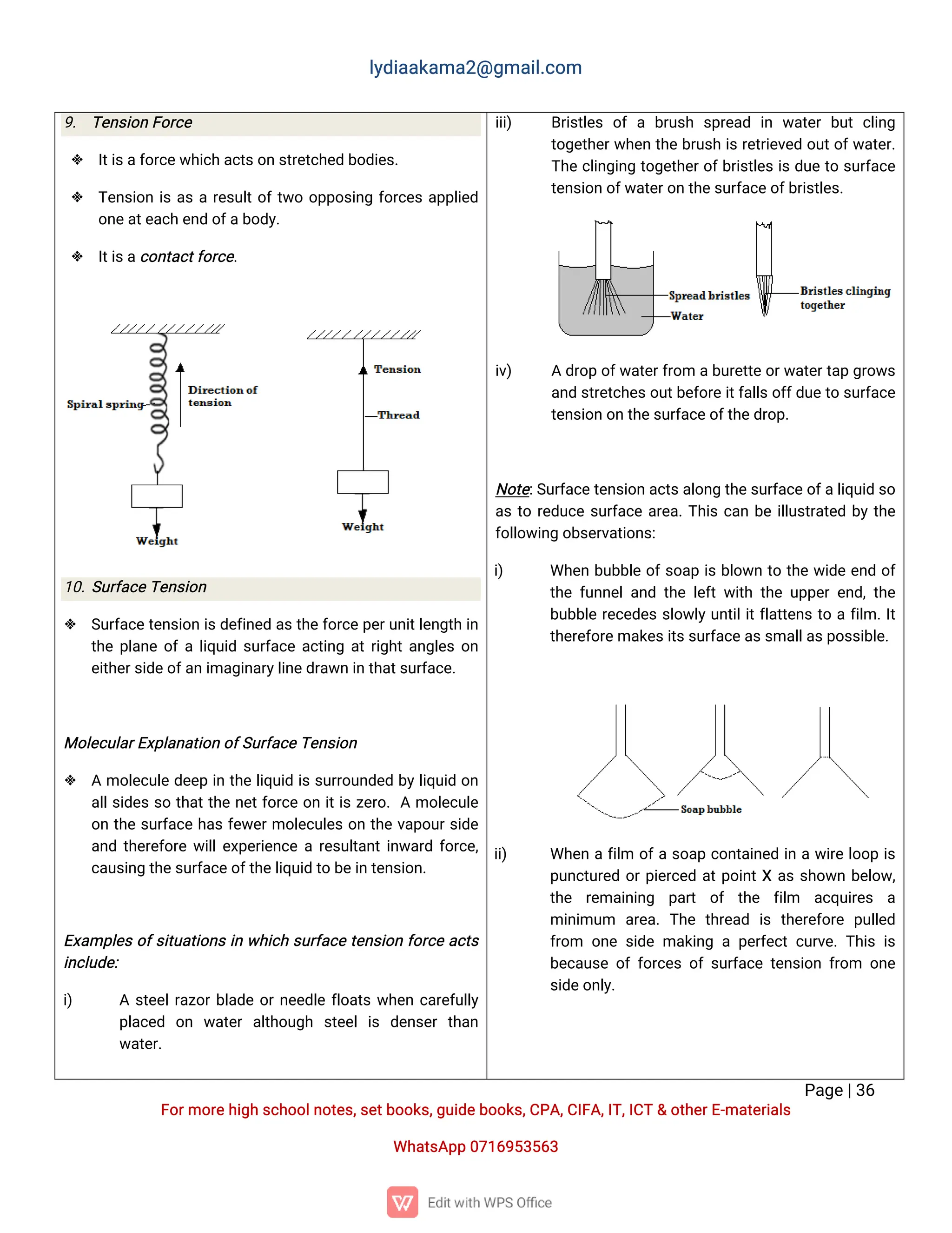 l
y
d
i
a
a
k
a
ma
2
@g
ma
i
l
.
c
o
m
P
a
g
e
|
3
6
F
o
r
mo
r
e
h
i
g
hs
c
h
o
o
l
n
o
t
e
s
,
s
e
t
b
o
o
k
s
,
g
u
i
d
e
b
o
o
k
s
,
C
P
A
,
C
I
F
A
,
I
T
,
I
C
T&o
t
h
e
r
E
-
ma
t
e
r
i
a
l
s
Wh
a
t
s
A
p
p0
7
1
6
9
5
3
5
6
3
9
. T
e
n
s
i
o
nF
o
r
c
e
 I
t
i
s
a
f
o
r
c
e
w
h
i
c
ha
c
t
s
o
ns
t
r
e
t
c
h
e
db
o
d
i
e
s
.
 T
e
n
s
i
o
ni
sa
sar
e
s
u
l
t
o
f
t
w
oo
p
p
o
s
i
n
gf
o
r
c
e
sa
p
p
l
i
e
d
o
n
e
a
t
e
a
c
he
n
do
f
a
b
o
d
y
.
 I
t
i
s
a
c
o
n
t
a
c
t
f
o
r
c
e
.
1
0
.
S
u
r
f
a
c
e
T
e
n
s
i
o
n
 S
u
r
f
a
c
e
t
e
n
s
i
o
ni
s
d
e
f
i
n
e
da
s
t
h
e
f
o
r
c
ep
e
r
u
n
i
t
l
e
n
g
t
hi
n
t
h
ep
l
a
n
eo
f
al
i
q
u
i
ds
u
r
f
a
c
ea
c
t
i
n
ga
t
r
i
g
h
t
a
n
g
l
e
so
n
e
i
t
h
e
r
s
i
d
e
o
f
a
n
i
ma
g
i
n
a
r
y
l
i
n
e
d
r
a
w
ni
nt
h
a
t
s
u
r
f
a
c
e
.
Mo
l
e
c
u
l
a
r
E
x
p
l
a
n
a
t
i
o
no
f
S
u
r
f
a
c
e
T
e
n
s
i
o
n
 Amo
l
e
c
u
l
ed
e
e
pi
nt
h
el
i
q
u
i
di
ss
u
r
r
o
u
n
d
e
db
y
l
i
q
u
i
do
n
a
l
l
s
i
d
e
ss
ot
h
a
t
t
h
en
e
t
f
o
r
c
eo
ni
t
i
sz
e
r
o
.Amo
l
e
c
u
l
e
o
nt
h
es
u
r
f
a
c
eh
a
sf
e
w
e
r
mo
l
e
c
u
l
e
so
nt
h
ev
a
p
o
u
r
s
i
d
e
a
n
dt
h
e
r
e
f
o
r
ew
i
l
l
e
x
p
e
r
i
e
n
c
ear
e
s
u
l
t
a
n
t
i
n
w
a
r
df
o
r
c
e
,
c
a
u
s
i
n
gt
h
e
s
u
r
f
a
c
e
o
f
t
h
e
l
i
q
u
i
dt
ob
e
i
nt
e
n
s
i
o
n
.
E
x
a
mp
l
e
so
f
s
i
t
u
a
t
i
o
n
si
nw
h
i
c
hs
u
r
f
a
c
et
e
n
s
i
o
nf
o
r
c
ea
c
t
s
i
n
c
l
u
d
e
:
i
) As
t
e
e
l
r
a
z
o
r
b
l
a
d
eo
r
n
e
e
d
l
ef
l
o
a
t
sw
h
e
nc
a
r
e
f
u
l
l
y
p
l
a
c
e
d o
n w
a
t
e
ra
l
t
h
o
u
g
h s
t
e
e
li
s d
e
n
s
e
rt
h
a
n
w
a
t
e
r
.
i
i
i
) B
r
i
s
t
l
e
so
fa b
r
u
s
h s
p
r
e
a
d i
n w
a
t
e
rb
u
tc
l
i
n
g
t
o
g
e
t
h
e
r
w
h
e
nt
h
eb
r
u
s
hi
sr
e
t
r
i
e
v
e
do
u
t
o
f
w
a
t
e
r
.
T
h
ec
l
i
n
g
i
n
gt
o
g
e
t
h
e
r
o
f
b
r
i
s
t
l
e
si
sd
u
et
os
u
r
f
a
c
e
t
e
n
s
i
o
no
f
w
a
t
e
r
o
nt
h
e
s
u
r
f
a
c
e
o
f
b
r
i
s
t
l
e
s
.
i
v
) Ad
r
o
po
f
w
a
t
e
r
f
r
o
mab
u
r
e
t
t
e
o
r
w
a
t
e
r
t
a
pg
r
o
w
s
a
n
ds
t
r
e
t
c
h
e
s
o
u
t
b
e
f
o
r
e
i
t
f
a
l
l
s
o
f
f
d
u
e
t
os
u
r
f
a
c
e
t
e
n
s
i
o
no
nt
h
e
s
u
r
f
a
c
e
o
f
t
h
e
d
r
o
p
.
N
o
t
e
:
S
u
r
f
a
c
e
t
e
n
s
i
o
na
c
t
s
a
l
o
n
gt
h
e
s
u
r
f
a
c
e
o
f
a
l
i
q
u
i
ds
o
a
st
or
e
d
u
c
es
u
r
f
a
c
ea
r
e
a
.
T
h
i
sc
a
nb
ei
l
l
u
s
t
r
a
t
e
db
yt
h
e
f
o
l
l
o
w
i
n
go
b
s
e
r
v
a
t
i
o
n
s
:
i
) Wh
e
nb
u
b
b
l
eo
f
s
o
a
pi
sb
l
o
w
nt
ot
h
ew
i
d
ee
n
do
f
t
h
ef
u
n
n
e
l
a
n
dt
h
el
e
f
tw
i
t
ht
h
eu
p
p
e
re
n
d
,
t
h
e
b
u
b
b
l
er
e
c
e
d
e
ss
l
o
w
l
yu
n
t
i
l
i
t
f
l
a
t
t
e
n
st
oaf
i
l
m.
I
t
t
h
e
r
e
f
o
r
e
ma
k
e
s
i
t
s
s
u
r
f
a
c
e
a
s
s
ma
l
l
a
s
p
o
s
s
i
b
l
e
.
i
i
) Wh
e
naf
i
l
m o
f
as
o
a
pc
o
n
t
a
i
n
e
di
naw
i
r
el
o
o
pi
s
p
u
n
c
t
u
r
e
do
r
p
i
e
r
c
e
da
t
p
o
i
n
t
Xa
ss
h
o
w
nb
e
l
o
w
,
t
h
e r
e
ma
i
n
i
n
g p
a
r
t o
f t
h
e f
i
l
m a
c
q
u
i
r
e
s a
mi
n
i
mu
m a
r
e
a
.T
h
e t
h
r
e
a
d i
st
h
e
r
e
f
o
r
e p
u
l
l
e
d
f
r
o
m o
n
es
i
d
ema
k
i
n
gap
e
r
f
e
c
tc
u
r
v
e
.
T
h
i
si
s
b
e
c
a
u
s
eo
ff
o
r
c
e
so
fs
u
r
f
a
c
et
e
n
s
i
o
nf
r
o
m o
n
e
s
i
d
e
o
n
l
y
.
 