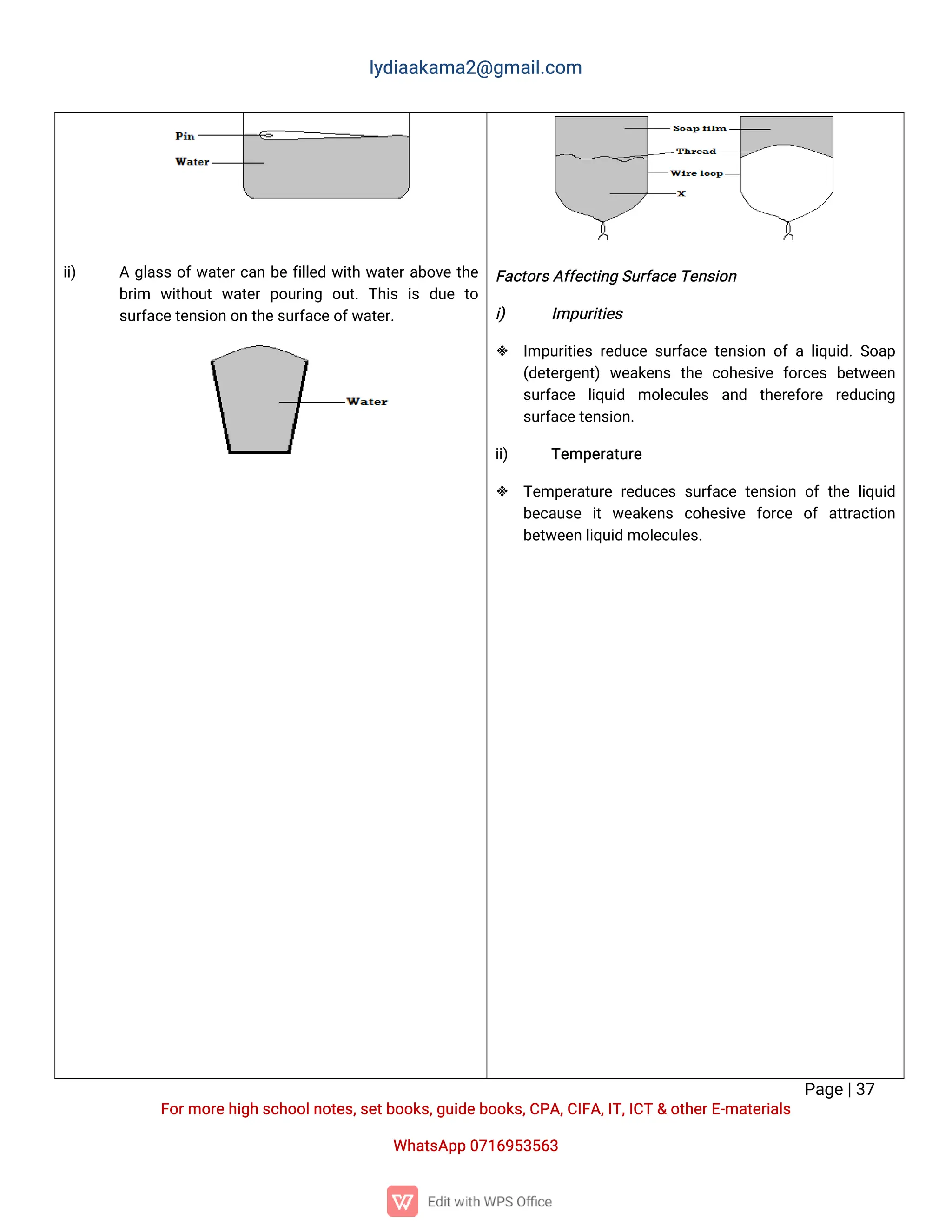 l
y
d
i
a
a
k
a
ma
2
@g
ma
i
l
.
c
o
m
P
a
g
e
|
3
7
F
o
r
mo
r
e
h
i
g
hs
c
h
o
o
l
n
o
t
e
s
,
s
e
t
b
o
o
k
s
,
g
u
i
d
e
b
o
o
k
s
,
C
P
A
,
C
I
F
A
,
I
T
,
I
C
T&o
t
h
e
r
E
-
ma
t
e
r
i
a
l
s
Wh
a
t
s
A
p
p0
7
1
6
9
5
3
5
6
3
i
i
) Ag
l
a
s
so
f
w
a
t
e
r
c
a
nb
ef
i
l
l
e
dw
i
t
hw
a
t
e
r
a
b
o
v
et
h
e
b
r
i
m w
i
t
h
o
u
tw
a
t
e
rp
o
u
r
i
n
g o
u
t
.T
h
i
si
sd
u
et
o
s
u
r
f
a
c
e
t
e
n
s
i
o
no
nt
h
e
s
u
r
f
a
c
e
o
f
w
a
t
e
r
.
F
a
c
t
o
r
s
A
f
f
e
c
t
i
n
gS
u
r
f
a
c
e
T
e
n
s
i
o
n
i
) I
mp
u
r
i
t
i
e
s
 I
mp
u
r
i
t
i
e
sr
e
d
u
c
es
u
r
f
a
c
et
e
n
s
i
o
no
fal
i
q
u
i
d
.
S
o
a
p
(
d
e
t
e
r
g
e
n
t
)w
e
a
k
e
n
st
h
ec
o
h
e
s
i
v
ef
o
r
c
e
sb
e
t
w
e
e
n
s
u
r
f
a
c
e l
i
q
u
i
d mo
l
e
c
u
l
e
s a
n
d t
h
e
r
e
f
o
r
e r
e
d
u
c
i
n
g
s
u
r
f
a
c
e
t
e
n
s
i
o
n
.
i
i
) T
e
mp
e
r
a
t
u
r
e
 T
e
mp
e
r
a
t
u
r
er
e
d
u
c
e
ss
u
r
f
a
c
et
e
n
s
i
o
no
ft
h
el
i
q
u
i
d
b
e
c
a
u
s
e i
tw
e
a
k
e
n
s c
o
h
e
s
i
v
e f
o
r
c
e o
fa
t
t
r
a
c
t
i
o
n
b
e
t
w
e
e
nl
i
q
u
i
dmo
l
e
c
u
l
e
s
.
 