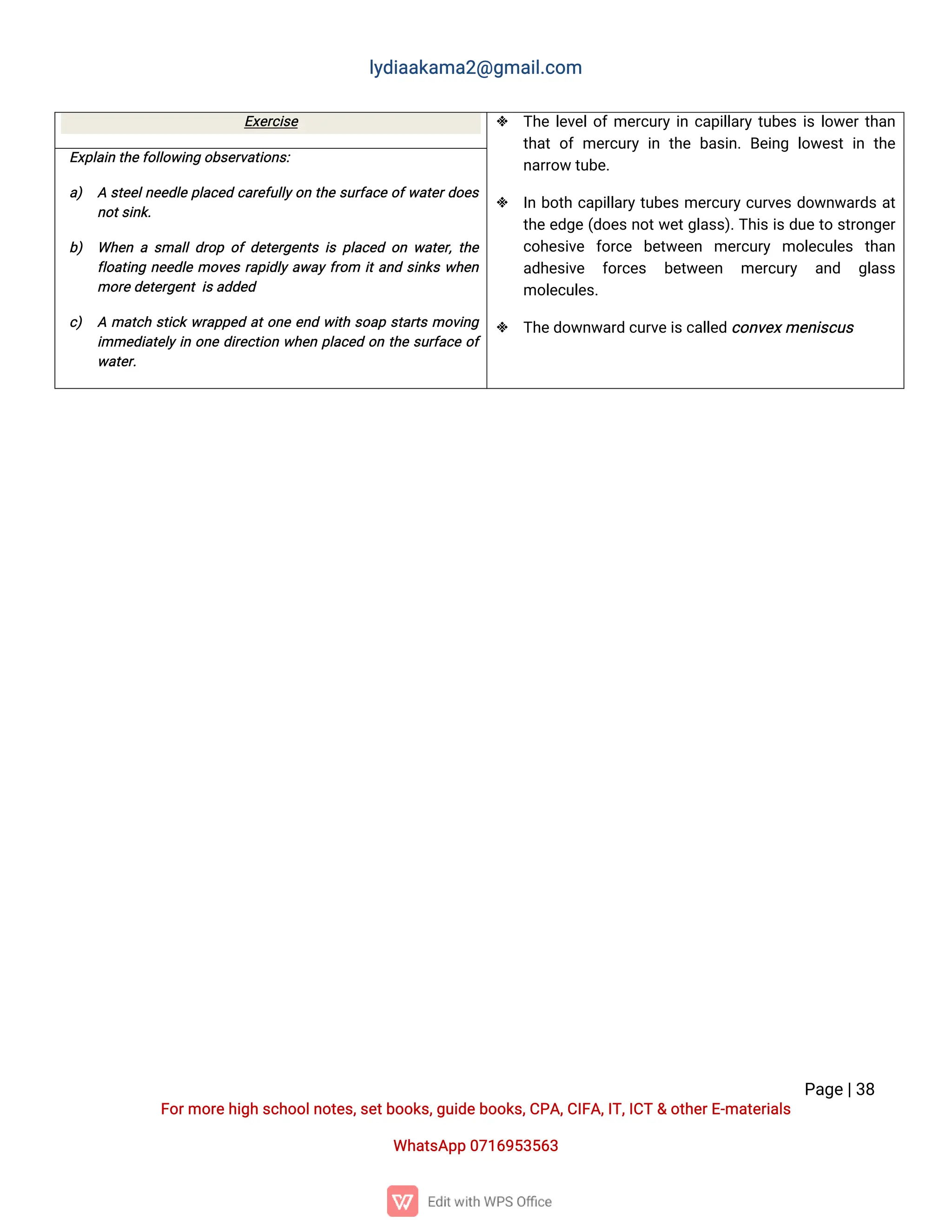 l
y
d
i
a
a
k
a
ma
2
@g
ma
i
l
.
c
o
m
P
a
g
e
|
3
8
F
o
r
mo
r
e
h
i
g
hs
c
h
o
o
l
n
o
t
e
s
,
s
e
t
b
o
o
k
s
,
g
u
i
d
e
b
o
o
k
s
,
C
P
A
,
C
I
F
A
,
I
T
,
I
C
T&o
t
h
e
r
E
-
ma
t
e
r
i
a
l
s
Wh
a
t
s
A
p
p0
7
1
6
9
5
3
5
6
3
E
x
e
r
c
i
s
e  T
h
el
e
v
e
l
o
f
me
r
c
u
r
yi
nc
a
p
i
l
l
a
r
yt
u
b
e
si
sl
o
w
e
r
t
h
a
n
t
h
a
to
fme
r
c
u
r
yi
nt
h
eb
a
s
i
n
.B
e
i
n
gl
o
w
e
s
ti
nt
h
e
n
a
r
r
o
wt
u
b
e
.
 I
nb
o
t
hc
a
p
i
l
l
a
r
yt
u
b
e
sme
r
c
u
r
yc
u
r
v
e
sd
o
w
n
w
a
r
d
sa
t
t
h
ee
d
g
e(
d
o
e
sn
o
t
w
e
t
g
l
a
s
s
)
.
T
h
i
si
sd
u
et
os
t
r
o
n
g
e
r
c
o
h
e
s
i
v
e f
o
r
c
e b
e
t
w
e
e
n me
r
c
u
r
y mo
l
e
c
u
l
e
s t
h
a
n
a
d
h
e
s
i
v
e f
o
r
c
e
s b
e
t
w
e
e
n me
r
c
u
r
y a
n
d g
l
a
s
s
mo
l
e
c
u
l
e
s
.
 T
h
e
d
o
w
n
w
a
r
dc
u
r
v
e
i
s
c
a
l
l
e
dc
o
n
v
e
x
me
n
i
s
c
u
s
E
x
p
l
a
i
nt
h
e
f
o
l
l
o
w
i
n
go
b
s
e
r
v
a
t
i
o
n
s
:
a
) As
t
e
e
l
n
e
e
d
l
ep
l
a
c
e
dc
a
r
e
f
u
l
l
y
o
nt
h
es
u
r
f
a
c
eo
f
w
a
t
e
r
d
o
e
s
n
o
t
s
i
n
k
.
b
) Wh
e
nas
ma
l
l
d
r
o
po
fd
e
t
e
r
g
e
n
t
si
sp
l
a
c
e
do
nw
a
t
e
r
,
t
h
e
f
l
o
a
t
i
n
gn
e
e
d
l
emo
v
e
sr
a
p
i
d
l
ya
w
a
yf
r
o
m i
t
a
n
ds
i
n
k
sw
h
e
n
mo
r
e
d
e
t
e
r
g
e
n
ti
s
a
d
d
e
d
c
) Ama
t
c
hs
t
i
c
kw
r
a
p
p
e
da
t
o
n
ee
n
dw
i
t
hs
o
a
ps
t
a
r
t
smo
v
i
n
g
i
mme
d
i
a
t
e
l
yi
no
n
ed
i
r
e
c
t
i
o
nw
h
e
np
l
a
c
e
do
nt
h
es
u
r
f
a
c
eo
f
w
a
t
e
r
.
 