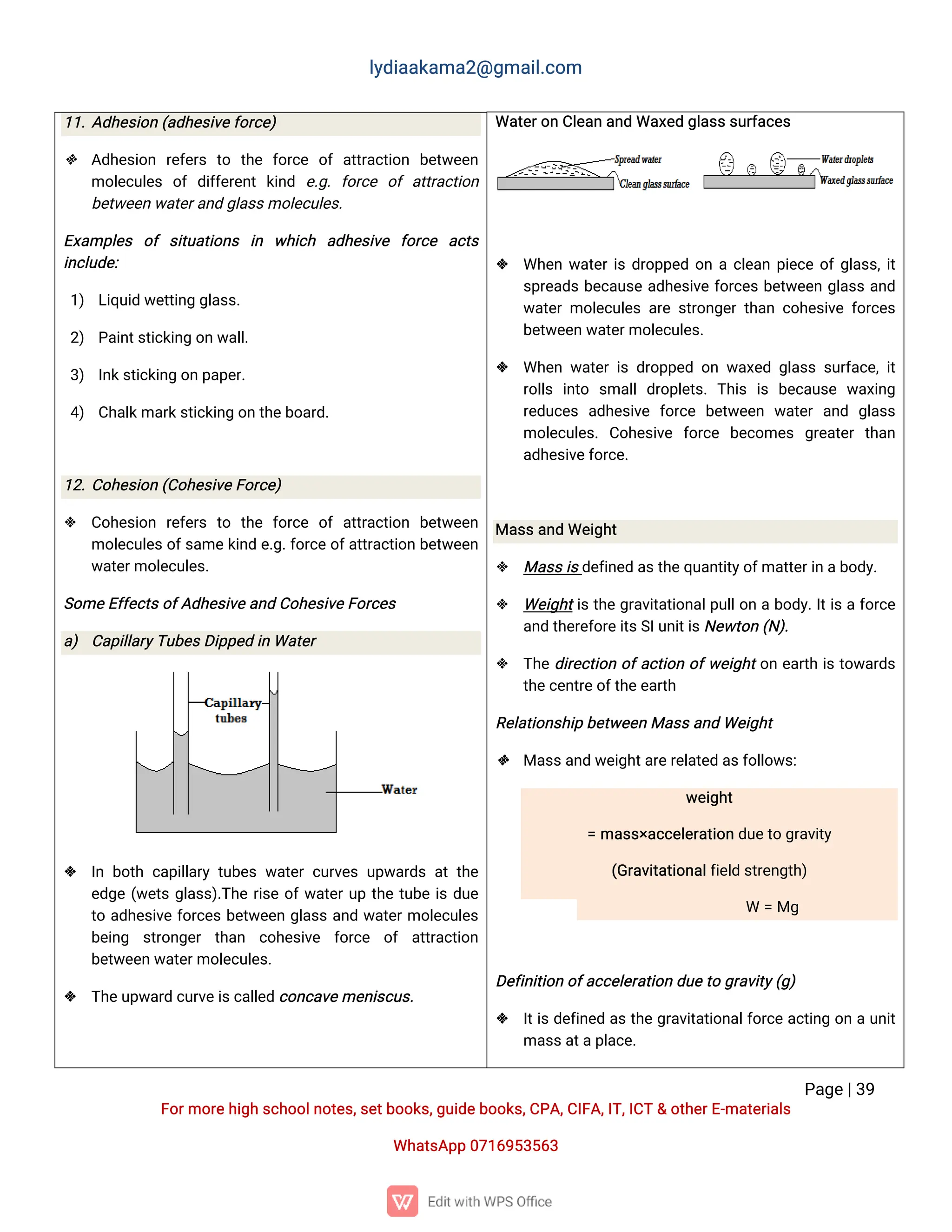 l
y
d
i
a
a
k
a
ma
2
@g
ma
i
l
.
c
o
m
P
a
g
e
|
3
9
F
o
r
mo
r
e
h
i
g
hs
c
h
o
o
l
n
o
t
e
s
,
s
e
t
b
o
o
k
s
,
g
u
i
d
e
b
o
o
k
s
,
C
P
A
,
C
I
F
A
,
I
T
,
I
C
T&o
t
h
e
r
E
-
ma
t
e
r
i
a
l
s
Wh
a
t
s
A
p
p0
7
1
6
9
5
3
5
6
3
Wa
t
e
r
o
nC
l
e
a
na
n
dWa
x
e
dg
l
a
s
s
s
u
r
f
a
c
e
s
 Wh
e
nw
a
t
e
r
i
sd
r
o
p
p
e
do
nac
l
e
a
np
i
e
c
eo
f
g
l
a
s
s
,
i
t
s
p
r
e
a
d
sb
e
c
a
u
s
ea
d
h
e
s
i
v
ef
o
r
c
e
sb
e
t
w
e
e
ng
l
a
s
sa
n
d
w
a
t
e
rmo
l
e
c
u
l
e
sa
r
es
t
r
o
n
g
e
rt
h
a
nc
o
h
e
s
i
v
ef
o
r
c
e
s
b
e
t
w
e
e
nw
a
t
e
r
mo
l
e
c
u
l
e
s
.
 Wh
e
nw
a
t
e
ri
sd
r
o
p
p
e
do
nw
a
x
e
dg
l
a
s
ss
u
r
f
a
c
e
,
i
t
r
o
l
l
s i
n
t
o s
ma
l
ld
r
o
p
l
e
t
s
.T
h
i
s i
s b
e
c
a
u
s
e w
a
x
i
n
g
r
e
d
u
c
e
s a
d
h
e
s
i
v
e f
o
r
c
e b
e
t
w
e
e
n w
a
t
e
ra
n
d g
l
a
s
s
mo
l
e
c
u
l
e
s
.C
o
h
e
s
i
v
e f
o
r
c
e b
e
c
o
me
s g
r
e
a
t
e
rt
h
a
n
a
d
h
e
s
i
v
e
f
o
r
c
e
.
Ma
s
s
a
n
dWe
i
g
h
t
 Ma
s
s
i
s
d
e
f
i
n
e
da
s
t
h
e
q
u
a
n
t
i
t
y
o
f
ma
t
t
e
r
i
na
b
o
d
y
.
 We
i
g
h
t
i
st
h
eg
r
a
v
i
t
a
t
i
o
n
a
l
p
u
l
l
o
nab
o
d
y
.
I
t
i
saf
o
r
c
e
a
n
dt
h
e
r
e
f
o
r
e
i
t
s
S
I
u
n
i
t
i
s
N
e
w
t
o
n(
N
)
.
 T
h
ed
i
r
e
c
t
i
o
no
f
a
c
t
i
o
no
f
w
e
i
g
h
t
o
ne
a
r
t
hi
st
o
w
a
r
d
s
t
h
e
c
e
n
t
r
e
o
f
t
h
e
e
a
r
t
h
R
e
l
a
t
i
o
n
s
h
i
pb
e
t
w
e
e
nMa
s
s
a
n
dWe
i
g
h
t
 Ma
s
s
a
n
dw
e
i
g
h
t
a
r
e
r
e
l
a
t
e
da
s
f
o
l
l
o
w
s
:
w
e
i
g
h
t
=ma
s
s
×
a
c
c
e
l
e
r
a
t
i
o
nd
u
e
t
og
r
a
v
i
t
y
(
G
r
a
v
i
t
a
t
i
o
n
a
l
f
i
e
l
ds
t
r
e
n
g
t
h
)
W =Mg
D
e
f
i
n
i
t
i
o
no
f
a
c
c
e
l
e
r
a
t
i
o
nd
u
e
t
og
r
a
v
i
t
y
(
g
)
 I
t
i
sd
e
f
i
n
e
da
st
h
eg
r
a
v
i
t
a
t
i
o
n
a
l
f
o
r
c
ea
c
t
i
n
go
nau
n
i
t
ma
s
s
a
t
a
p
l
a
c
e
.
1
1
.
A
d
h
e
s
i
o
n(
a
d
h
e
s
i
v
e
f
o
r
c
e
)
 A
d
h
e
s
i
o
n r
e
f
e
r
s t
o t
h
e f
o
r
c
e o
fa
t
t
r
a
c
t
i
o
n b
e
t
w
e
e
n
mo
l
e
c
u
l
e
s o
fd
i
f
f
e
r
e
n
tk
i
n
d e
.
g
.f
o
r
c
e o
fa
t
t
r
a
c
t
i
o
n
b
e
t
w
e
e
nw
a
t
e
r
a
n
dg
l
a
s
s
mo
l
e
c
u
l
e
s
.
E
x
a
mp
l
e
s o
fs
i
t
u
a
t
i
o
n
s i
n w
h
i
c
h a
d
h
e
s
i
v
e f
o
r
c
e a
c
t
s
i
n
c
l
u
d
e
:
1
) L
i
q
u
i
dw
e
t
t
i
n
gg
l
a
s
s
.
2
) P
a
i
n
t
s
t
i
c
k
i
n
go
nw
a
l
l
.
3
) I
n
k
s
t
i
c
k
i
n
go
np
a
p
e
r
.
4
) C
h
a
l
k
ma
r
k
s
t
i
c
k
i
n
go
nt
h
e
b
o
a
r
d
.
1
2
.
C
o
h
e
s
i
o
n(
C
o
h
e
s
i
v
e
F
o
r
c
e
)
 C
o
h
e
s
i
o
n r
e
f
e
r
s t
o t
h
e f
o
r
c
e o
fa
t
t
r
a
c
t
i
o
n b
e
t
w
e
e
n
mo
l
e
c
u
l
e
s
o
f
s
a
me
k
i
n
de
.
g
.
f
o
r
c
eo
f
a
t
t
r
a
c
t
i
o
nb
e
t
w
e
e
n
w
a
t
e
r
mo
l
e
c
u
l
e
s
.
S
o
me
E
f
f
e
c
t
s
o
f
A
d
h
e
s
i
v
e
a
n
dC
o
h
e
s
i
v
e
F
o
r
c
e
s
a
) C
a
p
i
l
l
a
r
y
T
u
b
e
s
D
i
p
p
e
di
nWa
t
e
r
 I
nb
o
t
hc
a
p
i
l
l
a
r
yt
u
b
e
sw
a
t
e
rc
u
r
v
e
su
p
w
a
r
d
sa
tt
h
e
e
d
g
e(
w
e
t
sg
l
a
s
s
)
.
T
h
er
i
s
eo
f
w
a
t
e
r
u
pt
h
et
u
b
ei
sd
u
e
t
oa
d
h
e
s
i
v
ef
o
r
c
e
sb
e
t
w
e
e
ng
l
a
s
sa
n
dw
a
t
e
r
mo
l
e
c
u
l
e
s
b
e
i
n
g s
t
r
o
n
g
e
r t
h
a
n c
o
h
e
s
i
v
e f
o
r
c
e o
f a
t
t
r
a
c
t
i
o
n
b
e
t
w
e
e
nw
a
t
e
r
mo
l
e
c
u
l
e
s
.
 T
h
e
u
p
w
a
r
dc
u
r
v
e
i
s
c
a
l
l
e
dc
o
n
c
a
v
e
me
n
i
s
c
u
s
.
 