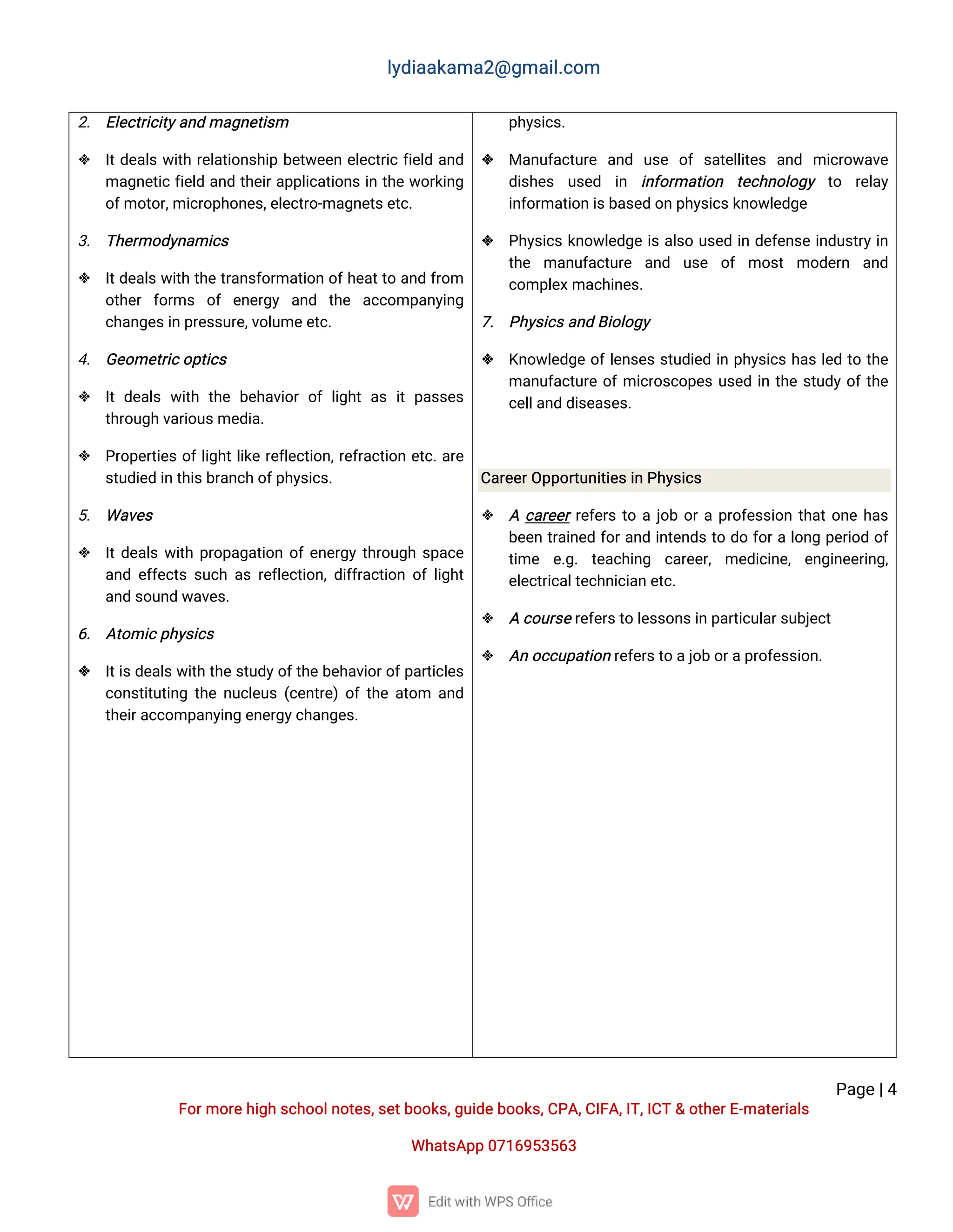 l
y
d
i
a
a
k
a
ma
2
@g
ma
i
l
.
c
o
m
P
a
g
e
|
4
F
o
r
mo
r
e
h
i
g
hs
c
h
o
o
l
n
o
t
e
s
,
s
e
t
b
o
o
k
s
,
g
u
i
d
e
b
o
o
k
s
,
C
P
A
,
C
I
F
A
,
I
T
,
I
C
T&o
t
h
e
r
E
-
ma
t
e
r
i
a
l
s
Wh
a
t
s
A
p
p0
7
1
6
9
5
3
5
6
3
2
. E
l
e
c
t
r
i
c
i
t
y
a
n
dma
g
n
e
t
i
s
m
 I
t
d
e
a
l
sw
i
t
hr
e
l
a
t
i
o
n
s
h
i
pb
e
t
w
e
e
ne
l
e
c
t
r
i
cf
i
e
l
da
n
d
ma
g
n
e
t
i
cf
i
e
l
da
n
dt
h
e
i
r
a
p
p
l
i
c
a
t
i
o
n
si
nt
h
ew
o
r
k
i
n
g
o
f
mo
t
o
r
,
mi
c
r
o
p
h
o
n
e
s
,
e
l
e
c
t
r
o
-
ma
g
n
e
t
s
e
t
c
.
3
. T
h
e
r
mo
d
y
n
a
mi
c
s
 I
t
d
e
a
l
sw
i
t
ht
h
et
r
a
n
s
f
o
r
ma
t
i
o
no
f
h
e
a
t
t
oa
n
df
r
o
m
o
t
h
e
rf
o
r
ms o
fe
n
e
r
g
y a
n
d t
h
e a
c
c
o
mp
a
n
y
i
n
g
c
h
a
n
g
e
s
i
np
r
e
s
s
u
r
e
,
v
o
l
u
me
e
t
c
.
4
. G
e
o
me
t
r
i
c
o
p
t
i
c
s
 I
td
e
a
l
sw
i
t
ht
h
eb
e
h
a
v
i
o
ro
fl
i
g
h
ta
si
tp
a
s
s
e
s
t
h
r
o
u
g
hv
a
r
i
o
u
s
me
d
i
a
.
 P
r
o
p
e
r
t
i
e
so
f
l
i
g
h
t
l
i
k
er
e
f
l
e
c
t
i
o
n
,
r
e
f
r
a
c
t
i
o
ne
t
c
.
a
r
e
s
t
u
d
i
e
di
nt
h
i
s
b
r
a
n
c
ho
f
p
h
y
s
i
c
s
.
5
. Wa
v
e
s
 I
t
d
e
a
l
sw
i
t
hp
r
o
p
a
g
a
t
i
o
no
f
e
n
e
r
g
yt
h
r
o
u
g
hs
p
a
c
e
a
n
de
f
f
e
c
t
ss
u
c
ha
sr
e
f
l
e
c
t
i
o
n
,
d
i
f
f
r
a
c
t
i
o
no
fl
i
g
h
t
a
n
ds
o
u
n
dw
a
v
e
s
.
6
. A
t
o
mi
c
p
h
y
s
i
c
s
 I
t
i
s
d
e
a
l
s
w
i
t
ht
h
es
t
u
d
y
o
f
t
h
eb
e
h
a
v
i
o
r
o
f
p
a
r
t
i
c
l
e
s
c
o
n
s
t
i
t
u
t
i
n
gt
h
en
u
c
l
e
u
s(
c
e
n
t
r
e
)
o
f
t
h
ea
t
o
m a
n
d
t
h
e
i
r
a
c
c
o
mp
a
n
y
i
n
ge
n
e
r
g
y
c
h
a
n
g
e
s
.
p
h
y
s
i
c
s
.
 Ma
n
u
f
a
c
t
u
r
e a
n
d u
s
e o
fs
a
t
e
l
l
i
t
e
s a
n
d mi
c
r
o
w
a
v
e
d
i
s
h
e
s u
s
e
d i
n i
n
f
o
r
ma
t
i
o
n t
e
c
h
n
o
l
o
g
y t
o r
e
l
a
y
i
n
f
o
r
ma
t
i
o
ni
s
b
a
s
e
do
np
h
y
s
i
c
s
k
n
o
w
l
e
d
g
e
 P
h
y
s
i
c
sk
n
o
w
l
e
d
g
ei
sa
l
s
ou
s
e
di
nd
e
f
e
n
s
ei
n
d
u
s
t
r
yi
n
t
h
e ma
n
u
f
a
c
t
u
r
e a
n
d u
s
e o
f mo
s
tmo
d
e
r
n a
n
d
c
o
mp
l
e
x
ma
c
h
i
n
e
s
.
7
. P
h
y
s
i
c
s
a
n
dB
i
o
l
o
g
y
 K
n
o
w
l
e
d
g
eo
f
l
e
n
s
e
ss
t
u
d
i
e
di
np
h
y
s
i
c
sh
a
sl
e
dt
ot
h
e
ma
n
u
f
a
c
t
u
r
eo
f
mi
c
r
o
s
c
o
p
e
su
s
e
di
nt
h
es
t
u
d
yo
f
t
h
e
c
e
l
l
a
n
dd
i
s
e
a
s
e
s
.
C
a
r
e
e
r
O
p
p
o
r
t
u
n
i
t
i
e
s
i
nP
h
y
s
i
c
s
 Ac
a
r
e
e
r
r
e
f
e
r
st
oaj
o
bo
r
ap
r
o
f
e
s
s
i
o
nt
h
a
t
o
n
eh
a
s
b
e
e
nt
r
a
i
n
e
df
o
r
a
n
di
n
t
e
n
d
st
od
of
o
r
al
o
n
gp
e
r
i
o
do
f
t
i
me e
.
g
.t
e
a
c
h
i
n
g c
a
r
e
e
r
,me
d
i
c
i
n
e
,e
n
g
i
n
e
e
r
i
n
g
,
e
l
e
c
t
r
i
c
a
l
t
e
c
h
n
i
c
i
a
ne
t
c
.
 Ac
o
u
r
s
e
r
e
f
e
r
s
t
ol
e
s
s
o
n
s
i
np
a
r
t
i
c
u
l
a
r
s
u
b
j
e
c
t
 A
no
c
c
u
p
a
t
i
o
nr
e
f
e
r
s
t
oa
j
o
bo
r
a
p
r
o
f
e
s
s
i
o
n
.
 