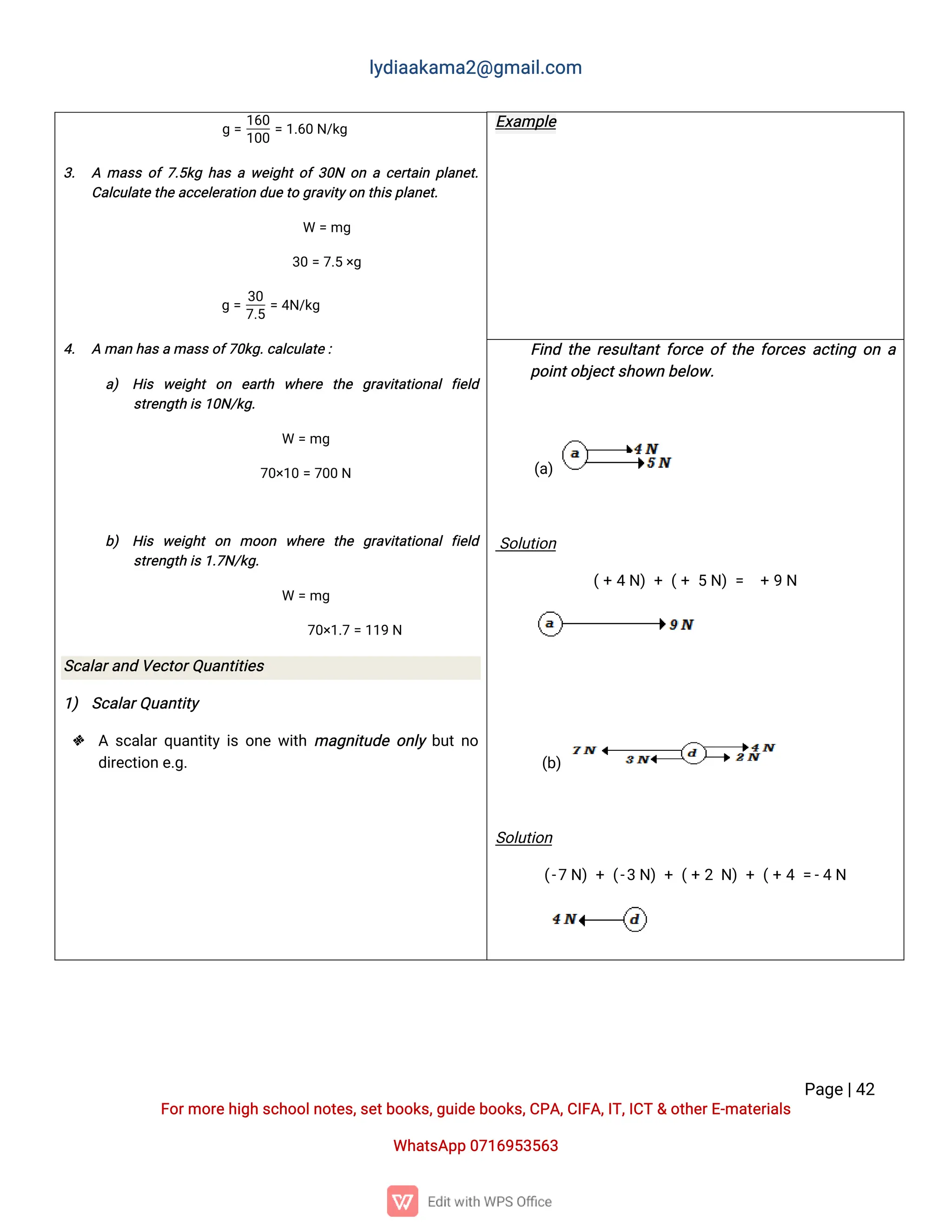 l
y
d
i
a
a
k
a
ma
2
@g
ma
i
l
.
c
o
m
P
a
g
e
|
4
2
F
o
r
mo
r
e
h
i
g
hs
c
h
o
o
l
n
o
t
e
s
,
s
e
t
b
o
o
k
s
,
g
u
i
d
e
b
o
o
k
s
,
C
P
A
,
C
I
F
A
,
I
T
,
I
C
T&o
t
h
e
r
E
-
ma
t
e
r
i
a
l
s
Wh
a
t
s
A
p
p0
7
1
6
9
5
3
5
6
3
E
x
a
mp
l
e
g=
1
6
0
1
0
0
=1
.
6
0N
/
k
g
3
. Ama
s
so
f
7
.
5
k
gh
a
saw
e
i
g
h
t
o
f3
0
No
nac
e
r
t
a
i
np
l
a
n
e
t
.
C
a
l
c
u
l
a
t
e
t
h
ea
c
c
e
l
e
r
a
t
i
o
nd
u
e
t
og
r
a
v
i
t
y
o
nt
h
i
s
p
l
a
n
e
t
.
W =mg
3
0=7
.
5×
g
g=
3
0
7
.
5
=4
N
/
k
g
4
. Ama
nh
a
s
ama
s
s
o
f
7
0
k
g
.
c
a
l
c
u
l
a
t
e
:
a
) H
i
s w
e
i
g
h
to
n e
a
r
t
h w
h
e
r
e t
h
e g
r
a
v
i
t
a
t
i
o
n
a
lf
i
e
l
d
s
t
r
e
n
g
t
hi
s
1
0
N
/
k
g
.
W =mg
7
0
×
1
0=7
0
0N
b
) H
i
s w
e
i
g
h
to
n mo
o
n w
h
e
r
e t
h
e g
r
a
v
i
t
a
t
i
o
n
a
lf
i
e
l
d
s
t
r
e
n
g
t
hi
s
1
.
7
N
/
k
g
.
W =mg
7
0
×
1
.
7=1
1
9N
S
c
a
l
a
r
a
n
dV
e
c
t
o
r
Q
u
a
n
t
i
t
i
e
s
1
) S
c
a
l
a
r
Q
u
a
n
t
i
t
y
 As
c
a
l
a
r
q
u
a
n
t
i
t
yi
so
n
ew
i
t
hma
g
n
i
t
u
d
eo
n
l
yb
u
t
n
o
d
i
r
e
c
t
i
o
ne
.
g
.
F
i
n
dt
h
er
e
s
u
l
t
a
n
t
f
o
r
c
eo
ft
h
ef
o
r
c
e
sa
c
t
i
n
go
na
p
o
i
n
t
o
b
j
e
c
t
s
h
o
w
nb
e
l
o
w
.
(
a
)
S
o
l
u
t
i
o
n
(
+4N
)+(
+5N
)= +9N
(
b
)
S
o
l
u
t
i
o
n
(
-
7N
)+(
-
3N
)+(
+2N
)+(
+4=
-
4N
 