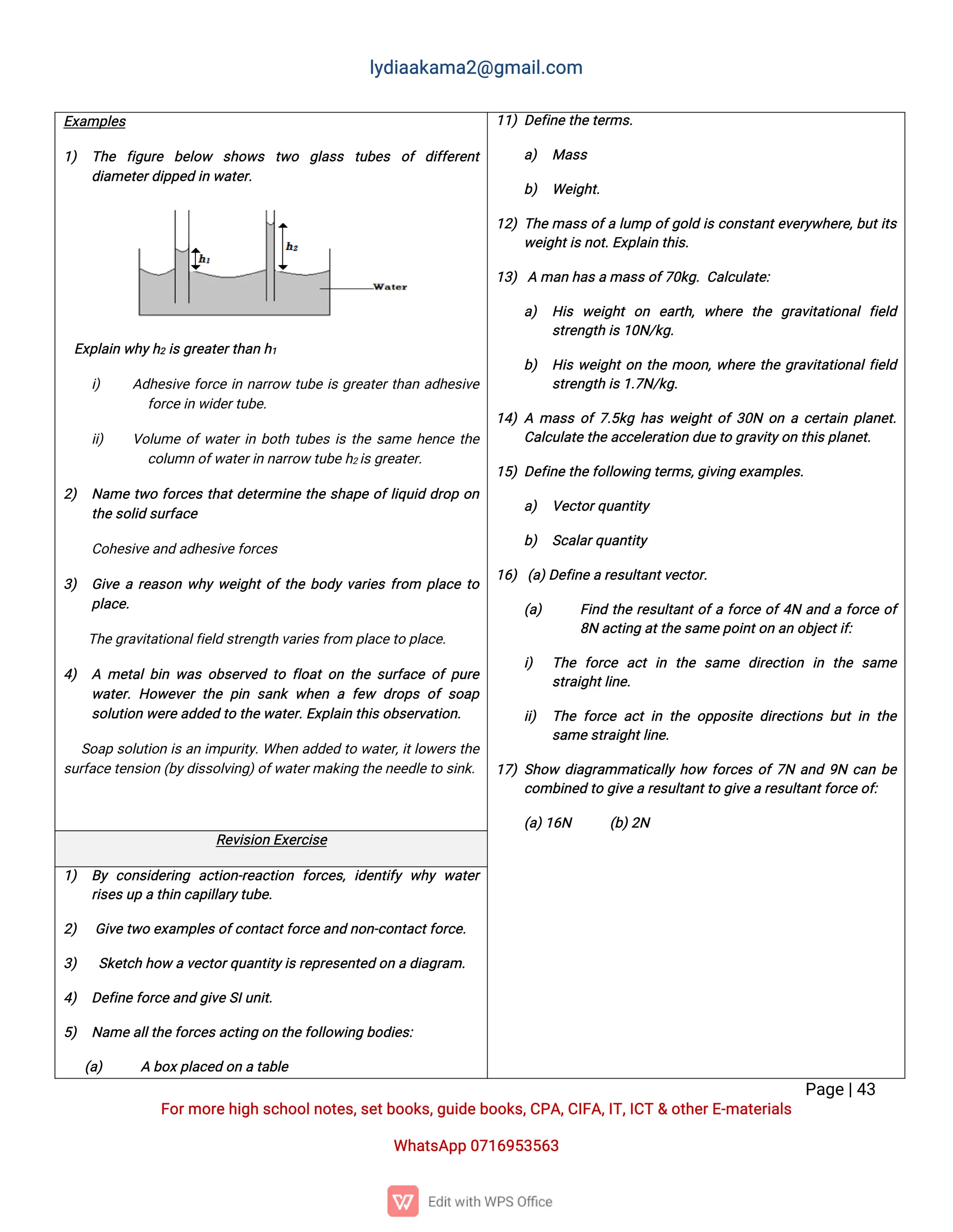l
y
d
i
a
a
k
a
ma
2
@g
ma
i
l
.
c
o
m
P
a
g
e
|
4
3
F
o
r
mo
r
e
h
i
g
hs
c
h
o
o
l
n
o
t
e
s
,
s
e
t
b
o
o
k
s
,
g
u
i
d
e
b
o
o
k
s
,
C
P
A
,
C
I
F
A
,
I
T
,
I
C
T&o
t
h
e
r
E
-
ma
t
e
r
i
a
l
s
Wh
a
t
s
A
p
p0
7
1
6
9
5
3
5
6
3
E
x
a
mp
l
e
s
1
) T
h
e f
i
g
u
r
e b
e
l
o
w s
h
o
w
s t
w
o g
l
a
s
s t
u
b
e
s o
fd
i
f
f
e
r
e
n
t
d
i
a
me
t
e
r
d
i
p
p
e
di
nw
a
t
e
r
.
E
x
p
l
a
i
nw
h
y
h
2i
s
g
r
e
a
t
e
r
t
h
a
nh
1
i
) A
d
h
e
s
i
v
ef
o
r
c
ei
nn
a
r
r
o
wt
u
b
ei
sg
r
e
a
t
e
r
t
h
a
na
d
h
e
s
i
v
e
f
o
r
c
e
i
nw
i
d
e
r
t
u
b
e
.
i
i
) V
o
l
u
meo
f
w
a
t
e
r
i
nb
o
t
ht
u
b
e
si
st
h
es
a
meh
e
n
c
et
h
e
c
o
l
u
mno
f
w
a
t
e
r
i
nn
a
r
r
o
wt
u
b
e
h
2i
s
g
r
e
a
t
e
r
.
2
) N
a
met
w
of
o
r
c
e
st
h
a
t
d
e
t
e
r
mi
n
et
h
es
h
a
p
eo
f
l
i
q
u
i
dd
r
o
po
n
t
h
e
s
o
l
i
ds
u
r
f
a
c
e
C
o
h
e
s
i
v
e
a
n
da
d
h
e
s
i
v
e
f
o
r
c
e
s
3
) G
i
v
ear
e
a
s
o
nw
h
yw
e
i
g
h
t
o
f
t
h
eb
o
d
yv
a
r
i
e
sf
r
o
m p
l
a
c
et
o
p
l
a
c
e
.
T
h
e
g
r
a
v
i
t
a
t
i
o
n
a
l
f
i
e
l
ds
t
r
e
n
g
t
hv
a
r
i
e
s
f
r
o
mp
l
a
c
e
t
op
l
a
c
e
.
4
) Ame
t
a
l
b
i
nw
a
so
b
s
e
r
v
e
dt
of
l
o
a
to
nt
h
es
u
r
f
a
c
eo
fp
u
r
e
w
a
t
e
r
.H
o
w
e
v
e
rt
h
ep
i
ns
a
n
kw
h
e
naf
e
w d
r
o
p
so
fs
o
a
p
s
o
l
u
t
i
o
nw
e
r
e
a
d
d
e
dt
ot
h
e
w
a
t
e
r
.
E
x
p
l
a
i
nt
h
i
s
o
b
s
e
r
v
a
t
i
o
n
.
S
o
a
ps
o
l
u
t
i
o
ni
sa
ni
mp
u
r
i
t
y
.
Wh
e
na
d
d
e
dt
ow
a
t
e
r
,
i
t
l
o
w
e
r
st
h
e
s
u
r
f
a
c
e
t
e
n
s
i
o
n(
b
y
d
i
s
s
o
l
v
i
n
g
)
o
f
w
a
t
e
r
ma
k
i
n
gt
h
e
n
e
e
d
l
e
t
os
i
n
k
.
1
1
)D
e
f
i
n
et
h
e
t
e
r
ms
.
a
) Ma
s
s
b
) We
i
g
h
t
.
1
2
)T
h
ema
s
so
f
al
u
mpo
f
g
o
l
di
sc
o
n
s
t
a
n
t
e
v
e
r
y
w
h
e
r
e
,
b
u
t
i
t
s
w
e
i
g
h
t
i
s
n
o
t
.
E
x
p
l
a
i
nt
h
i
s
.
1
3
)Ama
nh
a
s
ama
s
s
o
f
7
0
k
g
.
C
a
l
c
u
l
a
t
e
:
a
) H
i
s w
e
i
g
h
to
n e
a
r
t
h
,w
h
e
r
e t
h
e g
r
a
v
i
t
a
t
i
o
n
a
lf
i
e
l
d
s
t
r
e
n
g
t
hi
s
1
0
N
/
k
g
.
b
) H
i
sw
e
i
g
h
t
o
nt
h
emo
o
n
,
w
h
e
r
et
h
eg
r
a
v
i
t
a
t
i
o
n
a
l
f
i
e
l
d
s
t
r
e
n
g
t
hi
s
1
.
7
N
/
k
g
.
1
4
)Ama
s
so
f
7
.
5
k
gh
a
sw
e
i
g
h
t
o
f
3
0
No
nac
e
r
t
a
i
np
l
a
n
e
t
.
C
a
l
c
u
l
a
t
e
t
h
ea
c
c
e
l
e
r
a
t
i
o
nd
u
e
t
og
r
a
v
i
t
y
o
nt
h
i
s
p
l
a
n
e
t
.
1
5
)D
e
f
i
n
et
h
e
f
o
l
l
o
w
i
n
gt
e
r
ms
,
g
i
v
i
n
ge
x
a
mp
l
e
s
.
a
) V
e
c
t
o
r
q
u
a
n
t
i
t
y
b
) S
c
a
l
a
r
q
u
a
n
t
i
t
y
1
6
)(
a
)
D
e
f
i
n
e
ar
e
s
u
l
t
a
n
t
v
e
c
t
o
r
.
(
a
) F
i
n
dt
h
er
e
s
u
l
t
a
n
t
o
f
af
o
r
c
eo
f
4
Na
n
daf
o
r
c
eo
f
8
Na
c
t
i
n
ga
t
t
h
e
s
a
me
p
o
i
n
t
o
na
no
b
j
e
c
t
i
f
:
i
) T
h
e f
o
r
c
e a
c
ti
n t
h
e s
a
me d
i
r
e
c
t
i
o
n i
n t
h
e s
a
me
s
t
r
a
i
g
h
t
l
i
n
e
.
i
i
) T
h
ef
o
r
c
ea
c
ti
nt
h
eo
p
p
o
s
i
t
ed
i
r
e
c
t
i
o
n
sb
u
ti
nt
h
e
s
a
me
s
t
r
a
i
g
h
t
l
i
n
e
.
1
7
)S
h
o
w d
i
a
g
r
a
mma
t
i
c
a
l
l
yh
o
w f
o
r
c
e
so
f
7
Na
n
d9
Nc
a
nb
e
c
o
mb
i
n
e
dt
og
i
v
ear
e
s
u
l
t
a
n
t
t
og
i
v
e
ar
e
s
u
l
t
a
n
t
f
o
r
c
e
o
f
:
(
a
)
1
6
N (
b
)
2
N
R
e
v
i
s
i
o
nE
x
e
r
c
i
s
e
1
) B
yc
o
n
s
i
d
e
r
i
n
g a
c
t
i
o
n
-
r
e
a
c
t
i
o
n f
o
r
c
e
s
,i
d
e
n
t
i
f
yw
h
yw
a
t
e
r
r
i
s
e
s
u
pat
h
i
nc
a
p
i
l
l
a
r
y
t
u
b
e
.
2
) G
i
v
et
w
oe
x
a
mp
l
e
s
o
f
c
o
n
t
a
c
t
f
o
r
c
e
a
n
dn
o
n
-
c
o
n
t
a
c
t
f
o
r
c
e
.
3
) S
k
e
t
c
hh
o
wav
e
c
t
o
r
q
u
a
n
t
i
t
y
i
s
r
e
p
r
e
s
e
n
t
e
do
nad
i
a
g
r
a
m.
4
) D
e
f
i
n
ef
o
r
c
e
a
n
dg
i
v
e
S
I
u
n
i
t
.
5
) N
a
me
a
l
l
t
h
e
f
o
r
c
e
s
a
c
t
i
n
go
nt
h
e
f
o
l
l
o
w
i
n
gb
o
d
i
e
s
:
(
a
) Ab
o
x
p
l
a
c
e
do
nat
a
b
l
e
 
