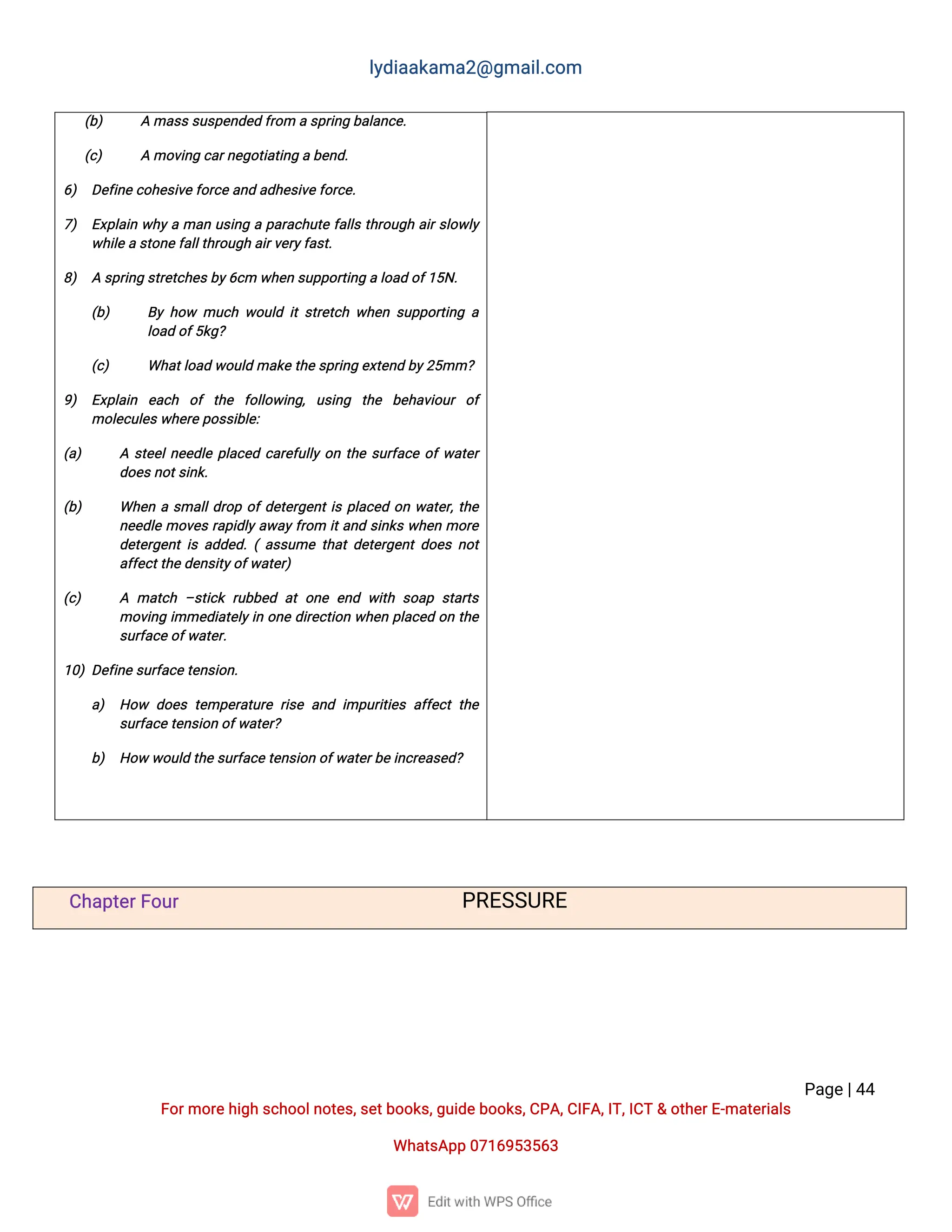 l
y
d
i
a
a
k
a
ma
2
@g
ma
i
l
.
c
o
m
P
a
g
e
|
4
4
F
o
r
mo
r
e
h
i
g
hs
c
h
o
o
l
n
o
t
e
s
,
s
e
t
b
o
o
k
s
,
g
u
i
d
e
b
o
o
k
s
,
C
P
A
,
C
I
F
A
,
I
T
,
I
C
T&o
t
h
e
r
E
-
ma
t
e
r
i
a
l
s
Wh
a
t
s
A
p
p0
7
1
6
9
5
3
5
6
3
(
b
) Ama
s
s
s
u
s
p
e
n
d
e
df
r
o
mas
p
r
i
n
gb
a
l
a
n
c
e
.
(
c
) Amo
v
i
n
gc
a
r
n
e
g
o
t
i
a
t
i
n
gab
e
n
d
.
6
) D
e
f
i
n
ec
o
h
e
s
i
v
e
f
o
r
c
e
a
n
da
d
h
e
s
i
v
e
f
o
r
c
e
.
7
) E
x
p
l
a
i
nw
h
y
ama
nu
s
i
n
gap
a
r
a
c
h
u
t
ef
a
l
l
st
h
r
o
u
g
ha
i
r
s
l
o
w
l
y
w
h
i
l
e
as
t
o
n
e
f
a
l
l
t
h
r
o
u
g
ha
i
r
v
e
r
y
f
a
s
t
.
8
) As
p
r
i
n
gs
t
r
e
t
c
h
e
s
b
y
6
c
mw
h
e
ns
u
p
p
o
r
t
i
n
gal
o
a
do
f
1
5
N
.
(
b
) B
yh
o
w mu
c
hw
o
u
l
di
ts
t
r
e
t
c
hw
h
e
ns
u
p
p
o
r
t
i
n
ga
l
o
a
do
f
5
k
g
?
(
c
) Wh
a
t
l
o
a
dw
o
u
l
dma
k
et
h
e
s
p
r
i
n
ge
x
t
e
n
db
y
2
5
mm?
9
) E
x
p
l
a
i
n e
a
c
h o
ft
h
e f
o
l
l
o
w
i
n
g
,u
s
i
n
g t
h
e b
e
h
a
v
i
o
u
ro
f
mo
l
e
c
u
l
e
s
w
h
e
r
ep
o
s
s
i
b
l
e
:
(
a
) As
t
e
e
l
n
e
e
d
l
ep
l
a
c
e
dc
a
r
e
f
u
l
l
yo
nt
h
es
u
r
f
a
c
eo
f
w
a
t
e
r
d
o
e
s
n
o
t
s
i
n
k
.
(
b
) Wh
e
nas
ma
l
l
d
r
o
po
f
d
e
t
e
r
g
e
n
t
i
sp
l
a
c
e
do
nw
a
t
e
r
,
t
h
e
n
e
e
d
l
emo
v
e
sr
a
p
i
d
l
y
a
w
a
y
f
r
o
m i
t
a
n
ds
i
n
k
sw
h
e
nmo
r
e
d
e
t
e
r
g
e
n
ti
sa
d
d
e
d
.
(a
s
s
u
met
h
a
td
e
t
e
r
g
e
n
td
o
e
sn
o
t
a
f
f
e
c
t
t
h
e
d
e
n
s
i
t
y
o
f
w
a
t
e
r
)
(
c
) A ma
t
c
h–
s
t
i
c
kr
u
b
b
e
da
to
n
ee
n
dw
i
t
hs
o
a
ps
t
a
r
t
s
mo
v
i
n
gi
mme
d
i
a
t
e
l
y
i
no
n
ed
i
r
e
c
t
i
o
nw
h
e
np
l
a
c
e
do
nt
h
e
s
u
r
f
a
c
e
o
f
w
a
t
e
r
.
1
0
)D
e
f
i
n
es
u
r
f
a
c
e
t
e
n
s
i
o
n
.
a
) H
o
w d
o
e
st
e
mp
e
r
a
t
u
r
er
i
s
ea
n
di
mp
u
r
i
t
i
e
sa
f
f
e
c
tt
h
e
s
u
r
f
a
c
et
e
n
s
i
o
no
f
w
a
t
e
r
?
b
) H
o
ww
o
u
l
dt
h
es
u
r
f
a
c
e
t
e
n
s
i
o
no
f
w
a
t
e
r
b
e
i
n
c
r
e
a
s
e
d
?
C
h
a
p
t
e
r
F
o
u
r P
R
E
S
S
U
R
E
 