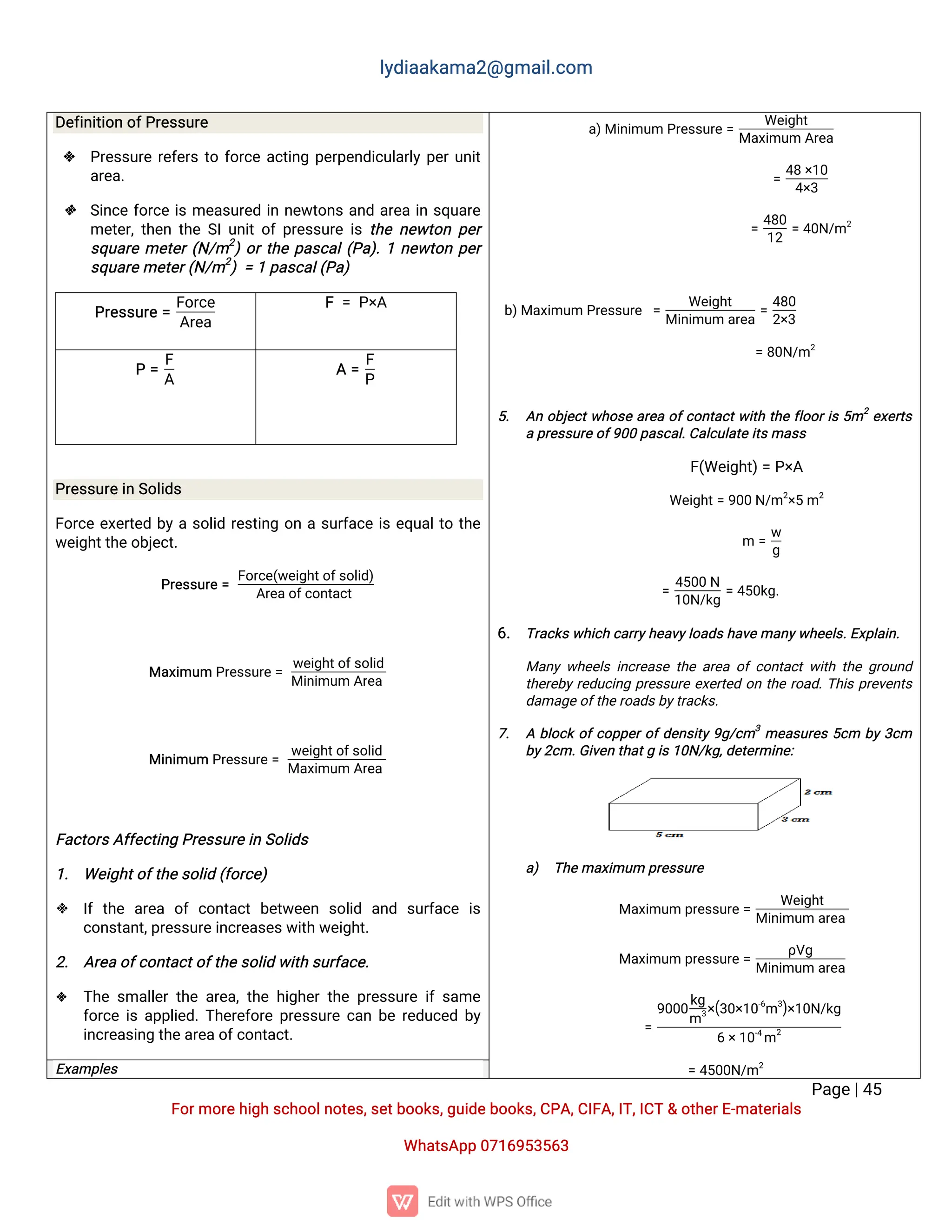 l
y
d
i
a
a
k
a
ma
2
@g
ma
i
l
.
c
o
m
P
a
g
e
|
4
5
F
o
r
mo
r
e
h
i
g
hs
c
h
o
o
l
n
o
t
e
s
,
s
e
t
b
o
o
k
s
,
g
u
i
d
e
b
o
o
k
s
,
C
P
A
,
C
I
F
A
,
I
T
,
I
C
T&o
t
h
e
r
E
-
ma
t
e
r
i
a
l
s
Wh
a
t
s
A
p
p0
7
1
6
9
5
3
5
6
3
D
e
f
i
n
i
t
i
o
no
f
P
r
e
s
s
u
r
e
 P
r
e
s
s
u
r
er
e
f
e
r
st
of
o
r
c
ea
c
t
i
n
gp
e
r
p
e
n
d
i
c
u
l
a
r
l
yp
e
r
u
n
i
t
a
r
e
a
.
 S
i
n
c
ef
o
r
c
ei
sme
a
s
u
r
e
di
nn
e
w
t
o
n
sa
n
da
r
e
ai
ns
q
u
a
r
e
me
t
e
r
,
t
h
e
nt
h
eS
I
u
n
i
t
o
fp
r
e
s
s
u
r
ei
st
h
en
e
w
t
o
np
e
r
s
q
u
a
r
eme
t
e
r
(
N
/
m2
)
o
r
t
h
ep
a
s
c
a
l
(
P
a
)
.
1n
e
w
t
o
np
e
r
s
q
u
a
r
e
me
t
e
r
(
N
/
m2
)=1p
a
s
c
a
l
(
P
a
)
P
r
e
s
s
u
r
e=
F
o
r
c
e
A
r
e
a
F=P
×
A
P=
F
A
A=
F
P
P
r
e
s
s
u
r
e
i
nS
o
l
i
d
s
F
o
r
c
ee
x
e
r
t
e
db
yas
o
l
i
dr
e
s
t
i
n
go
nas
u
r
f
a
c
ei
se
q
u
a
l
t
ot
h
e
w
e
i
g
h
t
t
h
e
o
b
j
e
c
t
.
P
r
e
s
s
u
r
e=
F
o
r
c
e
(
w
e
i
g
h
t
o
f
s
o
l
i
d
)
A
r
e
a
o
f
c
o
n
t
a
c
t
Ma
x
i
mu
mP
r
e
s
s
u
r
e=
w
e
i
g
h
t
o
f
s
o
l
i
d
Mi
n
i
mu
mA
r
e
a
Mi
n
i
mu
mP
r
e
s
s
u
r
e
=
w
e
i
g
h
t
o
f
s
o
l
i
d
Ma
x
i
mu
mA
r
e
a
F
a
c
t
o
r
s
A
f
f
e
c
t
i
n
gP
r
e
s
s
u
r
e
i
nS
o
l
i
d
s
1
. We
i
g
h
t
o
f
t
h
e
s
o
l
i
d(
f
o
r
c
e
)
 I
ft
h
e a
r
e
a o
fc
o
n
t
a
c
tb
e
t
w
e
e
n s
o
l
i
d a
n
d s
u
r
f
a
c
e i
s
c
o
n
s
t
a
n
t
,
p
r
e
s
s
u
r
e
i
n
c
r
e
a
s
e
s
w
i
t
hw
e
i
g
h
t
.
2
. A
r
e
ao
f
c
o
n
t
a
c
t
o
f
t
h
e
s
o
l
i
dw
i
t
hs
u
r
f
a
c
e
.
 T
h
es
ma
l
l
e
rt
h
ea
r
e
a
,
t
h
eh
i
g
h
e
rt
h
ep
r
e
s
s
u
r
ei
fs
a
me
f
o
r
c
ei
sa
p
p
l
i
e
d
.
T
h
e
r
e
f
o
r
ep
r
e
s
s
u
r
ec
a
nb
er
e
d
u
c
e
db
y
i
n
c
r
e
a
s
i
n
gt
h
e
a
r
e
a
o
f
c
o
n
t
a
c
t
.
a
)
Mi
n
i
mu
mP
r
e
s
s
u
r
e=
We
i
g
h
t
Ma
x
i
mu
mA
r
e
a
=
4
8×
1
0
4
×
3
=
4
8
0
1
2
=4
0
N
/
m2
b
)
Ma
x
i
mu
mP
r
e
s
s
u
r
e =
We
i
g
h
t
Mi
n
i
mu
ma
r
e
a
=
4
8
0
2
×
3
=8
0
N
/
m2
5
. A
no
b
j
e
c
t
w
h
o
s
ea
r
e
ao
f
c
o
n
t
a
c
t
w
i
t
ht
h
ef
l
o
o
r
i
s5
m2
e
x
e
r
t
s
ap
r
e
s
s
u
r
e
o
f
9
0
0p
a
s
c
a
l
.
C
a
l
c
u
l
a
t
ei
t
s
ma
s
s
F
(
We
i
g
h
t
)
=P
×
A
We
i
g
h
t
=9
0
0N
/
m2
×
5m2
m=
w
g
=
4
5
0
0N
1
0
N
/
k
g
=4
5
0
k
g
.
6
. T
r
a
c
k
s
w
h
i
c
hc
a
r
r
y
h
e
a
v
y
l
o
a
d
s
h
a
v
e
ma
n
y
w
h
e
e
l
s
.
E
x
p
l
a
i
n
.
Ma
n
yw
h
e
e
l
si
n
c
r
e
a
s
et
h
ea
r
e
ao
fc
o
n
t
a
c
tw
i
t
ht
h
eg
r
o
u
n
d
t
h
e
r
e
b
yr
e
d
u
c
i
n
gp
r
e
s
s
u
r
ee
x
e
r
t
e
do
nt
h
er
o
a
d
.
T
h
i
sp
r
e
v
e
n
t
s
d
a
ma
g
e
o
f
t
h
e
r
o
a
d
s
b
y
t
r
a
c
k
s
.
7
. Ab
l
o
c
ko
f
c
o
p
p
e
r
o
f
d
e
n
s
i
t
y9
g
/
c
m3
me
a
s
u
r
e
s5
c
m b
y3
c
m
b
y
2
c
m.
G
i
v
e
nt
h
a
t
gi
s
1
0
N
/
k
g
,
d
e
t
e
r
mi
n
e
:
a
) T
h
e
ma
x
i
mu
mp
r
e
s
s
u
r
e
Ma
x
i
mu
mp
r
e
s
s
u
r
e=
We
i
g
h
t
Mi
n
i
mu
ma
r
e
a
Ma
x
i
mu
mp
r
e
s
s
u
r
e=
ρ
V
g
Mi
n
i
mu
ma
r
e
a
=
9
0
0
0
k
g
m3
×
(
3
0
×
1
0
-
6
m3
)
×
1
0
N
/
k
g
6×
1
0
-
4
m
2
=4
5
0
0
N
/
m2
E
x
a
mp
l
e
s
 