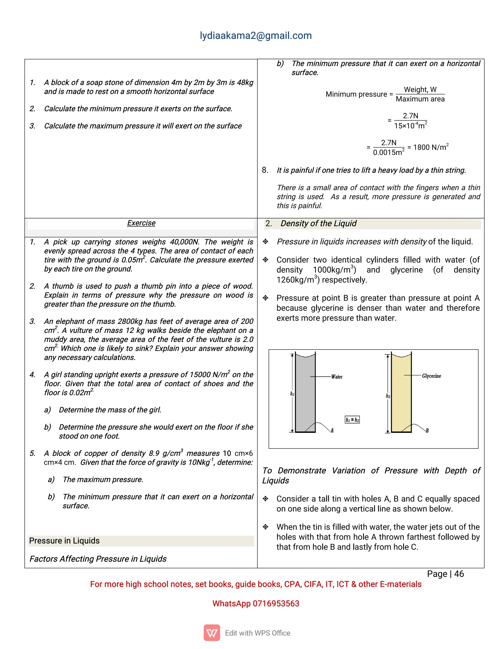 l
y
d
i
a
a
k
a
ma
2
@g
ma
i
l
.
c
o
m
P
a
g
e
|
4
6
F
o
r
mo
r
e
h
i
g
hs
c
h
o
o
l
n
o
t
e
s
,
s
e
t
b
o
o
k
s
,
g
u
i
d
e
b
o
o
k
s
,
C
P
A
,
C
I
F
A
,
I
T
,
I
C
T&o
t
h
e
r
E
-
ma
t
e
r
i
a
l
s
Wh
a
t
s
A
p
p0
7
1
6
9
5
3
5
6
3
b
) T
h
emi
n
i
mu
m p
r
e
s
s
u
r
et
h
a
t
i
t
c
a
ne
x
e
r
t
o
nah
o
r
i
z
o
n
t
a
l
s
u
r
f
a
c
e
.
Mi
n
i
mu
mp
r
e
s
s
u
r
e
=
We
i
g
h
t
,
W
Ma
x
i
mu
ma
r
e
a
=
2
.
7
N
1
5
×
1
0
-
4
m
2
=
2
.
7
N
0
.
0
0
1
5
m2=1
8
0
0N
/
m2
8
. I
t
i
s
p
a
i
n
f
u
l
i
f
o
n
e
t
r
i
e
s
t
ol
i
f
t
ah
e
a
v
y
l
o
a
db
y
at
h
i
ns
t
r
i
n
g
.
T
h
e
r
ei
sas
ma
l
l
a
r
e
ao
f
c
o
n
t
a
c
t
w
i
t
ht
h
ef
i
n
g
e
r
sw
h
e
nat
h
i
n
s
t
r
i
n
gi
su
s
e
d
.A
sar
e
s
u
l
t
,
mo
r
ep
r
e
s
s
u
r
ei
sg
e
n
e
r
a
t
e
da
n
d
t
h
i
s
i
s
p
a
i
n
f
u
l
.
1
. Ab
l
o
c
ko
f
as
o
a
ps
t
o
n
eo
f
d
i
me
n
s
i
o
n4
m b
y
2
m b
y
3
m i
s4
8
k
g
a
n
di
s
ma
d
e
t
or
e
s
t
o
nas
mo
o
t
hh
o
r
i
z
o
n
t
a
l
s
u
r
f
a
c
e
2
. C
a
l
c
u
l
a
t
e
t
h
emi
n
i
mu
mp
r
e
s
s
u
r
e
i
t
e
x
e
r
t
s
o
nt
h
e
s
u
r
f
a
c
e
.
3
. C
a
l
c
u
l
a
t
e
t
h
ema
x
i
mu
mp
r
e
s
s
u
r
e
i
t
w
i
l
l
e
x
e
r
t
o
nt
h
e
s
u
r
f
a
c
e
E
x
e
r
c
i
s
e 2
. D
e
n
s
i
t
y
o
f
t
h
e
L
i
q
u
i
d
 P
r
e
s
s
u
r
e
i
nl
i
q
u
i
d
s
i
n
c
r
e
a
s
e
s
w
i
t
hd
e
n
s
i
t
y
o
f
t
h
e
l
i
q
u
i
d
.
 C
o
n
s
i
d
e
rt
w
oi
d
e
n
t
i
c
a
l
c
y
l
i
n
d
e
r
sf
i
l
l
e
dw
i
t
hw
a
t
e
r(
o
f
d
e
n
s
i
t
y 1
0
0
0
k
g
/
m3
) a
n
d g
l
y
c
e
r
i
n
e (
o
f d
e
n
s
i
t
y
1
2
6
0
k
g
/
m3
)
r
e
s
p
e
c
t
i
v
e
l
y
.
 P
r
e
s
s
u
r
ea
t
p
o
i
n
t
Bi
sg
r
e
a
t
e
r
t
h
a
np
r
e
s
s
u
r
ea
t
p
o
i
n
t
A
b
e
c
a
u
s
eg
l
y
c
e
r
i
n
ei
sd
e
n
s
e
r
t
h
a
nw
a
t
e
r
a
n
dt
h
e
r
e
f
o
r
e
e
x
e
r
t
s
mo
r
e
p
r
e
s
s
u
r
e
t
h
a
nw
a
t
e
r
.
T
o D
e
mo
n
s
t
r
a
t
e V
a
r
i
a
t
i
o
n o
fP
r
e
s
s
u
r
e w
i
t
h D
e
p
t
h o
f
L
i
q
u
i
d
s
 C
o
n
s
i
d
e
r
at
a
l
l
t
i
nw
i
t
hh
o
l
e
sA
,
Ba
n
dCe
q
u
a
l
l
y
s
p
a
c
e
d
o
no
n
e
s
i
d
e
a
l
o
n
ga
v
e
r
t
i
c
a
l
l
i
n
e
a
s
s
h
o
w
nb
e
l
o
w
.
 Wh
e
nt
h
e
t
i
ni
s
f
i
l
l
e
dw
i
t
hw
a
t
e
r
,
t
h
e
w
a
t
e
r
j
e
t
s
o
u
t
o
f
t
h
e
h
o
l
e
sw
i
t
ht
h
a
t
f
r
o
m h
o
l
eAt
h
r
o
w
nf
a
r
t
h
e
s
t
f
o
l
l
o
w
e
db
y
t
h
a
t
f
r
o
mh
o
l
e
Ba
n
dl
a
s
t
l
y
f
r
o
mh
o
l
e
C
.
1
. A p
i
c
ku
p c
a
r
r
y
i
n
g s
t
o
n
e
sw
e
i
g
h
s4
0
,
0
0
0
N
.T
h
ew
e
i
g
h
ti
s
e
v
e
n
l
ys
p
r
e
a
da
c
r
o
s
st
h
e4t
y
p
e
s
.
T
h
ea
r
e
ao
f
c
o
n
t
a
c
t
o
f
e
a
c
h
t
i
r
ew
i
t
ht
h
eg
r
o
u
n
di
s0
.
0
5
m2
.
C
a
l
c
u
l
a
t
et
h
ep
r
e
s
s
u
r
ee
x
e
r
t
e
d
b
y
e
a
c
ht
i
r
e
o
nt
h
eg
r
o
u
n
d
.
2
. At
h
u
mbi
su
s
e
dt
op
u
s
hat
h
u
mbp
i
ni
n
t
oap
i
e
c
eo
f
w
o
o
d
.
E
x
p
l
a
i
ni
nt
e
r
mso
fp
r
e
s
s
u
r
ew
h
yt
h
ep
r
e
s
s
u
r
eo
nw
o
o
di
s
g
r
e
a
t
e
r
t
h
a
nt
h
e
p
r
e
s
s
u
r
e
o
nt
h
e
t
h
u
mb
.
3
. A
ne
l
e
p
h
a
n
t
o
f
ma
s
s2
8
0
0
k
gh
a
sf
e
e
t
o
f
a
v
e
r
a
g
ea
r
e
ao
f
2
0
0
c
m2
.
Av
u
l
t
u
r
eo
f
ma
s
s1
2k
gw
a
l
k
sb
e
s
i
d
et
h
ee
l
e
p
h
a
n
t
o
na
mu
d
d
ya
r
e
a
,
t
h
ea
v
e
r
a
g
ea
r
e
ao
f
t
h
ef
e
e
t
o
f
t
h
ev
u
l
t
u
r
ei
s2
.
0
c
m2
.
Wh
i
c
ho
n
ei
sl
i
k
e
l
yt
os
i
n
k
?E
x
p
l
a
i
ny
o
u
r
a
n
s
w
e
r
s
h
o
w
i
n
g
a
n
y
n
e
c
e
s
s
a
r
y
c
a
l
c
u
l
a
t
i
o
n
s
.
4
. Ag
i
r
l
s
t
a
n
d
i
n
gu
p
r
i
g
h
t
e
x
e
r
t
sap
r
e
s
s
u
r
eo
f
1
5
0
0
0N
/
m2
o
nt
h
e
f
l
o
o
r
.
G
i
v
e
nt
h
a
tt
h
et
o
t
a
l
a
r
e
ao
fc
o
n
t
a
c
to
fs
h
o
e
sa
n
dt
h
e
f
l
o
o
r
i
s
0
.
0
2
m2
.
a
) D
e
t
e
r
mi
n
e
t
h
ema
s
s
o
f
t
h
e
g
i
r
l
.
b
) D
e
t
e
r
mi
n
et
h
ep
r
e
s
s
u
r
es
h
ew
o
u
l
de
x
e
r
t
o
nt
h
ef
l
o
o
r
i
f
s
h
e
s
t
o
o
do
no
n
e
f
o
o
t
.
5
. Ab
l
o
c
ko
fc
o
p
p
e
ro
fd
e
n
s
i
t
y8
.
9g
/
c
m3
me
a
s
u
r
e
s1
0c
m×
6
c
m×
4c
m.
G
i
v
e
nt
h
a
t
t
h
e
f
o
r
c
e
o
f
g
r
a
v
i
t
y
i
s
1
0
N
k
g
-
1
,
d
e
t
e
r
mi
n
e
:
a
) T
h
e
ma
x
i
mu
mp
r
e
s
s
u
r
e
.
b
) T
h
emi
n
i
mu
m p
r
e
s
s
u
r
et
h
a
t
i
t
c
a
ne
x
e
r
t
o
nah
o
r
i
z
o
n
t
a
l
s
u
r
f
a
c
e
.
P
r
e
s
s
u
r
e
i
nL
i
q
u
i
d
s
F
a
c
t
o
r
s
A
f
f
e
c
t
i
n
gP
r
e
s
s
u
r
e
i
nL
i
q
u
i
d
s
 