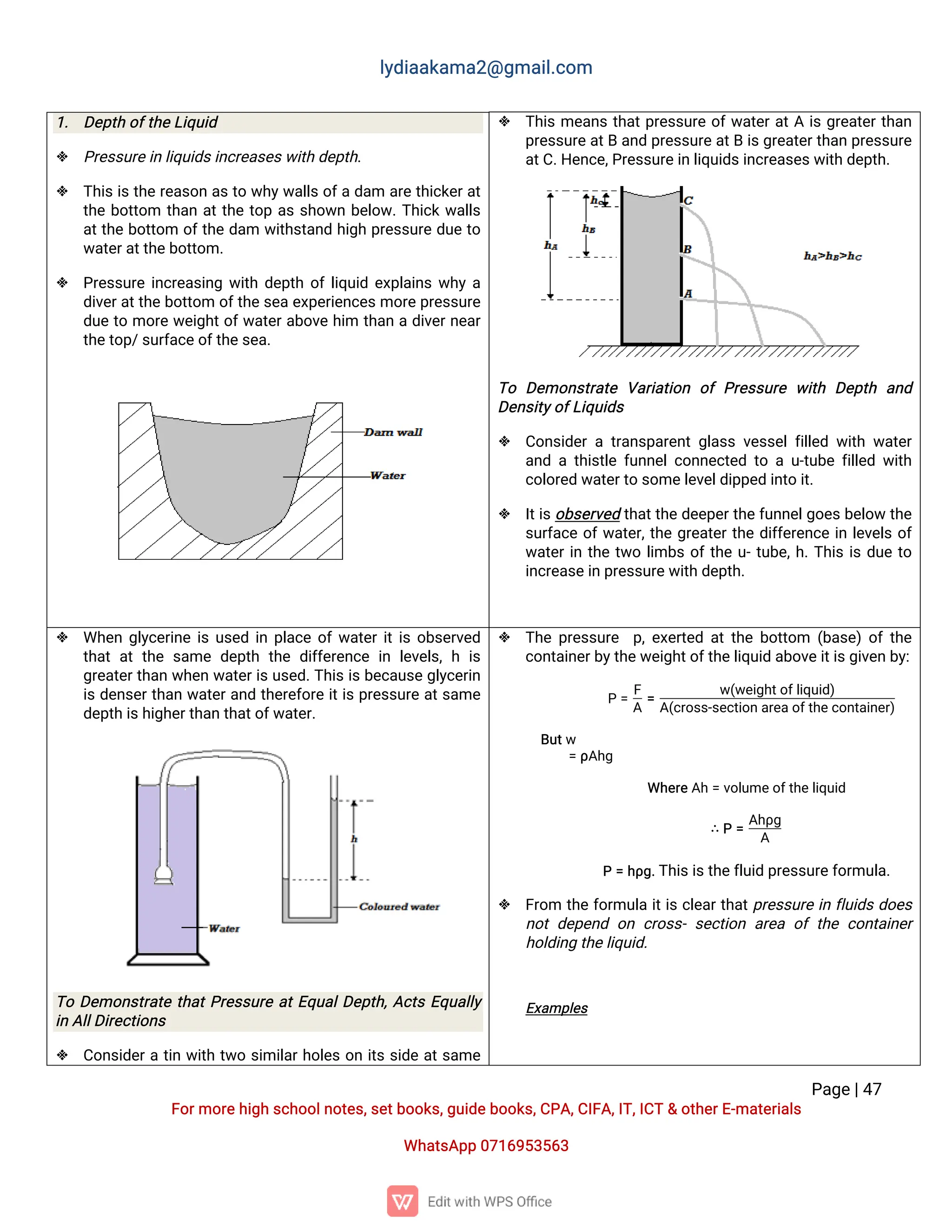 l
y
d
i
a
a
k
a
ma
2
@g
ma
i
l
.
c
o
m
P
a
g
e
|
4
7
F
o
r
mo
r
e
h
i
g
hs
c
h
o
o
l
n
o
t
e
s
,
s
e
t
b
o
o
k
s
,
g
u
i
d
e
b
o
o
k
s
,
C
P
A
,
C
I
F
A
,
I
T
,
I
C
T&o
t
h
e
r
E
-
ma
t
e
r
i
a
l
s
Wh
a
t
s
A
p
p0
7
1
6
9
5
3
5
6
3
 T
h
i
sme
a
n
st
h
a
t
p
r
e
s
s
u
r
eo
f
w
a
t
e
r
a
t
Ai
sg
r
e
a
t
e
r
t
h
a
n
p
r
e
s
s
u
r
e
a
t
Ba
n
dp
r
e
s
s
u
r
e
a
t
Bi
s
g
r
e
a
t
e
r
t
h
a
np
r
e
s
s
u
r
e
a
t
C
.
H
e
n
c
e
,
P
r
e
s
s
u
r
e
i
nl
i
q
u
i
d
s
i
n
c
r
e
a
s
e
s
w
i
t
hd
e
p
t
h
.
T
o D
e
mo
n
s
t
r
a
t
eV
a
r
i
a
t
i
o
n o
fP
r
e
s
s
u
r
ew
i
t
h D
e
p
t
h a
n
d
D
e
n
s
i
t
y
o
f
L
i
q
u
i
d
s
 C
o
n
s
i
d
e
rat
r
a
n
s
p
a
r
e
n
tg
l
a
s
sv
e
s
s
e
l
f
i
l
l
e
dw
i
t
hw
a
t
e
r
a
n
dat
h
i
s
t
l
ef
u
n
n
e
l
c
o
n
n
e
c
t
e
dt
oau
-
t
u
b
ef
i
l
l
e
dw
i
t
h
c
o
l
o
r
e
dw
a
t
e
r
t
os
o
me
l
e
v
e
l
d
i
p
p
e
di
n
t
oi
t
.
 I
t
i
s
o
b
s
e
r
v
e
dt
h
a
t
t
h
ed
e
e
p
e
r
t
h
e
f
u
n
n
e
l
g
o
e
s
b
e
l
o
wt
h
e
s
u
r
f
a
c
eo
f
w
a
t
e
r
,
t
h
eg
r
e
a
t
e
r
t
h
ed
i
f
f
e
r
e
n
c
ei
nl
e
v
e
l
so
f
w
a
t
e
r
i
nt
h
et
w
ol
i
mb
so
f
t
h
eu
-
t
u
b
e
,
h
.
T
h
i
si
sd
u
et
o
i
n
c
r
e
a
s
e
i
np
r
e
s
s
u
r
e
w
i
t
hd
e
p
t
h
.
1
. D
e
p
t
ho
f
t
h
e
L
i
q
u
i
d
 P
r
e
s
s
u
r
e
i
nl
i
q
u
i
d
s
i
n
c
r
e
a
s
e
s
w
i
t
hd
e
p
t
h
.
 T
h
i
si
st
h
er
e
a
s
o
na
st
ow
h
y
w
a
l
l
so
f
ad
a
m a
r
et
h
i
c
k
e
r
a
t
t
h
eb
o
t
t
o
m t
h
a
na
t
t
h
et
o
pa
ss
h
o
w
nb
e
l
o
w
.
T
h
i
c
kw
a
l
l
s
a
t
t
h
eb
o
t
t
o
m o
f
t
h
ed
a
m w
i
t
h
s
t
a
n
dh
i
g
hp
r
e
s
s
u
r
ed
u
et
o
w
a
t
e
r
a
t
t
h
e
b
o
t
t
o
m.
 P
r
e
s
s
u
r
ei
n
c
r
e
a
s
i
n
gw
i
t
hd
e
p
t
ho
f
l
i
q
u
i
de
x
p
l
a
i
n
sw
h
ya
d
i
v
e
r
a
t
t
h
eb
o
t
t
o
mo
f
t
h
e
s
e
ae
x
p
e
r
i
e
n
c
e
s
mo
r
e
p
r
e
s
s
u
r
e
d
u
et
omo
r
ew
e
i
g
h
t
o
f
w
a
t
e
r
a
b
o
v
eh
i
m t
h
a
nad
i
v
e
r
n
e
a
r
t
h
e
t
o
p
/
s
u
r
f
a
c
e
o
f
t
h
e
s
e
a
.
 Wh
e
ng
l
y
c
e
r
i
n
ei
su
s
e
di
np
l
a
c
eo
f
w
a
t
e
r
i
t
i
so
b
s
e
r
v
e
d
t
h
a
ta
tt
h
es
a
med
e
p
t
ht
h
ed
i
f
f
e
r
e
n
c
ei
nl
e
v
e
l
s
,
hi
s
g
r
e
a
t
e
r
t
h
a
nw
h
e
nw
a
t
e
r
i
s
u
s
e
d
.
T
h
i
si
s
b
e
c
a
u
s
eg
l
y
c
e
r
i
n
i
sd
e
n
s
e
r
t
h
a
nw
a
t
e
r
a
n
dt
h
e
r
e
f
o
r
ei
t
i
sp
r
e
s
s
u
r
ea
t
s
a
me
d
e
p
t
hi
s
h
i
g
h
e
r
t
h
a
nt
h
a
t
o
f
w
a
t
e
r
.
T
oD
e
mo
n
s
t
r
a
t
et
h
a
t
P
r
e
s
s
u
r
ea
t
E
q
u
a
l
D
e
p
t
h
,
A
c
t
sE
q
u
a
l
l
y
i
nA
l
l
D
i
r
e
c
t
i
o
n
s
 C
o
n
s
i
d
e
r
at
i
nw
i
t
ht
w
os
i
mi
l
a
r
h
o
l
e
so
ni
t
ss
i
d
ea
t
s
a
me
 T
h
ep
r
e
s
s
u
r
e p
,
e
x
e
r
t
e
da
t
t
h
eb
o
t
t
o
m (
b
a
s
e
)o
ft
h
e
c
o
n
t
a
i
n
e
r
b
y
t
h
e
w
e
i
g
h
t
o
f
t
h
e
l
i
q
u
i
da
b
o
v
e
i
t
i
s
g
i
v
e
nb
y
:
P=
F
A
=
w
(
w
e
i
g
h
t
o
f
l
i
q
u
i
d
)
A
(
c
r
o
s
s
-
s
e
c
t
i
o
n
a
r
e
a
o
f
t
h
e
c
o
n
t
a
i
n
e
r
)
B
u
t
w
=ρ
A
h
g
Wh
e
r
e
A
h=v
o
l
u
me
o
f
t
h
e
l
i
q
u
i
d
∴P=
A
h
ρ
g
A
P=h
ρ
g
.
T
h
i
s
i
s
t
h
e
f
l
u
i
dp
r
e
s
s
u
r
e
f
o
r
mu
l
a
.
 F
r
o
m t
h
ef
o
r
mu
l
ai
t
i
sc
l
e
a
r
t
h
a
t
p
r
e
s
s
u
r
ei
nf
l
u
i
d
sd
o
e
s
n
o
td
e
p
e
n
do
nc
r
o
s
s
-s
e
c
t
i
o
na
r
e
ao
ft
h
ec
o
n
t
a
i
n
e
r
h
o
l
d
i
n
gt
h
e
l
i
q
u
i
d
.
E
x
a
mp
l
e
s
 