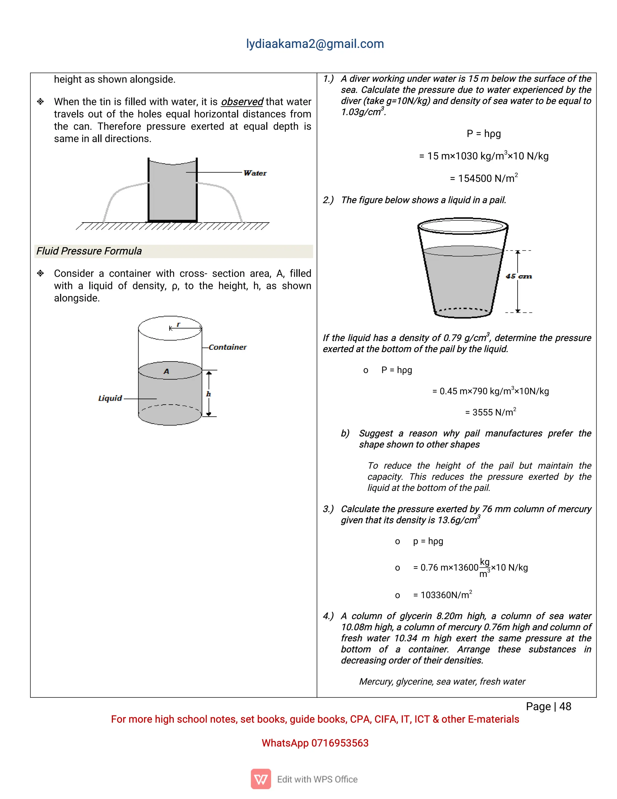 l
y
d
i
a
a
k
a
ma
2
@g
ma
i
l
.
c
o
m
P
a
g
e
|
4
8
F
o
r
mo
r
e
h
i
g
hs
c
h
o
o
l
n
o
t
e
s
,
s
e
t
b
o
o
k
s
,
g
u
i
d
e
b
o
o
k
s
,
C
P
A
,
C
I
F
A
,
I
T
,
I
C
T&o
t
h
e
r
E
-
ma
t
e
r
i
a
l
s
Wh
a
t
s
A
p
p0
7
1
6
9
5
3
5
6
3
h
e
i
g
h
t
a
s
s
h
o
w
na
l
o
n
g
s
i
d
e
.
 Wh
e
nt
h
et
i
ni
sf
i
l
l
e
dw
i
t
hw
a
t
e
r
,
i
t
i
so
b
s
e
r
v
e
dt
h
a
t
w
a
t
e
r
t
r
a
v
e
l
so
u
t
o
f
t
h
eh
o
l
e
se
q
u
a
l
h
o
r
i
z
o
n
t
a
l
d
i
s
t
a
n
c
e
sf
r
o
m
t
h
ec
a
n
.
T
h
e
r
e
f
o
r
ep
r
e
s
s
u
r
ee
x
e
r
t
e
da
te
q
u
a
l
d
e
p
t
hi
s
s
a
me
i
na
l
l
d
i
r
e
c
t
i
o
n
s
.
F
l
u
i
dP
r
e
s
s
u
r
e
F
o
r
mu
l
a
 C
o
n
s
i
d
e
rac
o
n
t
a
i
n
e
rw
i
t
hc
r
o
s
s
-
s
e
c
t
i
o
na
r
e
a
,
A
,
f
i
l
l
e
d
w
i
t
hal
i
q
u
i
do
fd
e
n
s
i
t
y
,
ρ
,
t
ot
h
eh
e
i
g
h
t
,
h
,
a
ss
h
o
w
n
a
l
o
n
g
s
i
d
e
.
1
.
) Ad
i
v
e
r
w
o
r
k
i
n
gu
n
d
e
r
w
a
t
e
r
i
s1
5m b
e
l
o
wt
h
es
u
r
f
a
c
eo
f
t
h
e
s
e
a
.
C
a
l
c
u
l
a
t
et
h
ep
r
e
s
s
u
r
ed
u
et
ow
a
t
e
r
e
x
p
e
r
i
e
n
c
e
db
yt
h
e
d
i
v
e
r
(
t
a
k
eg
=
1
0
N
/
k
g
)
a
n
dd
e
n
s
i
t
y
o
f
s
e
aw
a
t
e
r
t
ob
e
e
q
u
a
l
t
o
1
.
0
3
g
/
c
m3
.
P=h
ρ
g
=1
5m×
1
0
3
0k
g
/
m3
×
1
0N
/
k
g
=1
5
4
5
0
0N
/
m2
2
.
) T
h
e
f
i
g
u
r
e
b
e
l
o
ws
h
o
w
s
al
i
q
u
i
di
nap
a
i
l
.
I
f
t
h
el
i
q
u
i
dh
a
sad
e
n
s
i
t
yo
f
0
.
7
9g
/
c
m3
,
d
e
t
e
r
mi
n
et
h
ep
r
e
s
s
u
r
e
e
x
e
r
t
e
da
t
t
h
e
b
o
t
t
o
mo
f
t
h
ep
a
i
l
b
y
t
h
e
l
i
q
u
i
d
.
o P=h
ρ
g
=0
.
4
5m×
7
9
0k
g
/
m3
×
1
0
N
/
k
g
=3
5
5
5N
/
m2
b
) S
u
g
g
e
s
ta r
e
a
s
o
n w
h
yp
a
i
lma
n
u
f
a
c
t
u
r
e
sp
r
e
f
e
rt
h
e
s
h
a
p
e
s
h
o
w
nt
oo
t
h
e
r
s
h
a
p
e
s
T
o r
e
d
u
c
e t
h
e h
e
i
g
h
to
ft
h
e p
a
i
lb
u
tma
i
n
t
a
i
n t
h
e
c
a
p
a
c
i
t
y
.T
h
i
sr
e
d
u
c
e
st
h
ep
r
e
s
s
u
r
ee
x
e
r
t
e
d b
yt
h
e
l
i
q
u
i
da
t
t
h
e
b
o
t
t
o
mo
f
t
h
e
p
a
i
l
.
3
.
) C
a
l
c
u
l
a
t
et
h
ep
r
e
s
s
u
r
ee
x
e
r
t
e
db
y
7
6mm c
o
l
u
mno
f
me
r
c
u
r
y
g
i
v
e
nt
h
a
t
i
t
s
d
e
n
s
i
t
y
i
s
1
3
.
6
g
/
c
m3
o p=h
ρ
g
o =0
.
7
6m×
1
3
6
0
0
k
g
m3
×
1
0N
/
k
g
o =1
0
3
3
6
0
N
/
m2
4
.
) A c
o
l
u
mno
fg
l
y
c
e
r
i
n8
.
2
0
m h
i
g
h
,
ac
o
l
u
mno
fs
e
aw
a
t
e
r
1
0
.
0
8
m h
i
g
h
,
ac
o
l
u
mno
f
me
r
c
u
r
y
0
.
7
6
m h
i
g
ha
n
dc
o
l
u
mno
f
f
r
e
s
hw
a
t
e
r1
0
.
3
4m h
i
g
he
x
e
r
tt
h
es
a
mep
r
e
s
s
u
r
ea
tt
h
e
b
o
t
t
o
m o
f a c
o
n
t
a
i
n
e
r
.A
r
r
a
n
g
e t
h
e
s
e s
u
b
s
t
a
n
c
e
s i
n
d
e
c
r
e
a
s
i
n
go
r
d
e
r
o
f
t
h
e
i
r
d
e
n
s
i
t
i
e
s
.
Me
r
c
u
r
y
,
g
l
y
c
e
r
i
n
e
,
s
e
a
w
a
t
e
r
,
f
r
e
s
hw
a
t
e
r
 